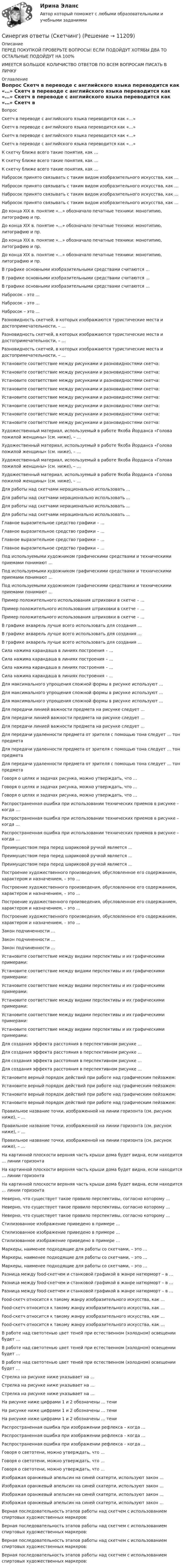      
          Описание
          ПЕРЕД ПОКУПКОЙ ПРОВЕРЬТЕ ВОПРОСЫ! ЕСЛИ ПОДОЙДУТ ХОТЯБЫ ДВА ТО ОСТАЛЬНЫЕ ПОДОЙДУТ НА 100%ИМЕЕТСЯ БОЛЬШОЕ КОЛИЧИСТВО ОТВЕТОВ ПО ВСЕМ ВОПРОСАМ ПИСАТЬ В ЛИЧКУ 
          Оглавление
          Вопрос Скетч в переводе с английского языка переводится как «…» Скетч в переводе с английского языка переводится как «…» Скетч в переводе с английского языка переводится как «…» Скетч в переводе с английского языка переводится как «…» К скетчу ближе всего такие понятия, как … К скетчу ближе всего такие понятия, как … К скетчу ближе всего такие понятия, как … Набросок принято связывать с таким видом изобразительного искусства, как … Набросок принято связывать с таким видом изобразительного искусства, как … Набросок принято связывать с таким видом изобразительного искусства, как … Набросок принято связывать с таким видом изобразительного искусства, как … До конца XIX в. понятие «…» обозначало печатные техники: монотипию, литографию и пр. До конца XIX в. понятие «…» обозначало печатные техники: монотипию, литографию и пр. До конца XIX в. понятие «…» обозначало печатные техники: монотипию, литографию и пр. До конца XIX в. понятие «…» обозначало печатные техники: монотипию, литографию и пр. В графике основными изобразительными средствами считаются … В графике основными изобразительными средствами считаются … В графике основными изобразительными средствами считаются … Набросок – это … Набросок – это … Набросок – это … Разновидность скетчей, в которых изображаются туристические места и достопримечательности, – … Разновидность скетчей, в которых изображаются туристические места и достопримечательности, – … Разновидность скетчей, в которых изображаются туристические места и достопримечательности, – … Установите соответствие между рисунками и разновидностями скетча:  Установите соответствие между рисунками и разновидностями скетча:  Установите соответствие между рисунками и разновидностями скетча:  Установите соответствие между рисунками и разновидностями скетча:  Установите соответствие между рисунками и разновидностями скетча:  Установите соответствие между рисунками и разновидностями скетча:  Установите соответствие между рисунками и разновидностями скетча:  Установите соответствие между рисунками и разновидностями скетча:  Художественный материал, используемый в работе Якоба Йорданса «Голова пожилой женщины» (см. ниже), – …  Художественный материал, используемый в работе Якоба Йорданса «Голова пожилой женщины» (см. ниже), – …  Художественный материал, используемый в работе Якоба Йорданса «Голова пожилой женщины» (см. ниже), – …  Художественный материал, используемый в работе Якоба Йорданса «Голова пожилой женщины» (см. ниже), – …  Для работы над скетчами нерационально использовать … Для работы над скетчами нерационально использовать … Для работы над скетчами нерационально использовать … Для работы над скетчами нерационально использовать … Главное выразительное средство графики – … Главное выразительное средство графики – … Главное выразительное средство графики – … Главное выразительное средство графики – … Под используемыми художником графическими средствами и техническими приемами понимают … Под используемыми художником графическими средствами и техническими приемами понимают … Под используемыми художником графическими средствами и техническими приемами понимают … Пример положительного использования штриховки в скетче – … Пример положительного использования штриховки в скетче – … Пример положительного использования штриховки в скетче – … В графике акварель лучше всего использовать для создания … В графике акварель лучше всего использовать для создания … В графике акварель лучше всего использовать для создания … Сила нажима карандаша в линиях построения – … Сила нажима карандаша в линиях построения – … Сила нажима карандаша в линиях построения – … Сила нажима карандаша в линиях построения – … Для максимального упрощения сложной формы в рисунке используют … Для максимального упрощения сложной формы в рисунке используют … Для максимального упрощения сложной формы в рисунке используют … Для передачи линией важности предмета на рисунке следует … Для передачи линией важности предмета на рисунке следует … Для передачи линией важности предмета на рисунке следует … Для передачи удаленности предмета от зрителя с помощью тона следует … тон предмета Для передачи удаленности предмета от зрителя с помощью тона следует … тон предмета Для передачи удаленности предмета от зрителя с помощью тона следует … тон предмета Говоря о целях и задачах рисунка, можно утверждать, что … Говоря о целях и задачах рисунка, можно утверждать, что … Говоря о целях и задачах рисунка, можно утверждать, что … Распространенная ошибка при использовании технических приемов в рисунке – когда … Распространенная ошибка при использовании технических приемов в рисунке – когда … Распространенная ошибка при использовании технических приемов в рисунке – когда … Преимуществом пера перед шариковой ручкой является … Преимуществом пера перед шариковой ручкой является … Преимуществом пера перед шариковой ручкой является … Построение художественного произведения, обусловленное его содержанием, характером и назначением, – это … Построение художественного произведения, обусловленное его содержанием, характером и назначением, – это … Построение художественного произведения, обусловленное его содержанием, характером и назначением, – это … Построение художественного произведения, обусловленное его содержанием, характером и назначением, – это … Закон подчиненности … Закон подчиненности … Закон подчиненности … Установите соответствие между видами перспективы и их графическими примерами:  Установите соответствие между видами перспективы и их графическими примерами:  Установите соответствие между видами перспективы и их графическими примерами:  Установите соответствие между видами перспективы и их графическими примерами:  Установите соответствие между видами перспективы и их графическими примерами:  Установите соответствие между видами перспективы и их графическими примерами:  Для создания эффекта расстояния в перспективном рисунке … Для создания эффекта расстояния в перспективном рисунке … Для создания эффекта расстояния в перспективном рисунке … Для создания эффекта расстояния в перспективном рисунке … Установите верный порядок действий при работе над графическим пейзажем: Установите верный порядок действий при работе над графическим пейзажем: Установите верный порядок действий при работе над графическим пейзажем: Установите верный порядок действий при работе над графическим пейзажем: Правильное название точки, изображенной на линии горизонта (см. рисунок ниже), – …  Правильное название точки, изображенной на линии горизонта (см. рисунок ниже), – …  Правильное название точки, изображенной на линии горизонта (см. рисунок ниже), – …  На картинной плоскости верхняя часть крыши дома будет видна, если находится … линии горизонта На картинной плоскости верхняя часть крыши дома будет видна, если находится … линии горизонта На картинной плоскости верхняя часть крыши дома будет видна, если находится … линии горизонта Неверно, что существует такое правило перспективы, согласно которому … Неверно, что существует такое правило перспективы, согласно которому … Неверно, что существует такое правило перспективы, согласно которому … Стилизованное изображение приведено в примере …  Стилизованное изображение приведено в примере …  Стилизованное изображение приведено в примере …  Маркеры, наименее подходящие для работы со скетчами, – это … Маркеры, наименее подходящие для работы со скетчами, – это … Маркеры, наименее подходящие для работы со скетчами, – это … Разница между food-скетчем и станковой графикой в жанре натюрморт – в … Разница между food-скетчем и станковой графикой в жанре натюрморт – в … Разница между food-скетчем и станковой графикой в жанре натюрморт – в … Food-скетч относится к такому жанру изобразительного искусства, как … Food-скетч относится к такому жанру изобразительного искусства, как … Food-скетч относится к такому жанру изобразительного искусства, как … Food-скетч относится к такому жанру изобразительного искусства, как … В работе над светотенью цвет теней при естественном (холодном) освещении будет … В работе над светотенью цвет теней при естественном (холодном) освещении будет … В работе над светотенью цвет теней при естественном (холодном) освещении будет … Стрелка на рисунке ниже указывает на …  Стрелка на рисунке ниже указывает на …  Стрелка на рисунке ниже указывает на …  На рисунке ниже цифрами 1 и 2 обозначены … тени  На рисунке ниже цифрами 1 и 2 обозначены … тени  На рисунке ниже цифрами 1 и 2 обозначены … тени  Распространенная ошибка при изображении рефлекса – когда … Распространенная ошибка при изображении рефлекса – когда … Распространенная ошибка при изображении рефлекса – когда … Говоря о светотени, можно утверждать, что … Говоря о светотени, можно утверждать, что … Говоря о светотени, можно утверждать, что … Изображая оранжевый апельсин на синей скатерти, используют закон … Изображая оранжевый апельсин на синей скатерти, используют закон … Изображая оранжевый апельсин на синей скатерти, используют закон … Изображая оранжевый апельсин на синей скатерти, используют закон … Верная последовательность этапов работы над скетчем с использованием спиртовых художественных маркеров: Верная последовательность этапов работы над скетчем с использованием спиртовых художественных маркеров: Верная последовательность этапов работы над скетчем с использованием спиртовых художественных маркеров: Верная последовательность этапов работы над скетчем с использованием спиртовых художественных маркеров: 
            
            
            Синергия ответы (Системы управления технологическими процессами)Синергия ответы (Скетчинг)Синергия ответы (Складская логистика)Синергия ответы (Сметное дело в строительстве)Синергия ответы (Современные концепции менеджмента мировые практики)Синергия ответы (Современные технологии в проектировании электротехнических систем и комплексов)Синергия ответы (Современные технологии обслуживания клиентов банка)Синергия ответы (Системы защиты опасных объектов от внешнего воздействия (1))Синергия ответы (Системы защиты опасных объектов от внешнего воздействия (2))Синергия ответы (Системы менеджмента безопасности пищевой продукции (Введение в технологию продуктов питания))Синергия ответы (Системы обеспечения промышленной безопасности (1)Синергия ответы (Системы обеспечения промышленной безопасности (2)Синергия ответы (Системы освещения (1)Синергия ответы (Системы реального времени)