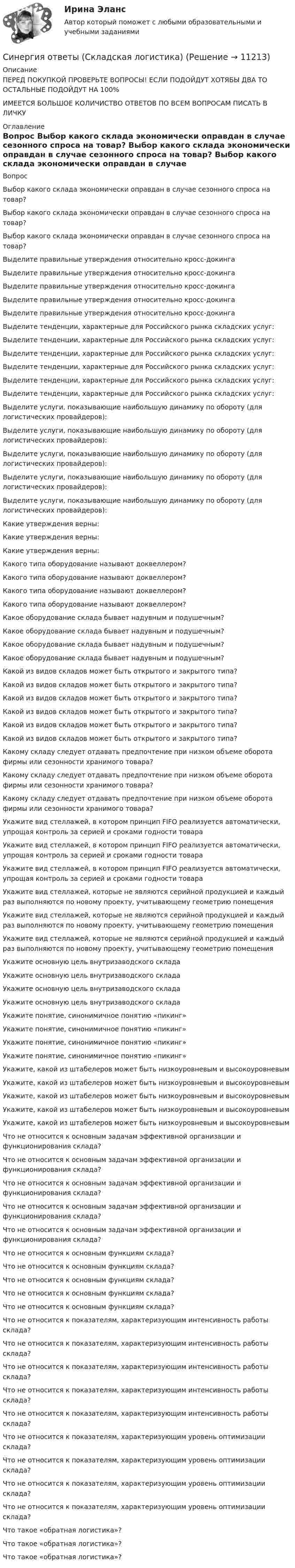      
          Описание
          ПЕРЕД ПОКУПКОЙ ПРОВЕРЬТЕ ВОПРОСЫ! ЕСЛИ ПОДОЙДУТ ХОТЯБЫ ДВА ТО ОСТАЛЬНЫЕ ПОДОЙДУТ НА 100%ИМЕЕТСЯ БОЛЬШОЕ КОЛИЧИСТВО ОТВЕТОВ ПО ВСЕМ ВОПРОСАМ ПИСАТЬ В ЛИЧКУ 
          Оглавление
          Вопрос Выбор какого склада экономически оправдан в случае сезонного спроса на товар? Выбор какого склада экономически оправдан в случае сезонного спроса на товар? Выбор какого склада экономически оправдан в случае сезонного спроса на товар? Выделите правильные утверждения относительно кросс-докинга Выделите правильные утверждения относительно кросс-докинга Выделите правильные утверждения относительно кросс-докинга Выделите правильные утверждения относительно кросс-докинга Выделите правильные утверждения относительно кросс-докинга Выделите тенденции, характерные для Российского рынка складских услуг: Выделите тенденции, характерные для Российского рынка складских услуг: Выделите тенденции, характерные для Российского рынка складских услуг: Выделите тенденции, характерные для Российского рынка складских услуг: Выделите тенденции, характерные для Российского рынка складских услуг: Выделите тенденции, характерные для Российского рынка складских услуг: Выделите услуги, показывающие наибольшую динамику по обороту (для логистических провайдеров): Выделите услуги, показывающие наибольшую динамику по обороту (для логистических провайдеров): Выделите услуги, показывающие наибольшую динамику по обороту (для логистических провайдеров): Выделите услуги, показывающие наибольшую динамику по обороту (для логистических провайдеров): Выделите услуги, показывающие наибольшую динамику по обороту (для логистических провайдеров): Какие утверждения верны: Какие утверждения верны: Какие утверждения верны: Какого типа оборудование называют доквеллером? Какого типа оборудование называют доквеллером? Какого типа оборудование называют доквеллером? Какого типа оборудование называют доквеллером? Какое оборудование склада бывает надувным и подушечным? Какое оборудование склада бывает надувным и подушечным? Какое оборудование склада бывает надувным и подушечным? Какое оборудование склада бывает надувным и подушечным? Какой из видов складов может быть открытого и закрытого типа? Какой из видов складов может быть открытого и закрытого типа? Какой из видов складов может быть открытого и закрытого типа? Какой из видов складов может быть открытого и закрытого типа? Какой из видов складов может быть открытого и закрытого типа? Какой из видов складов может быть открытого и закрытого типа? Какому складу следует отдавать предпочтение при низком объеме оборота фирмы или сезонности хранимого товара? Какому складу следует отдавать предпочтение при низком объеме оборота фирмы или сезонности хранимого товара? Какому складу следует отдавать предпочтение при низком объеме оборота фирмы или сезонности хранимого товара? Укажите вид стеллажей, в котором принцип FIFO реализуется автоматически, упрощая контроль за серией и сроками годности товара Укажите вид стеллажей, в котором принцип FIFO реализуется автоматически, упрощая контроль за серией и сроками годности товара Укажите вид стеллажей, в котором принцип FIFO реализуется автоматически, упрощая контроль за серией и сроками годности товара Укажите вид стеллажей, которые не являются серийной продукцией и каждый раз выполняются по новому проекту, учитывающему геометрию помещения Укажите вид стеллажей, которые не являются серийной продукцией и каждый раз выполняются по новому проекту, учитывающему геометрию помещения Укажите вид стеллажей, которые не являются серийной продукцией и каждый раз выполняются по новому проекту, учитывающему геометрию помещения Укажите основную цель внутризаводского склада Укажите основную цель внутризаводского склада Укажите основную цель внутризаводского склада Укажите основную цель внутризаводского склада Укажите понятие, синонимичное понятию «пикинг» Укажите понятие, синонимичное понятию «пикинг» Укажите понятие, синонимичное понятию «пикинг» Укажите понятие, синонимичное понятию «пикинг» Укажите, какой из штабелеров может быть низкоуровневым и высокоуровневым Укажите, какой из штабелеров может быть низкоуровневым и высокоуровневым Укажите, какой из штабелеров может быть низкоуровневым и высокоуровневым Укажите, какой из штабелеров может быть низкоуровневым и высокоуровневым Укажите, какой из штабелеров может быть низкоуровневым и высокоуровневым Что не относится к основным задачам эффективной организации и функционирования склада? Что не относится к основным задачам эффективной организации и функционирования склада? Что не относится к основным задачам эффективной организации и функционирования склада? Что не относится к основным задачам эффективной организации и функционирования склада? Что не относится к основным задачам эффективной организации и функционирования склада? Что не относится к основным функциям склада? Что не относится к основным функциям склада? Что не относится к основным функциям склада? Что не относится к основным функциям склада? Что не относится к основным функциям склада? Что не относится к показателям, характеризующим интенсивность работы склада? Что не относится к показателям, характеризующим интенсивность работы склада? Что не относится к показателям, характеризующим интенсивность работы склада? Что не относится к показателям, характеризующим интенсивность работы склада? Что не относится к показателям, характеризующим интенсивность работы склада? Что не относится к показателям, характеризующим уровень оптимизации склада? Что не относится к показателям, характеризующим уровень оптимизации склада? Что не относится к показателям, характеризующим уровень оптимизации склада? Что не относится к показателям, характеризующим уровень оптимизации склада? Что такое «обратная логистика»? Что такое «обратная логистика»? Что такое «обратная логистика»? 
            
            
            Синергия ответы (Скетчинг)Синергия ответы (Складская логистика)Синергия ответы (Сметное дело в строительстве)Синергия ответы (Современные концепции менеджмента мировые практики)Синергия ответы (Современные технологии в проектировании электротехнических систем и комплексов)Синергия ответы (Современные технологии обслуживания клиентов банка)Синергия ответы (Современный стратегический анализ)Синергия ответы (Системы защиты опасных объектов от внешнего воздействия (2))Синергия ответы (Системы менеджмента безопасности пищевой продукции (Введение в технологию продуктов питания))Синергия ответы (Системы обеспечения промышленной безопасности (1)Синергия ответы (Системы обеспечения промышленной безопасности (2)Синергия ответы (Системы освещения (1)Синергия ответы (Системы реального времени)Синергия ответы (Системы сигнализации и информирования)