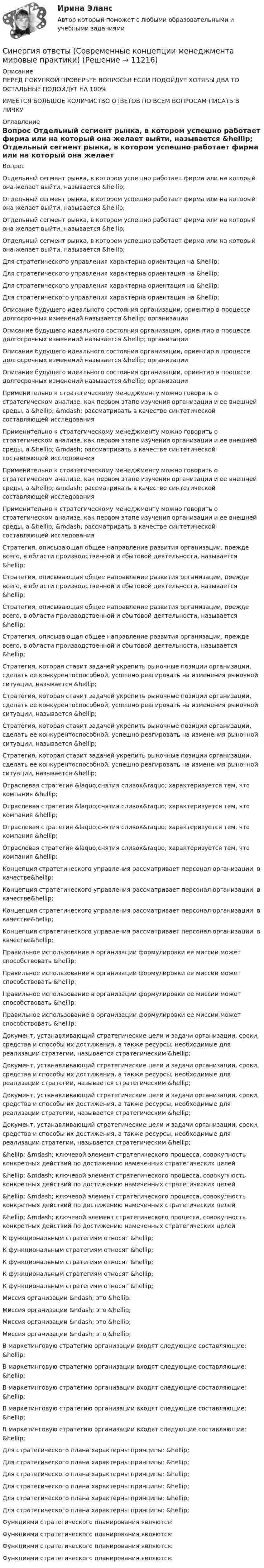      
          Описание
          ПЕРЕД ПОКУПКОЙ ПРОВЕРЬТЕ ВОПРОСЫ! ЕСЛИ ПОДОЙДУТ ХОТЯБЫ ДВА ТО ОСТАЛЬНЫЕ ПОДОЙДУТ НА 100%ИМЕЕТСЯ БОЛЬШОЕ КОЛИЧИСТВО ОТВЕТОВ ПО ВСЕМ ВОПРОСАМ ПИСАТЬ В ЛИЧКУ 
          Оглавление
          Вопрос Отдельный сегмент рынка, в котором успешно работает фирма или на который она желает выйти, называется &amp;hellip; Отдельный сегмент рынка, в котором успешно работает фирма или на который она желает выйти, называется &amp;hellip; Отдельный сегмент рынка, в котором успешно работает фирма или на который она желает выйти, называется &amp;hellip; Отдельный сегмент рынка, в котором успешно работает фирма или на который она желает выйти, называется &amp;hellip; Для стратегического управления характерна ориентация на &amp;hellip; Для стратегического управления характерна ориентация на &amp;hellip; Для стратегического управления характерна ориентация на &amp;hellip; Для стратегического управления характерна ориентация на &amp;hellip; Описание будущего идеального состояния организации, ориентир в процессе долгосрочных изменений называется &amp;hellip; организации Описание будущего идеального состояния организации, ориентир в процессе долгосрочных изменений называется &amp;hellip; организации Описание будущего идеального состояния организации, ориентир в процессе долгосрочных изменений называется &amp;hellip; организации Описание будущего идеального состояния организации, ориентир в процессе долгосрочных изменений называется &amp;hellip; организации Применительно к стратегическому менеджменту можно говорить о стратегическом анализе, как первом этапе изучения организации и ее внешней среды, а &amp;hellip; &amp;mdash; рассматривать в качестве синтетической составляющей исследования Применительно к стратегическому менеджменту можно говорить о стратегическом анализе, как первом этапе изучения организации и ее внешней среды, а &amp;hellip; &amp;mdash; рассматривать в качестве синтетической составляющей исследования Применительно к стратегическому менеджменту можно говорить о стратегическом анализе, как первом этапе изучения организации и ее внешней среды, а &amp;hellip; &amp;mdash; рассматривать в качестве синтетической составляющей исследования Применительно к стратегическому менеджменту можно говорить о стратегическом анализе, как первом этапе изучения организации и ее внешней среды, а &amp;hellip; &amp;mdash; рассматривать в качестве синтетической составляющей исследования Стратегия, описывающая общее направление развития организации, прежде всего, в области производственной и сбытовой деятельности, называется &amp;hellip; Стратегия, описывающая общее направление развития организации, прежде всего, в области производственной и сбытовой деятельности, называется &amp;hellip; Стратегия, описывающая общее направление развития организации, прежде всего, в области производственной и сбытовой деятельности, называется &amp;hellip; Стратегия, описывающая общее направление развития организации, прежде всего, в области производственной и сбытовой деятельности, называется &amp;hellip; Стратегия, которая ставит задачей укрепить рыночные позиции организации, сделать ее конкурентоспособной, успешно реагировать на изменения рыночной ситуации, называется &amp;hellip; Стратегия, которая ставит задачей укрепить рыночные позиции организации, сделать ее конкурентоспособной, успешно реагировать на изменения рыночной ситуации, называется &amp;hellip; Стратегия, которая ставит задачей укрепить рыночные позиции организации, сделать ее конкурентоспособной, успешно реагировать на изменения рыночной ситуации, называется &amp;hellip; Стратегия, которая ставит задачей укрепить рыночные позиции организации, сделать ее конкурентоспособной, успешно реагировать на изменения рыночной ситуации, называется &amp;hellip; Отраслевая стратегия &amp;laquo;снятия сливок&amp;raquo; характеризуется тем, что компания &amp;hellip; Отраслевая стратегия &amp;laquo;снятия сливок&amp;raquo; характеризуется тем, что компания &amp;hellip; Отраслевая стратегия &amp;laquo;снятия сливок&amp;raquo; характеризуется тем, что компания &amp;hellip; Отраслевая стратегия &amp;laquo;снятия сливок&amp;raquo; характеризуется тем, что компания &amp;hellip; Концепция стратегического управления рассматривает персонал организации, в качестве&amp;hellip; Концепция стратегического управления рассматривает персонал организации, в качестве&amp;hellip; Концепция стратегического управления рассматривает персонал организации, в качестве&amp;hellip; Концепция стратегического управления рассматривает персонал организации, в качестве&amp;hellip; Правильное использование в организации формулировки ее миссии может способствовать &amp;hellip; Правильное использование в организации формулировки ее миссии может способствовать &amp;hellip; Правильное использование в организации формулировки ее миссии может способствовать &amp;hellip; Правильное использование в организации формулировки ее миссии может способствовать &amp;hellip; Документ, устанавливающий стратегические цели и задачи организации, сроки, средства и способы их достижения, а также ресурсы, необходимые для реализации стратегии, называется стратегическим &amp;hellip; Документ, устанавливающий стратегические цели и задачи организации, сроки, средства и способы их достижения, а также ресурсы, необходимые для реализации стратегии, называется стратегическим &amp;hellip; Документ, устанавливающий стратегические цели и задачи организации, сроки, средства и способы их достижения, а также ресурсы, необходимые для реализации стратегии, называется стратегическим &amp;hellip; Документ, устанавливающий стратегические цели и задачи организации, сроки, средства и способы их достижения, а также ресурсы, необходимые для реализации стратегии, называется стратегическим &amp;hellip; &amp;hellip; &amp;mdash; ключевой элемент стратегического процесса, совокупность конкретных действий по достижению намеченных стратегических целей &amp;hellip; &amp;mdash; ключевой элемент стратегического процесса, совокупность конкретных действий по достижению намеченных стратегических целей &amp;hellip; &amp;mdash; ключевой элемент стратегического процесса, совокупность конкретных действий по достижению намеченных стратегических целей &amp;hellip; &amp;mdash; ключевой элемент стратегического процесса, совокупность конкретных действий по достижению намеченных стратегических целей К функциональным стратегиям относят &amp;hellip; К функциональным стратегиям относят &amp;hellip; К функциональным стратегиям относят &amp;hellip; К функциональным стратегиям относят &amp;hellip; К функциональным стратегиям относят &amp;hellip; Миссия организации &amp;ndash; это &amp;hellip; Миссия организации &amp;ndash; это &amp;hellip; Миссия организации &amp;ndash; это &amp;hellip; Миссия организации &amp;ndash; это &amp;hellip; В маркетинговую стратегию организации входят следующие составляющие: &amp;hellip; В маркетинговую стратегию организации входят следующие составляющие: &amp;hellip; В маркетинговую стратегию организации входят следующие составляющие: &amp;hellip; В маркетинговую стратегию организации входят следующие составляющие: &amp;hellip; В маркетинговую стратегию организации входят следующие составляющие: &amp;hellip; Для стратегического плана характерны принципы: &amp;hellip; Для стратегического плана характерны принципы: &amp;hellip; Для стратегического плана характерны принципы: &amp;hellip; Для стратегического плана характерны принципы: &amp;hellip; Для стратегического плана характерны принципы: &amp;hellip; Для стратегического плана характерны принципы: &amp;hellip; Функциями стратегического планирования являются: Функциями стратегического планирования являются: Функциями стратегического планирования являются: Функциями стратегического планирования являются: 
            
            
            Синергия ответы (Сметное дело в строительстве)Синергия ответы (Современные концепции менеджмента мировые практики)Синергия ответы (Современные технологии в проектировании электротехнических систем и комплексов)Синергия ответы (Современные технологии обслуживания клиентов банка)Синергия ответы (Современный стратегический анализ)Синергия ответы (Социальная адаптация и основы правовых знаний)Синергия ответы (Социальная антропология)Синергия ответы (Системы обеспечения промышленной безопасности (1)Синергия ответы (Системы обеспечения промышленной безопасности (2)Синергия ответы (Системы освещения (1)Синергия ответы (Системы реального времени)Синергия ответы (Системы сигнализации и информирования)Синергия ответы (Системы управления технологическими процессами)Синергия ответы (Скетчинг)