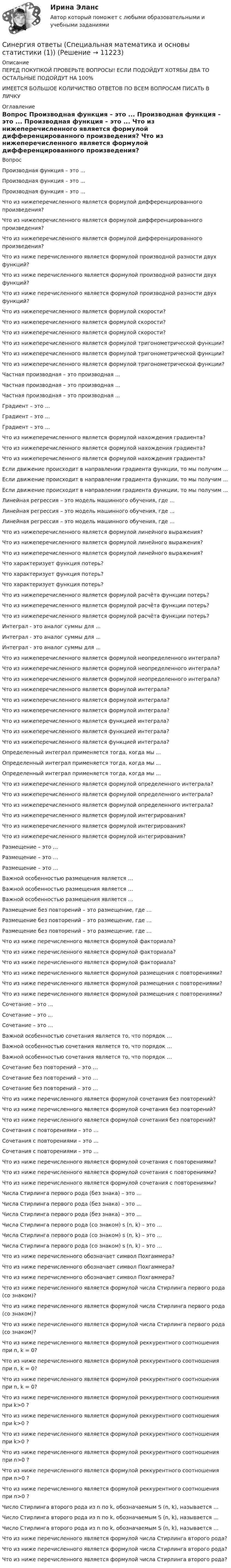  Описание ПЕРЕД ПОКУПКОЙ ПРОВЕРЬТЕ ВОПРОСЫ! ЕСЛИ ПОДОЙДУТ ХОТЯБЫ ДВА ТО ОСТАЛЬНЫЕ ПОДОЙДУТ НА 100%ИМЕЕТСЯ БОЛЬШОЕ КОЛИЧИСТВО ОТВЕТОВ ПО ВСЕМ ВОПРОСАМ ПИСАТЬ В ЛИЧКУ Оглавление Вопрос Производная функция – это . Производная функция – это . Производная функция – это . Что из нижеперечисленного является формулой дифференцированного произведения? Что из нижеперечисленного является формулой дифференцированного произведения? Что из нижеперечисленного является формулой дифференцированного произведения? Что из ниже перечисленного является формулой производной разности двух функций? Что из ниже перечисленного является формулой производной разности двух функций? Что из ниже перечисленного является формулой производной разности двух функций? Что из нижеперечисленного является формулой скорости? Что из нижеперечисленного является формулой скорости? Что из нижеперечисленного является формулой скорости? Что из нижеперечисленного является формулой тригонометрической функции? Что из нижеперечисленного является формулой тригонометрической функции? Что из нижеперечисленного является формулой тригонометрической функции? Частная производная – это производная . Частная производная – это производная . Частная производная – это производная . Градиент – это . Градиент – это . Градиент – это . Что из нижеперечисленного является формулой нахождения градиента? Что из нижеперечисленного является формулой нахождения градиента? Что из нижеперечисленного является формулой нахождения градиента? Если движение происходит в направлении градиента функции, то мы получим . Если движение происходит в направлении градиента функции, то мы получим . Если движение происходит в направлении градиента функции, то мы получим . Линейная регрессия – это модель машинного обучения, где . Линейная регрессия – это модель машинного обучения, где . Линейная регрессия – это модель машинного обучения, где . Что из нижеперечисленного является формулой линейного выражения? Что из нижеперечисленного является формулой линейного выражения? Что из нижеперечисленного является формулой линейного выражения? Что характеризует функция потерь? Что характеризует функция потерь? Что характеризует функция потерь? Что из нижеперечисленного является формулой расчёта функции потерь? Что из нижеперечисленного является формулой расчёта функции потерь? Что из нижеперечисленного является формулой расчёта функции потерь? Интеграл - это аналог суммы для . Интеграл - это аналог суммы для . Интеграл - это аналог суммы для . Что из нижеперечисленного является формулой неопределенного интеграла? Что из нижеперечисленного является формулой неопределенного интеграла? Что из нижеперечисленного является формулой неопределенного интеграла? Что из нижеперечисленного является формулой интеграла? Что из нижеперечисленного является формулой интеграла? Что из нижеперечисленного является формулой интеграла? Что из нижеперечисленного является функцией интеграла? Что из нижеперечисленного является функцией интеграла? Что из нижеперечисленного является функцией интеграла? Определенный интеграл применяется тогда, когда мы . Определенный интеграл применяется тогда, когда мы . Определенный интеграл применяется тогда, когда мы . Что из нижеперечисленного является формулой определенного интеграла? Что из нижеперечисленного является формулой определенного интеграла? Что из нижеперечисленного является формулой определенного интеграла? Что из нижеперечисленного является формулой интегрирования? Что из нижеперечисленного является формулой интегрирования? Что из нижеперечисленного является формулой интегрирования? Размещение – это … Размещение – это … Размещение – это … Важной особенностью размещения является … Важной особенностью размещения является … Важной особенностью размещения является … Размещение без повторений – это размещение, где … Размещение без повторений – это размещение, где … Размещение без повторений – это размещение, где … Что из ниже перечисленного является формулой факториала? Что из ниже перечисленного является формулой факториала? Что из ниже перечисленного является формулой факториала? Что из ниже перечисленного является формулой размещения с повторениями? Что из ниже перечисленного является формулой размещения с повторениями? Что из ниже перечисленного является формулой размещения с повторениями? Сочетание – это … Сочетание – это … Сочетание – это … Важной особенностью сочетания является то, что порядок … Важной особенностью сочетания является то, что порядок … Важной особенностью сочетания является то, что порядок … Сочетание без повторений – это … Сочетание без повторений – это … Сочетание без повторений – это … Что из ниже перечисленного является формулой сочетания без повторений? Что из ниже перечисленного является формулой сочетания без повторений? Что из ниже перечисленного является формулой сочетания без повторений? Сочетания с повторениями – это … Сочетания с повторениями – это … Сочетания с повторениями – это … Что из ниже перечисленного является формулой сочетания с повторениями? Что из ниже перечисленного является формулой сочетания с повторениями? Что из ниже перечисленного является формулой сочетания с повторениями? Числа Стирлинга первого рода (без знака) – это … Числа Стирлинга первого рода (без знака) – это … Числа Стирлинга первого рода (без знака) – это … Числа Стирлинга первого рода (со знаком) s (n, k) – это … Числа Стирлинга первого рода (со знаком) s (n, k) – это … Числа Стирлинга первого рода (со знаком) s (n, k) – это … Что из ниже перечисленного обозначает символ Похгаммера? Что из ниже перечисленного обозначает символ Похгаммера? Что из ниже перечисленного обозначает символ Похгаммера? Что из ниже перечисленного является формулой числа Стирлинга первого рода (со знаком)? Что из ниже перечисленного является формулой числа Стирлинга первого рода (со знаком)? Что из ниже перечисленного является формулой числа Стирлинга первого рода (со знаком)? Что из ниже перечисленного является формулой реккурентного соотношения при n, k = 0? Что из ниже перечисленного является формулой реккурентного соотношения при n, k = 0? Что из ниже перечисленного является формулой реккурентного соотношения при n, k = 0? Что из ниже перечисленного является формулой реккурентного соотношения при k>0 ? Что из ниже перечисленного является формулой реккурентного соотношения при k>0 ? Что из ниже перечисленного является формулой реккурентного соотношения при k>0 ? Что из ниже перечисленного является формулой реккурентного соотношения при n>0 ? Что из ниже перечисленного является формулой реккурентного соотношения при n>0 ? Что из ниже перечисленного является формулой реккурентного соотношения при n>0 ? Число Стирлинга второго рода из n по k, обозначаемым S (n, k), называется … Число Стирлинга второго рода из n по k, обозначаемым S (n, k), называется … Число Стирлинга второго рода из n по k, обозначаемым S (n, k), называется … Что из ниже перечисленного является формулой числа Стирлинга второго рода? Что из ниже перечисленного является формулой числа Стирлинга второго рода? Что из ниже перечисленного является формулой числа Стирлинга второго рода? Синергия ответы (Специальная математика и основы статистики (1))Синергия ответы (Специальная математика и основы статистики (2))Синергия ответы (Спортивное право)Синергия ответы (Спортивный маркетинг)Синергия ответы (Статистика)Синергия ответы (Стратегический маркетинг)Синергия ответы (стратегический менеджмент)Синергия ответы (Складская логистика)Синергия ответы (Сметное дело в строительстве)Синергия ответы (Современные концепции менеджмента мировые практики)Синергия ответы (Современные технологии в проектировании электротехнических систем и комплексов)Синергия ответы (Современные технологии обслуживания клиентов банка)Синергия ответы (Современный стратегический анализ)Синергия ответы (Социальная адаптация и основы правовых знаний)