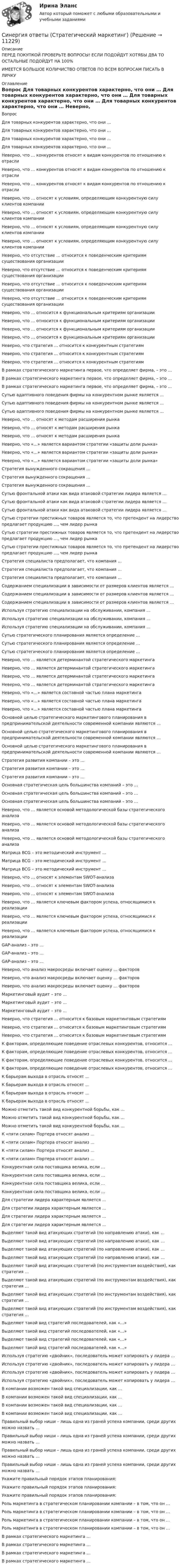      
          Описание
          ПЕРЕД ПОКУПКОЙ ПРОВЕРЬТЕ ВОПРОСЫ! ЕСЛИ ПОДОЙДУТ ХОТЯБЫ ДВА ТО ОСТАЛЬНЫЕ ПОДОЙДУТ НА 100%ИМЕЕТСЯ БОЛЬШОЕ КОЛИЧИСТВО ОТВЕТОВ ПО ВСЕМ ВОПРОСАМ ПИСАТЬ В ЛИЧКУ 
          Оглавление
          Вопрос Для товарных конкурентов характерно, что они … Для товарных конкурентов характерно, что они … Для товарных конкурентов характерно, что они … Для товарных конкурентов характерно, что они … Неверно, что … конкурентов относят к видам конкурентов по отношению к отрасли Неверно, что … конкурентов относят к видам конкурентов по отношению к отрасли Неверно, что … конкурентов относят к видам конкурентов по отношению к отрасли Неверно, что … относят к условиям, определяющим конкурентную силу клиентов компании Неверно, что … относят к условиям, определяющим конкурентную силу клиентов компании Неверно, что … относят к условиям, определяющим конкурентную силу клиентов компании Неверно, что … относят к условиям, определяющим конкурентную силу клиентов компании Неверно, что отсутствие … относится к поведенческим критериям существования организации Неверно, что отсутствие … относится к поведенческим критериям существования организации Неверно, что отсутствие … относится к поведенческим критериям существования организации Неверно, что отсутствие … относится к поведенческим критериям существования организации Неверно, что … относится к функциональным критериям организации Неверно, что … относится к функциональным критериям организации Неверно, что … относится к функциональным критериям организации Неверно, что … относится к функциональным критериям организации Неверно, что стратегия … относится к конкурентным стратегиям Неверно, что стратегия … относится к конкурентным стратегиям Неверно, что стратегия … относится к конкурентным стратегиям В рамках стратегического маркетинга первое, что определяет фирма, – это … В рамках стратегического маркетинга первое, что определяет фирма, – это … В рамках стратегического маркетинга первое, что определяет фирма, – это … Сутью адаптивного поведения фирмы на конкурентном рынке является … Сутью адаптивного поведения фирмы на конкурентном рынке является … Сутью адаптивного поведения фирмы на конкурентном рынке является … Неверно, что … относят к методам расширения рынка Неверно, что … относят к методам расширения рынка Неверно, что … относят к методам расширения рынка Неверно, что «…» является вариантом стратегии «защиты доли рынка» Неверно, что «…» является вариантом стратегии «защиты доли рынка» Неверно, что «…» является вариантом стратегии «защиты доли рынка» Стратегия вынужденного сокращения … Стратегия вынужденного сокращения … Стратегия вынужденного сокращения … Сутью фронтальной атаки как вида атаковой стратегии лидера является … Сутью фронтальной атаки как вида атаковой стратегии лидера является … Сутью фронтальной атаки как вида атаковой стратегии лидера является … Сутью стратегии престижных товаров является то, что претендент на лидерство предлагает продукцию …, чем лидер рынка Сутью стратегии престижных товаров является то, что претендент на лидерство предлагает продукцию …, чем лидер рынка Сутью стратегии престижных товаров является то, что претендент на лидерство предлагает продукцию …, чем лидер рынка Стратегия специалиста предполагает, что компания … Стратегия специалиста предполагает, что компания … Стратегия специалиста предполагает, что компания … Содержанием специализации в зависимости от размеров клиентов является … Содержанием специализации в зависимости от размеров клиентов является … Содержанием специализации в зависимости от размеров клиентов является … Используя стратегию специализации на обслуживании, компания … Используя стратегию специализации на обслуживании, компания … Используя стратегию специализации на обслуживании, компания … Сутью стратегического планирования является определение … Сутью стратегического планирования является определение … Сутью стратегического планирования является определение … Неверно, что … является детерминантой стратегического маркетинга Неверно, что … является детерминантой стратегического маркетинга Неверно, что … является детерминантой стратегического маркетинга Неверно, что … является детерминантой стратегического маркетинга Неверно, что «…» является составной частью плана маркетинга Неверно, что «…» является составной частью плана маркетинга Неверно, что «…» является составной частью плана маркетинга Основной целью стратегического маркетингового планирования в предпринимательской деятельности современной компании являются … Основной целью стратегического маркетингового планирования в предпринимательской деятельности современной компании являются … Основной целью стратегического маркетингового планирования в предпринимательской деятельности современной компании являются … Стратегия развития компании – это … Стратегия развития компании – это … Стратегия развития компании – это … Основная стратегическая цель большинства компаний – это … Основная стратегическая цель большинства компаний – это … Основная стратегическая цель большинства компаний – это … Неверно, что … является основой методологической базы стратегического анализа Неверно, что … является основой методологической базы стратегического анализа Неверно, что … является основой методологической базы стратегического анализа Матрица BCG – это методический инструмент … Матрица BCG – это методический инструмент … Матрица BCG – это методический инструмент … Неверно, что … относят к элементам SWOT-анализа Неверно, что … относят к элементам SWOT-анализа Неверно, что … относят к элементам SWOT-анализа Неверно, что … является ключевым фактором успеха, относящимися к реализации Неверно, что … является ключевым фактором успеха, относящимися к реализации Неверно, что … является ключевым фактором успеха, относящимися к реализации GAP-анализ – это … GAP-анализ – это … GAP-анализ – это … Неверно, что анализ макросреды включает оценку … факторов Неверно, что анализ макросреды включает оценку … факторов Неверно, что анализ макросреды включает оценку … факторов Маркетинговый аудит – это … Маркетинговый аудит – это … Маркетинговый аудит – это … Неверно, что стратегия … относится к базовым маркетинговым стратегиям Неверно, что стратегия … относится к базовым маркетинговым стратегиям Неверно, что стратегия … относится к базовым маркетинговым стратегиям К факторам, определяющие поведение отраслевых конкурентов, относится … К факторам, определяющие поведение отраслевых конкурентов, относится … К факторам, определяющие поведение отраслевых конкурентов, относится … К факторам, определяющие поведение отраслевых конкурентов, относится … К барьерам выхода в отрасль относят … К барьерам выхода в отрасль относят … К барьерам выхода в отрасль относят … К барьерам выхода в отрасль относят … Можно отметить такой вид конкурентной борьбы, как … Можно отметить такой вид конкурентной борьбы, как … Можно отметить такой вид конкурентной борьбы, как … К «пяти силам» Портера относят анализ … К «пяти силам» Портера относят анализ … К «пяти силам» Портера относят анализ … К «пяти силам» Портера относят анализ … Конкурентная сила поставщика велика, если … Конкурентная сила поставщика велика, если … Конкурентная сила поставщика велика, если … Конкурентная сила поставщика велика, если … Для стратегии лидера характерным является … Для стратегии лидера характерным является … Для стратегии лидера характерным является … Для стратегии лидера характерным является … Выделяют такой вид атакующих стратегий (по направлению атаки), как … Выделяют такой вид атакующих стратегий (по направлению атаки), как … Выделяют такой вид атакующих стратегий (по направлению атаки), как … Выделяют такой вид атакующих стратегий (по направлению атаки), как … Выделяют такой вид атакующих стратегий (по инструментам воздействия), как стратегия … Выделяют такой вид атакующих стратегий (по инструментам воздействия), как стратегия … Выделяют такой вид атакующих стратегий (по инструментам воздействия), как стратегия … Выделяют такой вид атакующих стратегий (по инструментам воздействия), как стратегия … Выделяют такой вид стратегий последователей, как «…» Выделяют такой вид стратегий последователей, как «…» Выделяют такой вид стратегий последователей, как «…» Выделяют такой вид стратегий последователей, как «…» Используя стратегию «двойник», последователь может копировать у лидера … Используя стратегию «двойник», последователь может копировать у лидера … Используя стратегию «двойник», последователь может копировать у лидера … Используя стратегию «двойник», последователь может копировать у лидера … В компании возможен такой вид специализации, как … В компании возможен такой вид специализации, как … В компании возможен такой вид специализации, как … В компании возможен такой вид специализации, как … Правильный выбор ниши – лишь одна из граней успеха компании, среди других можно назвать … Правильный выбор ниши – лишь одна из граней успеха компании, среди других можно назвать … Правильный выбор ниши – лишь одна из граней успеха компании, среди других можно назвать … Правильный выбор ниши – лишь одна из граней успеха компании, среди других можно назвать … Укажите правильный порядок этапов планирования: Укажите правильный порядок этапов планирования: Укажите правильный порядок этапов планирования: Роль маркетинга в стратегическом планировании компании – в том, что он … Роль маркетинга в стратегическом планировании компании – в том, что он … Роль маркетинга в стратегическом планировании компании – в том, что он … Роль маркетинга в стратегическом планировании компании – в том, что он … В рамках стратегического маркетинга … В рамках стратегического маркетинга … В рамках стратегического маркетинга … В рамках стратегического маркетинга … 
            
            
            Синергия ответы (Статистика)Синергия ответы (Стратегический маркетинг)Синергия ответы (стратегический менеджмент)Синергия ответы (Строительная климатология)Синергия ответы (Строительная физика)Синергия ответы (Строительное черчение)Синергия ответы (Строительные машины)Синергия ответы (Современные технологии обслуживания клиентов банка)Синергия ответы (Современный стратегический анализ)Синергия ответы (Социальная адаптация и основы правовых знаний)Синергия ответы (Социальная антропология)Синергия ответы (Специальная математика и основы статистики (1))Синергия ответы (Специальная математика и основы статистики (2))Синергия ответы (Спортивное право)