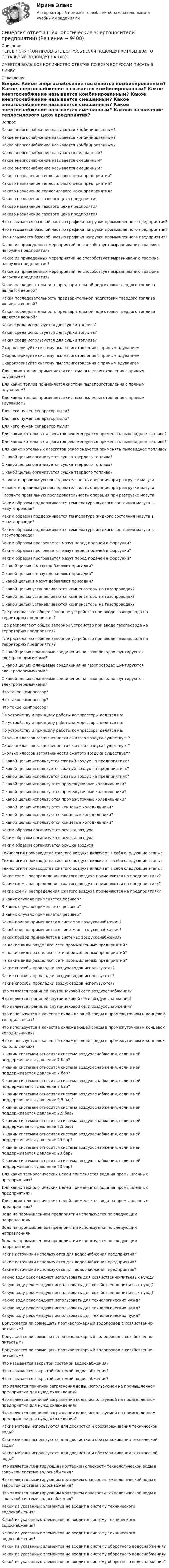      
          Описание
          ПЕРЕД ПОКУПКОЙ ПРОВЕРЬТЕ ВОПРОСЫ! ЕСЛИ ПОДОЙДУТ ХОТЯБЫ ДВА ТО ОСТАЛЬНЫЕ ПОДОЙДУТ НА 100%ИМЕЕТСЯ БОЛЬШОЕ КОЛИЧИСТВО ОТВЕТОВ ПО ВСЕМ ВОПРОСАМ ПИСАТЬ В ЛИЧКУ 
          Оглавление
          Вопрос Какое энергоснабжение называется комбинированным? Какое энергоснабжение называется комбинированным? Какое энергоснабжение называется комбинированным? Какое энергоснабжение называется смешанным? Какое энергоснабжение называется смешанным? Какое энергоснабжение называется смешанным? Каково назначение теплосилового цеха предприятия? Каково назначение теплосилового цеха предприятия? Каково назначение теплосилового цеха предприятия? Каково назначение газового цеха предприятия Каково назначение газового цеха предприятия Каково назначение газового цеха предприятия Что называется базовой частью графика нагрузки промышленного предприятия? Что называется базовой частью графика нагрузки промышленного предприятия? Что называется базовой частью графика нагрузки промышленного предприятия? Какое из приведенных мероприятий не способствует выравниванию графика нагрузки предприятия? Какое из приведенных мероприятий не способствует выравниванию графика нагрузки предприятия? Какое из приведенных мероприятий не способствует выравниванию графика нагрузки предприятия? Какая последовательность предварительной подготовки твердого топлива является верной? Какая последовательность предварительной подготовки твердого топлива является верной? Какая последовательность предварительной подготовки твердого топлива является верной? Какая среда используется для сушки топлива? Какая среда используется для сушки топлива? Какая среда используется для сушки топлива? Охарактеризуйте систему пылеприготовления с прямым вдуванием Охарактеризуйте систему пылеприготовления с прямым вдуванием Охарактеризуйте систему пылеприготовления с прямым вдуванием Для каких топлив применяется система пылеприготовления с прямым вдуванием? Для каких топлив применяется система пылеприготовления с прямым вдуванием? Для каких топлив применяется система пылеприготовления с прямым вдуванием? Для чего нужен сепаратор пыли? Для чего нужен сепаратор пыли? Для чего нужен сепаратор пыли? Для каких котельных агрегатов рекомендуется применять пылевидное топливо? Для каких котельных агрегатов рекомендуется применять пылевидное топливо? Для каких котельных агрегатов рекомендуется применять пылевидное топливо? С какой целью организуется сушка твердого топлива? С какой целью организуется сушка твердого топлива? С какой целью организуется сушка твердого топлива? Назовите правильную последовательность операция при разгрузке мазута Назовите правильную последовательность операция при разгрузке мазута Назовите правильную последовательность операция при разгрузке мазута Каким образом поддерживается температура жидкого состояния мазута в мазутопроводе? Каким образом поддерживается температура жидкого состояния мазута в мазутопроводе? Каким образом поддерживается температура жидкого состояния мазута в мазутопроводе? Каким образом прогревается мазут перед подачей в форсунки? Каким образом прогревается мазут перед подачей в форсунки? Каким образом прогревается мазут перед подачей в форсунки? С какой целью в мазут добавляют присадки? С какой целью в мазут добавляют присадки? С какой целью в мазут добавляют присадки? С какой целью устанавливаются компенсаторы на газопроводах? С какой целью устанавливаются компенсаторы на газопроводах? С какой целью устанавливаются компенсаторы на газопроводах? Где располагают общее запорное устройство при вводе газопровода на территорию предприятия? Где располагают общее запорное устройство при вводе газопровода на территорию предприятия? Где располагают общее запорное устройство при вводе газопровода на территорию предприятия? С какой целью фланцевые соединения на газопроводах шунтируются электроперемычками? С какой целью фланцевые соединения на газопроводах шунтируются электроперемычками? С какой целью фланцевые соединения на газопроводах шунтируются электроперемычками? Что такое компрессор? Что такое компрессор? Что такое компрессор? По устройству и принципу работы компрессоры делятся на: По устройству и принципу работы компрессоры делятся на: По устройству и принципу работы компрессоры делятся на: Сколько классов загрязненности сжатого воздуха существует? Сколько классов загрязненности сжатого воздуха существует? Сколько классов загрязненности сжатого воздуха существует? С какой целью используется сжатый воздух на предприятиях? С какой целью используется сжатый воздух на предприятиях? С какой целью используется сжатый воздух на предприятиях? С какой целью используются промежуточные холодильники? С какой целью используются промежуточные холодильники? С какой целью используются промежуточные холодильники? С какой целью используются концевые холодильники? С какой целью используются концевые холодильники? С какой целью используются концевые холодильники? Каким образом организуется осушка воздуха Каким образом организуется осушка воздуха Каким образом организуется осушка воздуха Технология производства сжатого воздуха включает в себя следующие этапы: Технология производства сжатого воздуха включает в себя следующие этапы: Технология производства сжатого воздуха включает в себя следующие этапы: Какие схемы распределения сжатого воздуха применяются на предприятиях? Какие схемы распределения сжатого воздуха применяются на предприятиях? Какие схемы распределения сжатого воздуха применяются на предприятиях? В каких случаях применяется ресивер? В каких случаях применяется ресивер? В каких случаях применяется ресивер? Какой привод применяется в системах воздухоснабжения? Какой привод применяется в системах воздухоснабжения? Какой привод применяется в системах воздухоснабжения? На какие виды разделяют сети промышленных предприятий? На какие виды разделяют сети промышленных предприятий? На какие виды разделяют сети промышленных предприятий? Какие способы прокладки воздуховодов используются? Какие способы прокладки воздуховодов используются? Какие способы прокладки воздуховодов используются? Что является границей внутрицеховой сети воздухоснабжения? Что является границей внутрицеховой сети воздухоснабжения? Что является границей внутрицеховой сети воздухоснабжения? Что используется в качестве охлаждающей среды в промежуточном и концевом холодильниках? Что используется в качестве охлаждающей среды в промежуточном и концевом холодильниках? Что используется в качестве охлаждающей среды в промежуточном и концевом холодильниках? К каким системам относится система воздухоснабжения, если в ней поддерживается давление 7 бар? К каким системам относится система воздухоснабжения, если в ней поддерживается давление 7 бар? К каким системам относится система воздухоснабжения, если в ней поддерживается давление 7 бар? К каким системам относится система воздухоснабжения, если в ней поддерживается давление 2,5 бар? К каким системам относится система воздухоснабжения, если в ней поддерживается давление 2,5 бар? К каким системам относится система воздухоснабжения, если в ней поддерживается давление 2,5 бар? К каким системам относится система воздухоснабжения, если в ней поддерживается давление 23 бар? К каким системам относится система воздухоснабжения, если в ней поддерживается давление 23 бар? К каким системам относится система воздухоснабжения, если в ней поддерживается давление 23 бар? Для каких технологических целей применяется вода на промышленных предприятиях? Для каких технологических целей применяется вода на промышленных предприятиях? Для каких технологических целей применяется вода на промышленных предприятиях? Вода на промышленном предприятии используется по следующим направлениям Вода на промышленном предприятии используется по следующим направлениям Вода на промышленном предприятии используется по следующим направлениям Какие источники используются для водоснабжения предприятия? Какие источники используются для водоснабжения предприятия? Какие источники используются для водоснабжения предприятия? Какую воду рекомендуют использовать для хозяйственно-питьевых нужд? Какую воду рекомендуют использовать для хозяйственно-питьевых нужд? Какую воду рекомендуют использовать для хозяйственно-питьевых нужд? Какую воду рекомендуют использовать для технологических нужд? Какую воду рекомендуют использовать для технологических нужд? Какую воду рекомендуют использовать для технологических нужд? Допускается ли совмещать противопожарный водопровод с хозяйственно-питьевым? Допускается ли совмещать противопожарный водопровод с хозяйственно-питьевым? Допускается ли совмещать противопожарный водопровод с хозяйственно-питьевым? Что называется закрытой системой водоснабжения? Что называется закрытой системой водоснабжения? Что называется закрытой системой водоснабжения? Что является причиной загрязнения воды, используемой на промышленном предприятии для нужд охлаждения? Что является причиной загрязнения воды, используемой на промышленном предприятии для нужд охлаждения? Что является причиной загрязнения воды, используемой на промышленном предприятии для нужд охлаждения? Какие методы используются для доочистки и обеззараживания технической воды? Какие методы используются для доочистки и обеззараживания технической воды? Какие методы используются для доочистки и обеззараживания технической воды? Что является лимитирующим критерием опасности технологической воды в закрытой системе водоснабжения? Что является лимитирующим критерием опасности технологической воды в закрытой системе водоснабжения? Что является лимитирующим критерием опасности технологической воды в закрытой системе водоснабжения? Какой из указанных элементов не входит в систему технического водоснабжения? Какой из указанных элементов не входит в систему технического водоснабжения? Какой из указанных элементов не входит в систему технического водоснабжения? Какой из указанных элементов не входит в систему оборотного водоснабжения? Какой из указанных элементов не входит в систему оборотного водоснабжения? Какой из указанных элементов не входит в систему оборотного водоснабжения? 
            
            
            Синергия ответы (Технологические процессы в строительстве)Синергия ответы (Технологические энергоносители предприятий)Синергия ответы (Технология возведения зданий (1))Синергия ответы (Технология возведения зданий (2))Синергия ответы (Технология возведения зданий (3))Синергия ответы (Технология возведения зданий (4))Синергия ответы (Технология программирования)Синергия ответы (Технические средства информатизации)Синергия ответы (Техническое оснащение торговых организаций и охрана труда)Синергия ответы (Технологии антикризисного управления персоналом)Синергия ответы (Технологии антикризисного управления персоналом (1))Синергия ответы (Технологии бережливого производства в HoReCa)Синергия ответы (Технологии разработки и принятия управленческих решений)Синергия ответы (Технологии разработки программного обеспечения)