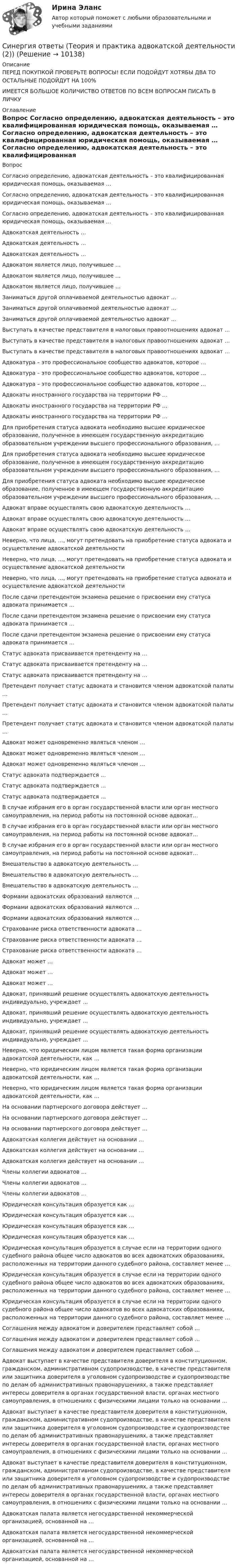      
          Описание
          ПЕРЕД ПОКУПКОЙ ПРОВЕРЬТЕ ВОПРОСЫ! ЕСЛИ ПОДОЙДУТ ХОТЯБЫ ДВА ТО ОСТАЛЬНЫЕ ПОДОЙДУТ НА 100%ИМЕЕТСЯ БОЛЬШОЕ КОЛИЧИСТВО ОТВЕТОВ ПО ВСЕМ ВОПРОСАМ ПИСАТЬ В ЛИЧКУ 
          Оглавление
          Вопрос Согласно определению, адвокатская деятельность – это квалифицированная юридическая помощь, оказываемая … Согласно определению, адвокатская деятельность – это квалифицированная юридическая помощь, оказываемая … Согласно определению, адвокатская деятельность – это квалифицированная юридическая помощь, оказываемая … Адвокатская деятельность … Адвокатская деятельность … Адвокатская деятельность … Адвокатом является лицо, получившее … Адвокатом является лицо, получившее … Адвокатом является лицо, получившее … Заниматься другой оплачиваемой деятельностью адвокат … Заниматься другой оплачиваемой деятельностью адвокат … Заниматься другой оплачиваемой деятельностью адвокат … Выступать в качестве представителя в налоговых правоотношениях адвокат … Выступать в качестве представителя в налоговых правоотношениях адвокат … Выступать в качестве представителя в налоговых правоотношениях адвокат … Адвокатура – это профессиональное сообщество адвокатов, которое … Адвокатура – это профессиональное сообщество адвокатов, которое … Адвокатура – это профессиональное сообщество адвокатов, которое … Адвокаты иностранного государства на территории РФ … Адвокаты иностранного государства на территории РФ … Адвокаты иностранного государства на территории РФ … Для приобретения статуса адвоката необходимо высшее юридическое образование, полученное в имеющем государственную аккредитацию образовательном учреждении высшего профессионального образования, … Для приобретения статуса адвоката необходимо высшее юридическое образование, полученное в имеющем государственную аккредитацию образовательном учреждении высшего профессионального образования, … Для приобретения статуса адвоката необходимо высшее юридическое образование, полученное в имеющем государственную аккредитацию образовательном учреждении высшего профессионального образования, … Адвокат вправе осуществлять свою адвокатскую деятельность … Адвокат вправе осуществлять свою адвокатскую деятельность … Адвокат вправе осуществлять свою адвокатскую деятельность … Неверно, что лица, …, могут претендовать на приобретение статуса адвоката и осуществление адвокатской деятельности Неверно, что лица, …, могут претендовать на приобретение статуса адвоката и осуществление адвокатской деятельности Неверно, что лица, …, могут претендовать на приобретение статуса адвоката и осуществление адвокатской деятельности После сдачи претендентом экзамена решение о присвоении ему статуса адвоката принимается … После сдачи претендентом экзамена решение о присвоении ему статуса адвоката принимается … После сдачи претендентом экзамена решение о присвоении ему статуса адвоката принимается … Статус адвоката присваивается претенденту на … Статус адвоката присваивается претенденту на … Статус адвоката присваивается претенденту на … Претендент получает статус адвоката и становится членом адвокатской палаты … Претендент получает статус адвоката и становится членом адвокатской палаты … Претендент получает статус адвоката и становится членом адвокатской палаты … Адвокат может одновременно являться членом … Адвокат может одновременно являться членом … Адвокат может одновременно являться членом … Статус адвоката подтверждается … Статус адвоката подтверждается … Статус адвоката подтверждается … В случае избрания его в орган государственной власти или орган местного самоуправления, на период работы на постоянной основе адвокат… В случае избрания его в орган государственной власти или орган местного самоуправления, на период работы на постоянной основе адвокат… В случае избрания его в орган государственной власти или орган местного самоуправления, на период работы на постоянной основе адвокат… Вмешательство в адвокатскую деятельность … Вмешательство в адвокатскую деятельность … Вмешательство в адвокатскую деятельность … Формами адвокатских образований являются … Формами адвокатских образований являются … Формами адвокатских образований являются … Страхование риска ответственности адвоката … Страхование риска ответственности адвоката … Страхование риска ответственности адвоката … Адвокат может … Адвокат может … Адвокат может … Адвокат, принявший решение осуществлять адвокатскую деятельность индивидуально, учреждает … Адвокат, принявший решение осуществлять адвокатскую деятельность индивидуально, учреждает … Адвокат, принявший решение осуществлять адвокатскую деятельность индивидуально, учреждает … Неверно, что юридическим лицом является такая форма организации адвокатской деятельности, как … Неверно, что юридическим лицом является такая форма организации адвокатской деятельности, как … Неверно, что юридическим лицом является такая форма организации адвокатской деятельности, как … На основании партнерского договора действует … На основании партнерского договора действует … На основании партнерского договора действует … Адвокатская коллегия действует на основании … Адвокатская коллегия действует на основании … Адвокатская коллегия действует на основании … Члены коллегии адвокатов … Члены коллегии адвокатов … Члены коллегии адвокатов … Юридическая консультация образуется как … Юридическая консультация образуется как … Юридическая консультация образуется как … Юридическая консультация образуется как … Юридическая консультация образуется в случае если на территории одного судебного района общее число адвокатов во всех адвокатских образованиях, расположенных на территории данного судебного района, составляет менее … Юридическая консультация образуется в случае если на территории одного судебного района общее число адвокатов во всех адвокатских образованиях, расположенных на территории данного судебного района, составляет менее … Юридическая консультация образуется в случае если на территории одного судебного района общее число адвокатов во всех адвокатских образованиях, расположенных на территории данного судебного района, составляет менее … Соглашения между адвокатом и доверителем представляет собой … Соглашения между адвокатом и доверителем представляет собой … Соглашения между адвокатом и доверителем представляет собой … Адвокат выступает в качестве представителя доверителя в конституционном, гражданском, административном судопроизводстве, в качестве представителя или защитника доверителя в уголовном судопроизводстве и судопроизводстве по делам об административных правонарушениях, а также представляет интересы доверителя в органах государственной власти, органах местного самоуправления, в отношениях с физическими лицами только на основании … Адвокат выступает в качестве представителя доверителя в конституционном, гражданском, административном судопроизводстве, в качестве представителя или защитника доверителя в уголовном судопроизводстве и судопроизводстве по делам об административных правонарушениях, а также представляет интересы доверителя в органах государственной власти, органах местного самоуправления, в отношениях с физическими лицами только на основании … Адвокат выступает в качестве представителя доверителя в конституционном, гражданском, административном судопроизводстве, в качестве представителя или защитника доверителя в уголовном судопроизводстве и судопроизводстве по делам об административных правонарушениях, а также представляет интересы доверителя в органах государственной власти, органах местного самоуправления, в отношениях с физическими лицами только на основании … Адвокатская палата является негосударственной некоммерческой организацией, основанной на … Адвокатская палата является негосударственной некоммерческой организацией, основанной на … Адвокатская палата является негосударственной некоммерческой организацией, основанной на … 
            
            
            Синергия ответы (Теория и практика адвокатской деятельности (1))Синергия ответы (Теория и практика адвокатской деятельности (2))Синергия ответы (Теория отраслевых рынков)Синергия ответы (Тепловые двигатели и нагнетатели)Синергия ответы (Теплогазоснабжение с основами теплотехники)Синергия ответы (Тепломассообмен (1)Синергия ответы (Тепломассообмен (2))Синергия ответы (Строительное черчение)Синергия ответы (Строительные машины)Синергия ответы (Тайм-менеджмент)Синергия ответы (Тайм-менеджмент для СЕО)Синергия ответы (Таможенные операции и базисные условия поставки товаров)Синергия ответы (Теоретические основы теплотехники)Синергия ответы (Теоретические основы теплотехники (1))