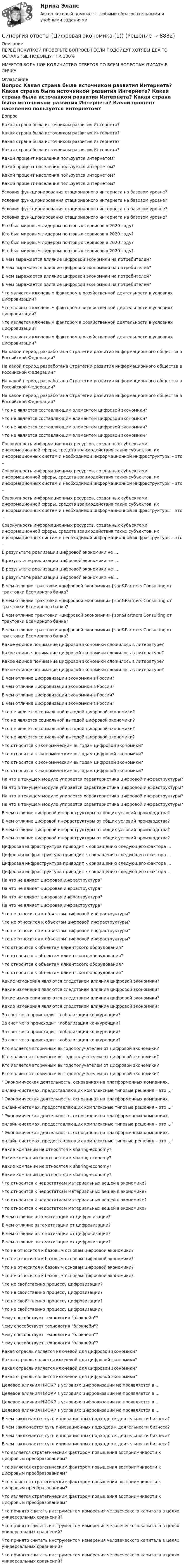      
          Описание
          ПЕРЕД ПОКУПКОЙ ПРОВЕРЬТЕ ВОПРОСЫ! ЕСЛИ ПОДОЙДУТ ХОТЯБЫ ДВА ТО ОСТАЛЬНЫЕ ПОДОЙДУТ НА 100%ИМЕЕТСЯ БОЛЬШОЕ КОЛИЧИСТВО ОТВЕТОВ ПО ВСЕМ ВОПРОСАМ ПИСАТЬ В ЛИЧКУ 
          Оглавление
             Вопрос Какая страна была источником развития Интернета? Какая страна была источником развития Интернета? Какая страна была источником развития Интернета? Какая страна была источником развития Интернета? Какой процент населения пользуется интернетом? Какой процент населения пользуется интернетом? Какой процент населения пользуется интернетом? Какой процент населения пользуется интернетом? Условия функционирования стационарного интернета на базовом уровне? Условия функционирования стационарного интернета на базовом уровне? Условия функционирования стационарного интернета на базовом уровне? Условия функционирования стационарного интернета на базовом уровне? Кто был мировым лидером почтовых сервисов в 2020 году? Кто был мировым лидером почтовых сервисов в 2020 году? Кто был мировым лидером почтовых сервисов в 2020 году? Кто был мировым лидером почтовых сервисов в 2020 году? В чем выражается влияние цифровой экономики на потребителей? В чем выражается влияние цифровой экономики на потребителей? В чем выражается влияние цифровой экономики на потребителей? В чем выражается влияние цифровой экономики на потребителей? Что является ключевым фактором в хозяйственной деятельности в условиях цифровизации? Что является ключевым фактором в хозяйственной деятельности в условиях цифровизации? Что является ключевым фактором в хозяйственной деятельности в условиях цифровизации? Что является ключевым фактором в хозяйственной деятельности в условиях цифровизации? На какой период разработана Стратегии развития информационного общества в Российской Федерации? На какой период разработана Стратегии развития информационного общества в Российской Федерации? На какой период разработана Стратегии развития информационного общества в Российской Федерации? На какой период разработана Стратегии развития информационного общества в Российской Федерации? Что не является составляющим элементом цифровой экономики? Что не является составляющим элементом цифровой экономики? Что не является составляющим элементом цифровой экономики? Что не является составляющим элементом цифровой экономики? Совокупность информационных ресурсов, созданных субъектами информационной сферы, средств взаимодействия таких субъектов, их информационных систем и необходимой информационной инфраструктуры – это ... Совокупность информационных ресурсов, созданных субъектами информационной сферы, средств взаимодействия таких субъектов, их информационных систем и необходимой информационной инфраструктуры – это ... Совокупность информационных ресурсов, созданных субъектами информационной сферы, средств взаимодействия таких субъектов, их информационных систем и необходимой информационной инфраструктуры – это ... Совокупность информационных ресурсов, созданных субъектами информационной сферы, средств взаимодействия таких субъектов, их информационных систем и необходимой информационной инфраструктуры – это ... В результате реализации цифровой экономики не ... В результате реализации цифровой экономики не ... В результате реализации цифровой экономики не ... В результате реализации цифровой экономики не ... В чем отличие трактовки «цифровой экономики» J'son&amp;Partners Consulting от трактовки Всемирного банка? В чем отличие трактовки «цифровой экономики» J'son&amp;Partners Consulting от трактовки Всемирного банка? В чем отличие трактовки «цифровой экономики» J'son&amp;Partners Consulting от трактовки Всемирного банка? В чем отличие трактовки «цифровой экономики» J'son&amp;Partners Consulting от трактовки Всемирного банка? Какое единое понимание цифровой экономики сложилось в литературе? Какое единое понимание цифровой экономики сложилось в литературе? Какое единое понимание цифровой экономики сложилось в литературе? Какое единое понимание цифровой экономики сложилось в литературе? В чем отличие цифровизации экономики в России? В чем отличие цифровизации экономики в России? В чем отличие цифровизации экономики в России? В чем отличие цифровизации экономики в России? Что не является социальной выгодой цифровой экономики? Что не является социальной выгодой цифровой экономики? Что не является социальной выгодой цифровой экономики? Что не является социальной выгодой цифровой экономики? Что относится к экономическим выгодам цифровой экономики? Что относится к экономическим выгодам цифровой экономики? Что относится к экономическим выгодам цифровой экономики? Что относится к экономическим выгодам цифровой экономики? На что в текущем модуле упирается характеристика цифровой инфраструктуры? На что в текущем модуле упирается характеристика цифровой инфраструктуры? На что в текущем модуле упирается характеристика цифровой инфраструктуры? На что в текущем модуле упирается характеристика цифровой инфраструктуры? В чем отличие цифровой инфраструктуры от общих условий производства? В чем отличие цифровой инфраструктуры от общих условий производства? В чем отличие цифровой инфраструктуры от общих условий производства? В чем отличие цифровой инфраструктуры от общих условий производства? Цифровая инфраструктура приводит к сокращению следующего фактора ... Цифровая инфраструктура приводит к сокращению следующего фактора ... Цифровая инфраструктура приводит к сокращению следующего фактора ... Цифровая инфраструктура приводит к сокращению следующего фактора ... На что не влияет цифровая инфраструктура? На что не влияет цифровая инфраструктура? На что не влияет цифровая инфраструктура? На что не влияет цифровая инфраструктура? Что не относится к объектам цифровой инфраструктуры? Что не относится к объектам цифровой инфраструктуры? Что не относится к объектам цифровой инфраструктуры? Что не относится к объектам цифровой инфраструктуры? Что относится к объектам клиентского оборудования? Что относится к объектам клиентского оборудования? Что относится к объектам клиентского оборудования? Что относится к объектам клиентского оборудования? Какие изменения являются следствием влияния цифровой экономики? Какие изменения являются следствием влияния цифровой экономики? Какие изменения являются следствием влияния цифровой экономики? Какие изменения являются следствием влияния цифровой экономики? За счет чего происходит глобализация конкуренции? За счет чего происходит глобализация конкуренции? За счет чего происходит глобализация конкуренции? За счет чего происходит глобализация конкуренции? Кто является вторичным выгодополучателем от цифровой экономики? Кто является вторичным выгодополучателем от цифровой экономики? Кто является вторичным выгодополучателем от цифровой экономики? Кто является вторичным выгодополучателем от цифровой экономики? Экономическая деятельность, основанная на платформенных компаниях,онлайн-системах, предоставляющих комплексные типовые решения – это ... Экономическая деятельность, основанная на платформенных компаниях,онлайн-системах, предоставляющих комплексные типовые решения – это ... Экономическая деятельность, основанная на платформенных компаниях,онлайн-системах, предоставляющих комплексные типовые решения – это ... Экономическая деятельность, основанная на платформенных компаниях,онлайн-системах, предоставляющих комплексные типовые решения – это ... Какие компании не относятся к sharing-economy? Какие компании не относятся к sharing-economy? Какие компании не относятся к sharing-economy? Какие компании не относятся к sharing-economy? Что относится к недостаткам материальных вещей в экономике? Что относится к недостаткам материальных вещей в экономике? Что относится к недостаткам материальных вещей в экономике? Что относится к недостаткам материальных вещей в экономике? В чем отличие автоматизации от цифровизации? В чем отличие автоматизации от цифровизации? В чем отличие автоматизации от цифровизации? В чем отличие автоматизации от цифровизации? Что не относится к базовым основам цифровой экономики? Что не относится к базовым основам цифровой экономики? Что не относится к базовым основам цифровой экономики? Что не относится к базовым основам цифровой экономики? Что не свойственно процессу цифровизации? Что не свойственно процессу цифровизации? Что не свойственно процессу цифровизации? Что не свойственно процессу цифровизации? Чему способствует технология блокчейн? Чему способствует технология блокчейн? Чему способствует технология блокчейн? Чему способствует технология блокчейн? Какая отрасль является ключевой для цифровой экономики? Какая отрасль является ключевой для цифровой экономики? Какая отрасль является ключевой для цифровой экономики? Какая отрасль является ключевой для цифровой экономики? Целевое влияния НИОКР в условиях цифровизации не проявляется в ... Целевое влияния НИОКР в условиях цифровизации не проявляется в ... Целевое влияния НИОКР в условиях цифровизации не проявляется в ... Целевое влияния НИОКР в условиях цифровизации не проявляется в ... В чем заключается суть инновационных подходов к деятельности бизнеса? В чем заключается суть инновационных подходов к деятельности бизнеса? В чем заключается суть инновационных подходов к деятельности бизнеса? В чем заключается суть инновационных подходов к деятельности бизнеса? Что является стратегическим фактором повышения восприимчивости к цифровым преобразованиям? Что является стратегическим фактором повышения восприимчивости к цифровым преобразованиям? Что является стратегическим фактором повышения восприимчивости к цифровым преобразованиям? Что является стратегическим фактором повышения восприимчивости к цифровым преобразованиям? Что принято считать инструментом измерения человеческого капитала в целях универсальных сравнений? Что принято считать инструментом измерения человеческого капитала в целях универсальных сравнений? Что принято считать инструментом измерения человеческого капитала в целях универсальных сравнений? Что принято считать инструментом измерения человеческого капитала в целях универсальных сравнений? 
            
            
            Синергия ответы (Цифровая экономика)Синергия ответы (Цифровая экономика (1))Синергия ответы (Численные методы в задачах теплообмена)Синергия ответы (Чрезвычайные ситуации и ликвидация их последствий)Синергия ответы (Экзамен квалификационный ПМ.03)Синергия ответы (Экзамен квалификационный ПМ.05_СиЭЗиС)Синергия ответы (Экзамен по модулю ПМ.01)Синергия ответы (Финансовые рынки и институты)Синергия ответы (Финансовые рынки и институты (1)Синергия ответы (Финансовые рынки и институты (2)Синергия ответы (Финансовые стратегии)Синергия ответы (Финансовый менеджмент _ управленческий учет)Синергия ответы (Финансовый менеджмент _ управленческий учет (1)Синергия ответы (Цифровая и аналоговая обработка сигналов)