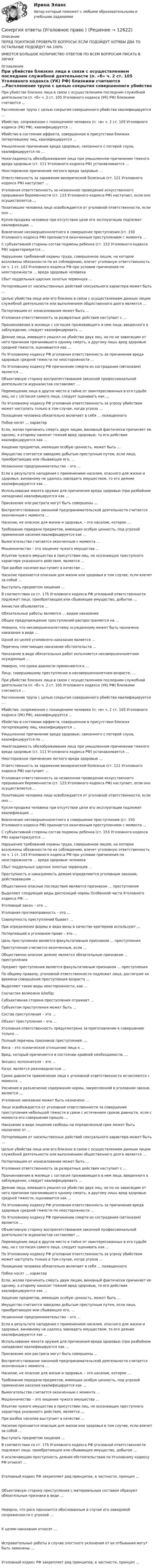      
          Описание
          ﻿ПЕРЕД ПОКУПКОЙ ПРОВЕРЬТЕ ВОПРОСЫ! ЕСЛИ ПОДОЙДУТ ХОТЯБЫ ДВА ТО ОСТАЛЬНЫЕ ПОДОЙДУТ НА 100%ИМЕЕТСЯ БОЛЬШОЕ КОЛИЧИСТВО ОТВЕТОВ ПО ВСЕМ ВОПРОСАМ ПИСАТЬ В ЛИЧКУ 
          Оглавление
           При убийстве близких лица в связи с осуществлением последним служебной деятельности (п. «б» ч. 2 ст. 105 Уголовного кодекса (УК) РФ) близкими считаются …Расчленение трупа с целью сокрытия совершенного убийства квалифицируется …Убийство, сопряженное с похищением человека (п. «в» ч. 2 ст. 105 Уголовного кодекса (УК) РФ), квалифицируется …Убийство в состоянии аффекта, совершенное в присутствии близких потерпевшему лиц, квалифицируется …Умышленное причинение вреда здоровью, связанного с потерей слуха, квалифицируется по …Неизгладимость обезображивания лица при умышленном причинении тяжкого вреда здоровью (ст. 111 Уголовного кодекса РФ) устанавливается …Неосторожное причинение легкого вреда здоровью …Ответственность за заражение венерической болезнью (ст. 121 Уголовного кодекса РФ) наступает …Уголовная ответственность за незаконное проведение искусственного прерывания беременности (ст. 123 Уголовного кодекса РФ) наступает, если оно осуществляется …Похитившее человека лицо освобождается от уголовной ответственности, если оно …Купля-продажа человека при отсутствии цели его эксплуатации подлежит квалификации …Вовлечение несовершеннолетнего в совершение преступления (ст. 150 Уголовного кодекса РФ) признается оконченным преступлением с момента …С субъективной стороны состав подмены ребенка (ст. 153 Уголовного кодекса РФ) характеризуется …Нарушение требований охраны труда, совершенное лицом, на которое возложены обязанности по их соблюдению, влечет уголовную ответственность по ч. 1 ст. 143 Уголовного кодекса РФ при условии причинения по неосторожности … вреда здоровью человекаСбыт поддельных царских золотых червонцев …Потерпевшим от насильственных действий сексуального характера может быть …Целью убийства лица или его близких в связи с осуществлением данным лицом служебной деятельности или выполнением общественного долга является …Потерпевшим от изнасилования может быть …Уголовная ответственность за развратные действия наступает с …Проникновение в жилище с согласия проживающего в нем лица, введенного в заблуждение, следует квалифицировать …Деяние лица, имевшего умысел на убийство двух лиц, но по не зависящим от него причинам причинившего одному смерть, а другому лишь вред здоровью средней тяжести, оценивается как …По Уголовному кодексу РФ уголовная ответственность за причинение вреда здоровью средней тяжести по неосторожности …По Уголовному кодексу РФ причинение смерти из сострадания (эвтаназия) является …Объективную сторону воспрепятствования законной профессиональной деятельности журналистов составляют …Перемещение лица в другое место в тайне от заинтересованных в его судьбе лиц, но с согласия самого лица, следует оценивать как …По Уголовному кодексу РФ уголовная ответственность за угрозу убийством может наступать только в том случае, когда угроза …Похищение человека обязательно включает в себя … похищенногоПобои носят … характерЕсли, желая причинить смерть двум лицам, виновный фактически причиняет ее одному, а второму наносит тяжкий вред здоровью, то его действия квалифицируются как …Хищение предметов, имеющих особую ценность, может быть …Имущество считается заведомо добытым преступным путем, если лицо, приобретающее или сбывающее его, …Незаконное предпринимательство – это …Если в результате нападения с применением насилия, опасного для жизни и здоровья, виновному не удалось завладеть имуществом, то его деяние квалифицируются как …Использование макета оружия для причинения вреда здоровью (при разбойном нападении) квалифицируется как …Присвоение или растрата могут быть совершены …Воспрепятствование законной предпринимательской деятельности считается оконченным с момента …Насилие, не опасное для жизни и здоровья, – это насилие, которое …Требование передачи предметов, имеющих особую ценность, под угрозой применения насилия квалифицируется как …Вымогательство считается оконченным с момента …Мошенничество – это хищение чужого имущества …Изъятие чужого имущества в присутствии лиц, не осознающих преступного характера указанного действия, является …При разбое насилие выступает в качестве …Насилие признается опасным для жизни или здоровья в том случае, если влечет за собой …Выступать предметом хищения …В соответствии со ст. 175 Уголовного кодекса РФ уголовной ответственности подлежит лицо, приобретающее или сбывающее имущество, добытое …Амнистия объявляется …Обязательные работы являются … видом наказанияОбщее предупреждение преступлений распространяется на …Неверно, что несовершеннолетнему осужденному может быть назначено наказание в виде …Одной из целей уголовного наказания является …Перечень смягчающих наказание обстоятельств …Наказание в виде обязательных работ исполняется несовершеннолетним осужденным …Неверно, что сроки давности применяются к …Лицу, совершившему преступление в несовершеннолетнем возрасте, …При убийстве близких лица в связи с осуществлением последним служебной деятельности (п. «б» ч. 2 ст. 105 Уголовного кодекса (УК) РФ) близкими считаются …Расчленение трупа с целью сокрытия совершенного убийства квалифицируется …Убийство, сопряженное с похищением человека (п. «в» ч. 2 ст. 105 Уголовного кодекса (УК) РФ), квалифицируется …Убийство в состоянии аффекта, совершенное в присутствии близких потерпевшему лиц, квалифицируется …Умышленное причинение вреда здоровью, связанного с потерей слуха, квалифицируется по …Неизгладимость обезображивания лица при умышленном причинении тяжкого вреда здоровью (ст. 111 Уголовного кодекса РФ) устанавливается …Неосторожное причинение легкого вреда здоровью …Ответственность за заражение венерической болезнью (ст. 121 Уголовного кодекса РФ) наступает …Уголовная ответственность за незаконное проведение искусственного прерывания беременности (ст. 123 Уголовного кодекса РФ) наступает, если оно осуществляется …Похитившее человека лицо освобождается от уголовной ответственности, если оно …Купля-продажа человека при отсутствии цели его эксплуатации подлежит квалификации …Вовлечение несовершеннолетнего в совершение преступления (ст. 150 Уголовного кодекса РФ) признается оконченным преступлением с момента …С субъективной стороны состав подмены ребенка (ст. 153 Уголовного кодекса РФ) характеризуется …Нарушение требований охраны труда, совершенное лицом, на которое возложены обязанности по их соблюдению, влечет уголовную ответственность по ч. 1 ст. 143 Уголовного кодекса РФ при условии причинения по неосторожности … вреда здоровью человекаСбыт поддельных царских золотых червонцев …Преступность и наказуемость деяния определяются уголовным законом, действовавшим …Общественно опасные последствия являются признаком … преступленияВыделяют следующие виды диспозиций нормы Особенной части Уголовного кодекса РФ: …Уголовный закон – это …Уголовная противоправность – это …Совокупность преступлений бывает …При определении формы и вида вины в качестве критериев используют …Потерпевший в уголовном праве – это …Цель преступления является факультативным признаком … преступленияПреступление считается оконченным, если …Общественно опасное деяние является обязательным признаком … преступленияПредмет преступления является факультативным признаком … преступленияПо общему правилу, уголовной ответственности подлежат лица, достигшие ко времени совершения преступления возраста …Выделяют такие виды неосторожности, как …Соучастие возможно &amp;hellip;Субъективная сторона преступления отражает …Субъектом преступления может быть …Состав преступления – это …Объект преступления – это …Уголовная ответственность предусмотрена за приготовление к совершению только …Полный перечень признаков преступления: …Вина – это психическое отношение лица к …Вред, который причиняется в состоянии крайней необходимости, …Эксцесс исполнителя – это …Казус является разновидностью …Сроки давности привлечения лица к уголовной ответственности исчисляются с момента …Уяснение и разъяснение содержания нормы, закрепленной в уголовном законе, является …Уголовное наказание может быть назначено …Лицо освобождается от уголовной ответственности за совершение преступления небольшой тяжести в связи с истечением сроков давности, если с момента его совершения прошло …Наказание в виде лишения свободы на определенный срок может быть назначено от …Потерпевшим от насильственных действий сексуального характера может быть …Целью убийства лица или его близких в связи с осуществлением данным лицом служебной деятельности или выполнением общественного долга является …Потерпевшим от изнасилования может быть …Уголовная ответственность за развратные действия наступает с …Проникновение в жилище с согласия проживающего в нем лица, введенного в заблуждение, следует квалифицировать …Деяние лица, имевшего умысел на убийство двух лиц, но по не зависящим от него причинам причинившего одному смерть, а другому лишь вред здоровью средней тяжести, оценивается как …По Уголовному кодексу РФ уголовная ответственность за причинение вреда здоровью средней тяжести по неосторожности …По Уголовному кодексу РФ причинение смерти из сострадания (эвтаназия) является …Объективную сторону воспрепятствования законной профессиональной деятельности журналистов составляют …Перемещение лица в другое место в тайне от заинтересованных в его судьбе лиц, но с согласия самого лица, следует оценивать как …По Уголовному кодексу РФ уголовная ответственность за угрозу убийством может наступать только в том случае, когда угроза …Похищение человека обязательно включает в себя … похищенногоПобои носят … характерЕсли, желая причинить смерть двум лицам, виновный фактически причиняет ее одному, а второму наносит тяжкий вред здоровью, то его действия квалифицируются как …Хищение предметов, имеющих особую ценность, может быть …Имущество считается заведомо добытым преступным путем, если лицо, приобретающее или сбывающее его, …Незаконное предпринимательство – это …Если в результате нападения с применением насилия, опасного для жизни и здоровья, виновному не удалось завладеть имуществом, то его деяние квалифицируются как …Использование макета оружия для причинения вреда здоровью (при разбойном нападении) квалифицируется как …Присвоение или растрата могут быть совершены …Воспрепятствование законной предпринимательской деятельности считается оконченным с момента …Насилие, не опасное для жизни и здоровья, – это насилие, которое …Требование передачи предметов, имеющих особую ценность, под угрозой применения насилия квалифицируется как …Вымогательство считается оконченным с момента …Мошенничество – это хищение чужого имущества …Изъятие чужого имущества в присутствии лиц, не осознающих преступного характера указанного действия, является …При разбое насилие выступает в качестве …Насилие признается опасным для жизни или здоровья в том случае, если влечет за собой …Выступать предметом хищения …В соответствии со ст. 175 Уголовного кодекса РФ уголовной ответственности подлежит лицо, приобретающее или сбывающее имущество, добытое …К исключающим преступность деяния обстоятельствам по Уголовному кодексу РФ относят …Уголовный кодекс РФ закрепляет ряд принципов, в частности, принцип …Объективную сторону преступления с материальным составом образуют обязательные признаки в виде …Неверно, что риск признается обоснованным в случае его заведомой сопряженности с угрозой …К целям наказания относят …Исправительные работы в случае злостного уклонения от их отбывания могут быть заменены …Уголовный кодекс РФ закрепляет ряд принципов, в частности, принцип … 
            
            
            Синергия ответы (Трудоустройство и развитие карьеры)Синергия ответы  (Уголовное право )Синергия ответы (Уголовное право)Синергия ответы (Уголовный процесс (Уголовно-процессуальное право)Синергия ответы (Управление запасами)Синергия ответы (Управление изменениями (1)Синергия ответы (Управление изменениями (2)Синергия ответы (Технология расследования пожаров и основы пожарно-технической экспертизы (1)Синергия ответы (Технология расследования пожаров и основы пожарно-технической экспертизы (2)Синергия ответы (Технология расследования пожаров и основы пожарно-технической экспертизы (3)Синергия ответы (Товароведение продовольственных и непродовольственных товаров)Синергия ответы (Товароведение, экспертиза и стандартизация)Синергия ответы (Токсикология (1)Синергия ответы (Токсикология (2)