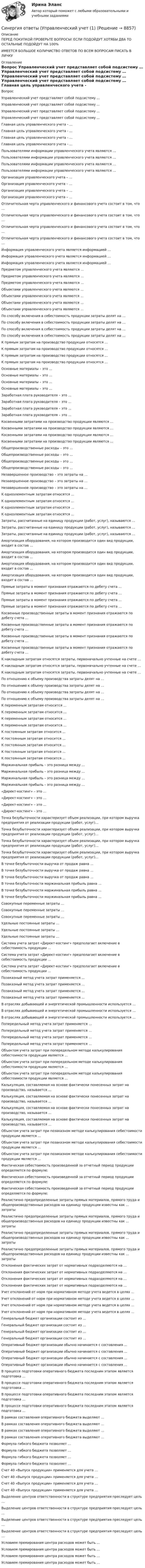      
          Описание
          ПЕРЕД ПОКУПКОЙ ПРОВЕРЬТЕ ВОПРОСЫ! ЕСЛИ ПОДОЙДУТ ХОТЯБЫ ДВА ТО ОСТАЛЬНЫЕ ПОДОЙДУТ НА 100%ИМЕЕТСЯ БОЛЬШОЕ КОЛИЧИСТВО ОТВЕТОВ ПО ВСЕМ ВОПРОСАМ ПИСАТЬ В ЛИЧКУ 
          Оглавление
          Вопрос Управленческий учет представляет собой подсистему … Управленческий учет представляет собой подсистему … Управленческий учет представляет собой подсистему … Управленческий учет представляет собой подсистему … Главная цель управленческого учета - … Главная цель управленческого учета - … Главная цель управленческого учета - … Главная цель управленческого учета - … Пользователями информации управленческого учета являются … Пользователями информации управленческого учета являются … Пользователями информации управленческого учета являются … Пользователями информации управленческого учета являются … Организация управленческого учета – … Организация управленческого учета – … Организация управленческого учета – … Организация управленческого учета – … Отличительная черта управленческого и финансового учета состоит в том, что … Отличительная черта управленческого и финансового учета состоит в том, что … Отличительная черта управленческого и финансового учета состоит в том, что … Отличительная черта управленческого и финансового учета состоит в том, что … Информация управленческого учета является информацией … Информация управленческого учета является информацией … Информация управленческого учета является информацией … Предметом управленческого учета являются … Предметом управленческого учета являются … Предметом управленческого учета являются … Объектами управленческого учета являются … Объектами управленческого учета являются … Объектами управленческого учета являются … Объектами управленческого учета являются … По способу включения в себестоимость продукции затраты делят на … По способу включения в себестоимость продукции затраты делят на … По способу включения в себестоимость продукции затраты делят на … По способу включения в себестоимость продукции затраты делят на … К прямым затратам на производство продукции относятся … К прямым затратам на производство продукции относятся … К прямым затратам на производство продукции относятся … К прямым затратам на производство продукции относятся … Основные материалы – это … Основные материалы – это … Основные материалы – это … Основные материалы – это … Заработная плата руководителя – это … Заработная плата руководителя – это … Заработная плата руководителя – это … Заработная плата руководителя – это … Косвенными затратами на производство продукции являются … Косвенными затратами на производство продукции являются … Косвенными затратами на производство продукции являются … Косвенными затратами на производство продукции являются … Общепроизводственные расходы – это … Общепроизводственные расходы – это … Общепроизводственные расходы – это … Общепроизводственные расходы – это … Незавершенное производство – это затраты на … Незавершенное производство – это затраты на … Незавершенное производство – это затраты на … К одноэлементным затратам относятся … К одноэлементным затратам относятся … К одноэлементным затратам относятся … К одноэлементным затратам относятся … Затраты, рассчитанные на единицу продукции (работ, услуг), называются … Затраты, рассчитанные на единицу продукции (работ, услуг), называются … Затраты, рассчитанные на единицу продукции (работ, услуг), называются … Амортизация оборудования, на котором производится один вид продукции, входит в состав … Амортизация оборудования, на котором производится один вид продукции, входит в состав … Амортизация оборудования, на котором производится один вид продукции, входит в состав … Амортизация оборудования, на котором производится один вид продукции, входит в состав … Прямые затраты в момент признания отражаются по дебету счета … Прямые затраты в момент признания отражаются по дебету счета … Прямые затраты в момент признания отражаются по дебету счета … Прямые затраты в момент признания отражаются по дебету счета … Косвенные производственные затраты в момент признания отражаются по дебету счета … Косвенные производственные затраты в момент признания отражаются по дебету счета … Косвенные производственные затраты в момент признания отражаются по дебету счета … Косвенные производственные затраты в момент признания отражаются по дебету счета … К накладным затратам относятся затраты, первоначально учтенные на счете … К накладным затратам относятся затраты, первоначально учтенные на счете … К накладным затратам относятся затраты, первоначально учтенные на счете … По отношению к объему производства затраты делят на … По отношению к объему производства затраты делят на … По отношению к объему производства затраты делят на … По отношению к объему производства затраты делят на … К переменным затратам относится … К переменным затратам относится … К переменным затратам относится … К переменным затратам относится … К постоянным затратам относится … К постоянным затратам относится … К постоянным затратам относится … К постоянным затратам относится … К постоянным затратам относится … Маржинальная прибыль – это разница между … Маржинальная прибыль – это разница между … Маржинальная прибыль – это разница между … Маржинальная прибыль – это разница между … «Директ-костинг» – это … «Директ-костинг» – это … «Директ-костинг» – это … «Директ-костинг» – это … Точка безубыточности характеризует объем реализации, при котором выручка предприятия от реализации продукции (работ, услуг)… Точка безубыточности характеризует объем реализации, при котором выручка предприятия от реализации продукции (работ, услуг)… Точка безубыточности характеризует объем реализации, при котором выручка предприятия от реализации продукции (работ, услуг)… Точка безубыточности характеризует объем реализации, при котором выручка предприятия от реализации продукции (работ, услуг)… В точке безубыточности выручка от продаж равна … В точке безубыточности выручка от продаж равна … В точке безубыточности выручка от продаж равна … В точке безубыточности маржинальная прибыль равна … В точке безубыточности маржинальная прибыль равна … В точке безубыточности маржинальная прибыль равна … Совокупные переменные затраты … Совокупные переменные затраты … Совокупные переменные затраты … Удельные постоянные затраты … Удельные постоянные затраты … Удельные постоянные затраты … Система учета затрат «Директ-костинг» предполагает включение в себестоимость продукции … Система учета затрат «Директ-костинг» предполагает включение в себестоимость продукции … Система учета затрат «Директ-костинг» предполагает включение в себестоимость продукции … Позаказный метод учета затрат применяется … Позаказный метод учета затрат применяется … Позаказный метод учета затрат применяется … Позаказный метод учета затрат применяется … В отраслях добывающей и энергетической промышленности используется … В отраслях добывающей и энергетической промышленности используется … В отраслях добывающей и энергетической промышленности используется … Попередельный метод учета затрат применяется … Попередельный метод учета затрат применяется … Попередельный метод учета затрат применяется … Попередельный метод учета затрат применяется … Объектом учета затрат при попередельном методе калькулирования себестоимости продукции является … Объектом учета затрат при попередельном методе калькулирования себестоимости продукции является … Объектом учета затрат при попередельном методе калькулирования себестоимости продукции является … Калькуляция, составляемая на основе фактически понесенных затрат на производство, называется … Калькуляция, составляемая на основе фактически понесенных затрат на производство, называется … Калькуляция, составляемая на основе фактически понесенных затрат на производство, называется … Калькуляция, составляемая на основе фактически понесенных затрат на производство, называется … Объектом учета затрат при позаказном методе калькулирования себестоимости продукции является ... Объектом учета затрат при позаказном методе калькулирования себестоимости продукции является ... Объектом учета затрат при позаказном методе калькулирования себестоимости продукции является ... Фактическая себестоимость произведенной за отчетный период продукции определяется по формуле: Фактическая себестоимость произведенной за отчетный период продукции определяется по формуле: Фактическая себестоимость произведенной за отчетный период продукции определяется по формуле: Реалистично предопределенные затраты прямых материалов, прямого труда и общепроизводственных расходов на единицу продукции известны как … затраты Реалистично предопределенные затраты прямых материалов, прямого труда и общепроизводственных расходов на единицу продукции известны как … затраты Реалистично предопределенные затраты прямых материалов, прямого труда и общепроизводственных расходов на единицу продукции известны как … затраты Реалистично предопределенные затраты прямых материалов, прямого труда и общепроизводственных расходов на единицу продукции известны как … затраты Отклонения фактических затрат от нормативных подразделяются на … Отклонения фактических затрат от нормативных подразделяются на … Отклонения фактических затрат от нормативных подразделяются на … Отклонения фактических затрат от нормативных подразделяются на … Учет отклонений от норм при нормативном методе учета ведется в целях … Учет отклонений от норм при нормативном методе учета ведется в целях … Учет отклонений от норм при нормативном методе учета ведется в целях … Учет отклонений от норм при нормативном методе учета ведется в целях … Генеральный бюджет организации состоит из … Генеральный бюджет организации состоит из … Генеральный бюджет организации состоит из … Генеральный бюджет организации состоит из … Оперативный бюджет организации обычно начинается с составления … Оперативный бюджет организации обычно начинается с составления … Оперативный бюджет организации обычно начинается с составления … Оперативный бюджет организации обычно начинается с составления … В процессе подготовки оперативного бюджета последним этапом является подготовка … В процессе подготовки оперативного бюджета последним этапом является подготовка … В процессе подготовки оперативного бюджета последним этапом является подготовка … В процессе подготовки оперативного бюджета последним этапом является подготовка … В рамках составления оперативного бюджета выделяют … В рамках составления оперативного бюджета выделяют … В рамках составления оперативного бюджета выделяют … В рамках составления оперативного бюджета выделяют … Формула гибкого бюджета позволяет … Формула гибкого бюджета позволяет … Формула гибкого бюджета позволяет … Формула гибкого бюджета позволяет … Счет 40 «Выпуск продукции» применяется для учета … Счет 40 «Выпуск продукции» применяется для учета … Счет 40 «Выпуск продукции» применяется для учета … Счет 40 «Выпуск продукции» применяется для учета … Выделение центров ответственности в структуре предприятия преследует цель … Выделение центров ответственности в структуре предприятия преследует цель … Выделение центров ответственности в структуре предприятия преследует цель … Выделение центров ответственности в структуре предприятия преследует цель … Условием премирования центра расходов может быть … Условием премирования центра расходов может быть … Условием премирования центра расходов может быть … Условием премирования центра расходов может быть … 
            
            
            Синергия ответы (Управление энергетическим бизнесом)Синергия ответы (Управленческий учет (1)Синергия ответы (Управленческий учет (2)Синергия ответы (Управленческий учет (3)Синергия ответы (Управленческий учет (4)Синергия ответы (Управленческий учет и контроль (1)Синергия ответы (Управленческий учет и контроль (2)Синергия ответы (Управление стрессами (1)Синергия ответы (Управление стрессами (2)Синергия ответы (Управление строительными проектами)Синергия ответы (Управление техносферной безопасностью)Синергия ответы (Управление финансовыми потоками)Синергия ответы (Управление финансовыми рисками)Синергия ответы (Управление человеческими ресурсами)