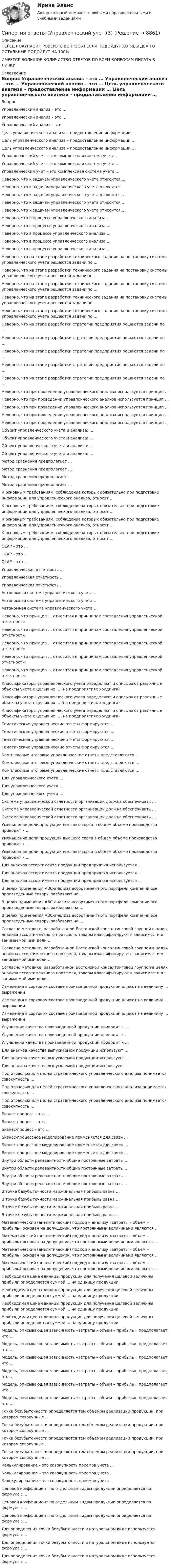      
          Описание
          ПЕРЕД ПОКУПКОЙ ПРОВЕРЬТЕ ВОПРОСЫ! ЕСЛИ ПОДОЙДУТ ХОТЯБЫ ДВА ТО ОСТАЛЬНЫЕ ПОДОЙДУТ НА 100%ИМЕЕТСЯ БОЛЬШОЕ КОЛИЧИСТВО ОТВЕТОВ ПО ВСЕМ ВОПРОСАМ ПИСАТЬ В ЛИЧКУ 
          Оглавление
          Вопрос Управленческий анализ – это … Управленческий анализ – это … Управленческий анализ – это … Цель управленческого анализа – предоставление информации … Цель управленческого анализа – предоставление информации … Цель управленческого анализа – предоставление информации … Управленческий учет – это комплексная система учета … Управленческий учет – это комплексная система учета … Управленческий учет – это комплексная система учета … Неверно, что к задачам управленческого учета относится … Неверно, что к задачам управленческого учета относится … Неверно, что к задачам управленческого учета относится … Неверно, что к задачам управленческого учета относится … Неверно, что к задачам управленческого учета относится … Неверно, что в процессе управленческого анализа … Неверно, что в процессе управленческого анализа … Неверно, что в процессе управленческого анализа … Неверно, что в процессе управленческого анализа … Неверно, что в процессе управленческого анализа … Неверно, что на этапе разработки технического задания на постановку системы управленческого учета решаются задачи по … Неверно, что на этапе разработки технического задания на постановку системы управленческого учета решаются задачи по … Неверно, что на этапе разработки технического задания на постановку системы управленческого учета решаются задачи по … Неверно, что на этапе разработки технического задания на постановку системы управленческого учета решаются задачи по … Неверно, что на этапе разработки технического задания на постановку системы управленческого учета решаются задачи по … Неверно, что на этапе разработки стратегии предприятия решаются задачи по … Неверно, что на этапе разработки стратегии предприятия решаются задачи по … Неверно, что на этапе разработки стратегии предприятия решаются задачи по … Неверно, что на этапе разработки стратегии предприятия решаются задачи по … Неверно, что на этапе разработки стратегии предприятия решаются задачи по … Неверно, что при проведении управленческого анализа используется принцип … Неверно, что при проведении управленческого анализа используется принцип … Неверно, что при проведении управленческого анализа используется принцип … Неверно, что при проведении управленческого анализа используется принцип … Неверно, что при проведении управленческого анализа используется принцип … Объект управленческого учета и анализа: … Объект управленческого учета и анализа: … Объект управленческого учета и анализа: … Объект управленческого учета и анализа: … Метод сравнения предполагает … Метод сравнения предполагает … Метод сравнения предполагает … Метод сравнения предполагает … К основным требованиям, соблюдение которых обязательно при подготовке информации для управленческого анализа, относят … К основным требованиям, соблюдение которых обязательно при подготовке информации для управленческого анализа, относят … К основным требованиям, соблюдение которых обязательно при подготовке информации для управленческого анализа, относят … К основным требованиям, соблюдение которых обязательно при подготовке информации для управленческого анализа, относят … OLAP – это … OLAP – это … OLAP – это … Управленческая отчетность … Управленческая отчетность … Управленческая отчетность … Автономная система управленческого учета … Автономная система управленческого учета … Автономная система управленческого учета … Неверно, что принцип … относится к принципам составления управленческой отчетности Неверно, что принцип … относится к принципам составления управленческой отчетности Неверно, что принцип … относится к принципам составления управленческой отчетности Неверно, что принцип … относится к принципам составления управленческой отчетности Неверно, что принцип … относится к принципам составления управленческой отчетности Классификаторы управленческого учета определяют и описывают различные объекты учета с целью их … (на предприятиях холдинга) Классификаторы управленческого учета определяют и описывают различные объекты учета с целью их … (на предприятиях холдинга) Классификаторы управленческого учета определяют и описывают различные объекты учета с целью их … (на предприятиях холдинга) Тематические управленческие отчеты формируются … Тематические управленческие отчеты формируются … Тематические управленческие отчеты формируются … Тематические управленческие отчеты формируются … Комплексные итоговые управленческие отчеты представляются … Комплексные итоговые управленческие отчеты представляются … Комплексные итоговые управленческие отчеты представляются … Для управленческого учета … Для управленческого учета … Для управленческого учета … Система управленческой отчетности организации должна обеспечивать … Система управленческой отчетности организации должна обеспечивать … Система управленческой отчетности организации должна обеспечивать … Уменьшение доли продукции высшего сорта в общем объеме производства приводит к … Уменьшение доли продукции высшего сорта в общем объеме производства приводит к … Уменьшение доли продукции высшего сорта в общем объеме производства приводит к … Для анализа ассортимента продукции предприятия используется … Для анализа ассортимента продукции предприятия используется … Для анализа ассортимента продукции предприятия используется … В целях применения АВС-анализа ассортиментного портфеля компании все произведенные товары разбивают на … В целях применения АВС-анализа ассортиментного портфеля компании все произведенные товары разбивают на … В целях применения АВС-анализа ассортиментного портфеля компании все произведенные товары разбивают на … Согласно методике, разработанной Бостонской консалтинговой группой в целях анализа ассортиментного портфеля, товары классифицируют в зависимости от занимаемой ими доли … Согласно методике, разработанной Бостонской консалтинговой группой в целях анализа ассортиментного портфеля, товары классифицируют в зависимости от занимаемой ими доли … Согласно методике, разработанной Бостонской консалтинговой группой в целях анализа ассортиментного портфеля, товары классифицируют в зависимости от занимаемой ими доли … Изменения в сортовом составе произведенной продукции влияют на величину … выражении Изменения в сортовом составе произведенной продукции влияют на величину … выражении Изменения в сортовом составе произведенной продукции влияют на величину … выражении Улучшение качества произведенной продукции приводит к … Улучшение качества произведенной продукции приводит к … Улучшение качества произведенной продукции приводит к … Для анализа качества выпускаемой продукции используют … Для анализа качества выпускаемой продукции используют … Для анализа качества выпускаемой продукции используют … Под отраслью для целей стратегического управленческого анализа понимается совокупность … Под отраслью для целей стратегического управленческого анализа понимается совокупность … Под отраслью для целей стратегического управленческого анализа понимается совокупность … Бизнес-процесс – это … Бизнес-процесс – это … Бизнес-процесс – это … Бизнес-процессное моделирование применяется для связи … Бизнес-процессное моделирование применяется для связи … Бизнес-процессное моделирование применяется для связи … Внутри области релевантности общие постоянные затраты … Внутри области релевантности общие постоянные затраты … Внутри области релевантности общие постоянные затраты … Внутри области релевантности общие постоянные затраты … В точке безубыточности маржинальная прибыль равна … В точке безубыточности маржинальная прибыль равна … В точке безубыточности маржинальная прибыль равна … В точке безубыточности маржинальная прибыль равна … Математический (аналитический) подход к анализу «затраты – объем – прибыль» основан на допущении, что постоянными величинами являются … Математический (аналитический) подход к анализу «затраты – объем – прибыль» основан на допущении, что постоянными величинами являются … Математический (аналитический) подход к анализу «затраты – объем – прибыль» основан на допущении, что постоянными величинами являются … Математический (аналитический) подход к анализу «затраты – объем – прибыль» основан на допущении, что постоянными величинами являются … Необходимая цена единицы продукции для получения целевой величины прибыли определяется суммой … на единицу продукции Необходимая цена единицы продукции для получения целевой величины прибыли определяется суммой … на единицу продукции Необходимая цена единицы продукции для получения целевой величины прибыли определяется суммой … на единицу продукции Необходимая цена единицы продукции для получения целевой величины прибыли определяется суммой … на единицу продукции Модель, описывающая зависимость «затраты – объем – прибыль», предполагает, что … Модель, описывающая зависимость «затраты – объем – прибыль», предполагает, что … Модель, описывающая зависимость «затраты – объем – прибыль», предполагает, что … Модель, описывающая зависимость «затраты – объем – прибыль», предполагает, что … Модель, описывающая зависимость «затраты – объем – прибыль», предполагает, что … Модель, описывающая зависимость «затраты – объем – прибыль», предполагает, что … Точка безубыточности определяется тем объемом реализации продукции, при котором совокупные … Точка безубыточности определяется тем объемом реализации продукции, при котором совокупные … Точка безубыточности определяется тем объемом реализации продукции, при котором совокупные … Точка безубыточности определяется тем объемом реализации продукции, при котором совокупные … Калькулирование – это совокупность приемов учета … Калькулирование – это совокупность приемов учета … Калькулирование – это совокупность приемов учета … Ценовой коэффициент по отдельным видам продукции определяется по формуле  : … Ценовой коэффициент по отдельным видам продукции определяется по формуле  : … Ценовой коэффициент по отдельным видам продукции определяется по формуле  : … Для определения точки безубыточности в натуральном виде используется формула  : … Для определения точки безубыточности в натуральном виде используется формула  : … Для определения точки безубыточности в натуральном виде используется формула  : … 
            
            
            Синергия ответы (Управленческий учет (2)Синергия ответы (Управленческий учет (3)Синергия ответы (Управленческий учет (4)Синергия ответы (Управленческий учет и контроль (1)Синергия ответы (Управленческий учет и контроль (2)Синергия ответы (Управленческое консультирование)Синергия ответы (Учет кредитных операций банка)Синергия ответы (Управление строительными проектами)Синергия ответы (Управление техносферной безопасностью)Синергия ответы (Управление финансовыми потоками)Синергия ответы (Управление финансовыми рисками)Синергия ответы (Управление человеческими ресурсами)Синергия ответы (Управление человеческими ресурсами в HoReCa)Синергия ответы (Управление энергетическим бизнесом)