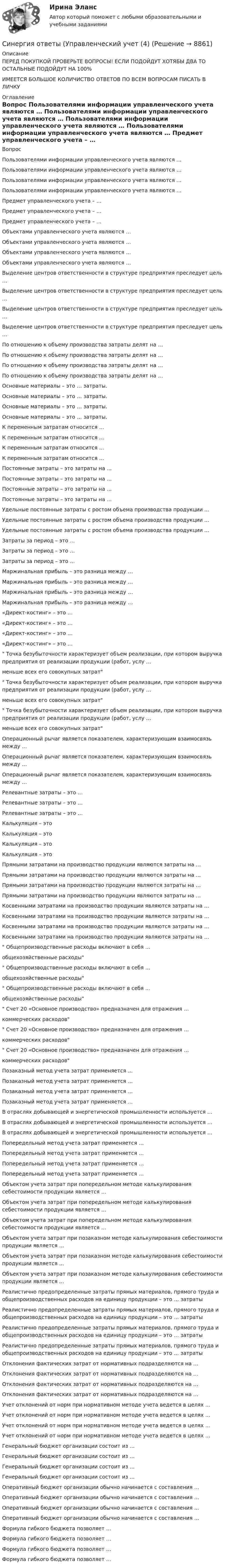      
          Описание
          ПЕРЕД ПОКУПКОЙ ПРОВЕРЬТЕ ВОПРОСЫ! ЕСЛИ ПОДОЙДУТ ХОТЯБЫ ДВА ТО ОСТАЛЬНЫЕ ПОДОЙДУТ НА 100%ИМЕЕТСЯ БОЛЬШОЕ КОЛИЧИСТВО ОТВЕТОВ ПО ВСЕМ ВОПРОСАМ ПИСАТЬ В ЛИЧКУ 
          Оглавление
          Вопрос Пользователями информации управленческого учета являются … Пользователями информации управленческого учета являются … Пользователями информации управленческого учета являются … Пользователями информации управленческого учета являются … Предмет управленческого учета – … Предмет управленческого учета – … Предмет управленческого учета – … Объектами управленческого учета являются … Объектами управленческого учета являются … Объектами управленческого учета являются … Объектами управленческого учета являются … Выделение центров ответственности в структуре предприятия преследует цель … Выделение центров ответственности в структуре предприятия преследует цель … Выделение центров ответственности в структуре предприятия преследует цель … Выделение центров ответственности в структуре предприятия преследует цель … По отношению к объему производства затраты делят на … По отношению к объему производства затраты делят на … По отношению к объему производства затраты делят на … По отношению к объему производства затраты делят на … Основные материалы – это … затраты. Основные материалы – это … затраты. Основные материалы – это … затраты. Основные материалы – это … затраты. К переменным затратам относится … К переменным затратам относится … К переменным затратам относится … К переменным затратам относится … Постоянные затраты – это затраты на … Постоянные затраты – это затраты на … Постоянные затраты – это затраты на … Постоянные затраты – это затраты на … Удельные постоянные затраты с ростом объема производства продукции ... Удельные постоянные затраты с ростом объема производства продукции ... Удельные постоянные затраты с ростом объема производства продукции ... Затраты за период – это … Затраты за период – это … Затраты за период – это … Маржинальная прибыль – это разница между … Маржинальная прибыль – это разница между … Маржинальная прибыль – это разница между … Маржинальная прибыль – это разница между … «Директ-костинг» – это … «Директ-костинг» – это … «Директ-костинг» – это … «Директ-костинг» – это … Точка безубыточности характеризует объем реализации, при котором выручка предприятия от реализации продукции (работ, услу … меньше всех его совокупных затрат Точка безубыточности характеризует объем реализации, при котором выручка предприятия от реализации продукции (работ, услу … меньше всех его совокупных затрат Точка безубыточности характеризует объем реализации, при котором выручка предприятия от реализации продукции (работ, услу … меньше всех его совокупных затрат Операционный рычаг является показателем, характеризующим взаимосвязь между … Операционный рычаг является показателем, характеризующим взаимосвязь между … Операционный рычаг является показателем, характеризующим взаимосвязь между … Релевантные затраты – это … Релевантные затраты – это … Релевантные затраты – это … Калькуляция – это Калькуляция – это Калькуляция – это Калькуляция – это Прямыми затратами на производство продукции являются затраты на … Прямыми затратами на производство продукции являются затраты на … Прямыми затратами на производство продукции являются затраты на … Прямыми затратами на производство продукции являются затраты на … Косвенными затратами на производство продукции являются затраты на … Косвенными затратами на производство продукции являются затраты на … Косвенными затратами на производство продукции являются затраты на … Косвенными затратами на производство продукции являются затраты на … Общепроизводственные расходы включают в себя … общехозяйственные расходы Общепроизводственные расходы включают в себя … общехозяйственные расходы Общепроизводственные расходы включают в себя … общехозяйственные расходы Счет 20 «Основное производство» предназначен для отражения … коммерческих расходов Счет 20 «Основное производство» предназначен для отражения … коммерческих расходов Счет 20 «Основное производство» предназначен для отражения … коммерческих расходов Позаказный метод учета затрат применяется … Позаказный метод учета затрат применяется … Позаказный метод учета затрат применяется … Позаказный метод учета затрат применяется … В отраслях добывающей и энергетической промышленности используется … В отраслях добывающей и энергетической промышленности используется … В отраслях добывающей и энергетической промышленности используется … Попередельный метод учета затрат применяется … Попередельный метод учета затрат применяется … Попередельный метод учета затрат применяется … Попередельный метод учета затрат применяется … Объектом учета затрат при попередельном методе калькулирования себестоимости продукции является … Объектом учета затрат при попередельном методе калькулирования себестоимости продукции является … Объектом учета затрат при попередельном методе калькулирования себестоимости продукции является … Объектом учета затрат при позаказном методе калькулирования себестоимости продукции является … Объектом учета затрат при позаказном методе калькулирования себестоимости продукции является … Объектом учета затрат при позаказном методе калькулирования себестоимости продукции является … Реалистично предопределенные затраты прямых материалов, прямого труда и общепроизводственных расходов на единицу продукции – это … затраты Реалистично предопределенные затраты прямых материалов, прямого труда и общепроизводственных расходов на единицу продукции – это … затраты Реалистично предопределенные затраты прямых материалов, прямого труда и общепроизводственных расходов на единицу продукции – это … затраты Реалистично предопределенные затраты прямых материалов, прямого труда и общепроизводственных расходов на единицу продукции – это … затраты Отклонения фактических затрат от нормативных подразделяются на … Отклонения фактических затрат от нормативных подразделяются на … Отклонения фактических затрат от нормативных подразделяются на … Отклонения фактических затрат от нормативных подразделяются на … Учет отклонений от норм при нормативном методе учета ведется в целях … Учет отклонений от норм при нормативном методе учета ведется в целях … Учет отклонений от норм при нормативном методе учета ведется в целях … Учет отклонений от норм при нормативном методе учета ведется в целях … Генеральный бюджет организации состоит из … Генеральный бюджет организации состоит из … Генеральный бюджет организации состоит из … Генеральный бюджет организации состоит из … Оперативный бюджет организации обычно начинается с составления … Оперативный бюджет организации обычно начинается с составления … Оперативный бюджет организации обычно начинается с составления … Оперативный бюджет организации обычно начинается с составления … Формула гибкого бюджета позволяет … Формула гибкого бюджета позволяет … Формула гибкого бюджета позволяет … Формула гибкого бюджета позволяет … 
            
            
            Синергия ответы (Управленческий учет (3)Синергия ответы (Управленческий учет (4)Синергия ответы (Управленческий учет и контроль (1)Синергия ответы (Управленческий учет и контроль (2)Синергия ответы (Управленческое консультирование)Синергия ответы (Учет кредитных операций банка)Синергия ответы (Физика полупроводников (1)Синергия ответы (Управление техносферной безопасностью)Синергия ответы (Управление финансовыми потоками)Синергия ответы (Управление финансовыми рисками)Синергия ответы (Управление человеческими ресурсами)Синергия ответы (Управление человеческими ресурсами в HoReCa)Синергия ответы (Управление энергетическим бизнесом)Синергия ответы (Управленческий учет (1)
