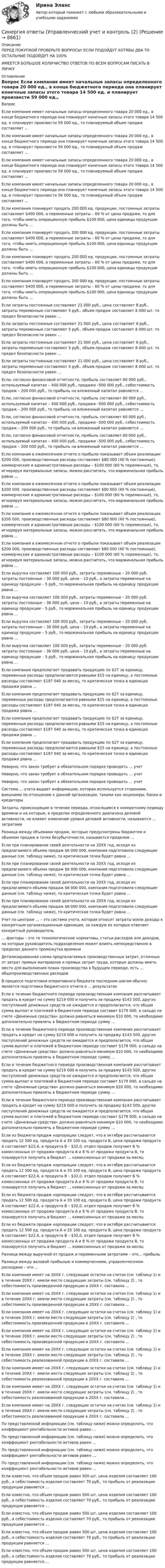      
          Описание
          ПЕРЕД ПОКУПКОЙ ПРОВЕРЬТЕ ВОПРОСЫ! ЕСЛИ ПОДОЙДУТ ХОТЯБЫ ДВА ТО ОСТАЛЬНЫЕ ПОДОЙДУТ НА 100%ИМЕЕТСЯ БОЛЬШОЕ КОЛИЧИСТВО ОТВЕТОВ ПО ВСЕМ ВОПРОСАМ ПИСАТЬ В ЛИЧКУ 
          Оглавление
          Вопрос Если компания имеет начальные запасы определенного товара 20 000 ед., в конце бюджетного периода она планирует конечные запасы этого товара 14 500 ед. и планирует произвести 59 000 ед., то планируемый объем продаж составляет … Если компания имеет начальные запасы определенного товара 20 000 ед., в конце бюджетного периода она планирует конечные запасы этого товара 14 500 ед. и планирует произвести 59 000 ед., то планируемый объем продаж составляет … Если компания имеет начальные запасы определенного товара 20 000 ед., в конце бюджетного периода она планирует конечные запасы этого товара 14 500 ед. и планирует произвести 59 000 ед., то планируемый объем продаж составляет … Если компания имеет начальные запасы определенного товара 20 000 ед., в конце бюджетного периода она планирует конечные запасы этого товара 14 500 ед. и планирует произвести 59 000 ед., то планируемый объем продаж составляет … Если компания планирует продать 200 000 ед. продукции, постоянные затраты составляют $400 000, а переменные затраты – 60 % от цены продажи, то для того, чтобы иметь операционную прибыль $100 000, цена единицы продукции должны быть … Если компания планирует продать 200 000 ед. продукции, постоянные затраты составляют $400 000, а переменные затраты – 60 % от цены продажи, то для того, чтобы иметь операционную прибыль $100 000, цена единицы продукции должны быть … Если компания планирует продать 200 000 ед. продукции, постоянные затраты составляют $400 000, а переменные затраты – 60 % от цены продажи, то для того, чтобы иметь операционную прибыль $100 000, цена единицы продукции должны быть … Если компания планирует продать 200 000 ед. продукции, постоянные затраты составляют $400 000, а переменные затраты – 60 % от цены продажи, то для того, чтобы иметь операционную прибыль $100 000, цена единицы продукции должны быть … Если затраты постоянные составляют 21 000 руб., цена составляет 8 руб., затраты переменные составляют 5 руб., объем продаж составляет 8 000 шт. то предел безопасности равен … Если затраты постоянные составляют 21 000 руб., цена составляет 8 руб., затраты переменные составляют 5 руб., объем продаж составляет 8 000 шт. то предел безопасности равен … Если затраты постоянные составляют 21 000 руб., цена составляет 8 руб., затраты переменные составляют 5 руб., объем продаж составляет 8 000 шт. то предел безопасности равен … Если затраты постоянные составляют 21 000 руб., цена составляет 8 руб., затраты переменные составляют 5 руб., объем продаж составляет 8 000 шт. то предел безопасности равен … Если, согласно финансовой отчетности, прибыль составляет 60 000 руб., используемый капитал – 400 000 руб., продажи –500 000 руб., себестоимость продаж – 200 000 руб., то прибыль на вложенный капитал равняется … Если, согласно финансовой отчетности, прибыль составляет 60 000 руб., используемый капитал – 400 000 руб., продажи –500 000 руб., себестоимость продаж – 200 000 руб., то прибыль на вложенный капитал равняется … Если, согласно финансовой отчетности, прибыль составляет 60 000 руб., используемый капитал – 400 000 руб., продажи –500 000 руб., себестоимость продаж – 200 000 руб., то прибыль на вложенный капитал равняется … Если, согласно финансовой отчетности, прибыль составляет 60 000 руб., используемый капитал – 400 000 руб., продажи –500 000 руб., себестоимость продаж – 200 000 руб., то прибыль на вложенный капитал равняется … Если компания в ежемесячном отчете о прибыли показывает объем реализации $200 000, производственные расходы составляют $80 000 (40 % постоянные), коммерческие и административные расходы – $100 000 (60 % переменные), то, игнорируя материальные запасы, можно рассчитать, что маржинальная прибыль равна … Если компания в ежемесячном отчете о прибыли показывает объем реализации $200 000, производственные расходы составляют $80 000 (40 % постоянные), коммерческие и административные расходы – $100 000 (60 % переменные), то, игнорируя материальные запасы, можно рассчитать, что маржинальная прибыль равна … Если компания в ежемесячном отчете о прибыли показывает объем реализации $200 000, производственные расходы составляют $80 000 (40 % постоянные), коммерческие и административные расходы – $100 000 (60 % переменные), то, игнорируя материальные запасы, можно рассчитать, что маржинальная прибыль равна … Если компания в ежемесячном отчете о прибыли показывает объем реализации $200 000, производственные расходы составляют $80 000 (40 % постоянные), коммерческие и административные расходы – $100 000 (60 % переменные), то, игнорируя материальные запасы, можно рассчитать, что маржинальная прибыль равна … Если выручка составляет 100 000 руб., затраты переменные – 20 000 руб. затраты постоянные – 30 000 руб, цена – 10 руб., а затраты переменные на единицу продукции – 5 руб., то маржинальная прибыль на единицу продукции равна … Если выручка составляет 100 000 руб., затраты переменные – 20 000 руб. затраты постоянные – 30 000 руб, цена – 10 руб., а затраты переменные на единицу продукции – 5 руб., то маржинальная прибыль на единицу продукции равна … Если выручка составляет 100 000 руб., затраты переменные – 20 000 руб. затраты постоянные – 30 000 руб, цена – 10 руб., а затраты переменные на единицу продукции – 5 руб., то маржинальная прибыль на единицу продукции равна … Если выручка составляет 100 000 руб., затраты переменные – 20 000 руб. затраты постоянные – 30 000 руб, цена – 10 руб., а затраты переменные на единицу продукции – 5 руб., то маржинальная прибыль на единицу продукции равна … Если компания предполагает продавать продукцию по $27 за единицу, переменные расходы предполагаются равными $15 на единицу, а постоянные расходы составляют $197 040 за месяц, то критическая точка в единицах продажи равна … Если компания предполагает продавать продукцию по $27 за единицу, переменные расходы предполагаются равными $15 на единицу, а постоянные расходы составляют $197 040 за месяц, то критическая точка в единицах продажи равна … Если компания предполагает продавать продукцию по $27 за единицу, переменные расходы предполагаются равными $15 на единицу, а постоянные расходы составляют $197 040 за месяц, то критическая точка в единицах продажи равна … Если компания предполагает продавать продукцию по $27 за единицу, переменные расходы предполагаются равными $15 на единицу, а постоянные расходы составляют $197 040 за месяц, то критическая точка в единицах продажи равна … Неверно, что закон требует в обязательном порядке проводить … учет Неверно, что закон требует в обязательном порядке проводить … учет Неверно, что закон требует в обязательном порядке проводить … учет Система … учета выдает информацию, которая используется сторонами, внешними по отношению к данной организации, такими как акционеры, банки и кредиторы Затраты, происходящие в течение периода, относящиеся к конкретному периоду времени и на которые, в пределах определенного диапазона деловой активности, не влияют изменение уровня деловой активности, называются … затратами Разница между объемами продаж, которые предусмотрены бюджетом и объемом продаж в точке безубыточности, называется пределом … Если при планировании своей деятельности на 20ХХ год, исходя из предлагаемого объема продаж $6 000 000, компания подготовила следующие данные (см. таблицу ниже), то критическая точка будет равна … Если при планировании своей деятельности на 20ХХ год, исходя из предлагаемого объема продаж $6 000 000, компания подготовила следующие данные (см. таблицу ниже), то критическая точка будет равна … Если при планировании своей деятельности на 20ХХ год, исходя из предлагаемого объема продаж $6 000 000, компания подготовила следующие данные (см. таблицу ниже), то критическая точка будет равна … Если при планировании своей деятельности на 20ХХ год, исходя из предлагаемого объема продаж $6 000 000, компания подготовила следующие данные (см. таблицу ниже), то критическая точка будет равна … Учет по центрам … – это система учета, которая относит затраты и/или доходы к конкретным организационным единицам, за каждую из которых отвечает конкретный руководитель … факторы – это те технологические нормативы, статьи расходов или доходов, на которые руководитель подразделения может влиять непосредственно в пределах данного промежутка времени Детализированная схема предполагаемых производственных затрат, отличных от затрат прямых материалов и прямых затрат труда, которые должны иметь место для выполнения плана производства в будущем периоде, есть … общепроизводственных расходов В процессе подготовки оперативного бюджета последним шагом обычно является подготовка бюджетного отчета о … результатах Если в течение бюджетного периода производственная компания рассчитывает продать в кредит на сумму $219 000 и получить за продажу $143 500, других поступлений денежных средств не ожидается и предполагается, что общая сумма выплат и платежей в бюджетном периоде составит $179 000, а сальдо на счете «Денежные средства» должно равняться минимум $10 000, то необходимо дополнительно привлечь в бюджетном периоде сумму … Если в течение бюджетного периода производственная компания рассчитывает продать в кредит на сумму $219 000 и получить за продажу $143 500, других поступлений денежных средств не ожидается и предполагается, что общая сумма выплат и платежей в бюджетном периоде составит $179 000, а сальдо на счете «Денежные средства» должно равняться минимум $10 000, то необходимо дополнительно привлечь в бюджетном периоде сумму … Если в течение бюджетного периода производственная компания рассчитывает продать в кредит на сумму $219 000 и получить за продажу $143 500, других поступлений денежных средств не ожидается и предполагается, что общая сумма выплат и платежей в бюджетном периоде составит $179 000, а сальдо на счете «Денежные средства» должно равняться минимум $10 000, то необходимо дополнительно привлечь в бюджетном периоде сумму … Если в течение бюджетного периода производственная компания рассчитывает продать в кредит на сумму $219 000 и получить за продажу $143 500, других поступлений денежных средств не ожидается и предполагается, что общая сумма выплат и платежей в бюджетном периоде составит $179 000, а сальдо на счете «Денежные средства» должно равняться минимум $10 000, то необходимо дополнительно привлечь в бюджетном периоде сумму … Если из бюджета продаж корпорации следует, что в октябре рассчитывается продать 12 500 ед. продукта А и 33 100 ед. продукта В, цена продажи продукта А составляет $22,4, а продукта В – $32,0, отдел продаж получает 6 % комиссионных от продажи продукта А и 8 % от продажи продукта В, то планируется получить в бюджет … комиссионных от продажи за месяц Если из бюджета продаж корпорации следует, что в октябре рассчитывается продать 12 500 ед. продукта А и 33 100 ед. продукта В, цена продажи продукта А составляет $22,4, а продукта В – $32,0, отдел продаж получает 6 % комиссионных от продажи продукта А и 8 % от продажи продукта В, то планируется получить в бюджет … комиссионных от продажи за месяц Если из бюджета продаж корпорации следует, что в октябре рассчитывается продать 12 500 ед. продукта А и 33 100 ед. продукта В, цена продажи продукта А составляет $22,4, а продукта В – $32,0, отдел продаж получает 6 % комиссионных от продажи продукта А и 8 % от продажи продукта В, то планируется получить в бюджет … комиссионных от продажи за месяц Если из бюджета продаж корпорации следует, что в октябре рассчитывается продать 12 500 ед. продукта А и 33 100 ед. продукта В, цена продажи продукта А составляет $22,4, а продукта В – $32,0, отдел продаж получает 6 % комиссионных от продажи продукта А и 8 % от продажи продукта В, то планируется получить в бюджет … комиссионных от продажи за месяц Разница между выручкой от продаж и переменными затратами – это… прибыль Разница между валовой прибылью и коммерческими, управленческими расходами – это … Если компания имеет на 20ХХ г. следующие остатки на счетах (см. таблицу 1) и в течение 20ХХ г. имели место следующие затраты (см. таблицу 2) , то себестоимость произведенной продукции в 20ХХ г. составила … Если компания имеет на 20ХХ г. следующие остатки на счетах (см. таблицу 1) и в течение 20ХХ г. имели место следующие затраты (см. таблицу 2) , то себестоимость произведенной продукции в 20ХХ г. составила … Если компания имеет на 20ХХ г. следующие остатки на счетах (см. таблицу 1) и в течение 20ХХ г. имели место следующие затраты (см. таблицу 2) , то себестоимость произведенной продукции в 20ХХ г. составила … Если компания имеет на 20ХХ г. следующие остатки на счетах (см. таблицу 1) и в течение 20ХХ г. имели место следующие затраты (см. таблицу 2) , то себестоимость произведенной продукции в 20ХХ г. составила … Если компания имеет на 20ХХ г. следующие остатки на счетах (см. таблицу 1) и в течение 20ХХ г. имели место следующие затраты (см. таблицу 2) , то себестоимость реализованной продукции в 20ХХ г. составила … Если компания имеет на 20ХХ г. следующие остатки на счетах (см. таблицу 1) и в течение 20ХХ г. имели место следующие затраты (см. таблицу 2) , то себестоимость реализованной продукции в 20ХХ г. составила … Если компания имеет на 20ХХ г. следующие остатки на счетах (см. таблицу 1) и в течение 20ХХ г. имели место следующие затраты (см. таблицу 2) , то себестоимость реализованной продукции в 20ХХ г. составила … Если компания имеет на 20ХХ г. следующие остатки на счетах (см. таблицу 1) и в течение 20ХХ г. имели место следующие затраты (см. таблицу 2) , то себестоимость реализованной продукции в 20ХХ г. составила … По представленной информации (см. таблицу ниже) можно определить, что коэффициент рентабельности активов равен … По представленной информации (см. таблицу ниже) можно определить, что коэффициент рентабельности активов равен … По представленной информации (см. таблицу ниже) можно определить, что коэффициент рентабельности активов равен … По представленной информации (см. таблицу ниже) можно определить, что коэффициент рентабельности активов равен … Если известно, что объем продаж равен 500 шт, цена изделия составляет 100 руб., а себестоимость изделия составляет 70 руб., то прибыль от реализации продукции равняется … Если известно, что объем продаж равен 500 шт, цена изделия составляет 100 руб., а себестоимость изделия составляет 70 руб., то прибыль от реализации продукции равняется … Если известно, что объем продаж равен 500 шт, цена изделия составляет 100 руб., а себестоимость изделия составляет 70 руб., то прибыль от реализации продукции равняется … Если известно, что объем продаж равен 500 шт, цена изделия составляет 100 руб., а себестоимость изделия составляет 70 руб., то прибыль от реализации продукции равняется … Если известно, что объем продаж равен 500 шт, цена изделия составляет 100 руб., а себестоимость изделия составляет 70 руб., то прибыль от реализации продукции равняется … 
            
            
            Синергия ответы (Управленческий учет и контроль (1)Синергия ответы (Управленческий учет и контроль (2)Синергия ответы (Управленческое консультирование)Синергия ответы (Учет кредитных операций банка)Синергия ответы (Физика полупроводников (1)Синергия ответы (Физика полупроводников (2)Синергия ответы (Физика полупроводников (3)Синергия ответы (Управление финансовыми рисками)Синергия ответы (Управление человеческими ресурсами)Синергия ответы (Управление человеческими ресурсами в HoReCa)Синергия ответы (Управление энергетическим бизнесом)Синергия ответы (Управленческий учет (1)Синергия ответы (Управленческий учет (2)Синергия ответы (Управленческий учет (3)