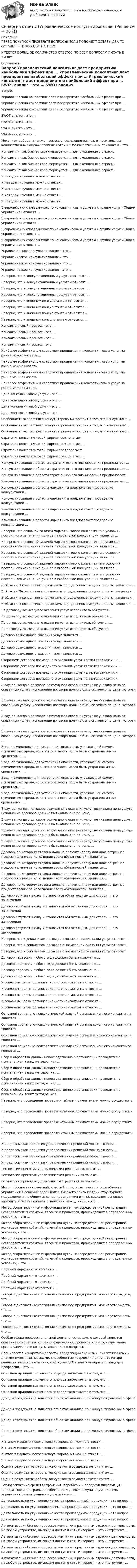      
          Описание
          ПЕРЕД ПОКУПКОЙ ПРОВЕРЬТЕ ВОПРОСЫ! ЕСЛИ ПОДОЙДУТ ХОТЯБЫ ДВА ТО ОСТАЛЬНЫЕ ПОДОЙДУТ НА 100%ИМЕЕТСЯ БОЛЬШОЕ КОЛИЧИСТВО ОТВЕТОВ ПО ВСЕМ ВОПРОСАМ ПИСАТЬ В ЛИЧКУ 
          Оглавление
          Вопрос Управленческий консалтинг дает предприятию наибольший эффект при … Управленческий консалтинг дает предприятию наибольший эффект при … Управленческий консалтинг дает предприятию наибольший эффект при … SWOT-анализ – это … SWOT-анализ – это … SWOT-анализ – это … SWOT-анализ – это … Механизм выбора, а также процесс определения рангов, относительных количественных оценок степеней отличий по качественным признакам – это … Консалтинг как бизнес характеризуется … для вхождения в отрасль Консалтинг как бизнес характеризуется … для вхождения в отрасль Консалтинг как бизнес характеризуется … для вхождения в отрасль Консалтинг как бизнес характеризуется … для вхождения в отрасль К методам коучинга можно отнести … К методам коучинга можно отнести … К методам коучинга можно отнести … К методам коучинга можно отнести … К методам коучинга можно отнести … В европейских справочниках по консалтинговым услугам к группе услуг «Общее управление» относят … В европейских справочниках по консалтинговым услугам к группе услуг «Общее управление» относят … В европейских справочниках по консалтинговым услугам к группе услуг «Общее управление» относят … В европейских справочниках по консалтинговым услугам к группе услуг «Общее управление» относят … Управленческое консультирование – это … Управленческое консультирование – это … Управленческое консультирование – это … Управленческое консультирование – это … Неверно, что к консультационным услугам относят … Неверно, что к консультационным услугам относят … Неверно, что к консультационным услугам относят … Неверно, что к консультационным услугам относят … Неверно, что к внешним консультантам относятся … Неверно, что к внешним консультантам относятся … Неверно, что к внешним консультантам относятся … Неверно, что к внешним консультантам относятся … Консалтинговый процесс – это … Консалтинговый процесс – это … Консалтинговый процесс – это … Консалтинговый процесс – это … Наиболее эффективным средством продвижения консалтинговых услуг на рынке можно назвать … Наиболее эффективным средством продвижения консалтинговых услуг на рынке можно назвать … Наиболее эффективным средством продвижения консалтинговых услуг на рынке можно назвать … Наиболее эффективным средством продвижения консалтинговых услуг на рынке можно назвать … Цена консалтинговой услуги – это … Цена консалтинговой услуги – это … Цена консалтинговой услуги – это … Цена консалтинговой услуги – это … Особенность экспертного консультирования состоит в том, что консультант … Особенность экспертного консультирования состоит в том, что консультант … Особенность экспертного консультирования состоит в том, что консультант … Стратегия консалтинговой фирмы предполагает … Стратегия консалтинговой фирмы предполагает … Стратегия консалтинговой фирмы предполагает … Стратегия консалтинговой фирмы предполагает … Консультирование в области стратегического планирования предполагает … Консультирование в области стратегического планирования предполагает … Консультирование в области стратегического планирования предполагает … Консультирование в области стратегического планирования предполагает … Консультирование в области маркетинга предполагает проведение консультации … Консультирование в области маркетинга предполагает проведение консультации … Консультирование в области маркетинга предполагает проведение консультации … Консультирование в области маркетинга предполагает проведение консультации … Неверно, что основной задачей маркетингового консалтинга в условиях постоянного изменения рынков и глобальной конкуренции является … Неверно, что основной задачей маркетингового консалтинга в условиях постоянного изменения рынков и глобальной конкуренции является … Неверно, что основной задачей маркетингового консалтинга в условиях постоянного изменения рынков и глобальной конкуренции является … Неверно, что основной задачей маркетингового консалтинга в условиях постоянного изменения рынков и глобальной конкуренции является … Неверно, что основной задачей маркетингового консалтинга в условиях постоянного изменения рынков и глобальной конкуренции является … В области IT-консалтинга применимы определенные модели оплаты, такие как … В области IT-консалтинга применимы определенные модели оплаты, такие как … В области IT-консалтинга применимы определенные модели оплаты, такие как … В области IT-консалтинга применимы определенные модели оплаты, такие как … По договору возмездного оказания услуг исполнитель обязуется … По договору возмездного оказания услуг исполнитель обязуется … По договору возмездного оказания услуг исполнитель обязуется … По договору возмездного оказания услуг исполнитель обязуется … Договор возмездного оказания услуг является … Договор возмездного оказания услуг является … Договор возмездного оказания услуг является … Договор возмездного оказания услуг является … Сторонами договора возмездного оказания услуг являются заказчик и … Сторонами договора возмездного оказания услуг являются заказчик и … Сторонами договора возмездного оказания услуг являются заказчик и … Сторонами договора возмездного оказания услуг являются заказчик и … В случае, когда в договоре возмездного оказания услуг не указана цена за оказанную услугу, исполнение договора должно быть оплачено по цене, которая … В случае, когда в договоре возмездного оказания услуг не указана цена за оказанную услугу, исполнение договора должно быть оплачено по цене, которая … В случае, когда в договоре возмездного оказания услуг не указана цена за оказанную услугу, исполнение договора должно быть оплачено по цене, которая … В случае, когда в договоре возмездного оказания услуг не указана цена за оказанную услугу, исполнение договора должно быть оплачено по цене, которая … Вред, причиненный для устранения опасности, угрожающей самому причинителю вреда, если эта опасность могла быть устранена иными средствами, … Вред, причиненный для устранения опасности, угрожающей самому причинителю вреда, если эта опасность могла быть устранена иными средствами, … Вред, причиненный для устранения опасности, угрожающей самому причинителю вреда, если эта опасность могла быть устранена иными средствами, … Вред, причиненный для устранения опасности, угрожающей самому причинителю вреда, если эта опасность могла быть устранена иными средствами, … В случае, когда в договоре возмездного оказания услуг не указана цена услуги, исполнение договора должно быть оплачено по цене, … В случае, когда в договоре возмездного оказания услуг не указана цена услуги, исполнение договора должно быть оплачено по цене, … В случае, когда в договоре возмездного оказания услуг не указана цена услуги, исполнение договора должно быть оплачено по цене, … В случае, когда в договоре возмездного оказания услуг не указана цена услуги, исполнение договора должно быть оплачено по цене, … Договор, по которому сторона должна получить плату или иное встречное предоставление за исполнение своих обязанностей, является … Договор, по которому сторона должна получить плату или иное встречное предоставление за исполнение своих обязанностей, является … Договор, по которому сторона должна получить плату или иное встречное предоставление за исполнение своих обязанностей, является … Договор, по которому сторона должна получить плату или иное встречное предоставление за исполнение своих обязанностей, является … Договор вступает в силу и становится обязательным для сторон … его заключения Договор вступает в силу и становится обязательным для сторон … его заключения Договор вступает в силу и становится обязательным для сторон … его заключения Договор вступает в силу и становится обязательным для сторон … его заключения Неверно, что к реквизитам договора о возмездном оказании услуг относят … Неверно, что к реквизитам договора о возмездном оказании услуг относят … Неверно, что к реквизитам договора о возмездном оказании услуг относят … Договор перевозки любого вида должен быть заключен в … Договор перевозки любого вида должен быть заключен в … Договор перевозки любого вида должен быть заключен в … Договор перевозки любого вида должен быть заключен в … К основным целям организационного консалтинга относят … К основным целям организационного консалтинга относят … К основным целям организационного консалтинга относят … К основным целям организационного консалтинга относят … К основным целям организационного консалтинга относят … Основной социально-психологической задачей организационного консалтинга является … Основной социально-психологической задачей организационного консалтинга является … Основной социально-психологической задачей организационного консалтинга является … Основной социально-психологической задачей организационного консалтинга является … Сбор и обработка данных непосредственно в организации проводится с применением таких методов, как … Сбор и обработка данных непосредственно в организации проводится с применением таких методов, как … Сбор и обработка данных непосредственно в организации проводится с применением таких методов, как … Сбор и обработка данных непосредственно в организации проводится с применением таких методов, как … Неверно, что проведение проверки «тайным покупателем» можно осуществить … Неверно, что проведение проверки «тайным покупателем» можно осуществить … Неверно, что проведение проверки «тайным покупателем» можно осуществить … Неверно, что проведение проверки «тайным покупателем» можно осуществить … К предпосылкам принятия управленческих решений можно отнести … К предпосылкам принятия управленческих решений можно отнести … К предпосылкам принятия управленческих решений можно отнести … К предпосылкам принятия управленческих решений можно отнести … Технологии принятия управленческих решений включают … Технологии принятия управленческих решений включают … Технологии принятия управленческих решений включают … Метод обоснования решений, который определяет место и роль объекта управления в решении задач более высокого ранга (задачи структурного подразделения в общем задании предприятия и т.п.), выделяет основные элементы и устанавливает отношения между ними, – это … Метод сбора первичной информации путем непосредственной регистрации исследователем событий, явлений и процессов, происходящих в определенных условиях, – это … Метод сбора первичной информации путем непосредственной регистрации исследователем событий, явлений и процессов, происходящих в определенных условиях, – это … Метод сбора первичной информации путем непосредственной регистрации исследователем событий, явлений и процессов, происходящих в определенных условиях, – это … Метод сбора первичной информации путем непосредственной регистрации исследователем событий, явлений и процессов, происходящих в определенных условиях, – это … Пробный маркетинг относится к … Пробный маркетинг относится к … Пробный маркетинг относится к … Пробный маркетинг относится к … Говоря о диагностике состояния кризисного предприятия, можно утверждать, что … Говоря о диагностике состояния кризисного предприятия, можно утверждать, что … Говоря о диагностике состояния кризисного предприятия, можно утверждать, что … Говоря о диагностике состояния кризисного предприятия, можно утверждать, что … Особая сфера профессиональной деятельности, целью которой является оказание помощи в отношении содержания, процесса или структуры задач организации, – это консультирование по вопросам … Специалист в конкретной области, обладающий знаниями, аналитическими и диагностическими навыками, способностью творчески применить их при решении проблем заказчика, соблюдающий этические нормы и стандарты профессии, – это … Основной принцип системного подхода заключается в том, что … Основной принцип системного подхода заключается в том, что … Основной принцип системного подхода заключается в том, что … Основной принцип системного подхода заключается в том, что … Доходы предприятия являются объектом анализа при консультировании в сфере … Доходы предприятия являются объектом анализа при консультировании в сфере … Доходы предприятия являются объектом анализа при консультировании в сфере … Доходы предприятия являются объектом анализа при консультировании в сфере … К этапам маркетингового консультирования можно отнести … К этапам маркетингового консультирования можно отнести … К этапам маркетингового консультирования можно отнести … К этапам маркетингового консультирования можно отнести … Оценка результатов работы консультанта осуществляется путем … Оценка результатов работы консультанта осуществляется путем … Оценка результатов работы консультанта осуществляется путем … Технологические средства хранения, обработки и передачи информации (аппаратное и программное обеспечение, телекоммуникации, системы управления базами данных и другие) – это … Деятельность по улучшению качества производимой продукции – это вопрос … Деятельность по улучшению качества производимой продукции – это вопрос … Деятельность по улучшению качества производимой продукции – это вопрос … Деятельность по улучшению качества производимой продукции – это вопрос … Автоматизация бизнес-процессов компании в различных отраслях деятельности, на любом устройстве, имеющем доступ в сеть Интернет, – это инструмент … Автоматизация бизнес-процессов компании в различных отраслях деятельности, на любом устройстве, имеющем доступ в сеть Интернет, – это инструмент … Автоматизация бизнес-процессов компании в различных отраслях деятельности, на любом устройстве, имеющем доступ в сеть Интернет, – это инструмент … Автоматизация бизнес-процессов компании в различных отраслях деятельности, на любом устройстве, имеющем доступ в сеть Интернет, – это инструмент … 
            
            
            Синергия ответы (Управленческий учет и контроль (2)Синергия ответы (Управленческое консультирование)Синергия ответы (Учет кредитных операций банка)Синергия ответы (Физика полупроводников (1)Синергия ответы (Физика полупроводников (2)Синергия ответы (Физика полупроводников (3)Синергия ответы (Физика электротехнических материалов)Синергия ответы (Управление человеческими ресурсами)Синергия ответы (Управление человеческими ресурсами в HoReCa)Синергия ответы (Управление энергетическим бизнесом)Синергия ответы (Управленческий учет (1)Синергия ответы (Управленческий учет (2)Синергия ответы (Управленческий учет (3)Синергия ответы (Управленческий учет (4)