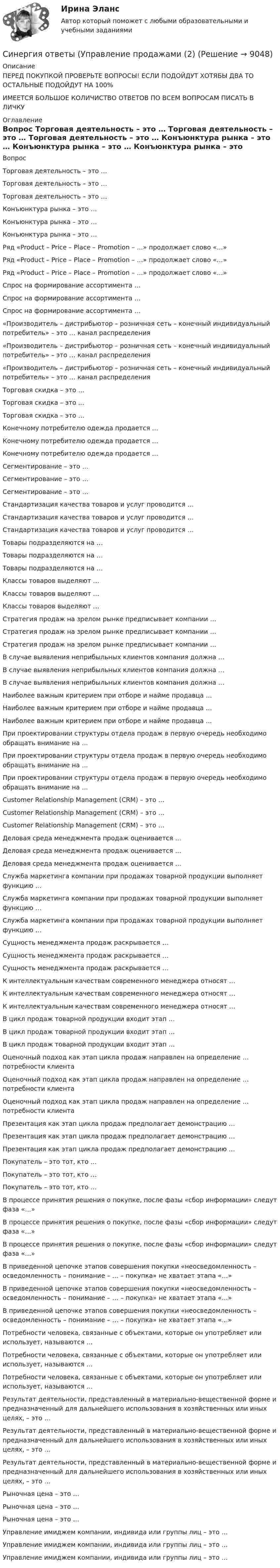      
          Описание
          ПЕРЕД ПОКУПКОЙ ПРОВЕРЬТЕ ВОПРОСЫ! ЕСЛИ ПОДОЙДУТ ХОТЯБЫ ДВА ТО ОСТАЛЬНЫЕ ПОДОЙДУТ НА 100%ИМЕЕТСЯ БОЛЬШОЕ КОЛИЧИСТВО ОТВЕТОВ ПО ВСЕМ ВОПРОСАМ ПИСАТЬ В ЛИЧКУ 
          Оглавление
          Вопрос Торговая деятельность – это … Торговая деятельность – это … Торговая деятельность – это … Конъюнктура рынка – это … Конъюнктура рынка – это … Конъюнктура рынка – это … Ряд «Product – Price – Place – Promotion – …» продолжает слово «…» Ряд «Product – Price – Place – Promotion – …» продолжает слово «…» Ряд «Product – Price – Place – Promotion – …» продолжает слово «…» Спрос на формирование ассортимента … Спрос на формирование ассортимента … Спрос на формирование ассортимента … «Производитель – дистрибьютор – розничная сеть – конечный индивидуальный потребитель» – это … канал распределения «Производитель – дистрибьютор – розничная сеть – конечный индивидуальный потребитель» – это … канал распределения «Производитель – дистрибьютор – розничная сеть – конечный индивидуальный потребитель» – это … канал распределения Торговая скидка – это … Торговая скидка – это … Торговая скидка – это … Конечному потребителю одежда продается … Конечному потребителю одежда продается … Конечному потребителю одежда продается … Сегментирование – это … Сегментирование – это … Сегментирование – это … Стандартизация качества товаров и услуг проводится … Стандартизация качества товаров и услуг проводится … Стандартизация качества товаров и услуг проводится … Товары подразделяются на … Товары подразделяются на … Товары подразделяются на … Классы товаров выделяют … Классы товаров выделяют … Классы товаров выделяют … Стратегия продаж на зрелом рынке предписывает компании … Стратегия продаж на зрелом рынке предписывает компании … Стратегия продаж на зрелом рынке предписывает компании … В случае выявления неприбыльных клиентов компания должна … В случае выявления неприбыльных клиентов компания должна … В случае выявления неприбыльных клиентов компания должна … Наиболее важным критерием при отборе и найме продавца … Наиболее важным критерием при отборе и найме продавца … Наиболее важным критерием при отборе и найме продавца … При проектировании структуры отдела продаж в первую очередь необходимо обращать внимание на … При проектировании структуры отдела продаж в первую очередь необходимо обращать внимание на … При проектировании структуры отдела продаж в первую очередь необходимо обращать внимание на … Customer Relationship Management (CRM) – это … Customer Relationship Management (CRM) – это … Customer Relationship Management (CRM) – это … Деловая среда менеджмента продаж оценивается … Деловая среда менеджмента продаж оценивается … Деловая среда менеджмента продаж оценивается … Служба маркетинга компании при продажах товарной продукции выполняет функцию … Служба маркетинга компании при продажах товарной продукции выполняет функцию … Служба маркетинга компании при продажах товарной продукции выполняет функцию … Сущность менеджмента продаж раскрывается … Сущность менеджмента продаж раскрывается … Сущность менеджмента продаж раскрывается … К интеллектуальным качествам современного менеджера относят … К интеллектуальным качествам современного менеджера относят … К интеллектуальным качествам современного менеджера относят … В цикл продаж товарной продукции входит этап … В цикл продаж товарной продукции входит этап … В цикл продаж товарной продукции входит этап … Оценочный подход как этап цикла продаж направлен на определение … потребности клиента Оценочный подход как этап цикла продаж направлен на определение … потребности клиента Оценочный подход как этап цикла продаж направлен на определение … потребности клиента Презентация как этап цикла продаж предполагает демонстрацию … Презентация как этап цикла продаж предполагает демонстрацию … Презентация как этап цикла продаж предполагает демонстрацию … Покупатель – это тот, кто … Покупатель – это тот, кто … Покупатель – это тот, кто … В процессе принятия решения о покупке, после фазы «сбор информации» следут фаза «…» В процессе принятия решения о покупке, после фазы «сбор информации» следут фаза «…» В процессе принятия решения о покупке, после фазы «сбор информации» следут фаза «…» В приведенной цепочке этапов совершения покупки «неосведомленность – осведомленность – понимание – … – покупка» не хватает этапа «…» В приведенной цепочке этапов совершения покупки «неосведомленность – осведомленность – понимание – … – покупка» не хватает этапа «…» В приведенной цепочке этапов совершения покупки «неосведомленность – осведомленность – понимание – … – покупка» не хватает этапа «…» Потребности человека, связанные с объектами, которые он употребляет или использует, называются … Потребности человека, связанные с объектами, которые он употребляет или использует, называются … Потребности человека, связанные с объектами, которые он употребляет или использует, называются … Результат деятельности, представленный в материально-вещественной форме и предназначенный для дальнейшего использования в хозяйственных или иных целях, – это … Результат деятельности, представленный в материально-вещественной форме и предназначенный для дальнейшего использования в хозяйственных или иных целях, – это … Результат деятельности, представленный в материально-вещественной форме и предназначенный для дальнейшего использования в хозяйственных или иных целях, – это … Рыночная цена – это … Рыночная цена – это … Рыночная цена – это … Управление имиджем компании, индивида или группы лиц – это … Управление имиджем компании, индивида или группы лиц – это … Управление имиджем компании, индивида или группы лиц – это … 
            
            
            Синергия ответы (Управление продажами (1)Синергия ответы (Управление продажами (2)Синергия ответы (Управление продажами (3)Синергия ответы (Управление продажами (4)Синергия ответы (Управление продажами в гостиничном и ресторанном бизнесе)Синергия ответы (управление проектами)Синергия ответы (Управление проектами (1)Синергия ответы (Управление инвестициями в человеческий капитал (2)Синергия ответы (управление качеством)Синергия ответы (управление качеством в машиностроении)Синергия ответы (Управление контентом в организации)Синергия ответы (Управление личной карьерой (1)Синергия ответы (Управление личной карьерой (2)Синергия ответы (Управление личной карьерой (3)