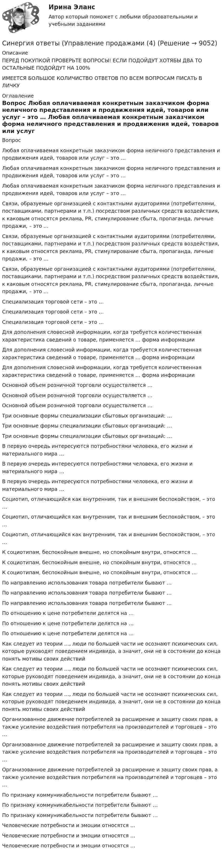      
          Описание
          ПЕРЕД ПОКУПКОЙ ПРОВЕРЬТЕ ВОПРОСЫ! ЕСЛИ ПОДОЙДУТ ХОТЯБЫ ДВА ТО ОСТАЛЬНЫЕ ПОДОЙДУТ НА 100%ИМЕЕТСЯ БОЛЬШОЕ КОЛИЧИСТВО ОТВЕТОВ ПО ВСЕМ ВОПРОСАМ ПИСАТЬ В ЛИЧКУ 
          Оглавление
          Вопрос Любая оплачиваемая конкретным заказчиком форма неличного представления и продвижения идей, товаров или услуг – это … Любая оплачиваемая конкретным заказчиком форма неличного представления и продвижения идей, товаров или услуг – это … Любая оплачиваемая конкретным заказчиком форма неличного представления и продвижения идей, товаров или услуг – это … Связи, образуемые организацией с контактными аудиториями (потребителями, поставщиками, партнерами и т.п.) посредством различных средств воздействия, к каковым относятся реклама, PR, стимулирование сбыта, пропаганда, личные продажи, – это … Связи, образуемые организацией с контактными аудиториями (потребителями, поставщиками, партнерами и т.п.) посредством различных средств воздействия, к каковым относятся реклама, PR, стимулирование сбыта, пропаганда, личные продажи, – это … Связи, образуемые организацией с контактными аудиториями (потребителями, поставщиками, партнерами и т.п.) посредством различных средств воздействия, к каковым относятся реклама, PR, стимулирование сбыта, пропаганда, личные продажи, – это … Специализация торговой сети – это … Специализация торговой сети – это … Специализация торговой сети – это … Для дополнения словесной информации, когда требуется количественная характеристика сведений о товаре, применяется … форма информации Для дополнения словесной информации, когда требуется количественная характеристика сведений о товаре, применяется … форма информации Для дополнения словесной информации, когда требуется количественная характеристика сведений о товаре, применяется … форма информации Основной объем розничной торговли осуществляется … Основной объем розничной торговли осуществляется … Основной объем розничной торговли осуществляется … Три основные формы специализации сбытовых организаций: … Три основные формы специализации сбытовых организаций: … Три основные формы специализации сбытовых организаций: … В первую очередь интересуются потребностями человека, его жизни и материального мира … В первую очередь интересуются потребностями человека, его жизни и материального мира … В первую очередь интересуются потребностями человека, его жизни и материального мира … Социотип, отличающийся как внутренним, так и внешним беспокойством, – это … Социотип, отличающийся как внутренним, так и внешним беспокойством, – это … Социотип, отличающийся как внутренним, так и внешним беспокойством, – это … К социотипам, беспокойным внешне, но спокойным внутри, относятся … К социотипам, беспокойным внешне, но спокойным внутри, относятся … К социотипам, беспокойным внешне, но спокойным внутри, относятся … По направлению использования товара потребители бывают … По направлению использования товара потребители бывают … По направлению использования товара потребители бывают … По отношению к цене потребители делятся на … По отношению к цене потребители делятся на … По отношению к цене потребители делятся на … Как следует из теории …, люди по большей части не осознают психических сил, которые руководят поведением индивида, а значит, они не в состоянии до конца понять мотивы своих действий Как следует из теории …, люди по большей части не осознают психических сил, которые руководят поведением индивида, а значит, они не в состоянии до конца понять мотивы своих действий Как следует из теории …, люди по большей части не осознают психических сил, которые руководят поведением индивида, а значит, они не в состоянии до конца понять мотивы своих действий Организованное движение потребителей за расширение и защиту своих прав, а также усиление воздействия потребителя на производителей и торговцев – это … Организованное движение потребителей за расширение и защиту своих прав, а также усиление воздействия потребителя на производителей и торговцев – это … Организованное движение потребителей за расширение и защиту своих прав, а также усиление воздействия потребителя на производителей и торговцев – это … По признаку коммуникабельности потребители бывают … По признаку коммуникабельности потребители бывают … По признаку коммуникабельности потребители бывают … Человеческие потребности и эмоции относятся … Человеческие потребности и эмоции относятся … Человеческие потребности и эмоции относятся … 
            
            
            Синергия ответы (Управление продажами (3)Синергия ответы (Управление продажами (4)Синергия ответы (Управление продажами в гостиничном и ресторанном бизнесе)Синергия ответы (управление проектами)Синергия ответы (Управление проектами (1)Синергия ответы (Управление рисками _ Риск-менеджмент)Синергия ответы (Управление стрессами (1)Синергия ответы (управление качеством в машиностроении)Синергия ответы (Управление контентом в организации)Синергия ответы (Управление личной карьерой (1)Синергия ответы (Управление личной карьерой (2)Синергия ответы (Управление личной карьерой (3)Синергия ответы (Управление личной карьерой (4)Синергия ответы (Управление продажами (1)