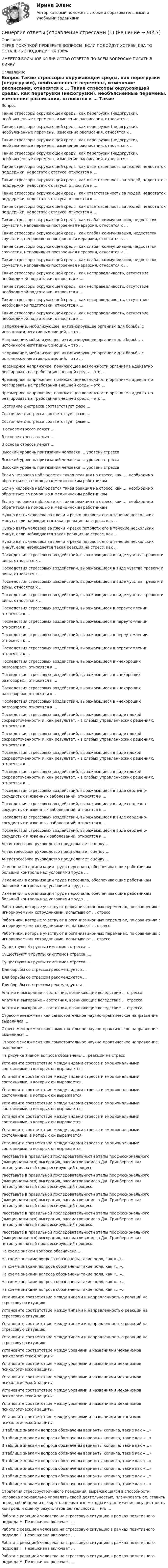      
          Описание
          ПЕРЕД ПОКУПКОЙ ПРОВЕРЬТЕ ВОПРОСЫ! ЕСЛИ ПОДОЙДУТ ХОТЯБЫ ДВА ТО ОСТАЛЬНЫЕ ПОДОЙДУТ НА 100%ИМЕЕТСЯ БОЛЬШОЕ КОЛИЧИСТВО ОТВЕТОВ ПО ВСЕМ ВОПРОСАМ ПИСАТЬ В ЛИЧКУ 
          Оглавление
          Вопрос Такие стрессоры окружающей среды, как перегрузки (недогрузки), необъясненные перемены, изменение расписания, относятся к … Такие стрессоры окружающей среды, как перегрузки (недогрузки), необъясненные перемены, изменение расписания, относятся к … Такие стрессоры окружающей среды, как перегрузки (недогрузки), необъясненные перемены, изменение расписания, относятся к … Такие стрессоры окружающей среды, как перегрузки (недогрузки), необъясненные перемены, изменение расписания, относятся к … Такие стрессоры окружающей среды, как ответственность за людей, недостаток поддержки, недостаток статуса, относятся к … Такие стрессоры окружающей среды, как ответственность за людей, недостаток поддержки, недостаток статуса, относятся к … Такие стрессоры окружающей среды, как ответственность за людей, недостаток поддержки, недостаток статуса, относятся к … Такие стрессоры окружающей среды, как ответственность за людей, недостаток поддержки, недостаток статуса, относятся к … Такие стрессоры окружающей среды, как слабая коммуникация, недостаток соучастия, неправильно построенная иерархия, относятся к … Такие стрессоры окружающей среды, как слабая коммуникация, недостаток соучастия, неправильно построенная иерархия, относятся к … Такие стрессоры окружающей среды, как слабая коммуникация, недостаток соучастия, неправильно построенная иерархия, относятся к … Такие стрессоры окружающей среды, как слабая коммуникация, недостаток соучастия, неправильно построенная иерархия, относятся к … Такие стрессоры окружающей среды, как несправедливость, отсутствие необходимой подготовки, относятся к … Такие стрессоры окружающей среды, как несправедливость, отсутствие необходимой подготовки, относятся к … Такие стрессоры окружающей среды, как несправедливость, отсутствие необходимой подготовки, относятся к … Такие стрессоры окружающей среды, как несправедливость, отсутствие необходимой подготовки, относятся к … Напряжение, мобилизующее, активизирующее организм для борьбы с источником негативных эмоций, – это … Напряжение, мобилизующее, активизирующее организм для борьбы с источником негативных эмоций, – это … Напряжение, мобилизующее, активизирующее организм для борьбы с источником негативных эмоций, – это … Чрезмерное напряжение, понижающее возможности организма адекватно реагировать на требования внешней среды – это … Чрезмерное напряжение, понижающее возможности организма адекватно реагировать на требования внешней среды – это … Чрезмерное напряжение, понижающее возможности организма адекватно реагировать на требования внешней среды – это … Состояние дистресса соответствует фазе … Состояние дистресса соответствует фазе … Состояние дистресса соответствует фазе … В основе стресса лежат … В основе стресса лежат … В основе стресса лежат … Высокий уровень притязаний человека … уровень стресса Высокий уровень притязаний человека … уровень стресса Высокий уровень притязаний человека … уровень стресса Если у человека наблюдается такая реакция на стресс, как …, необходимо обратиться за помощью к медицинским работникам Если у человека наблюдается такая реакция на стресс, как …, необходимо обратиться за помощью к медицинским работникам Если у человека наблюдается такая реакция на стресс, как …, необходимо обратиться за помощью к медицинским работникам Нужно взять человека за плечи и резко потрясти его в течение нескольких минут, если наблюдается такая реакция на стресс, как … Нужно взять человека за плечи и резко потрясти его в течение нескольких минут, если наблюдается такая реакция на стресс, как … Нужно взять человека за плечи и резко потрясти его в течение нескольких минут, если наблюдается такая реакция на стресс, как … Последствия стрессовых воздействий, выражающиеся в виде чувства тревоги и вины, относятся к … Последствия стрессовых воздействий, выражающиеся в виде чувства тревоги и вины, относятся к … Последствия стрессовых воздействий, выражающиеся в виде чувства тревоги и вины, относятся к … Последствия стрессовых воздействий, выражающиеся в виде чувства тревоги и вины, относятся к … Последствия стрессовых воздействий, выражающиеся в переутомлении, относятся к … Последствия стрессовых воздействий, выражающиеся в переутомлении, относятся к … Последствия стрессовых воздействий, выражающиеся в переутомлении, относятся к … Последствия стрессовых воздействий, выражающиеся в переутомлении, относятся к … Последствия стрессовых воздействий, выражающиеся в «нехороших разговорах», относятся к … Последствия стрессовых воздействий, выражающиеся в «нехороших разговорах», относятся к … Последствия стрессовых воздействий, выражающиеся в «нехороших разговорах», относятся к … Последствия стрессовых воздействий, выражающиеся в «нехороших разговорах», относятся к … Последствия стрессовых воздействий, выражающиеся в виде плохой сосредоточенности и, как результат, – в слабых управленческих решениях, относятся к … Последствия стрессовых воздействий, выражающиеся в виде плохой сосредоточенности и, как результат, – в слабых управленческих решениях, относятся к … Последствия стрессовых воздействий, выражающиеся в виде плохой сосредоточенности и, как результат, – в слабых управленческих решениях, относятся к … Последствия стрессовых воздействий, выражающиеся в виде плохой сосредоточенности и, как результат, – в слабых управленческих решениях, относятся к … Последствия стрессовых воздействий, выражающиеся в виде сердечно-сосудистых и язвенных заболеваний, относятся к … Последствия стрессовых воздействий, выражающиеся в виде сердечно-сосудистых и язвенных заболеваний, относятся к … Последствия стрессовых воздействий, выражающиеся в виде сердечно-сосудистых и язвенных заболеваний, относятся к … Последствия стрессовых воздействий, выражающиеся в виде сердечно-сосудистых и язвенных заболеваний, относятся к … Антистрессовое руководство предполагает оценку … Антистрессовое руководство предполагает оценку … Антистрессовое руководство предполагает оценку … Изменения в организации труда персонала, обеспечивающие работникам больший контроль над условиями труда … Изменения в организации труда персонала, обеспечивающие работникам больший контроль над условиями труда … Изменения в организации труда персонала, обеспечивающие работникам больший контроль над условиями труда … Работники, которые участвуют в организационных переменах, по сравнению с игнорируемыми сотрудниками, испытывают … стресс Работники, которые участвуют в организационных переменах, по сравнению с игнорируемыми сотрудниками, испытывают … стресс Работники, которые участвуют в организационных переменах, по сравнению с игнорируемыми сотрудниками, испытывают … стресс Существуют 4 группы симптомов стресса: … Существуют 4 группы симптомов стресса: … Существуют 4 группы симптомов стресса: … Для борьбы со стрессом рекомендуется … Для борьбы со стрессом рекомендуется … Для борьбы со стрессом рекомендуется … Апатия и выгорание – состояния, возникающие вследствие … стресса Апатия и выгорание – состояния, возникающие вследствие … стресса Апатия и выгорание – состояния, возникающие вследствие … стресса Стресс-менеджмент как самостоятельное научно-практическое направление выделился … Стресс-менеджмент как самостоятельное научно-практическое направление выделился … Стресс-менеджмент как самостоятельное научно-практическое направление выделился … На рисунке знаком вопроса обозначены … реакции на стресс  Установите соответствие между видами стресса и эмоциональными состояниями, в которых он выражается: Установите соответствие между видами стресса и эмоциональными состояниями, в которых он выражается: Установите соответствие между видами стресса и эмоциональными состояниями, в которых он выражается: Установите соответствие между видами стресса и эмоциональными состояниями, в которых он выражается: Установите соответствие между видами стресса и эмоциональными состояниями, в которых он выражается: Установите соответствие между видами стресса и эмоциональными состояниями, в которых он выражается: Установите соответствие между видами стресса и эмоциональными состояниями, в которых он выражается: Расставьте в правильной последовательности этапы профессионального (эмоционального) выгорания, рассматриваемого Дж. Гринбергом как пятиступенчатый прогрессирующий процесс: Расставьте в правильной последовательности этапы профессионального (эмоционального) выгорания, рассматриваемого Дж. Гринбергом как пятиступенчатый прогрессирующий процесс: Расставьте в правильной последовательности этапы профессионального (эмоционального) выгорания, рассматриваемого Дж. Гринбергом как пятиступенчатый прогрессирующий процесс: Расставьте в правильной последовательности этапы профессионального (эмоционального) выгорания, рассматриваемого Дж. Гринбергом как пятиступенчатый прогрессирующий процесс: Расставьте в правильной последовательности этапы профессионального (эмоционального) выгорания, рассматриваемого Дж. Гринбергом как пятиступенчатый прогрессирующий процесс: На схеме знаком вопроса обозначена … На схеме знаками вопроса обозначены такие поля, как «…»… На схеме знаками вопроса обозначены такие поля, как «…»… На схеме знаками вопроса обозначены такие поля, как «…»… На схеме знаками вопроса обозначены такие поля, как «…»… На схеме знаками вопроса обозначены такие поля, как «…»… Установите соответствие между типами и направленностью реакций на стрессовую ситуацию: Установите соответствие между типами и направленностью реакций на стрессовую ситуацию: Установите соответствие между типами и направленностью реакций на стрессовую ситуацию: Установите соответствие между типами и направленностью реакций на стрессовую ситуацию: Установите соответствие между уровнями и названиями механизмов психологической защиты: Установите соответствие между уровнями и названиями механизмов психологической защиты: Установите соответствие между уровнями и названиями механизмов психологической защиты: Установите соответствие между уровнями и названиями механизмов психологической защиты: Установите соответствие между уровнями и названиями механизмов психологической защиты: Установите соответствие между уровнями и названиями механизмов психологической защиты: В таблице знаками вопроса обозначены варианты копинга, такие как «…» В таблице знаками вопроса обозначены варианты копинга, такие как «…» В таблице знаками вопроса обозначены варианты копинга, такие как «…» В таблице знаками вопроса обозначены варианты копинга, такие как «…» В таблице знаками вопроса обозначены варианты копинга, такие как «…» В таблице знаками вопроса обозначены варианты копинга, такие как «…» В таблице знаками вопроса обозначены варианты копинга, такие как «…» В таблице знаками вопроса обозначены варианты копинга, такие как «…» Стратегия стрессоустойчивого поведения, выражающаяся в способности человека произвольно управлять своей деятельностью, планировать ее, ставить перед собой цели и выбирать адекватные методы их достижения, осуществлять контроль и оценку результатов деятельности, – это … Работа с реакцией человека на стрессовую ситуацию в рамках позитивного подхода Н. Пезешкиана включает … Работа с реакцией человека на стрессовую ситуацию в рамках позитивного подхода Н. Пезешкиана включает … Работа с реакцией человека на стрессовую ситуацию в рамках позитивного подхода Н. Пезешкиана включает … Работа с реакцией человека на стрессовую ситуацию в рамках позитивного подхода Н. Пезешкиана включает … 
            
            
            Синергия ответы (Управление рисками _ Риск-менеджмент)Синергия ответы (Управление стрессами (1)Синергия ответы (Управление стрессами (2)Синергия ответы (Управление строительными проектами)Синергия ответы (Управление техносферной безопасностью)Синергия ответы (Управление финансовыми потоками)Синергия ответы (Управление финансовыми рисками)Синергия ответы (Управление личной карьерой (4)Синергия ответы (Управление продажами (1)Синергия ответы (Управление продажами (2)Синергия ответы (Управление продажами (3)Синергия ответы (Управление продажами (4)Синергия ответы (Управление продажами в гостиничном и ресторанном бизнесе)Синергия ответы (управление проектами)