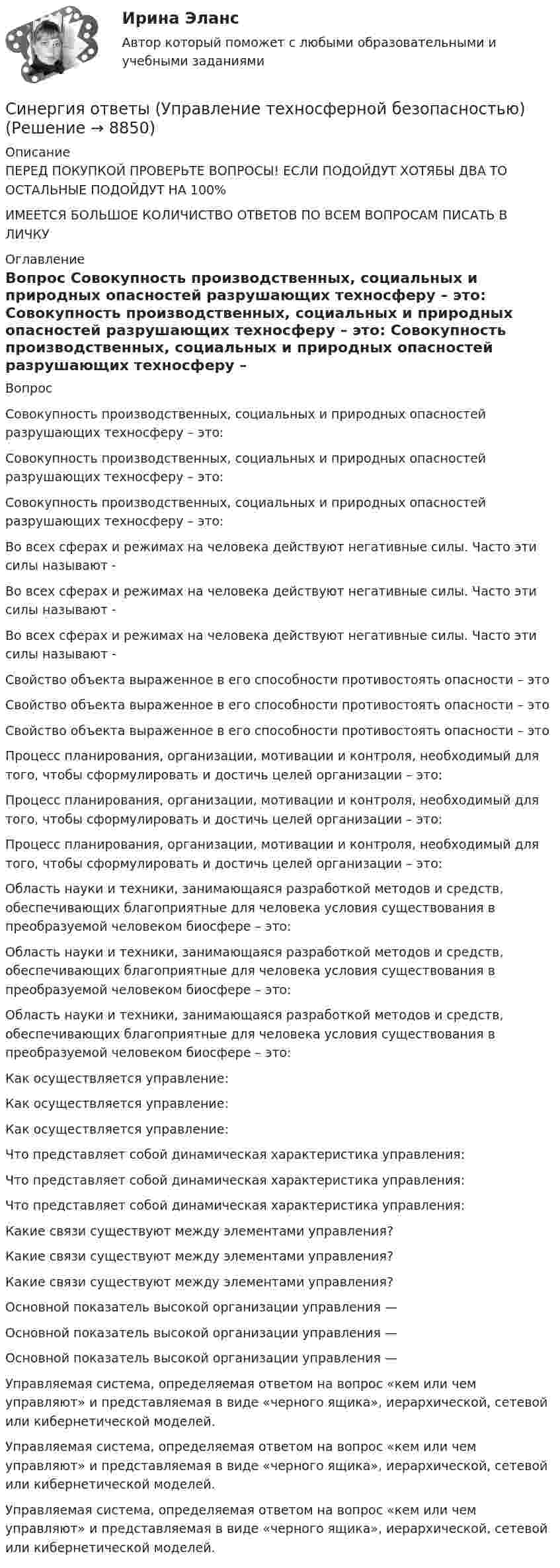      
          Описание
          ПЕРЕД ПОКУПКОЙ ПРОВЕРЬТЕ ВОПРОСЫ! ЕСЛИ ПОДОЙДУТ ХОТЯБЫ ДВА ТО ОСТАЛЬНЫЕ ПОДОЙДУТ НА 100%ИМЕЕТСЯ БОЛЬШОЕ КОЛИЧИСТВО ОТВЕТОВ ПО ВСЕМ ВОПРОСАМ ПИСАТЬ В ЛИЧКУ 
          Оглавление
          Вопрос Совокупность производственных, социальных и природных опасностей разрушающих техносферу – это: Совокупность производственных, социальных и природных опасностей разрушающих техносферу – это: Совокупность производственных, социальных и природных опасностей разрушающих техносферу – это: Во всех сферах и режимах на человека действуют негативные силы. Часто эти силы называют - Во всех сферах и режимах на человека действуют негативные силы. Часто эти силы называют - Во всех сферах и режимах на человека действуют негативные силы. Часто эти силы называют - Свойство объекта выраженное в его способности противостоять опасности – это Свойство объекта выраженное в его способности противостоять опасности – это Свойство объекта выраженное в его способности противостоять опасности – это Процесс планирования, организации, мотивации и контроля, необходимый для того, чтобы сформулировать и достичь целей организации – это: Процесс планирования, организации, мотивации и контроля, необходимый для того, чтобы сформулировать и достичь целей организации – это: Процесс планирования, организации, мотивации и контроля, необходимый для того, чтобы сформулировать и достичь целей организации – это: Область науки и техники, занимающаяся разработкой методов и средств, обеспечивающих благоприятные для человека условия существования в преобразуемой человеком биосфере – это: Область науки и техники, занимающаяся разработкой методов и средств, обеспечивающих благоприятные для человека условия существования в преобразуемой человеком биосфере – это: Область науки и техники, занимающаяся разработкой методов и средств, обеспечивающих благоприятные для человека условия существования в преобразуемой человеком биосфере – это: Как осуществляется управление: Как осуществляется управление: Как осуществляется управление: Что представляет собой динамическая характеристика управления: Что представляет собой динамическая характеристика управления: Что представляет собой динамическая характеристика управления: Какие связи существуют между элементами управления? Какие связи существуют между элементами управления? Какие связи существуют между элементами управления? Основной показатель высокой организации управления — Основной показатель высокой организации управления — Основной показатель высокой организации управления — Управляемая система, определяемая ответом на вопрос «кем или чем управляют» и представляемая в виде «черного ящика», иерархической, сетевой или кибернетической моделей. Управляемая система, определяемая ответом на вопрос «кем или чем управляют» и представляемая в виде «черного ящика», иерархической, сетевой или кибернетической моделей. Управляемая система, определяемая ответом на вопрос «кем или чем управляют» и представляемая в виде «черного ящика», иерархической, сетевой или кибернетической моделей. 
            
            
            Синергия ответы (Управление строительными проектами)Синергия ответы (Управление техносферной безопасностью)Синергия ответы (Управление финансовыми потоками)Синергия ответы (Управление финансовыми рисками)Синергия ответы (Управление человеческими ресурсами)Синергия ответы (Управление человеческими ресурсами в HoReCa)Синергия ответы (Управление энергетическим бизнесом)Синергия ответы (Управление продажами (3)Синергия ответы (Управление продажами (4)Синергия ответы (Управление продажами в гостиничном и ресторанном бизнесе)Синергия ответы (управление проектами)Синергия ответы (Управление проектами (1)Синергия ответы (Управление рисками _ Риск-менеджмент)Синергия ответы (Управление стрессами (1)