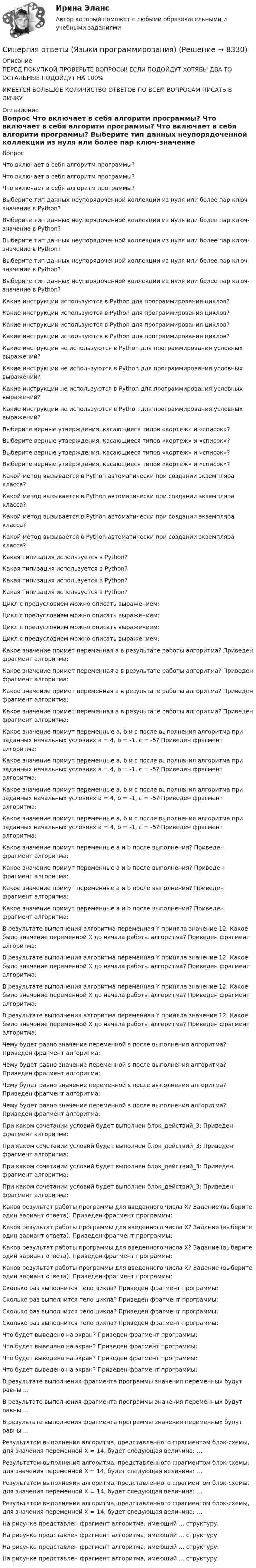      
          Описание
          ПЕРЕД ПОКУПКОЙ ПРОВЕРЬТЕ ВОПРОСЫ! ЕСЛИ ПОДОЙДУТ ХОТЯБЫ ДВА ТО ОСТАЛЬНЫЕ ПОДОЙДУТ НА 100%ИМЕЕТСЯ БОЛЬШОЕ КОЛИЧИСТВО ОТВЕТОВ ПО ВСЕМ ВОПРОСАМ ПИСАТЬ В ЛИЧКУ 
          Оглавление
          Вопрос Что включает в себя алгоритм программы? Что включает в себя алгоритм программы? Что включает в себя алгоритм программы? Выберите тип данных неупорядоченной коллекции из нуля или более пар ключ-значение в Python? Выберите тип данных неупорядоченной коллекции из нуля или более пар ключ-значение в Python? Выберите тип данных неупорядоченной коллекции из нуля или более пар ключ-значение в Python? Выберите тип данных неупорядоченной коллекции из нуля или более пар ключ-значение в Python? Выберите тип данных неупорядоченной коллекции из нуля или более пар ключ-значение в Python? Какие инструкции используются в Python для программирования циклов? Какие инструкции используются в Python для программирования циклов? Какие инструкции используются в Python для программирования циклов? Какие инструкции используются в Python для программирования циклов? Какие инструкции не используются в Python для программирования условных выражений? Какие инструкции не используются в Python для программирования условных выражений? Какие инструкции не используются в Python для программирования условных выражений? Какие инструкции не используются в Python для программирования условных выражений? Выберите верные утверждения, касающиеся типов «кортеж» и «список»? Выберите верные утверждения, касающиеся типов «кортеж» и «список»? Выберите верные утверждения, касающиеся типов «кортеж» и «список»? Выберите верные утверждения, касающиеся типов «кортеж» и «список»? Какой метод вызывается в Python автоматически при создании экземпляра класса? Какой метод вызывается в Python автоматически при создании экземпляра класса? Какой метод вызывается в Python автоматически при создании экземпляра класса? Какой метод вызывается в Python автоматически при создании экземпляра класса? Какая типизация используется в Python? Какая типизация используется в Python? Какая типизация используется в Python? Какая типизация используется в Python? Цикл с предусловием можно описать выражением: Цикл с предусловием можно описать выражением: Цикл с предусловием можно описать выражением: Цикл с предусловием можно описать выражением: Какое значение примет переменная a в результате работы алгоритма? Приведен фрагмент алгоритма:  Какое значение примет переменная a в результате работы алгоритма? Приведен фрагмент алгоритма:  Какое значение примет переменная a в результате работы алгоритма? Приведен фрагмент алгоритма:  Какое значение примет переменная a в результате работы алгоритма? Приведен фрагмент алгоритма:  Какое значение примут переменные a, b и c после выполнения алгоритма при заданных начальных условиях a = 4, b = -1, c = -5? Приведен фрагмент алгоритма:  Какое значение примут переменные a, b и c после выполнения алгоритма при заданных начальных условиях a = 4, b = -1, c = -5? Приведен фрагмент алгоритма:  Какое значение примут переменные a, b и c после выполнения алгоритма при заданных начальных условиях a = 4, b = -1, c = -5? Приведен фрагмент алгоритма:  Какое значение примут переменные a, b и c после выполнения алгоритма при заданных начальных условиях a = 4, b = -1, c = -5? Приведен фрагмент алгоритма:  Какое значение примут переменные a и b после выполнения? Приведен фрагмент алгоритма:  Какое значение примут переменные a и b после выполнения? Приведен фрагмент алгоритма:  Какое значение примут переменные a и b после выполнения? Приведен фрагмент алгоритма:  Какое значение примут переменные a и b после выполнения? Приведен фрагмент алгоритма:  В результате выполнения алгоритма переменная Y приняла значение 12. Какое было значение переменной X до начала работы алгоритма? Приведен фрагмент алгоритма:  В результате выполнения алгоритма переменная Y приняла значение 12. Какое было значение переменной X до начала работы алгоритма? Приведен фрагмент алгоритма:  В результате выполнения алгоритма переменная Y приняла значение 12. Какое было значение переменной X до начала работы алгоритма? Приведен фрагмент алгоритма:  В результате выполнения алгоритма переменная Y приняла значение 12. Какое было значение переменной X до начала работы алгоритма? Приведен фрагмент алгоритма:  Чему будет равно значение переменной s после выполнения алгоритма? Приведен фрагмент алгоритма:  Чему будет равно значение переменной s после выполнения алгоритма? Приведен фрагмент алгоритма:  Чему будет равно значение переменной s после выполнения алгоритма? Приведен фрагмент алгоритма:  Чему будет равно значение переменной s после выполнения алгоритма? Приведен фрагмент алгоритма:  При каком сочетании условий будет выполнен блок_действий_3: Приведен фрагмент алгоритма:  При каком сочетании условий будет выполнен блок_действий_3: Приведен фрагмент алгоритма:  При каком сочетании условий будет выполнен блок_действий_3: Приведен фрагмент алгоритма:  При каком сочетании условий будет выполнен блок_действий_3: Приведен фрагмент алгоритма:  Каков результат работы программы для введенного числа X? Задание (выберите один вариант ответа). Приведен фрагмент программы:  Каков результат работы программы для введенного числа X? Задание (выберите один вариант ответа). Приведен фрагмент программы:  Каков результат работы программы для введенного числа X? Задание (выберите один вариант ответа). Приведен фрагмент программы:  Каков результат работы программы для введенного числа X? Задание (выберите один вариант ответа). Приведен фрагмент программы:  Сколько раз выполнится тело цикла? Приведен фрагмент программы:  Сколько раз выполнится тело цикла? Приведен фрагмент программы:  Сколько раз выполнится тело цикла? Приведен фрагмент программы:  Сколько раз выполнится тело цикла? Приведен фрагмент программы:  Что будет выведено на экран? Приведен фрагмент программы:  Что будет выведено на экран? Приведен фрагмент программы:  Что будет выведено на экран? Приведен фрагмент программы:  Что будет выведено на экран? Приведен фрагмент программы:  В результате выполнения фрагмента программы значения переменных будут равны …  В результате выполнения фрагмента программы значения переменных будут равны …  В результате выполнения фрагмента программы значения переменных будут равны …  Результатом выполнения алгоритма, представленного фрагментом блок-схемы, для значения переменной Х = 14, будет следующая величина: …  Результатом выполнения алгоритма, представленного фрагментом блок-схемы, для значения переменной Х = 14, будет следующая величина: …  Результатом выполнения алгоритма, представленного фрагментом блок-схемы, для значения переменной Х = 14, будет следующая величина: …  Результатом выполнения алгоритма, представленного фрагментом блок-схемы, для значения переменной Х = 14, будет следующая величина: …  На рисунке представлен фрагмент алгоритма, имеющий … структуру.  На рисунке представлен фрагмент алгоритма, имеющий … структуру.  На рисунке представлен фрагмент алгоритма, имеющий … структуру.  На рисунке представлен фрагмент алгоритма, имеющий … структуру.  
            
            
            Синергия ответы (Юрисдикционные документы)Синергия ответы (Языки программирования)Синергия Оценка стоимости земли 50 из 50 баллов, задачи решение (подробное) все задачи 10 задач[Синергия] Оценочная деятельность.Тест Синергия 2022г[Синергия] Подготовка детей к школе (ТЕСТ ОТВЕТЫ) Университет Синергия[Синергия] Поликультурное образование.Тест Синергия 2022г (Сборник 41 вопрос)[СИНЕРГИЯ] Построение объединённых масштабируемых сетей - Ответы на тестСинергия ответы (Электроснабжение с основами электротехники)Синергия ответы (Электротехника, электроника и схемотехника1)Синергия ответы (Электротехника, электроника и схемотехника2)Синергия ответы (Электротехническое и конструкционное материаловедение)Синергия ответы (Электроэнергетические системы и сети)Синергия ответы (Электроэнергетические системы и сети)Синергия ответы (Энергетика история и перспективы развития электроэнергетики)