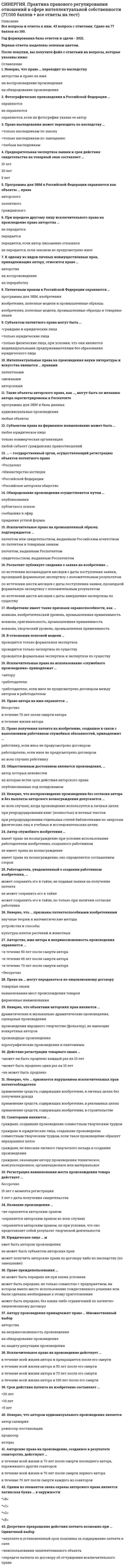     
          Описание
          Все вопросы и ответы к ним (в одной попытке 25 вопросов). Полная база. 30 вопросов с ответами.Сдано на 76 баллов из 100. Год формирования базы ответов и сдачи - 2021.Верные ответы выделены зеленым цветом.После покупки, вы получите файл с ответами на вопросы, которые указаны ниже: 
          Оглавление
          1. К объектам, которым предоставляется правовая охрана как результатам интеллектуальной деятельности или средствам индивидуализации, следует отнести … недвижимое имуществоидею фирменное наименованиетоварный знакнаучное открытие2. Результат интеллектуальной деятельности может одновременно использоваться … только одним лицомгруппой лиц до 10 человекгруппой лиц до 100 человекнеограниченным кругом лиц3. Право автора произведения изобразительного искусства требовать от собственника оригинала произведения предоставления возможности осуществлять право на воспроизведение своего произведения – это право …  доступаследованияна вознаграждениена обнародование4. В случаях, предусмотренных Гражданским кодексом РФ, суд может по требованию заинтересованного лица принять решение о предоставлении этому лицу на указанных в решении суда условиях права использования результата интеллектуальной деятельности, исключительное право на который принадлежит другому лицу (… лицензия)5. Петров собирает и публикует (в сети Интернет) отрывки из литературных произведений, написанных классиками отечественной и зарубежной литературы, а также современными авторами. При этом он указывает только название книги и автора. Первоисточник был указан не во всех случаях, например, с какого сайта взят отрывок – т.е. где он уже опубликован раньше, когда и каким издательством была выпущена книга и т.д. Также не были указаны переводчики зарубежных произведений. Насколько правомерны такие действия Петрова? Дайте развернутый ответ.произведения, написанные классиками и перешедшие в общественное достояние (истекло 70 лет после смерти автора) могут использоваться свободно любым лицом без выплаты авторского вознаграждения. Но при этом должны соблюдаться право авторства, право на имя, право на защиту репутации. Что касается современных произведений, являющихся охраняемыми в соответствии с Законом, то в данном случае такое использование произведений является незаконным и лица, таким образом использующие произведения подлежат ответственности в соответствии с законодательством РФ. Аналогичное положение распространяется и права переводчиков иностранных произведенийиспользование современных произведений законно только на основании заключения авторского договора с автором (правообладателем исключительных прав). Все произведения, включая произведения, написанные классиками, не могут свободно использоваться без выплаты авторского вознаграждения. Такое использование произведений является незаконным и лица, таким образом использующие произведения подлежат ответственности в соответствии с законодательством РФ. Аналогичное положение распространяется и на права переводчиков иностранных произведенийпроизведения, написанные классиками и перешедшие в общественное достояние (истекло 70 лет после смерти автора) могут использоваться свободно любым лицом без выплаты авторского вознаграждения. Но при этом должны соблюдаться право авторства, право на имя, право на защиту репутации. Что касается современных произведений, являющихся охраняемыми в соответствии с Законом, то в данном случае такое использование может быть законным только на основании заключения авторского договора с автором (правообладателем исключительных прав). Если эти требования законодательства не соблюдаются, то такое использование произведений является незаконным и лица, таким образом использующие произведения подлежат ответственности в соответствии с законодательством РФ. Данное положение не распространяется на права6. Установите соответствие мер защиты, применяемых независимо от наличия вины или только при наличии вины нарушителя интеллектуальных прав, и их примеров:  A. меры защиты, применяемые независимо от наличия вины нарушителя интеллектуальных правB. меры защиты, применяемые только при наличии вины нарушителя интеллектуальных правC. признание праваD. пресечение действий, нарушаюE. возмещение убытковF. компенсация вместо убытковG. компенсация морального вредаH. публикация решения суда о допущенном нарушенииI. ликвидация юридического лица или прекращение деятельности индивидуального предпринимателя7. Произведениям как объектам авторских прав правовая охрана предоставляется с момента …  появления у автора творческого замыславоплощения произведения в какой-либо объективной формеобнародования произведениягосударственной регистрации произведения8. Решение внешнего вида изделия промышленного или кустарно-ремесленного производства – это …9. … является объектом, при подготовке которого к публикации автор имеет право на отзыв  Программа для электронно-вычислительных машин (ЭВМ)Служебное произведениеНаучная монография10. Автор произведения изобразительного искусства вправе требовать от собственника оригинала произведения предоставления возможности осуществлять право … к этому произведению11. На принадлежащее автору исключительное право на произведение обращение взыскания …  в любом случае не допускается допускается в любом случае допускается только в случае если исключительное право на конкретное произведение являлось предметом залога12. Договор передачи исключительного права на патент составляется в …  простой письменной форме и не подлежит государственной регистрации нотариально удостоверенной форме простой письменной форме и подлежит государственной регистрации простой письменной или устной форме13. К охраняемым средствам индивидуализации относятся …  произведения науки, литературы и искусствакоммерческие обозначениясекреты производстваселекционные достижения14. Патентообладателем служебного изобретения при отсутствии договора …  являются автор и работодатель совместноявляется работодательявляются автор и лицо, оказавшее ему финансовую помощьявляется автор15. Исключительное право на произведение действует в течение всей жизни автора и …  семидесяти лет, считая с 1 января года, следующего за годом смерти авторапятидесяти лет, считая с 1 января года, следующего за годом смерти авторасемидесяти лет, считая со дня смерти авторапятидесяти лет, считая со дня смерти автора16. Договор, по которому лицензиату предоставляется право использования результата интеллектуальной деятельности или средства индивидуализации с сохранением за лицензиаром права выдачи лицензии другим лицам, является …  договором исключительной лицензиидоговором неисключительной (простой) лицензиисублицензионным договоромдоговором коммерческой концессии17. Неверно, что … относят к институтам права интеллектуальной собственности:  авторское право и смежные праваконкурсное правопатентное правоинститут средств индивидуализации юридических лиц, товаров, работ, услуг18. К результатам интеллектуальной деятельности относятся … товарные знаки и знаки обслуживанияюридические услугипроизведения прикладного искусствасекреты производства (ноу-хау)фонограммымузыкальные19. Ведение дел с федеральным органом исполнительной власти по интеллектуальной собственности может осуществляться заявителем, правообладателем, иным лицом самостоятельно, или через … зарегистрированного в указанном федеральном органе, или через иного представителя20. Необнародованное произведение…  переходит в общественное достояние после прекращения действия исключительного праване переходит в общественное достояние после прекращения действия исключительного праване подлежит правовой охранене может перейти в общественное достояние ни при каких условиях21. Правовая охрана таких результатов интеллектуальной деятельности, как …, возникает в силу факта их создания литературные произведенияизобретениякомпьютерные программыфотографиипромышленные образцы22. Права организаций эфирного или кабельного вещания признаются …  в случае осуществления вещания с помощью передатчиков, расположенных вне территории РФ, без дополнительных условийесли организация имеет официальное местонахождение на территории РФ и осуществляет вещание с помощью передатчиков, расположенных на ее территориив соответствии с учредительными документами организациитолько в случае если организация осуществляет вещание с помощью передатчиков, расположенных на ее территории23. Исключительное право на полезную модель, промышленный образец и удостоверяющий это право патент действуют … с даты подачи заявки на выдачу патента в Роспатент  двадцать летдесять летпять лет24. Сопоставляя понятия «интеллектуальные права», «личные неимущественные права автора» и «исключительные права патентообладателя», можно утверждать, что «…» – это самое широкое понятие, охватывающее все остальные  интеллектуальные праваличные неимущественные права автораисключительные права патентообладателя25. При письменном согласии лицензиара лицензиат может предоставить право использования результата интеллектуальной деятельности или средства индивидуализации другому лицу (…)26. При публичной перепродаже произведения изобразительного искусства автор произведения …  никакими правами не обладаетобладает правом на половину перепродажной цены независимо от ее величиныимеет право при перепродаже по цене, превышающей предыдущую не менее чем на 20 %, на вознаграждение в размере 5 % от перепродажной ценыобладает правом на разницу между первой стоимостью и перепродажной ценойобладает правом на разницу между первой стоимостью и перепродажной ценой27. Установите, что относится к объектам авторского права, а что – к результатам интеллектуальной деятельности, не охраняемым авторским правом: A. объекты авторского праваB. результаты интеллектуальной деятельности, не охраняемые авторским правомC. идеи, концепции, принципы, методы, открытия, фактыD. литературные, драматические, сценарные произведенияE. произведения живописи, скульптуры, дизайнаF. музыкальные, аудиовизуальные, фотографические произведенияG. произведения народного творчества (фольклор), не имеющие конкретных авторов H. произведения архитектуры, садово-паркового искусстваI. географические и другие карты, планы, эскизы и пластические произведения, относящиеся к географии, топографии и к другим наукамJ. сообщения о событиях и фактыL. программы для электронно-вычислительных машин (ЭВМ)28. Не могут являться изобретениями …  устройства, вещества, штаммы микроорганизмов, культуры клеток растений и животныхпроцессы осуществления действий над материальными объектами с помощью материальных средствоткрытия, научные теории, математические методы, правила и методы игр, правила интеллектуальной или хозяйственной деятельности29. Заявка на регистрацию товарного знака подается в …  Федеральную службу по интеллектуальной собственности, патентам и товарным знакамГосударственную торговую инспекциюместные органы властиПатентное ведомство РФ30. По договору об отчуждении исключительного права одна сторона (правообладатель) передает или обязуется передать принадлежащее ей исключительное право на … интеллектуальной деятельности или средство индивидуализации в полном объеме другой стороне (приобретателю) 
            
            
            СИНЕРГИЯ. Практика правового регулирования отношений в сфере ИС (76 баллов + все ответы на тест)СИНЕРГИЯ. Практический курс второго иностранного (испанского) языка. 5 семестр (77/100 баллов + все ответы на тест)СИНЕРГИЯ. Практический курс второго иностранного (испанского) языка (90/100 баллов + все ответы на тест)Синергия Практический курс испанского языка (2/7) Ответы на тесты - 3 семестрСИНЕРГИЯ Программная инженерия (80/100)СИНЕРГИЯ Программная инженерия (90/100)СИНЕРГИЯ Проектирование информационных систем [45 вопросов с ответами на тест 2021][Синергия] Правовые основы оперативно-розыскной деятельности.Тест Синергия 2022гСИНЕРГИЯ Правовые основы противодействия коррупции [62 вопроса с ответами на тест 2021]СИНЕРГИЯ Правоохранительные органы Ответы 📝Тесты (80/100)СИНЕРГИЯ Право социального обеспечения (83/100)[Синергия] Право социального обеспечения.Тест Синергия 2022г (100 баллов)СИНЕРГИЯ Право [тест с ответами МФПУ] 2021г.СИНЕРГИЯ Практика правового регулирования отношений в сфере интеллектуальной собственности [68/100]