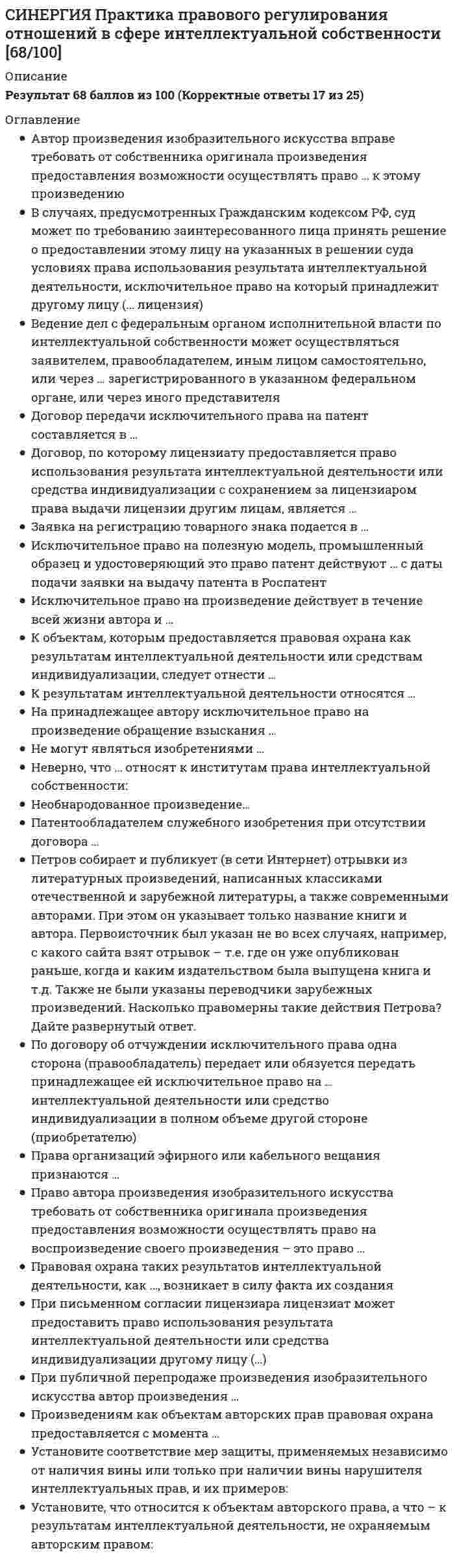     
          Описание
          Все вопросы и ответы к ним. 43 вопроса с ответами. Сдано на 77 баллов из 100.Год формирования базы ответов и сдачи - 2021.Верные ответы выделены зеленым цветом.После покупки, вы получите файл с ответами на вопросы, которые указаны ниже: 
          Оглавление
          1. Неверно, что право … переходит по наследству авторства и право на имяна воспроизведение произведенияна обнародование произведения2. Фотографические произведения в Российской Федерации … охраняютсяне охраняютсяохраняются, если на фотографии указан ее автор3. Право наследования может переходить по наследству … =только наследникам по закону=только наследникам по завещанию=любым наследникам4. Предварительная экспертиза заявки и срок действия свидетельства на товарный знак составляет … 10 лет20 лет5 лет5. Программы для ЭВМ в Российской Федерации охраняются как объекты … права авторскогопатентногогражданского6. При передаче другому лицу исключительного права на произведение право авторства … не передаетсяпередаетсяпередается, если автор письменно отказалсяне передается, если законом не предусмотрено иное7. К одному из видов личных неимущественных прав, принадлежащих автору, относится право … авторствана воспроизведениена переработку8. Патентным правом в Российской Федерации охраняются … программы для ЭВМ, изобретенияизобретения, полезные модели и промышленные образцыизобретения, полезные модели, промышленные образцы и товарные знаки9. Субъектом патентного права могут быть … =граждане и юридические лица=только юридические лица=только физические лица, при условии, что они являются индивидуальными предпринимателями без образования юридического лица10. Интеллектуальные права на произведения науки литературы и искусства являются … правами патентнымисмежнымиавторскими11. Такие объекты авторского права, как …, могут быть по желанию автора зарегистрированы в Роспатенте программы для ЭВМ и базы данныхаудиовизуальные произведениялюбые объекты12. Субъектом права на фирменное наименование может быть … любое юридическое лицотолько коммерческая организациялюбой субъект гражданских правоотношений13. … – государственный орган, осуществляющий регистрацию объектов патентного права =Роспатент=Министерство юстиции=Российской Федерации=Российское авторское общество14. Обнародование произведения осуществляется путем … опубликованияпубличного показасообщения в эфирпридания устной формы15. Исключительное право на промышленный образец подтверждается … патентом или свидетельством, выданным Российским агентством по патентам и товарным знакампатентом, выданным Роспатентомсвидетельством, выданным Роспатентом16. Роспатент публикует сведения о заявке на изобретение … по истечении восемнадцати месяцев с даты поступления заявки, прошедшей формальную экспертизу с положительным результатомпо истечении шести месяцев с даты поступления заявки, прошедшей формальную экспертизу с положительным результатомпо истечении шести месяцев с даты завершения экспертизы по существу17. Изобретение имеет такие признаки охраноспособности, как … новизна, изобретательский уровень, промышленная применимостьновизна, оригинальность, промышленная применимостьновизна, творческий уровень, промышленная применимость18. В отношении полезной модели … проводится только формальная экспертизапроводится только экспертиза по существупроводятся формальная экспертиза и экспертиза по существу19. Исключительные права на использование «служебного произведения» принадлежат … =автору=работодателю=работодателю, если иное не предусмотрено договором между автором и работодателем20. Право автора на имя охраняется … бессрочнов течение 70 лет после смерти авторав течение жизни автора21. Право получения патента на изобретение, созданное в связи с выполнением работником служебных обязанностей, принадлежит … работнику, если иное не предусмотрено договоромработодателю, если иное не предусмотрено договоромво всех случаях работнику22. Общественным достоянием являются произведения, … автор которых неизвестенна которые истек срок действия авторского праваопубликованные под псевдонимом23. Неверно, что воспроизведение произведения без согласия автора и без выплаты авторского вознаграждения допускается … во всех случаях, когда произведение используется в личных целяхпри репродуцировании книг (полностью) и нотных текстовпри репродуцировании отдельных статей библиотеками по запросам физических лиц в учебных и исследовательских целях24. Автор служебного изобретения … имеет право на вознаграждение при условии использования работодателем изобретения, созданного работникомне имеет права на вознаграждениеимеет права на вознаграждение, оно определяется соглашением сторон 25. Работодатель, уведомленный о создании работником изобретения, … может сохранить его в тайне, не подавая заявки на получение патентане может сохранить его в тайнеможет сохранить его в тайне, но только при наличии согласия работника26. Неверно, что … признаны патентоспособными изобретениями научные теории и математические методыустройства и способыкультуры клеток растений и животных27. Авторство, имя автора и неприкосновенность произведения охраняются … =в течение 50 лет после смерти автора=в течение 65 лет после смерти автора=в течение 70 лет после смерти автора=бессрочно28. Права на … могут передаваться по лицензионному договору товарные знакинаименования мест происхождения товаровфирменные наименования29. Неверно, что объектами авторских прав являются … драматические и музыкально-драматические произведения, сценарные произведенияпроизведения народного творчества (фольклор), не имеющие конкретных авторовпроизводные произведенияхореографические произведения и пантомимы30. Действие регистрации товарного знака … =может ли быть продлено каждый раз на 10 лет=может быть продлено один раз на 10 лет=не может быть продлено31. Неверно, что … признается нарушением исключительных прав патентообладателя применение средств, содержащих изобретение, в личных целях без получения доходаприменение средств, содержащих изобретение, в рекламных целяхприменение средств, содержащих изобретение, в строительстве32. Соавторами являются … граждане, создавшие произведение совместным творческим трудомграждане и юридические лица, создавшие произведение совместным творческим трудом, если такое произведение образует неразрывное целоеграждане, не внесшие личного творческого вклада в создании произведенияграждане, оказавшие автору произведения техническое, консультационное, организационное или материальное33. Регистрация наименования места происхождения товара действует … бессрочно10 лет с момента регистрации5 лет с даты получения свидетельства34. Название произведения … =не охраняется авторским правом=охраняется авторским правом во всех случаях=охраняется авторским правом, но при условии, что оно представляет собой результат творческой деятельности35. Юридическое лицо … может быть автором произведенияне может быть субъектом авторских правможет получить авторские права по договору либо по наследству (по завещанию)36. Право преждепользования … не может быть передано ни при каких условияхможет быть передано, но только совместно с предприятием, на котором имело место использование тождественного решения или были сделаны необходимые к этому приготовленияможет быть передано, без каких-либо ограничений по патентно-лицензионному договору37. Автору произведения принадлежит право … Множественный выбор авторствана неприкосновенность произведенияна обнародование произведенияна защиту репутации произведения38. Исключительное право на произведение действует … в течение всей жизни автора и прекращается после его смертив течение всей жизни автора и 50 лет после его смертив течение всей жизни автора и 70 лет после его смертив течение всей жизни автора и 100 лет после его смерти39. Срок действия патента на изобретение составляет … =20 лет=10 лет=5 лет40. Неверно, что автором аудиовизуального произведения является автор сценариярежиссер-постановщикпродюсерактеры41. Авторские права на произведение, созданное в результате соавторства, действуют … в течение всей жизни и 70 лет после смерти последнего автора, пережившего других соавторовв течение всей жизни и 70 лет после смерти первого авторав течение 70 лет после смерти каждого из соавторов42. Одним из элементов знака охраны авторского права является латинская буква … в окружности *«В»*«С»*«G»*«R»43. Досрочное прекращение действия патента возможно при … Одиночный выбор=неуплате в установленный срок пошлины за поддержание патента в силе=неиспользовании запатентованного объекта=передаче патента по договору об отчуждении исключительного права 
            
            
            СИНЕРГИЯ. Практика правового регулирования отношений в сфере интеллектуальной собственности (77/100 баллов + все ответы на тест)СИНЕРГИЯ. Практика правового регулирования отношений в сфере ИС (76 баллов + все ответы на тест)СИНЕРГИЯ. Практический курс второго иностранного (испанского) языка. 5 семестр (77/100 баллов + все ответы на тест)СИНЕРГИЯ. Практический курс второго иностранного (испанского) языка (90/100 баллов + все ответы на тест)Синергия Практический курс испанского языка (2/7) Ответы на тесты - 3 семестрСИНЕРГИЯ Программная инженерия (80/100)СИНЕРГИЯ Программная инженерия (90/100)СИНЕРГИЯ Правовое обеспечение профессиональной деятельности Ответы (Тесты 100/100) - МОИ[Синергия] Правовые основы оперативно-розыскной деятельности.Тест Синергия 2022гСИНЕРГИЯ Правовые основы противодействия коррупции [62 вопроса с ответами на тест 2021]СИНЕРГИЯ Правоохранительные органы Ответы 📝Тесты (80/100)СИНЕРГИЯ Право социального обеспечения (83/100)[Синергия] Право социального обеспечения.Тест Синергия 2022г (100 баллов)СИНЕРГИЯ Право [тест с ответами МФПУ] 2021г.