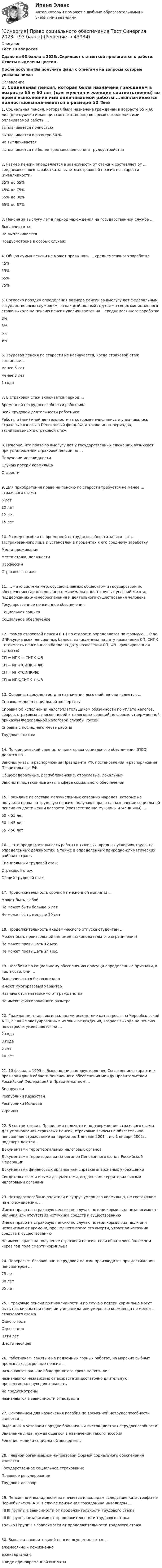     
            Описание
            Тест 30 вопросовСдано на 93 балла в  2023г.Скриншот  с отметкой прилагается к работе. Ответы выделены цветом.После покупки Вы получите файл с ответами на вопросы которые указаны ниже: 
            Оглавление
            1. Социальная пенсия, которая была назначена гражданам в возрасте 65 и 60 лет (для мужчин и женщин соответственно) во время выполнения ими оплачиваемой работы ...выплачивается полностьювыплачивается в размере 50 %не выплачиваетсявыплачивается не более трех месяцев со дня трудоустройства2. Размер пенсии определяется в зависимости от стажа и составляет от ... среднемесячного заработка за вычетом страховой пенсии по старости (инвалидности)35% до 65%45% до 75%55% до 80%65% до 87%3. Пенсия за выслугу лет в период нахождения на государственной службе …ВыплачиваетсяНе выплачиваетсяПредусмотрена в особых случаях4. Общая сумма пенсии не может превышать ... среднемесячного заработка45%55%65%75%5. Согласно порядку определения размера пенсии за выслугу лет федеральным государственным служащим, за каждый полный год стажа сверх минимального стажа выхода на пенсию пенсия увеличивается на ...среднемесячного заработка3%5%6%9%6. Трудовая пенсия по старости не назначается, когда страховой стаж составляет...менее 5 летменее 3 лет1 года7. В страховой стаж включается период …Временной нетрудоспособности работникаВсей трудовой деятельности работникаРаботы и (или) иной деятельности за которые начислялись и уплачивались страховые взносы в Пенсионный фонд РФ, а также иных периодов, засчитываемых в страховой стаж8. Неверно, что право за выслугу лет у государственных служащих возникает при установлении страховой пенсии по … Получении инвалидностиСлучаю потери кормильцаСтарости9. Для приобретения права на пенсию по старости требуется не менее ... страхового стажа 5 лет10 лет12 лет15 лет10. Размер пособия по временной нетрудоспособности зависит от … застрахованного лица и установлен в процентах к его среднему заработкуМеста проживанияМеста стажа, должностиПрофессииСтрахового стажа11. … – это система мер, осуществляемых обществом и государством по обеспечению гарантированных, минимально достаточных условий жизни, поддержанию жизнеобеспечения и деятельного существования человека Государственное пенсионное обеспеченияСоциальная защитаСоциальное обеспечение12. Размер страховой пенсии (СП) по старости определяется по формуле ... (где ИПК-сумма всех пенсионных баллов, начисленных на дату назначения СП, СИПК - стоимость пенсионного балла на дату назначения СП, ФВ - фиксированная выплата) СП = ИПК + СИПК-ФВСП = ИПК*СИПК + ФВСП = ИПК*СИПК-ФВСП = ИПК/СИПК + ФВ13. Основным документом для назначения льготной пенсии является ...Справка медико-социальной экспертизыСправка об исполнении налогоплательщиком обязанности по уплате налогов, сборов, страховых взносов, пеней и налоговых санкций по форме, утвержденной приказом Федеральной налоговой службы РоссииСправка с последнего места работыТрудовая книжка14. По юридической силе источники права социального обеспечения (ПСО) делятся на…Законы, указы и распоряжения Президента РФ, постановления и распоряжения Правительства РФОбщефедеральные, республиканские, отраслевые, локальныеЗаконы и подзаконные акты в сфере социального обеспечения15. Граждане из состава малочисленных северных народов, которые не получили права на трудовую пенсию, получают право на назначение социальной пенсии по достижении возраста (соответственно мужчины и женщины) ...60 и 55 лет50 и 45 лет55 и 50 лет16. ... это продолжительность работы в тяжелых, вредных условиях труда, на определенных должностях, а также в определенных природно-климатических районах страныСпециальный трудовой стажСтраховой стажОбщий трудовой стаж17. Продолжительность срочной пенсионной выплаты ...Может быть любойНе может быть больше 5 летНе может быть меньше 10 лет18. Продолжительность академического отпуска студентам … Может быть произвольной (не имеет законодательного ограничения)Не может превышать 12 мес.Не может превышать 24 мес.19. Пособиям по социальному обеспечению присущи определенные признаки, в частности, они …Выплачиваются безвозмездноИмеют многоразовый характерНазначаются независимо от гражданстваНе имеют фиксированного размера20. Гражданам, ставшим инвалидами вследствие катастрофы на Чернобыльской АЭС, а также эвакуированным из зоны отчуждения, возраст выхода на пенсию по старости уменьшается на ...2 года3 года5 лет10 лет21. 10 февраля 1995 г. Было подписано двустороннее Соглашение о гарантиях прав граждан в области пенсионного обеспечения между Правительством Российской Федерацией и Правительством …БелоруссииРеспублики КазахстанРеспублики МолдоваУкраины22. В соответствии с Правилами подсчета и подтверждения страхового стажа для установления страховых пенсий, страховые взносы на обязательное пенсионное страхование за период до 1 января 2001г. и с 1 января 2002г. подтверждаются…Документами территориальных налоговых органовДокументами территориальных органов Пенсионного фонда Российской ФедерацииДокументами финансовых органов или справками архивных учрежденийСвидетельством и иными документами, выданными территориальными налоговыми органами23. Нетрудоспособные родители и супруг умершего кормильца, не состоявшие на его иждивении, … Имеют право на страховую пенсию по случаю потери кормильца независимо от наличия или отсутствия источника средств к существованиюИмеют право на страховую пенсию по случаю потери кормильца, если они независимо от времени, прошедшего после его смерти, утратили источник средств к существованию Не имеют право на получение страховой пенсии, если обратились более чем через год поле смерти кормильца24. Перерасчет базовой части трудовой пенсии производится при достижении пенсионером …75 лет80 лет85 лет25. Страховые пенсии по инвалидности и по случаю потери кормильца могут быть назначены при наличии у инвалида или умершего кормильца не менее … страхового стажа Одного годаОдного дняПяти летШести месяцев26. Работникам, занятым на подземных горных работах, на морских рыбных промыслах, досрочные пенсии ...назначаются раньше общепринятого срока на пять летназначаются независимо от возраста за достаточно длительную профессиональную деятельностьне предусмотреныназначаются в зависимости от возраста27. Основанием для назначения пособия по временной нетрудоспособности является ... Выданный в уставном порядке больничный листок (листок нетрудоспособности)Заявление лица, нуждающегося в назначении такого пособияРешение медико-социальной экспертизы28. Главной организационно-правовой формой социального обеспечения является … Государственное социальное страхованиеПравовое регулированиеТрудовой договор29. Пенсия по инвалидности назначается инвалидам вследствие катастрофы на Чернобыльской АЭС в случае признания гражданина инвалидом …I II III группы в зависимости от продолжительности трудового стажаI II III группы независимо от продолжительности трудового стажаТолько I группы в зависимости от продолжительности трудового стажа30. Выплата накопительной пенсии осуществляется ...ежемесячно и пожизненноежеквартальнов виде единовременной выплаты 
            
            
            [Синергия] Право.Ответы Синергия (Сборник 111 вопросов 97 баллов)[Синергия] Право социального обеспечения.Тест Синергия 2023г (93 балла)Синергия Практика оценки стоимости недвижимости 96 из 100 скрин оценки приложен ВСЕ 20 ЗАДАЧИ РЕШЕНИЕСИНЕРГИЯ. Практика правового регулирования отношений в сфере интеллектуальной собственности (100 баллов + все ответы на тест)Синергия Практикум Основы оценки стоимости имущества на отлично! 48 из 50 баллов Задачи решениеСинергия Практикум Основы оценки стоимости предприятия (бизнеса) Задачи с решением 50 из 50 балловСинергия Практикум Основы оценки стоимости предприятия (бизнеса) (обучение) задачи решение 100 балловСинергия ответы (Юрисдикционные документы)Синергия ответы (Языки программирования)Синергия Оценка стоимости земли 50 из 50 баллов, задачи решение (подробное) все задачи 10 задач[Синергия] Оценочная деятельность.Тест Синергия 2022г[Синергия] Подготовка детей к школе (ТЕСТ ОТВЕТЫ) Университет Синергия[Синергия] Поликультурное образование.Тест Синергия 2022г (Сборник 41 вопрос)[СИНЕРГИЯ] Построение объединённых масштабируемых сетей - Ответы на тест