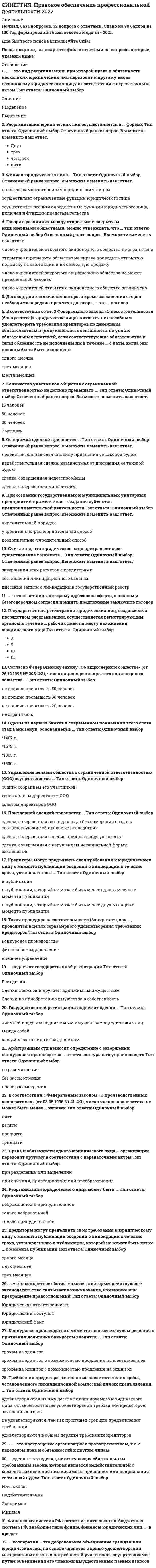     
          Описание
          🟢 Правовое обеспечение профессиональной деятельности Синергия МФПУ и МОИ 📝2021 г.🟢 РЕЗУЛЬТАТЫ: 100 баллов из 100 (Отлично)🟢 ВСЕ ОТВЕТЫ выделены в файле. Все вопросы к тесту см. ниже. 
          Оглавление
          ... - это ответ лица, которому адресована оферта, о полном и безоговорочном согласии принять предложение заключить договорТип ответа: Текстовый ответ Финансовая система РФ состоит из пяти звеньев: бюджетная система РФ, внебюджетные фонды, финансы юридических лиц,... и кредитТип ответа: Текстовый ответ ... - это прекращение юридического лица без перехода прав и обязанностей в порядке правопреемства к другим лицамТип ответа: Текстовый ответ ... - это прекращение организации с правопреемством, т.е. с переходом прав и обязанностей к другим лицамТип ответа: Текстовый ответ Управление делами общества с ограниченной ответственностью (ООО) осуществляется ...Тип ответа: Одиночный выборобщим собранием его участниковгенеральным директором ОООсоветом директоров ООО Количество участников общества с ограниченной ответственностью не должно превышать ...Тип ответа: Одиночный выбор15 человек50 человек30 человек7 человек ... - это вид реорганизации, при которой права и обязанности нескольких юридических лиц переходят к другому вновь возникшему юридическому лицу в соответствии с передаточным актомТип ответа: Одиночный выборСлияниеРазделениеВыделение В соответствии с Федеральным законом «О производственных кооперативах» (от 08.05.1996 № 41-ФЗ), число членов кооператива не может быть менее ... человекТип ответа: Одиночный выборпятидесятидвадцатитридцати Арбитражный суд выносит определение о завершении конкурсного производства ... отчета конкурсного управляющегоТип ответа: Одиночный выбордо рассмотрениябез рассмотренияпосле рассмотрения ... подлежат государственной регистрацииВсе сделкиСделки с землей и другим недвижимым имуществомСделки по приобретению имущества в собственность Филиал юридического лица ...Тип ответа: Одиночный выборявляется самостоятельным юридическим лицомосуществляет ограниченные функции юридического лицаосуществляет все или определенные функции юридического лица, включая и функции представительства ... сделка - это сделка, не отвечающая обязательным требованиям закона, которая является недействительной с момента заключения независимо от признания или непризнания ее таковой судомНичтожнаяНедействительнаяОспоримаяМнимая Притворной сделкой признается ...сделка, совершенная лишь для вида без намерения создать соответствующие ей правовые последствиясделка, совершенная с целью прикрыть другую сделкусделка, совершенная с нарушением нотариальной формы заключения Сделки между гражданами на сумму, превышающую не менее чем ... установленный законом минимальный размер оплаты труда, требуют простой письменной формыТип ответа: Одиночный выборв 5 разв 10 разв 20 раз Реорганизация юридического лица может быть ...Тип ответа: Одиночный выбордобровольной и принудительнойтолько добровольнойтолько принудительной Реорганизация юридических лиц осуществляется в ... формахТип ответа: Одиночный выбордвухтрехчетырехпяти Оспоримой сделкой признается ...Тип ответа: Одиночный выборнедействительная сделка в силу признания ее таковой судомнедействительная сделка, независимая от признания ее таковой судомсделка, совершенная недееспособнымсделка, совершенная малолетним Кредиторы могут предъявить свои требования к юридическому лицу с момента публикации сведений о ликвидации в течение срока, установленного в публикации, который не может быть менее ... с момента публикацииТип ответа: Одиночный выбородного месяцадвух месяцевтрех месяцев В соответствии со ст. 3 Федерального закона «О несостоятельности (банкротстве)» юридическое лицо считается не способным удовлетворить требования кредиторов по денежным обязательствам и (или) исполнить обязанность по уплате обязательных платежей, если соответствующие обязательства и (или) обязанность не исполнены им в течение ... с даты, когда они должны были быть исполненыТип ответа: Одиночный выбородного месяцатрех месяцевшести месяцев Согласно Федеральному закону «Об акционерном обществе» (от 26.12.1995 № 208-ФЗ), число акционеров закрытого акционерного общества ...Тип ответа: Одиночный выборне должно превышать 50 человекне должно превышать 30 человекне должно превышать 20 человекне ограничено 
          Список литературы
          Ответы Правовое обеспечение профессиональной деятельности Синергия-МОИ тестыТема 1. Правовое регулирование предпринимательской деятельностиТема 2. Юридические лица как участники гражданских правоотношенийТема 3. Гражданско-правовой договорТема 4. Правовое регулирование банковской деятельностиТема 5. Правовое регулирование финансовых отношенийТема 6. Право социального обеспечения и социальная защита граждан
            
            
            СИНЕРГИЯ Правовое обеспечение профессиональной деятельности Ответы (Тесты 100/100) - МОИ[Синергия] Правовые основы оперативно-розыскной деятельности.Тест Синергия 2022гСИНЕРГИЯ Правовые основы противодействия коррупции [62 вопроса с ответами на тест 2021]СИНЕРГИЯ Правоохранительные органы Ответы 📝Тесты (80/100)СИНЕРГИЯ Право социального обеспечения (83/100)[Синергия] Право социального обеспечения.Тест Синергия 2022г (100 баллов)СИНЕРГИЯ Право [тест с ответами МФПУ] 2021г.СИНЕРГИЯ. Оценочная Деятельность (87 баллов + все ответы на тест)СИНЕРГИЯ Планирование теоретического и эмпирического исследования (ответы на тест)СИНЕРГИЯ Поведение потребителей (87/100)СИНЕРГИЯ Право (1) [42 вопроса с правильными ответами на тест 2021]Синергия Правоведение 2021 Тесты на отлично! Все 150 ответовСИНЕРГИЯ ПРАВОВЕДЕНИЕ (БАЗА ОТВЕТОВ) ТЕСТЫ 2021 (100 баллов)СИНЕРГИЯ Правовое обеспечение государственного и муниципального управления [75 вопросов с ответами на тест 2021]