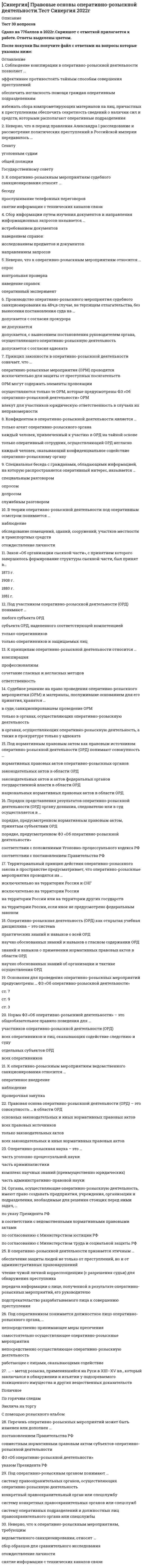      
          Описание
          ответы на 62 вопроса, которые встречаются в тесте по данному предметувопросы собраны из нескольких попыток, результаты 97...100 баллов из 100для удобства вопросы расположены в алфавитном порядке, так же можно воспользоваться поиском (Ctrl+F) 
          Оглавление
          1. Основные направления государственной политики в области противодействия коррупции определяет …1. Совокупность социальных явлений и процессов, которые во взаимодействии с обстоятельствами, играющими роль условий, детерминируют существование преступности как социального явления, наличие отдельных составных ее частей, а на индивидуальном уровне – совершение конкретного преступления, – это … преступности2. Единственный компетентный орган РФ, который отправляет запросы о выдаче лиц для привлечения к уголовной ответственности, – …2. Коррупция …2. Нестабильность в экономике, слишком зависящая от политики и внешних влияний, … причинам коррупции2. Совещательный орган, основные функции которого сводятся к подготовке предложений главе государства по выработке и реализации государственной политики в области противодействия коррупции, к работе по координации деятельности органов власти по реализации государственной политики в сфере противодействия коррупции, – это …3. Конвенция, направленная на борьбу с коррупцией и ратифицированная Российской Федерацией, – это Конвенция Организации Объединенных Наций …3. Составной индекс, измеряющий уровень восприятия коррупции в государственном секторе различных стран, называется … восприятия коррупции3. Толерантное отношение общества … причинам коррупции3. Указом Президента РФ от 19 мая 2008 года № 815 «О мерах по противодействию коррупции» …4. За коррупционные правонарушения …4. Непрозрачность государственной власти … причинам коррупции4. Орган, который обеспечивает разработку и принятие федеральных законов по вопросам противодействия коррупции, а также контролирует деятельность органов исполнительной власти в пределах своих полномочий, – это …4. Первая сессия Конференции государств – участников Конвенции Организации Объединенных Наций против коррупции состоялась в …5. В науке выделяют две группы предупредительных мер преступности – … характера5. Официальное (легальное) определение коррупции …5. Принцип двойной преступности основного преступления предусматривает Конвенция …5. Совокупность отрицательных криминогенных качеств личности, которые обусловили (или могли обусловить) совершение человеком преступления, – это …6. К коррупционным преступлениям относят …6. Криминологическое изучение личности преступника начинается с момента …6. Многоуровневая система мер и осуществляющих их субъектов, направленная на устранение, ослабление или нейтрализацию детерминант преступности (ее причин и условий), на повышение роли и эффективности антикриминогенных факторов, – это … преступности7. Деятельность, осуществляемая соответствующими органами, направленная на прогрессивное развитие общества в целом путем решения глобальных задач, стоящих перед обществом, – это … предупреждение преступности7. Свойство личности, выражающиеся в противоречии ее миропонимания законам природы, общества, нравственным догматам веры, – это …7. Термин, обозначающий корпоративные и индивидуальные стратегии поведения бизнеса, направленные на установление теневого контроля за принятием решений на высших уровнях власти, – «…»8. Детерминанты преступности – это …8. Центральным, движущим мотивом, толкающим человека на совершение преступлений коррупционной направленности, является …9. В зависимости от области приложения коррупцию подразделяют на …9. Орган, который координирует деятельность органов внутренних дел РФ, органов федеральной службы безопасности, таможенных органов РФ и других правоохранительных органов по борьбе с коррупцией и реализуют иные полномочия в области противодействия коррупции, установленные федеральными законами, – это …9. Подлежат уголовной ответственности по статьям гл. 30 Уголовного кодекса РФ («Преступления против государственной власти, интересов государственной службы и службы в органах местного самоуправления») …10. Единая федеральная централизованная система органов, осуществляющих надзор за соблюдением Конституции РФ от имени Российской Федерации и исполнением законов, действующих на ее территории, – это …10. Неверно, что должностным лицом является …10. Специалисты по коррупции в странах с переходной экономикой Д. Джонс, Дж. Хеллман и Д. Кауфманн выделяют две формы коррупции – …11. В зависимости от масштаба различают … коррупцию11. Должностное лицо – это …11. Работники Управления по надзору за исполнением законодательства о противодействии коррупции как на региональном, так и на федеральном уровне назначаются на должность … РФ12. В зависимости от направлений деятельности различают коррупцию в …12. Органы прокуратуры РФ осуществляют свою антикоррупционную деятельность на основании …12. Субъектом дачи взятки может выступать …13. Получение взятки – это преступление …13. Субъектом состава злоупотребления полномочиями (ст. 201 Уголовного кодекса РФ) может выступать …13. Форма общественного контроля, осуществляемая субъектом общественного контроля и выражающаяся в постоянном (систематическом) или временном наблюдении за деятельностью органов публичной власти, – …14. Мелкое взяточничество является …14. По законодательной конструкции основной состав злоупотребления полномочиями (ч. 1 ст. 201 Уголовного кодекса РФ) является …14. Совокупность действий субъекта общественного контроля по сбору и анализу информации, проверке фактов и обстоятельств, касающихся общественно значимой деятельности органов, в отношении которых проводится общественный контроль, а также деятельности, затрагивающей права и свободы, законные интересы человека и некоммерческих организаций, – …15. Предметом коммерческого подкупа являются …15. Срок проведения общественной проверки не должен превышать …16. Неверно, что предметом коммерческого подкупа являются …16. Совет при Президенте РФ по противодействию коррупции был образован в связи принятием …16. Срок проведения общественной экспертизы не может превышать …17. Использование должностным лицом своих служебных полномочий вопреки интересам службы, если это деяние совершено из корыстной или иной личной заинтересованности и повлекло существенное нарушение прав и законных интересов граждан или организаций либо охраняемых законом интересов общества или государства, квалифицируется по …17. Одним из направлений развития потенциала гражданского общества, ориентированного на преодоление коррупционных побуждений, является …17. Первым из российских государей установил наказание в виде смертной казни за «чрезмерность» во взятках …18. Манифест о лихоимстве …18. По данным Всероссийского центра изучения общественного мнения (ВЦИОМ), существенным препятствием для активного участия гражданского общества в борьбе с коррупцией является …18. По законодательной конструкции основной состав превышения должностных полномочий (ч. 1 ст. 286 Уголовного кодекса РФ) является …19. К общественно опасным последствиям, предусмотренным в ч. 1 ст. 286 Уголовного кодекса РФ («Превышение должностных полномочий»), относят …19. Отрицание права как социального института, системы правил поведения, которая может успешно регулировать взаимоотношения людей, – это …19. Систему декларирования имущественного положения чиновников …20. Получение взятки считается оконченным с момента …20. Уголовный кодекс РФ был принят Государственной Думой …20. Чрезмерная вера в способность права решать любые проблемы, с которыми сталкивается человек (или общество) в процессе своей деятельности, – это …Коррупция – это … 
            
            
            СИНЕРГИЯ Правовые основы противодействия коррупции [62 вопроса с ответами на тест 2021]СИНЕРГИЯ Правоохранительные органы Ответы 📝Тесты (80/100)СИНЕРГИЯ Право социального обеспечения (83/100)[Синергия] Право социального обеспечения.Тест Синергия 2022г (100 баллов)СИНЕРГИЯ Право [тест с ответами МФПУ] 2021г.СИНЕРГИЯ Практика правового регулирования отношений в сфере интеллектуальной собственности [68/100]СИНЕРГИЯ. Практика правового регулирования отношений в сфере интеллектуальной собственности (77/100 баллов + все ответы на тест)СИНЕРГИЯ Поведение потребителей (87/100)СИНЕРГИЯ Право (1) [42 вопроса с правильными ответами на тест 2021]Синергия Правоведение 2021 Тесты на отлично! Все 150 ответовСИНЕРГИЯ ПРАВОВЕДЕНИЕ (БАЗА ОТВЕТОВ) ТЕСТЫ 2021 (100 баллов)СИНЕРГИЯ Правовое обеспечение государственного и муниципального управления [75 вопросов с ответами на тест 2021]СИНЕРГИЯ. Правовое обеспечение профессиональной деятельности 2022СИНЕРГИЯ Правовое обеспечение профессиональной деятельности Ответы (Тесты 100/100) - МОИ