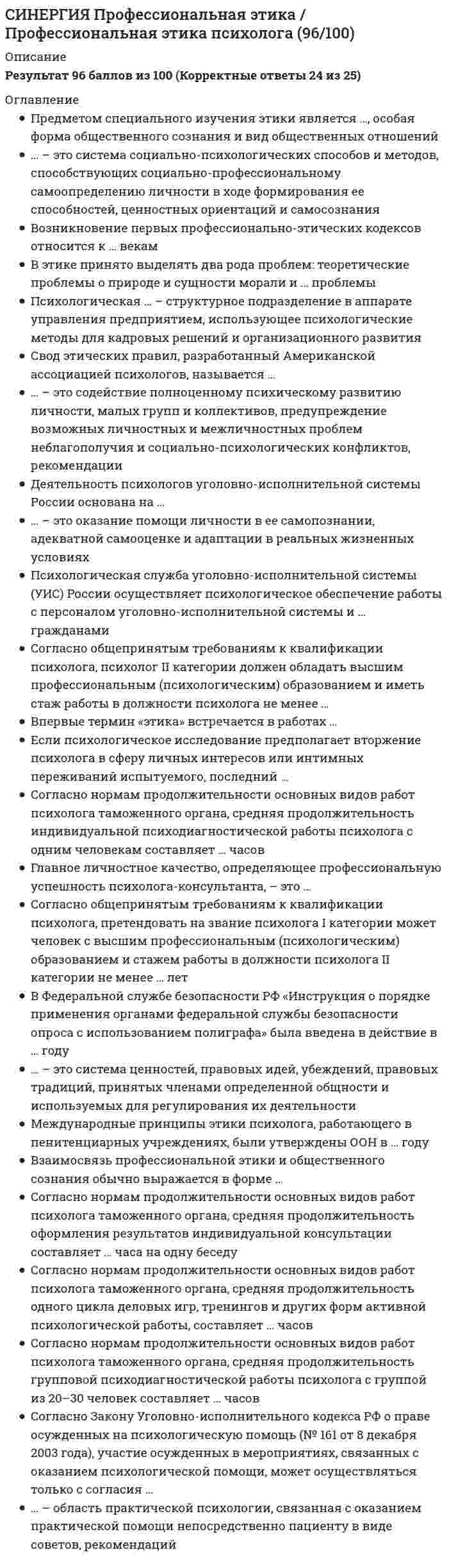    
          Описание
          СИНЕРГИЯ Психодиагностика Тест - Ответы 202130 вопросов оценка 87 баллов из 100 Хорошотакже можете приобрести СБОРНИК ОТВЕТОВ здесь:   
          Оглавление
          Точность и устойчивость процедуры измерения, ее независимость от варьирующих случайных факторов есть ...надежность методикирепрезентативность выборкивалидность методикидостоверность исследованиярепрезентативность тестовых норм Автором теста интеллекта, свободного от культуры, предъявляемого только в виде визуального ряда, является ...Р. МейлиДж. РавенГ.АйзенкР. АмтхауэрД.Векслер Среднее квадратичное (стандартное) отклонение обозначается буквой ... Основоположником психотехники в России является ...Г. МюнстенбергИ.Н. ШпильрейнИ.П. ПавловИ.М. СеченовП.П. БлонскийЛ.С. Выготский К способу защиты ответов теста от искажения относится ...шкала лжишкала социально неодобряемых ответовшкала нейротизмакорректирующая шкалашкала достоверности Симметричная колоколообразная кривая с осью симметрии - вертикалью, проведенной через точку 0, отражает график уравнения ... распределениясмещенного влевонормальногоанормальногосмещенного вправо … техники характеризуются недостаточно структурированным материалом, запускающим работу процессов фантазии, воображения, в которых раскрываются те или иные характеристики субъектаИндивидуально-ориентированные (идеографические)ШкальныеДиалогическиеПроективные Методы, предполагающие стандартизацию, т.е. позволяющие соотнести данные обследуемого с другими людьми, используются в диагностической ситуации …в целях саморазвития, коррекции поведения и т.п.для постановки психологического диагноза, хотя вмешательство в ситуацию обследуемого осуществляется специалистом другого профилядля постановки непсихологического диагноза или формулирования административного решениядля постановки психологического диагноза, на основании которого разрабатываются пути психологическоговоздействия При рассмотрении структуры объекта психодиагностики феноменологический уровень характеризуется наличием ПризнаковФакторовЛатентных переменных Конечный результат деятельности психолога, направленный на описание и выяснение сущности индивидуально-психологических особенностей личности, называется..Психологическим прогнозомПсихологическим обследованиемПсихологическим исследованиемНепсихологическим диагнозомПсихологическим диагнозом В качестве стандартизации сырых баллов (см. таблицу) использована шкала …стеновстенайновIQТ-баллов Шкала, на основании которой можно оценивать расстояния между ее значениями и судить о том, какое из них больше другого и насколько, называется …номинальной шкалойпорядковой шкалойшкалой отношенийшкалой наименованийшкалой интервалов Статистическая измерительная процедура, позволяющая выявить зависимость между двумя признаками, называется методом … анализакорреляционногочастотногофакторногоУстановление индивидуально-психологических различий в норме и в патологии являются…психодиагностикиЗадачейФункциейОбъектомПредметом Проверка внутренней согласованности тестовых заданий относится к методам проверки …валидностизащищенности от фальсификациинадежностирепрезентативности Способности и психические функции диагностируются в основном методами, которые относятся к ..Проективными техникамиМногомерными тестами-опросникамиДиалогическими методикамиРепертуарным решеткамТестам-опросникам Автором методики чернильных пятен является …Г. СаливенМ. ЛюшерГ. РоршахГ. МюррейС. РозенцвейгПравильные ответы на задания теста называются …ключамитестовыми шкаламинормами… – это наука, обосновывающая и разрабатывающая измерительные диагностические методыДифференциальная психометрикаЧастная психодиагностикаОбщая психодиагностикаОбщая психометрикаПсихофизикаДифференциальная психология Метод систематизированной фиксации и квантификации единиц содержания в исследуемом материале называется методом …контент-анализасоциометрииисследования документов … называется обоснованность всякой процедуры измерения, которая состоит в однозначности (устойчивости) получаемых результатов относительно измеряемых свойств объектов, т.е. относительно предмета измеренияВалидностьюРепрезентативностьюНадежностьюДостоверностьюДиагноз, который ограничивается констатацией определенных особенностей, на основании которых непосредственно строятся практические выводы, называется …типологическимэтиологическимсимптоматическимТест, направленный на измерение трех основных характеристик нервной деятельности (уровня процессов возбуждения, уровня процессов торможения, уровня подвижности), состоящий из 134 вопросов, был разработан …Яном СтреляуВладимиром Михайловичем РусаловымГансом АйзенкомБорисом Михайловичем ТепловымВладимиром Дмитриевичем Небылицным Метод корреляционного анализа отражающий отношения переменных, упорядоченных по возрастанию их значения, называется…Корреляцией качественных признаковРанговой корреляциейКоэффициентом корреляции Диагностика особенностей взаимоотношений и общения преимущественно проводится при помощи использования …многомерных тестов-опросниковдиалогических методикпроективных техникрепертуарных решетоктестов-опросниковУровень психологического диагноза, характеризуемый не только наличием определенных особенностей (симптомов), но и учитывающий причины их возникновения, называется…диагнозомЭтиологическимТипологическимСимптоматическим Прогностическую эффективность диагностической процедуры выявляет … валидизацияочевиднаясодержательнаяретроспективнаяпроспективнаякритериальная Измерение с помощью повторного проведения теста на той же выборке испытуемых, обычно через две недели после первого тестирования, позволяет определить …ретестовую надежностьнадежность-согласованностьрепрезентативность тестакритериальную валидностьнадежность-устойчивостьнадежность параллельных формТест MMPI в русском языке имеет расшифровку «… личностный опросник»Мичиганский многоаспектныйМичиганский многопрофильныйМиннесотский многопрофильный Аббривиатура ДДЧ – это сокращенное название рисуночной методики «…» 
          Список литературы
          СИНЕРГИЯ Психодиагностика Тест - Ответы 2021
            
            
            СИНЕРГИЯ Психодиагностика Тест - Ответы 2021СИНЕРГИЯ Психология в управлении персоналом [41 вопрос с ответами на тест 2021][Синергия] Психология детей младшего школьного возраста.Тест Синергия 2021г (93 балла)СИНЕРГИЯ Психология продаж (97/100)[Синергия] Психология развития.Тест Синергия 2021г (83 балла)СИНЕРГИЯ Психология социальной работы (87/100)СИНЕРГИЯ. Психология труда, инженерная психология и эргономика (80 баллов + все ответы на тест)СИНЕРГИЯ Проектирование информационных систем (90/100)СИНЕРГИЯ. Проектирование и открытие предприятий гостиничного и ресторанного бизнеса (83/100 баллов, ответы на тест)СИНЕРГИЯ Проектный анализ (97/100)СИНЕРГИЯ. Проектный менеджмент (93 балла + все ответы на тест)СИНЕРГИЯ ПРОЕКТНЫЙ МЕНЕДЖМЕНТ.ОТВЕТЫ 📝2021 (БАЗА ТЕСТОВ)[Синергия] Производственный менеджмент.Тест Синергия 2021г ( на 93 балла)СИНЕРГИЯ Профессиональная этика в психолого-педагогической деятельности