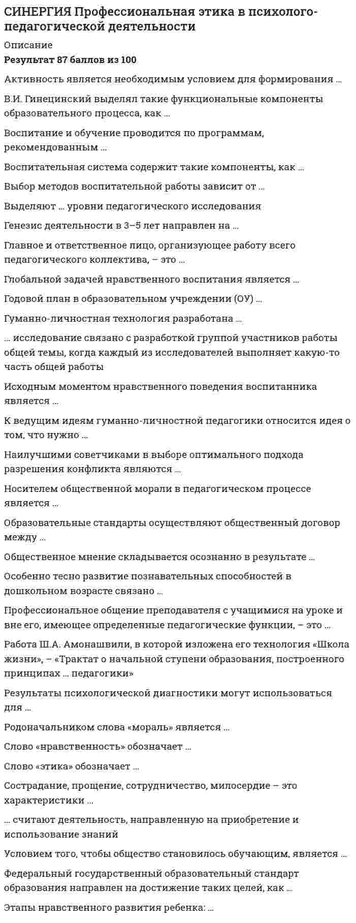      
          Описание
          Результат 96 баллов из 100 (Корректные ответы 24 из 25) 
          Оглавление
          Предметом специального изучения этики является …, особая форма общественного сознания и вид общественных отношений… – это система социально-психологических способов и методов, способствующих социально-профессиональному самоопределению личности в ходе формирования ее способностей, ценностных ориентаций и самосознанияВозникновение первых профессионально-этических кодексов относится к … векамВ этике принято выделять два рода проблем: теоретические проблемы о природе и сущности морали и … проблемыПсихологическая … – структурное подразделение в аппарате управления предприятием, использующее психологические методы для кадровых решений и организационного развитияСвод этических правил, разработанный Американской ассоциацией психологов, называется …… – это содействие полноценному психическому развитию личности, малых групп и коллективов, предупреждение возможных личностных и межличностных проблем неблагополучия и социально-психологических конфликтов, рекомендацииДеятельность психологов уголовно-исполнительной системы России основана на …… – это оказание помощи личности в ее самопознании, адекватной самооценке и адаптации в реальных жизненных условияхПсихологическая служба уголовно-исполнительной системы (УИС) России осуществляет психологическое обеспечение работы с персоналом уголовно-исполнительной системы и … гражданамиСогласно общепринятым требованиям к квалификации психолога, психолог II категории должен обладать высшим профессиональным (психологическим) образованием и иметь стаж работы в должности психолога не менее …Впервые термин «этика» встречается в работах …Если психологическое исследование предполагает вторжение психолога в сферу личных интересов или интимных переживаний испытуемого, последний …Согласно нормам продолжительности основных видов работ психолога таможенного органа, средняя продолжительность индивидуальной психодиагностической работы психолога с одним человекам составляет … часовГлавное личностное качество, определяющее профессиональную успешность психолога-консультанта, – это …Согласно общепринятым требованиям к квалификации психолога, претендовать на звание психолога I категории может человек с высшим профессиональным (психологическим) образованием и стажем работы в должности психолога II категории не менее … летВ Федеральной службе безопасности РФ «Инструкция о порядке применения органами федеральной службы безопасности опроса с использованием полиграфа» была введена в действие в … году… – это система ценностей, правовых идей, убеждений, правовых традиций, принятых членами определенной общности и используемых для регулирования их деятельностиМеждународные принципы этики психолога, работающего в пенитенциарных учреждениях, были утверждены ООН в … годуВзаимосвязь профессиональной этики и общественного сознания обычно выражается в форме …Согласно нормам продолжительности основных видов работ психолога таможенного органа, средняя продолжительность оформления результатов индивидуальной консультации составляет … часа на одну беседуСогласно нормам продолжительности основных видов работ психолога таможенного органа, средняя продолжительность одного цикла деловых игр, тренингов и других форм активной психологической работы, составляет … часовСогласно нормам продолжительности основных видов работ психолога таможенного органа, средняя продолжительность групповой психодиагностической работы психолога с группой из 20–30 человек составляет … часовСогласно Закону Уголовно-исполнительного кодекса РФ о праве осужденных на психологическую помощь (№ 161 от 8 декабря 2003 года), участие осужденных в мероприятиях, связанных с оказанием психологической помощи, может осуществляться только с согласия …… – область практической психологии, связанная с оказанием практической помощи непосредственно пациенту в виде советов, рекомендаций 
            
            
            СИНЕРГИЯ Профессиональная этика / Профессиональная этика психолога (96/100)СИНЕРГИЯ Психодиагностика Тест - Ответы 2021СИНЕРГИЯ Психология в управлении персоналом [41 вопрос с ответами на тест 2021][Синергия] Психология детей младшего школьного возраста.Тест Синергия 2021г (93 балла)СИНЕРГИЯ Психология продаж (97/100)[Синергия] Психология развития.Тест Синергия 2021г (83 балла)СИНЕРГИЯ Психология социальной работы (87/100)СИНЕРГИЯ Проектирование информационных систем [45 вопросов с ответами на тест 2021]СИНЕРГИЯ Проектирование информационных систем (90/100)СИНЕРГИЯ. Проектирование и открытие предприятий гостиничного и ресторанного бизнеса (83/100 баллов, ответы на тест)СИНЕРГИЯ Проектный анализ (97/100)СИНЕРГИЯ. Проектный менеджмент (93 балла + все ответы на тест)СИНЕРГИЯ ПРОЕКТНЫЙ МЕНЕДЖМЕНТ.ОТВЕТЫ 📝2021 (БАЗА ТЕСТОВ)[Синергия] Производственный менеджмент.Тест Синергия 2021г ( на 93 балла)