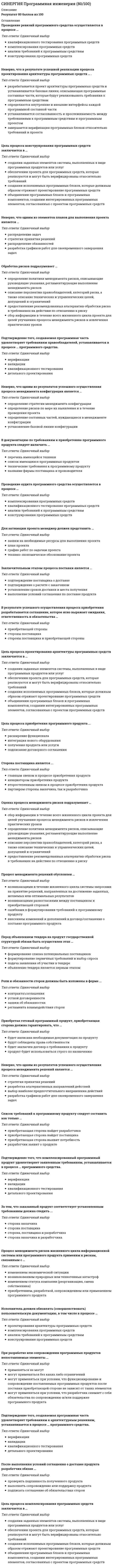      
          Описание
          Результат 90 баллов из 100 
          Оглавление
          Перед объявлением тендера на продукт государственной структурой обязан быть осуществлен этап …Тип ответа: Одиночный выборформирование списка потенциальных поставщиковформулирование первичных требований и выбор спросаподача заявления об участии в тендереобъявление тендера является первым этапом После выполнения условий соглашения о доставке продукта разработчик обязан ...Тип ответа: Одиночный выборпроверить подлинность полученного продуктавыполнять сопровождение или поддержку продуктаподписать соглашение об обязательствах сторон Приобретающая сторона до заключения контракта с поставщиком о закупке товара имеет максимальные права ...Тип ответа: Одиночный выборвести переговоры, привлекать другие сторонызапросить требования производителя товараустановить и использовать демо-версию приобретаемого продуктазаявить о желании заключить контракт Цель процесса проектирования архитектуры программных средств заключается в …Тип ответа: Одиночный выбор создании заданных элементов системы, выполненных в виде программных продуктов или услуг обеспечении проекта для программных средств, которые реализуются и могут быть верифицированы относительно требований создании исполняемых программных блоков, которые должным образом отражают проектирование программных средств объединении программных блоков и программных компонентов, создании интегрированных программных элементов, согласованных с проектом программных средств Приобретая готовый программный продукт, приобретающая сторона должна гарантировать, что ...Тип ответа: Одиночный выбор будет написана необходимая документация по продукту будут соблюдены права собственности будет заключен договор о требованиях к продукту продукт будет использоваться строго по назначению Проведение аудита программного средства осуществляется в процессе …Тип ответа: Одиночный выбор комплексирования программных средств квалификационного тестирования программных средств анализа требований к программным средствам конструирования программных средств Неверно, что одним из результатов успешного осуществления процесса менеджмента конфигурации является …Тип ответа: Одиночный выбор определение стратегии менеджмента конфигурации определение рисков по мере их выявления и в течение проведения проекта определение составных частей, нуждающиеся в менеджменте конфигурации установление базовой линии конфигурации При получении заказа на программный продукт разработчик обязан ...Тип ответа: Одиночный выбор усовершенствовать имеющийся продукт разработать или приобрести новый продукт найти сторону для осуществления поставки Неверно, что в результате успешного осуществления процесса конструирования программных средств ...Тип ответа: Одиночный выбор определяются критерии верификации для всех программных блоков относительно требований определяются внешние интерфейсы каждого программного модуля изготавливаются программные блоки, определенные проектом устанавливается совместимость и прослеживаемость между программными блоками, требованиями и проектом После получения программного продукта поставщиком, он обязан ...Тип ответа: Одиночный выбор начать взаимодействие с другими сторонами незамедлительно доставить продукт приобретающей стороне заявить о начале своей деятельности выполнить условия контракта\соглашения Проведение ревизий программного средства осуществляется в процессе …Тип ответа: Одиночный выбор квалификационного тестирования программных средств комплексирования программных средств анализа требований к программным средствам конструирования программных средств Цель процесса менеджмента конфигурации состоит …Тип ответа: Одиночный выбор в определении состояния проекта и гарантии того, что проект выполняется в соответствии с планами и графиками работ в пределах бюджета и удовлетворяет техническим параметрам в составлении и доведении до заинтересованных сторон эффективного и выполнимого плана в выборе из существующих альтернатив наиболее предпочтительного направления проектных действий в установлении и поддержании целостности всех идентифицированных выходных результатов проекта или процесса обеспечения доступа к ним любой заинтересованной стороны При разработке или сопровождении программных продуктов непоставляемые элементы …Тип ответа: Одиночный выбор применяться не могут могут применяться без каких либо ограничений могут применяться при условии, что функционирование и сопровождение поставляемых программных продуктов после поставки приобретающей стороне не зависит от таких элементов могут применяться при условии, что разработчик снимает с себя обязательства по сопровождению и/или поддержке программного продукта Цель процесса менеджмента решений заключается …Тип ответа: Одиночный выбор в установлении и поддержании целостности всех идентифицированных выходных результатов проекта или процесса обеспечения доступа к ним любой заинтересованной стороны в выборе из существующих альтернатив наиболее предпочтительного направления проектных действий в определении состояния проекта и гарантии того, что проект выполняется в соответствии с планами и графиками работ в пределах бюджета и удовлетворяет техническим параметрам в составлении и доведении до заинтересованных сторон эффективного и выполнимого плана Цель процесса реализации программных средств заключается в …Тип ответа: Одиночный выбор создании заданных элементов системы, выполненных в виде программных продуктов или услуг обеспечении проекта для программных средств, которые реализуются и могут быть верифицированы относительно требований создании исполняемых программных блоков, которые должным образом отражают проектирование программных средств объединении программных блоков и программных компонентов, создании интегрированных программных элементов, согласованных с проектом программных средств Стратегия регрессии для применения повторной верификации программных элементов разрабатывается в случае …Тип ответа: Одиночный выбор когда изменения проводятся в программных блоках, включая соответствующие требования, проект и коды когда изменения проводятся только в проекте архитектуры программных средств когда результаты первичной верификации оказались не удовлетворительными когда изменения проводятся в тестовом покрытии требований к программной составной части Цель процесса приобретения программного продукта ...Тип ответа: Одиночный выбор расширение функционала интеграция нового оборудования получения продукта или услуги подписание договорного соглашения Процесс менеджмента рисков жизненного цикла информационной системы или программного продукта применим к рискам, связанным с …Тип ответа: Одиночный выбор изменением экономической ситуации возникновением природных или техногенных катастроф изменением статуса компании (реорганизация, смена собственника) приобретением, разработкой, сопровождением или применением программного продукта Подтверждение того, создаваемая программная часть удовлетворяет требованиям правообладателей, устанавливается в процессе … программного средства.Тип ответа: Одиночный выбор верификации валидации квалификационного тестирования детального проектирования Цель процесса конструирования программных средств заключается в …Тип ответа: Одиночный выбор создании заданных элементов системы, выполненных в виде программных продуктов или услуг обеспечении проекта для программных средств, которые реализуются и могут быть верифицированы относительно требований создании исполняемых программных блоков, которые должным образом отражают проектирование программных средств объединении программных блоков и программных компонентов, создании интегрированных программных элементов, согласованных с проектом программных средств Неверно, что в результате успешного осуществления процесса квалификационного тестирования программных средств ...Тип ответа: Одиночный выбор определяются критерии верификации для всех программных блоков относительно требований определяются критерии для комплексированных программных средств с целью демонстрации соответствия с требованиями к программным средствам; комплексированные программные средства верифицируются с использованием определенных критериев; записываются результаты тестирования Подтверждение того, создаваемая программная часть удовлетворяет требованиям к архитектурным решениям, устанавливается в процессе … программного средства.Тип ответа: Одиночный выбор верификации валидации квалификационного тестирования детального проектирования Оценка процесса менеджмента рисков подразумевает …Тип ответа: Одиночный выбор сбор информации в течение всего жизненного цикла проекта для целей улучшения процесса менеджмента рисков и извлечения практических уроков определение политики менеджмента рисков, описывающие руководящие указания, регламентирующие выполнение менеджмента рисков описание перспектив правообладателей, категорий риска, а также описание технических и управленческих целей, допущений и ограничений предоставление рекомендованных альтернатив обработки риска в требованиях на действия по отношению к риску Неверно, что одним из результатов успешного осуществления процесса менеджмента решений является …Тип ответа: Одиночный выбор стратегия принятия решений разработка альтернативных направлений действий выбор наиболее предпочтительного направления действий разработка графиков работ для своевременного завершения задач Процесс менеджмента решений обусловлен …Тип ответа: Одиночный выбор возникающими в течение жизненного цикла системы запросами на принятие решений, направленных на достижение заданных, желаемых или оптимальных результатов возникающими разногласиями между поставщиком и приобретающей стороной ошибками в формулировании требований к программному продукту внесением изменений и дополнений в договор/соглашение о поставке программного продукта После выбора поставщика, приобретающей стороне следует ...Тип ответа: Одиночный выбор найти альтернативный вариант поставки составить список требований по продукту составить и заключить договор найти альтернативный вариант продукта Сторона поставщика является ...Тип ответа: Одиночный выбор главным звеном в процессе приобретения продукта инициатором приобретения продукта второстепенным звеном в процессе приобретения продукта партнером стороны заказчика, так и разработчика В документацию по требованиям к приобретению программного продукта следует включить ...Тип ответа: Одиночный выбор перечень имеющейся техники список имеющихся программных продуктов технические требования к программному продукту название фирмы поставщика и производителя Менеджмент профиля рисков подразумевает …Тип ответа: Одиночный выбор определение политики менеджмента рисков, описывающие руководящие указания, регламентирующие выполнение менеджмента рисков предоставление рекомендованных альтернатив обработки риска в требованиях на действия по отношению к риску сбор информации в течение всего жизненного цикла проекта для целей улучшения процесса менеджмента рисков и извлечения практических уроков описание перспектив правообладателей, категорий риска, а также описание технических и управленческих целей, допущений и ограничений Подтверждение того, что комплексированный программный продукт удовлетворяет заявленным требованиям, устанавливается в процессе … программного средства.Тип ответа: Одиночный выбор верификации валидации квалификационного тестирования детального проектирования Список требований к программному продукту следует составить как только ...Тип ответа: Одиночный выбор приобретающая сторона найдет разработчика приобретающая сторона найдет поставщика приобретающая сторона выявит потребность разработчик заявит о продукте  
            
            
            СИНЕРГИЯ Программная инженерия (90/100)СИНЕРГИЯ Проектирование информационных систем [45 вопросов с ответами на тест 2021]СИНЕРГИЯ Проектирование информационных систем (90/100)СИНЕРГИЯ. Проектирование и открытие предприятий гостиничного и ресторанного бизнеса (83/100 баллов, ответы на тест)СИНЕРГИЯ Проектный анализ (97/100)СИНЕРГИЯ. Проектный менеджмент (93 балла + все ответы на тест)СИНЕРГИЯ ПРОЕКТНЫЙ МЕНЕДЖМЕНТ.ОТВЕТЫ 📝2021 (БАЗА ТЕСТОВ)СИНЕРГИЯ Право [тест с ответами МФПУ] 2021г.СИНЕРГИЯ Практика правового регулирования отношений в сфере интеллектуальной собственности [68/100]СИНЕРГИЯ. Практика правового регулирования отношений в сфере интеллектуальной собственности (77/100 баллов + все ответы на тест)СИНЕРГИЯ. Практика правового регулирования отношений в сфере ИС (76 баллов + все ответы на тест)СИНЕРГИЯ. Практический курс второго иностранного (испанского) языка. 5 семестр (77/100 баллов + все ответы на тест)СИНЕРГИЯ. Практический курс второго иностранного (испанского) языка (90/100 баллов + все ответы на тест)Синергия Практический курс испанского языка (2/7) Ответы на тесты - 3 семестр