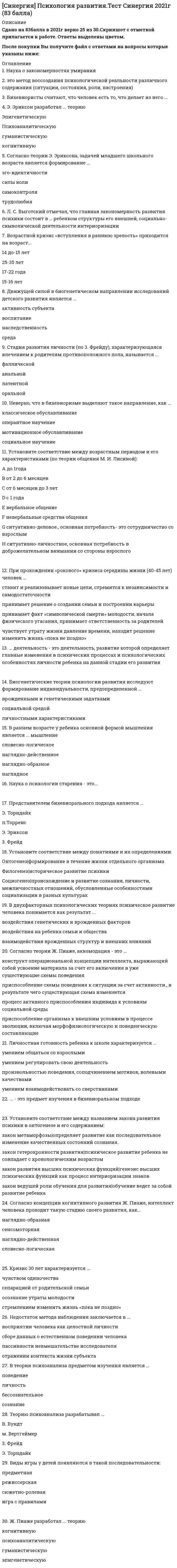      
          Описание
          Результат 87 баллов из 100 (Корректные ответы 26 из 30) 
          Оглавление
          Адаптация человека – это процесс … взаимодействия человека с природой, способствующий не только оптимальной жизнедеятельности, но и дальнейшему нормальному биологическому и социальному развитию человечестваРезультаты исследований выявили отрицательную корреляцию уровня … с общительностью, коммуникабельностью, и положительную – с застенчивостью, нерешительностью межличностного взаимодействия, дезадаптационными процессами… – это процесс обучения новым ролям (в том числе, восстановление разрушенных ролей), ценностям, нормам и правилам поведения и деятельности (например, переподготовка, обучение новым профессиям и пр.)Принятие социально полезных стандартов поведения и ценностной ориентации, сближение установок и направленности личности с ожиданиями социальной среды – все это называется…Объектом психологии социальной работы могут выступать …Изучение психологических концепций и методов, использование их в практической социальной работе с клиентами – это … психологии социальной работы…– это полная или частичная утрата лицом способности или возможности осуществлять самообслуживание, самостоятельно передвигаться, ориентироваться, общаться, контролировать свое поведение, обучаться и заниматься трудовой деятельностьюПрогностическая функция выражается в установлении …, изменений личности и социальной среды на основе выявленных закономерностей, особенностей их взаимодействияПсихологическое консультирование – это оказание психологической помощи … для достижения ими каких-либо целей, для более эффективной организации их поведения и жизнедеятельностиСоциализация бывает …… – это процесс формирования мужской или женской половой идентичности в соответствии с принятыми в данном обществе культурными нормами… социализации – это социальные институты, отдельные группы и люди, способствующие социализации личности… проводится среди людей с отклонениями от общепринятой нормы или сломленных жизнью и включает изменение как внутренней психологической жизни этих людей, так и их внешних жизненных обстоятельств.Выделяют …, психологический и социальный уровни адаптации человекаПроцесс социально-психологической адаптации человека, связанной с его половозрастными особенностями, личными качествами, взглядами, убеждениями и т.д., является … стороной социализацииВ рамках … психологии социализация рассматривается как процесс самоактуализации личности, т. е. реализации ею своих потенций и творческих способностейНаряду со стационарными формами важное значение в социально-психологической работе с пожилыми и инвалидами имеет … обслуживание… консультирование – это оказание психологической помощи психически нормальным людям для достижения ими каких-либо целей, для более эффективной организации их поведения и жизнедеятельностиСоциальная и психологическая адаптация находятся в неразрывном единстве …Среди реабилитационных программ в социально-психологической работе с наркоманами важнейшее значение имеют программы ……– это восстановление больного в правах, его индивидуальной и общественной ценности, прежних социальных связей, помощь в трудоустройстве и бытуОбъективная сторона социализации проявляется в том, что …… реакции – это понятие, которое выражает весь комплекс реакций, заключенных в генотипе и частично реализуемых в фенотипах в зависимости от взаимодействия со средойПо определению Международной организации труда (МОТ) реабилитация – это восстановление …Социализаторская функция – это функция социальной терапии в широком смысле, выражающая решение установленных социально-психологических проблем на основе использования ……– это теория и практика социальной деятельности по оказанию социальной помощи нуждающимся в ней слоям населенияВажнейшими функциями психологии являются …Чем … норма реакции особи, которая включает все возможные реагирования без качественной характеристики с точки зрения полезности или вредности для живой системы, тем большими оказываются возможности для онтогенетической адаптации при смене условий существования и развития живых систем… позволяет клиенту (инвалиду и т.п.) успешно адаптироваться в окружающей среде и обществе в целом, обрести морально-психологическое равновесие, уверенность в себе, устранить психологический дискомфорт, зажить полноценной полнокровной жизньюВключение, вхождение, встраивание человека в социальные отношения, социальный мир, усвоение им социальных ценностей, норм поведения, знаний, навыков и умений, сформированных и утвержденных в обществе, называется … 
            
            
            СИНЕРГИЯ Психология социальной работы (87/100)СИНЕРГИЯ. Психология труда, инженерная психология и эргономика (80 баллов + все ответы на тест)СИНЕРГИЯ Психология труда, инженерная психология и эргономика (85/100) Ответы на тестСИНЕРГИЯ Психология труда, инженерная психология. Ответы 📝2021 тестыСИНЕРГИЯ Психология управления (90/100)СИНЕРГИЯ Психолого-педагогическая диагностика (93/100)СИНЕРГИЯ Разработка интерактивных приложений для WEB-сайта [50 вопросов с ответами на тест 2021][Синергия] Производственный менеджмент.Тест Синергия 2021г ( на 93 балла)СИНЕРГИЯ Профессиональная этика в психолого-педагогической деятельностиСИНЕРГИЯ Профессиональная этика / Профессиональная этика психолога (96/100)СИНЕРГИЯ Психодиагностика Тест - Ответы 2021СИНЕРГИЯ Психология в управлении персоналом [41 вопрос с ответами на тест 2021][Синергия] Психология детей младшего школьного возраста.Тест Синергия 2021г (93 балла)СИНЕРГИЯ Психология продаж (97/100)