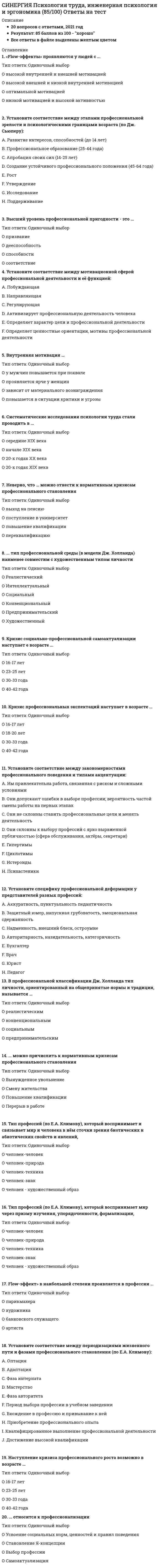     
          Описание
          🟢ТЕСТЫ С ОТВЕТАМИ Психология труда, инженерная психология🟢РЕЗУЛЬТАТЫ: 73 балла из 100 (Хорошо)🟢ВСЕ ОТВЕТЫ выделены в файле. Все вопросы к тесту см. ниже 
          Оглавление
          Одно из направлений критики теории иерархии потребностей А. Маслоу состояло в том, что …организации не в состоянии удовлетворить высший уровень потребностей человека – потребностей в самоактуализации, поскольку не обладают для этого необходимымисредствамиличность развивается на уровне третьей и четвертой потребности и для удовлетворенности трудом не нуждается в актуализации пятого уровня мотивацииличность, получившая удовлетворение на базовых уровнях мотивации, не всегда является эффективным работником, поскольку интенсивность и качество труда зачастуюимеют причину в компенсаторных механизмахПравомерность и обоснованность проведенного Г. Мюнстербергом исследования профпригодности вагоновожатых опираются на …валидность.предиктивнуюконкурентнуюретроспективнуюДля выявления меры совместимости в малой группе, состоящей из двух человек, применялась …методика микроструктурного анализа деятельностимодифицированная гомеостатическая методика Ф.Д. Горбоваметодика вероятностностного прогнозирования подбора рабочих группВ России закон об ответственности работодателя за ущерб здоровью работников был принят в … году.191119031899Опыт Д. Хардинга и В. Меннинга по сортировке ягод подтверждает концепцию …«обогащения труда»продуктивности дробного разделения трудаважности человеческих отношений среди сотрудниковОсновное отличие инженерной психологии и эргономики от психологии труда – это …отсутствие профотбора и профподбора как направлений практической работы и научных исследованийпреимущественное внимание к трудовой деятельности работников технической сферы (инженеров, проектировщиков, программистов и т. д.)опора инженерной психологии и эргономики на количественные методы в оценке и моделировании операторской деятельностиВажной составляющей состояния функционального комфорта считается …отсутствие признаков переутомления и поддержание продуктивности деятельности на максимально высоком уровнемаксимальные энергозатраты организма при выполнении деятельностисоответствие средств и условий труда функциональным возможностям человекаСредний уровень действий оператора в трехуровневой модели Дж. Расмуссена представлен поведением …под контролем автоматизированных навыковна основе знаний о ситуациипод контролем хранящихся в памяти правилДля испытания «интеллигентности» в опытах по исследованию и прогнозированию профпригодности телефонисток компании «Белл» Г. Мюнстерберг применил …корректурные пробы Бурдонаметод Рисаметод пиктограммыДисциплина, называемая в России эргономической, в США называется …Типы huМаn fасtоrsесоnоМiсsеrgоlоgiеsсiеnсе оf wоrkОдним из ключевых признаков группового субъекта труда выступает …строгая регламентированность трудовых операций, их соответствие определенной целистрогая согласованность выполнения действий в соответствии с заранее намеченной программойформальное и неформальное общение членов трудового коллектива, которое является фактором решения профессиональных задачНеверно, что к методикам изучения эмоционального опыта летчиков относится …тест-опросник КОСписьменный автобиографический рассказ о вылетахметодика «Ценностные ориентации» М. Рокичаметод группового обсуждения летных ситуацийВ фоновом состоянии оператора, предшествующем профессиональной деятельности, можно выделить …состояние готовности к действию и развитие первых признаков утомлениясостояние умеренной напряженности и мобилизации ресурсовсостояние спокойного бодрствования и мобилизационной готовностиПридание активности перцептивному и оперативному образу происходит за счет …оценки сопоставимости «зеркального образа» и представления о дальнейшем изменении характеристик перцептивного миранарастания противоречия «зеркального отражения» объекта и его деформациипрогнозирования изменения оперативного образаСогласно концепции ..., трудовая мотивация определяется соотношением потребностей в достижениях, групповой принадлежности и власти.Д. МакКлелландаК. АрджирисДж. АткинсонаЭ. МэйоПервые исследования отказов летчиков от полетов приводятся в работах …А. ФрюкхольмаДж. АндерсонаТ. СтранджинаK гностическим задачам по классификации профессий Е.А. Kлимова относится …составление графического профиля выраженности компонентов профессиональной деятельностивыделение психофизиологических и санитарно-гигиенических условий труда для определения компенсации возможной вредности работыпостроение функциональной модели действий работника по выполнению каждой профессиональной задачиКоллектив среднего уровня развития, согласно типологии О.И. Зотовой, характеризуется …слабо построенной внешней организационной структурой и невыраженными групповыми нормами поведенияотсутствием ролевого и статусного деления группналичием признаков внешней и внутренней организационной структуры, между которыми часто отсутствуют связи и могут быть противоречияВ 2001 году количество классов профессионального риска, к которым могут быть отнесены те или иные отрасли экономики, составило … групп.142520Согласно Правилам отнесения отраслей экономики к классу профессионального риска, утвержденным Правительством РФ, интегральный показатель профессионального риска подсчитывается как …разность размера фонда оплаты труда в данной отрасли и величины затрат на возмещение вреда в процессе производства застрахованным лицамотношение величины суммарных затрат в отрасли экономики на возмещение вреда, причиненного застрахованным в результате несчастных случаев и т. д. к размеру фондаоплаты труда в отраслиотношение размера фонда оплаты труда в данной отрасли и величины затрат на возмещение вреда в процессе производства застрахованным лицамОбщая положительная установка по отношению к определенным профессиональным, трудовым группам, выявляемая с помощью методики «Дифференцированная оценка структуры труда» Е.А. Kлимова у представителя определенной профессии, отражает …степень осознания характера взаимоотношений людей в труде как составляющей психологического признака труда «ориентировка в межлюдских производственныхотношениях»эмоциональные переживания в связи с применением орудий трудастепень выраженности эмоционального переживания как составляющей психологического признака труда «ориентировка в межлюдских производственных отношениях»Неверно, что согласно статистическим данным, приведенным А.В. Соловьевым, к работе слесаря-инструментальщика и шлифовщикаполировщика деталей пригодны … лиц.до 80%15–20%20–40%Восприятие телеграфного кода как отдельных точек и тире, а затем как сложных целостных последовательностей символов (букв, слов и словосочетаний) отражает процесс …структурирования перцептивного мира оператораразвития блока «опознание» в модели функциональной структуры перцептивного действияукрупнения оперативных единиц восприятияПри спонтанном развитии процессов адаптации переход к стабильной работе наступает после … работы.1–2 месяцев1–1,5 лет6 месяцевПредметом исследования эргономики является система …«человек-машина-среда-социум-культура-природа»«человек-техника-общество-природа»«человек-машина»«человек-природа-техника-знак-общество-человек»Выделение среди педагогов типичных «физкультурников», «русистов», «трудовиков» указывает на существование …специализированных деформацийтипологических деформацийобщепрофессиональных деформацийиндивидуальных деформацийХоторнский эффект, обнаруженный при исследовании трудовой деятельности сборщиц электрического оборудования на заводе «Вестерн Электрик», заключается в том, что …знание сотрудников о ситуации экспериментирования создает эксклюзивную мотивацию, повышающую производительность труда и не угасающую при исключениинововведенных внешних фактороввведение дополнительных факторов, таких как бесплатные обеды, отдых в середине смены и поддержание общения в неформальных коллективах, приводит к увеличениювырабатываемой за смену продукциивысокоэффективный сотрудник оказывает влияние на работу всего коллектива, что приводит к увеличению производительности остальных его членовОдин из показателей микродинамики труда в течение дня, недели – это …профессионально важные качества (ПВК)трудоспособностьсостояние анатомо-физиологических структур как свойств интегральной индивидуальности 
          Список литературы
          СИНЕРГИЯ Психология труда, инженерная психология. Ответы 📝2021 тесты
            
            
            СИНЕРГИЯ Психология труда, инженерная психология. Ответы 📝2021 тестыСИНЕРГИЯ Психология управления (90/100)СИНЕРГИЯ Психолого-педагогическая диагностика (93/100)СИНЕРГИЯ Разработка интерактивных приложений для WEB-сайта [50 вопросов с ответами на тест 2021]СИНЕРГИЯ Разработка посадочных страниц Landing Pages 2021г.Ответы на тест (МОИ) МФПУСИНЕРГИЯ Распределенные системы обработки информации [47 вопросов с ответами на тест 2021]СИНЕРГИЯ Реинжиниринг бизнес-процессов (97/100)СИНЕРГИЯ Психодиагностика Тест - Ответы 2021СИНЕРГИЯ Психология в управлении персоналом [41 вопрос с ответами на тест 2021][Синергия] Психология детей младшего школьного возраста.Тест Синергия 2021г (93 балла)СИНЕРГИЯ Психология продаж (97/100)[Синергия] Психология развития.Тест Синергия 2021г (83 балла)СИНЕРГИЯ Психология социальной работы (87/100)СИНЕРГИЯ. Психология труда, инженерная психология и эргономика (80 баллов + все ответы на тест)