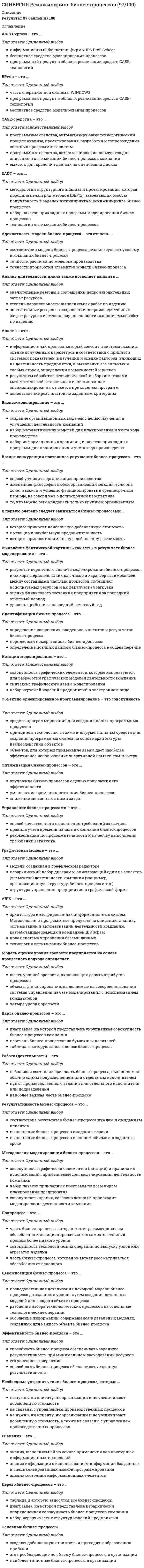      
          Описание
          Результат 83 балла из 100 
          Оглавление
          Управление бизнес-процессами – это …Тип ответа: Одиночный выборспособ качественного выполнения требований заказчикаправила учета времени начала и окончания бизнес-процессоврекомендации по продолжительности и качеству выполнения требований заказчика Обратный реинжиниринг – это …Тип ответа: Одиночный выбор исследование существующих бизнес-процессов с целью выявления их недостатков и перспектив реорганизации построение новых бизнес-процессов, отвечающих заданным параметрам оптимизации переструктурирование организации в связи с изменением ее функций и процессов Объектами реинжиниринга бизнес-процессов являются …Тип ответа: Множественный выбор действия руководителей компании параметры производственно-хозяйственной деятельности предприятия предложения сотрудников о повышении заработной платы выявленные недостатки в системе организации бизнеса и перспективы его реорганизации Процесс целеполагания в общем виде заключается в выполнении таких укрупненных процедур, как …Тип ответа: Одиночный выбор постановка и достижение цели методом детализации определение глобальной цели и дальнейшая ее конкретизация, вплоть до выявления элементарных операций приблизительная оценка элементарных операций и дальнейшее их объединение в конкретные цели, вплоть до уровня глобальной цели бизнеса Первый этап при моделировании бизнес-процессов – определение миссии компании – предполагает …Тип ответа: Одиночный выбор конкретизацию стратегических, глобальных целей предприятия оценку возможностей предприятия в плане эффективности распределения капитальных вложений формирование глобальной цели бизнеса определение содержания бизнес-процессов Функциональные блоки преобразуют …Тип ответа: Одиночный выбор входные объекты в выходные, причем объекты на входе и выходе функций могут быть одинаковыми ограничения в исполнителей входные объекты в выходные, причем объект на выходе функции должен качественно отличаться от входного входные объекты в ограничения, причем количество ограничений должно соответствовать количеству входных объектов Бизнес-процессы, связанные с организационной структурой предприятия, включают в себя …функцииТип ответа: Одиночный выбор контрольные производственные управленческие На диаграмме нулевого уровня отображается …Тип ответа: Одиночный выбор название бизнес-процесса количество функций бизнес-процесса глобальная цель бизнеса Условием завершения построения функциональной модели является …Тип ответа: Одиночный выбор возможность задания стоимостных параметров для функций самого нижнего уровня указание руководителя достижение ясности во взаимосвязи функций бизнес-процесса и потоков объектов Результатом определения оптимальной последовательности функций в рамках бизнес-процесса является …Тип ответа: Одиночный выбор повышение эффективности капиталовложений минимизация издержек производства сокращение длительности производственного цикла оптимизация финансовых потоков С основной деятельностью предприятия – выпуском продукции или оказанием услуг – связаны процессы …Тип ответа: Одиночный выбор подготовки производства инфраструктуры товародвижения/логистики Согласно наиболее точному определению, бизнес-процесс – это …Тип ответа: Одиночный выбор совокупность операций по изготовлению готовой продукции или оказанию услуг с использованием ресурсов множество взаимосвязанных операций по удовлетворению потребностей инициатора бизнес-процесса на основе потребления ресурсов набор функций, связанных с изготовлением продукции и оказанием услуг Проект реинжиниринга предприятия предполагает построение моделей двух типов: …Тип ответа: Одиночный выбор «в чем суть проблемы» и «как мы ее будем решать» «наше место на рынке» и «наша стратегия» «как есть» и «как должно быть» «наша стратегическая цель» и «способы ее достижения» Процесс осуществления непрерывных улучшений и усовершенствований различных параметров бизнес-процесса и всей производственно-хозяйственной деятельности предприятия в целом называется …Тип ответа: Одиночный выбор оптимизацией бизнес-процесса минимизацией издержек производства адаптацией предприятия к часто меняющимся условиям внешней среды диверсификацией товаров и услуг декомпозицией производственных функций С точки зрения стоимостного анализа функций бизнес-процесса функции, создающие стоимость готовой продукции, носят название …Тип ответа: Одиночный выбор дополнительных функций, связанных с тестированием и контролем основных производственных функций управленческих функций (наверно) Результатом оптимизации использования ресурсов в бизнес-процессах является …Тип ответа: Одиночный выбор повышение оборачиваемости капитала рационализация схем взаимодействия с партнерами и клиентами минимизация издержек производства сокращение длительности производственного цикла Основная цель реинжиниринга бизнес-процессов – целостное и системное моделирование и реорганизация …Тип ответа: Одиночный выбор организационной структуры предприятия всех потоков, протекающих в системе предприятия процессов товародвижения Цель функционально-стоимостного анализа: …Тип ответа: Одиночный выбор определение и анализ основных и дополнительных затрат на производство продукции анализ результатов оптимизации бизнес-процессов выявление узких мест в организации бизнеса для дальнейшей реорганизации выявление существующих видов функций и поиск путей сокращения затрат на их выполнение Интерфейс бизнес-процесса – это …Тип ответа: Одиночный выбор внешняя оболочка программы система взаимосвязей с другими процессами и внешней средой лицо компании корпоративная политика, принятая на данном предприятии Задание требуемого уровня прибыли происходит на этапе …Тип ответа: Одиночный выбор определения глобальной цели бизнеса конкретизации глобальной цели проектирования продукции с учетом возможностей предприятия разработки технологии осуществления бизнеса с позиций достижения глобальной цели и заданных критериев эффективности анализа реализации модели бизнес-процесса с позиций эффективности и достаточности использования ресурсов Владелец бизнес-процесса – это …Тип ответа: Множественный выбор должностное лицо, которое имеет в своем распоряжении персонал, инфраструктуру, программное и аппаратное обеспечение, информацию о бизнес-процессе, управляет ходом бизнес-процесса и несет ответственность за его результаты и эффективность владелец большего пакета обыкновенных акций (или долей) в уставном капитале предприятия администратор, который имеет ресурсы для управления бизнес-процессом Вход на функциональной диаграмме – это …Тип ответа: Одиночный выбор объекты или действия, в зависимости от того, какова сущность рассматриваемой функции действия исполнителей, необходимые для начала бизнес-процесса данные, объекты или информация, необходимые для начала бизнес-процесса распоряжение руководителя о начале выполнения бизнес-процесса Преобразования, проводимые в системе реинжиниринга бизнес-процессов, характеризуются …Тип ответа: Множественный выбор радикальным характером тем, что затрагивают лишь одну или несколько сфер деятельности компании высоким риском малым риском единовременностью непрерывностью Необходимость принятия оперативных, эффективных управленческих решений руководством предприятия вызвана …Тип ответа: Одиночный выбор потребностью адаптировать предприятие к изменениям на экономическом рынке, характеризующимся высокой степенью динамичности накладываемыми на руководство компаний требованиями и нормами юридического характера личными интересами руководства предприятия Результат реинжиниринга – многофункциональность рабочих мест – соответствует … сжатия бизнес-процессовТип ответа: Одиночный выбор принципу горизонтального принципу вертикального принципам горизонтального и вертикального К типам потоков, протекающих в системе предприятия в целом, относятся … потокиТип ответа: Множественный выбор материальные трудовые финансовые информационные Цель функционального моделирования – в …Тип ответа: Одиночный выбор предоставлении руководству наглядной схемы бизнес-процесса обеспечении каждого исполнителя четкой схемой его деятельности выявлении и анализе недостатков в организации бизнеса для дальнейшей оптимизации дополнении бизнес-плана компании графическими данными Структура производственно-хозяйственной деятельности предприятия, являющаяся основой для проектирования бизнес-процессов, имеет … характерТип ответа: Одиночный выбор неустойчивый иерархический линейный циклический Принцип декомпозиции при построении функциональной диаграммы бизнес-процесса заключается в …Тип ответа: Одиночный выбор объединении элементарных операций в укрупненную разбиении целого объекта на составные части разбиении бизнес-процесса на несколько последовательных частей в рамках одного структурного уровня Результативность бизнес-процессов …Тип ответа: Одиночный выбор означает выполнение бизнес-процессов в заданные сроки означает соответствие результатов бизнес-процессов нуждам и ожиданиям клиентов показывает, какие бизнес-процессы преобладают в организации   
            
            
            СИНЕРГИЯ Реинжиниринг и управление бизнес-процессами (83/100)СИНЕРГИЯ Реинжиниринг и управление бизнес-процессами.Тест ответы 73/100СИНЕРГИЯ Религиоведение (80/100)СИНЕРГИЯ. Риторика. (100/100 баллов + все ответы на тест)СИНЕРГИЯ Русский язык (97/100)СИНЕРГИЯ. Русский язык в медиапространстве (83 балла + все ответы на тест)СИНЕРГИЯ Рынок ценных бумаг (70/100)СИНЕРГИЯ Психология труда, инженерная психология и эргономика (85/100) Ответы на тестСИНЕРГИЯ Психология труда, инженерная психология. Ответы 📝2021 тестыСИНЕРГИЯ Психология управления (90/100)СИНЕРГИЯ Психолого-педагогическая диагностика (93/100)СИНЕРГИЯ Разработка интерактивных приложений для WEB-сайта [50 вопросов с ответами на тест 2021]СИНЕРГИЯ Разработка посадочных страниц Landing Pages 2021г.Ответы на тест (МОИ) МФПУСИНЕРГИЯ Распределенные системы обработки информации [47 вопросов с ответами на тест 2021]