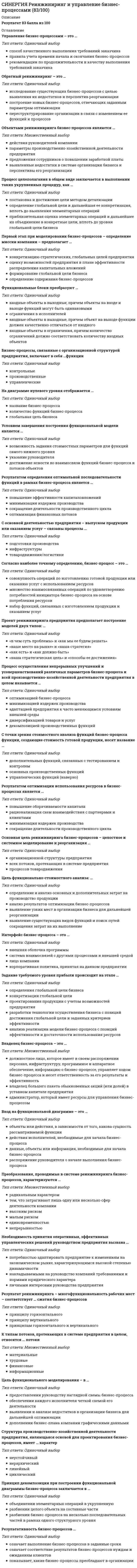    
          Описание
          Ответы Реинжиниринг и управление бизнес-процессами. Тест СинергияСборник ответов. Оценка 73/100 баллов - Хорошо 
          Оглавление
          С основной деятельностью предприятия – выпуском продукции или оказанием услуг – связаны процессы … подготовки производства товародвижения/логистики инфраструктуры Бизнес-процессы, связанные с организационной структурой предприятия, включают в себя …функции управленческие контрольные производственные Результативность бизнес-процессов...означает выполнение бизнес-процессов в заданные срокиозначает соответствие результатов бизнес-процессов нуждам и ожиданиям клиентовпоказывает, какие бизнес-процессы преобладают в организации К типам потоков, протекающих в системе предприятия в целом, относятся … потоки финансовые информационные трудовые материальные Обратный реинжиниринг - это ...исследование существующих бизнес-процессов с целью выявления их недостатков и перспектив реорганизациипостроение новых бизнес-процессов. отвечающих заданным параметрам оптимизациипереструктурирование организации в связи с изменением ее функций и процессов Процесс целеполагания в общем виде заключается в выполнении таких укрупненных процедур, как ...постановка и достижение цели методом детализацииопределение глобальной цели и дальнейшая ее конкретизация, вплоть до выявления элементарных операцийприблизительная оценка элементарных операций и дальнейшее их объединение в конкретные цели, вплоть до уровня глобальной цели бизнеса Владелец бизнес-процесса - это ...должностное лицо, которое имеет в своем распоряжении персонал, инфраструктуру, программное и аппаратное обеспечение, информацию о бизнес-процессе, управляет ходом бизнес-процесса и несет ответственность за его результаты и эффективностьвладелец большего пакета обыкновенных акций (или долей) в уставном капитале предприятияадминистратор, который имеет ресурсы для управления бизнес-процессом Необходимость принятия оперативных, эффективных управленческих решений руководством предприятия вызвана … потребностью адаптировать предприятие к изменениям на экономическом рынке, характеризующимся высокой степенью динамичности накладываемыми на руководство компаний требованиями и нормами юридического характера личными интересами руководства предприятия Задание требуемого уровня прибыли происходит на этапе … проектирования продукции с учетом возможностей предприятия разработки технологии осуществления бизнеса с позиций достижения глобальной цели и заданных критериев эффективности конкретизации глобальной цели анализа реализации модели бизнес-процесса с позиций эффективности и достаточности использования ресурсов определения глобальной цели бизнеса Говоря о бизнес-процессах, можно утверждать, что … они состоят из отдельных функций, порядок которых носит произвольный характер и зависит от конкретных производственных потребностей функция является составной частью бизнес-процесса, имеет определенное место в общей последовательности работ, зависящее от правил и условий инициации они могут быть отдельными функциями или Субъекты, принимающие участие в выполнении бизнес-процесса, называются … выходными исполнителями входными ограничениями Структура производственно-хозяйственной деятельности предприятия, являющаяся основой для проектирования бизнес-процессов, имеет … характер иерархический линейный циклический неустойчивый Условием завершения построения функциональной модели является … указание руководителя возможность задания стоимостных параметров для функций самого нижнего уровня достижение ясности во взаимосвязи функций бизнес-процесса и потоков объектов С точки зрения стоимостного анализа функций бизнес-процесса функции, создающие стоимость готовой продукции, носят название … дополнительных функций, связанных с тестированием и контролем управленческих функций (наверно) основных производственных функций Первый этап при моделировании бизнес-процессов – определение миссии компании – предполагает … определение содержания бизнес-процессов формирование глобальной цели бизнеса конкретизацию стратегических, глобальных целей предприятия оценку возможностей предприятия в плане эффективности распределения капитальных вложений К бизнес-процессам относят … рекламную компанию бухгалтерский учет поставщиков сырья и материалов руководство предприятием закупку сырья и материалов готовую продукцию Бизнес-процесс как объект проектирования допускает изменение … времени и стоимости выполнения целей бизнеса набора функций правил и условий выполнения функций, если сущность функций остается без изменений состава исполнителей Проект реинжиниринга предприятия предполагает построение моделей двух типов: …  «в чем суть проблемы» и «как мы ее будем решать»  «как есть» и «как должно быть»  «наша стратегическая цель» и «способы ее достижения»  «наше место на рынке» и «наша стратегия» Преобразования, проводимые в системе реинжиниринга бизнес-процессов, характеризуются … высоким риском непрерывностью радикальным характером тем, что затрагивают лишь одну или несколько сфер деятельности компании малым рискомединовременностью Результатом определения оптимальной последовательности функций в рамках бизнес-процесса является … повышение эффективности капиталовложений сокращение длительности производственного цикла оптимизация финансовых потоков минимизация издержек производства Принцип декомпозиции при построении функциональной диаграммы бизнес-процесса заключается в … разбиении целого объекта на составные части разбиении бизнес-процесса на несколько последовательных частей в рамках одного структурного уровня объединении элементарных операций в укрупненную Выделяют такие виды потоков, протекающих в системе предприятия между функциями бизнес-процессов, как … информационные и материальные материальные и финансовые трудовые и информационные финансовые и информационные Интерфейс бизнес-процесса – это … лицо компании корпоративная политика, принятая на данном предприятии внешняя оболочка программы система взаимосвязей с другими процессами и внешней средой Результат реинжиниринга – многофункциональность рабочих мест – соответствует … сжатия бизнес-процессов принципам горизонтального и вертикального принципу вертикального принципу горизонтального Результатом оптимизации использования ресурсов в бизнес-процессах является … минимизация издержек производства рационализация схем взаимодействия с партнерами и клиентами повышение оборачиваемости капитала сокращение длительности производственного цикла Функциональный подход к моделированию бизнес-процессов сводится к построению схем бизнес-процесса в виде последовательности технологических операций, … связанных между собой посредством потоков ресурсов на входе и выходе которых отражаются различные варианты взаимодействия между функциями на входе и выходе которых отражаются объекты различной природы Двухступенчатой схеме назначения стоимости соответствуют два этапа, такие как …распределение затрат (прямых, косвенных) и накладных расходов на функции бизнес-процессаперенос распределенных затрат и накладных расходов на соответствующие функции бизнес-процесса перенос распределенных затрат и накладных расходов на соответствующие стоимостные объекты распределение затрат (прямых, косвенных) и накладных расходов на стоимостные объекты К направлениям работ по совершенствованию процессов можно отнести … широкое расширение должностных инструкций в функциональных подразделениях предприятия сокращение цикла обслуживания клиентов совершенствование процессов управленческого учета и финансового планирования продукции, вывода ее на рынок С рассмотрением любого вида деятельности компании как совокупности взаимосвязанных функций по производству продукции (оказанию услуг) … к управлению предприятием связан функциональный подход связаны и функциональный, и процессный подходы связан процессный подход Стрелками на функциональной диаграмме бизнес-процесса (в нотации IDEF0) обозначают … потоки объектов стоимость каждой функции названия функций действия На диаграмме нулевого уровня отображается … глобальная цель бизнеса количество функций бизнес-процесса название бизнес-процесса Цель функционального моделирования – в … обеспечении каждого исполнителя четкой схемой его деятельности выявлении и анализе недостатков в организации бизнеса для дальнейшей оптимизации дополнении бизнес-плана компании графическими данными предоставлении руководству наглядной схемы бизнес-процесса Бизнес-процессы на предприятии характеризуются … затратами финансов затратами времени, труда и материалов четко определенными во времени началом и концом исполнителями внешними интерфейсами четко определенным набором функций, не подлежащим изменениям правилами и  последовательностью выполнения функций Функциональная модель бизнес-процесса характеризуется … его многоуровневым описанием использованием принципа дезагрегации функций графической сложностью его описания графической простотой его описания одноуровневым описанием всего процесса использованием принципа декомпозиции функций Объекты, на основе которых возможно выполнение бизнес-процесса и которые используются на протяжении нескольких производственных циклов в данном бизнес-процессе, называются … исполнителями ограничениями входными выходными Согласно наиболее точному определению, бизнес-процесс – это … множество взаимосвязанных операций по удовлетворению потребностей инициатора бизнес-процесса на основе потребления ресурсов совокупность операций по изготовлению готовой продукции или оказанию услуг с использованием ресурсов набор функций, связанных с изготовлением продукции и оказанием услуг Обратный реинжиниринг – это … переструктурирование организации в связи с изменением ее функций и процессов построение новых бизнес-процессов, отвечающих заданным параметрам оптимизации исследование существующих бизнес-процессов с целью выявления их недостатков и перспектив реорганизации Реинжиниринг бизнес-процессов предполагает … взгляд на экономический рынок как на динамическую среду взгляд на построение компании как на инженерную деятельность взгляд на руководство предприятием как на управление в условиях высокой конкуренции рассмотрение процесса построения бизнеса с точки зрения оптимального взаимодействия с внешней средой рассмотрение организационной структуры предприятия в качестве объекта преобразований взгляд на организацию процесса производства с точки зрения эффективности работ по материально-техническому снабжению Основная цель реинжиниринга бизнес-процессов – целостное и системное моделирование и реорганизация … организационной структуры предприятия процессов товародвижения всех потоков, протекающих в системе предприятия Вход на функциональной диаграмме - это ...объекты или действия., в зависимости оттого, какова сущность рассматриваемой функциидействия исполнителей, необходимые для начала бизнес-процессаданные, объекты или информация,необходимые для начала бизнес-процессараспоряжение руководителя о начале выполнения бизнес-процесса Цель функционально-стоимостного анализа:...определение и анализ основных и дополнительных затрат на производство продукциианализ результатов оптимизации бизнес-процессоввыявление узких мест в организации бизнеса для дальнейшей реорганизациивыявление существующих видов функций и поиск путей сокращения затрат на их выполнение Объектами реинжиниринга бизнес-процессов являются ...действия руководителей компаниипараметры производственно-хозяйственной деятельности предприятияпредложения сотрудников о повышении заработной платывыявленные недостатки в системе организации бизнеса и перспективы его реорганизации К направлениям работ по совершенствованию процессов можно отнести ...совершенствование процессов управленческого учета и финансового планирования продукции, вывода ее на рынокширокое расширение должностных инструкций в функциональных подразделениях предприятиясокращение цикла обслуживания клиентов Функциональные блоки преобразуют … ограничения в исполнителей входные объекты в выходные, причем объекты на входе и выходе функций могут быть одинаковыми входные объекты в ограничения, причем количество ограничений должно соответствовать количеству входных объектов входные объекты в выходные, причем объект на выходе функции должен качественно отличаться от входного Процесс осуществления непрерывных улучшений и усовершенствований различных параметров бизнес-процесса и всей производственно-хозяйственной деятельности предприятия в целом называется … минимизацией издержек производства оптимизацией бизнес-процесса адаптацией предприятия к часто меняющимся условиям внешней среды декомпозицией производственных функций диверсификацией товаров и услуг Реинжиниринг бизнес-процессов направлен на минимизацию … сложности процесса управления издержек производства зарплаты руководителей времени производственного цикла объема прибыли налоговых ставок  
          Список литературы
          СИНЕРГИЯ Реинжиниринг и управление бизнес-процессами. Тест ответы 73/100
            
            
            СИНЕРГИЯ Реинжиниринг и управление бизнес-процессами.Тест ответы 73/100СИНЕРГИЯ Религиоведение (80/100)СИНЕРГИЯ. Риторика. (100/100 баллов + все ответы на тест)СИНЕРГИЯ Русский язык (97/100)СИНЕРГИЯ. Русский язык в медиапространстве (83 балла + все ответы на тест)СИНЕРГИЯ Рынок ценных бумаг (70/100)СИНЕРГИЯ Рынок ценных бумаг ответы📝Тесты (83/100)СИНЕРГИЯ Психология труда, инженерная психология. Ответы 📝2021 тестыСИНЕРГИЯ Психология управления (90/100)СИНЕРГИЯ Психолого-педагогическая диагностика (93/100)СИНЕРГИЯ Разработка интерактивных приложений для WEB-сайта [50 вопросов с ответами на тест 2021]СИНЕРГИЯ Разработка посадочных страниц Landing Pages 2021г.Ответы на тест (МОИ) МФПУСИНЕРГИЯ Распределенные системы обработки информации [47 вопросов с ответами на тест 2021]СИНЕРГИЯ Реинжиниринг бизнес-процессов (97/100)