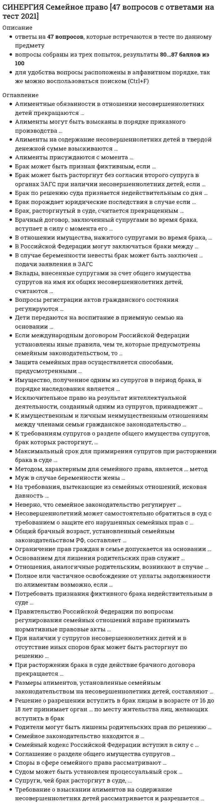    
          Описание
          Ответы по Семейному праву тест Синергия [БАЗА ОТВЕТОВ] 2021г.❗❗ Оценка 80/100 баллов📗 ВСЕ ОТВЕТЫ выделены в файле цветом. Все вопросы к тесту указаны ниже, после покупки вы получите ответы в файле. 
          Оглавление
          Правительство Российской Федерации по вопросам регулирования семейных отношений вправе принимать нормативные правовые акты ...в любом случаеисключительно в случаях, предусмотренных указами Президента РФв случаях, непосредственно предусмотренных Семейным кодексом РФ, другими законами, указами Президенттолько в случаях, непосредственно предусмотренных Семейным кодексом РФ-Российской Федерации могут заключаться браки между ...усыновителями и усыновленнымиродителями и детьмиполнородными и неполнородными братьями и сестрамисводными братьями и сестрами-Ограничение прав граждан в семье допускается на основании ...только Семейного кодекса РФСемейного кодекса РФ, федеральных законов и Указов Президента РФСемейного кодекса РФ и федеральных законовГражданского кодекса РФ-Отношения, аналогичные родительским, возникают в случае ...усыновления ребенкапередачи ребенка в приемную семьюустановления над ребенком опеки или попечительстваустановления над ребенком попечительства-К имущественным и личным неимущественным отношениям между членами семьи гражданское законодательствоприменяется., если такие отношения не урегулированы семейным законодательством и если это не противоречит существу семейных отношенийне применяетсяприменяется для регулирования имущественных отношений между членами семьи, независимо от регулирования их семейным законодательствомприменяется исключительно для регулирования личных неимущественных отношений между членами семьи-Обратиться с заявлением в суд о расторжении брака ...может орган опеки и попечительстваможет орган ЗАГСмогут супруги или один из нихмогут совершеннолетние дети супругов-Потребовать признания фиктивного брака недействительным в суде ...могут только прокурор и добросовестный супругмогут может любой из супругов, прокурор и органы опеки и попечительствамогут только супруги и их родственники, права которых были нарушеныможет только орган опеки и попечительства-Размеры алиментов, установленные семейным законодательством на несовершеннолетних детей, составляют ...1/4 заработной платы и иного дохода плательщика алиментов, независимо от количества детейна одного ребенка - 1/4, на двух детей - 1/3, на трех и более - 1/2 заработной платы и иного дохода плательщика алиментовна одного ребенка - 1/3, на двух детей - 1/2, на трех и более - 3/4 заработной платы и иного дохода плательщика алиментов25 % от всех доходов обоих родителей-Брачный договор, заключенный супругами во время брака, вступает в силу с момента его ...подписаниянотариального удостоверениягосударственной регистрацииутверждения судом-Судом может быть установлен процессуальный срок ...для примирения супругов, расторгающих брак, в пределах трех месяцевдля обжалования решения судомисковой давности по спорам о разделе имуществадля взыскания алиментов-Соглашение о разделе общего имущества супругов ...может быть нотариально удостоверено по желанию супруговможет составляться в простой письменной формеподлежит обязательному нотариальному удостоверениюможет заключаться в устной форме-Неверно, что семейное законодательство регулирует ...личные неимущественные отношения между супругамипорядок вступления в бракпорядок назначения и выплаты пособий по беременности и в связи с рождением ребенкаимущественные отношения между супругами-Брак может быть признан фиктивным, если ...оба супруга или одни из них зарегистрировали брак без цели создания семьион заключен по религиозному обрядуон заключен на определенный срокон заключен между усыновителем и усыновленным-Алименты на содержание несовершеннолетних детей в твердой денежной сумме взыскиваются …при отсутствии у плательщика алиментов регулярного заработкана дополнительные расходы на учебу детейв любом случае, независимо от наличия или отсутствия у плательщика регулярного заработкапри наличии нескольких исполнительных листов-Вопросы регистрации актов гражданского состояния регулируются …Семейным кодексом РФФедеральным законом «Об актах гражданского состояния»Гражданским кодексом РФКодексом о браке и семье РСФСР--Брак по решению суда признается недействительным со дня …вступления в законную силу решения суда о признании брака недействительнымвнесения записи в акт гражданского состояния о признании брака недействительнымзаключения бракавынесения решения суда-Брак, расторгнутый в суде, считается прекращенным …с момента регистрации расторжения брака в органах записи актов гражданского состоянияс момента вступления решения суда в законную силус момента вынесения решения судом-Родители могут быть лишены родительских прав по решению …органа опеки и попечительствапрокурорамирового судьисуда общей юрисдикции-Несовершеннолетний может самостоятельно обратиться в суд с требованием о защите его нарушенных семейныхправ с …10 лет18 лет16 лет14 лет-В случае беременности невесты брак может быть заключен … подачи заявления в ЗАГСпо истечении трех дней со дняпо истечении месяца со дняпо истечении десяти дней со дняв день-Дети передаются на воспитание в приемную семью на основании …решения сударешения органов записи актов гражданского состояниядоговора о передаче ребенка на воспитание в семьюсоглашения между супругами-К требованиям супругов о разделе общего имущества супругов, брак которых расторгнут, …срок исковой давности не применяетсяприменяется пятилетний срок исковой давностиприменяется трехлетний срок исковой давностиприменяется годичный срок исковой давности-При расторжении брака в суде действие брачного договора прекращается …со дня вступления решения суда в законную силусо дня подачи заявления в суд о расторжении бракасо дня государственной регистрации расторжения бракаспустя 3 месяца со дня государственной регистрации расторжения брака-Семейное законодательство находится в …исключительном ведении субъектов Российской Федерацииисключительном ведении муниципальных образований на территории Российской Федерацииисключительном ведении Российской Федерациисовместном ведении Российской Федерации и ее субъектов-Методом, характерным для семейного права, является … методдиспозитивныйдиспозитивно-разрешительныйимперативныйколлизионный-Алименты могут быть взысканы в порядке приказного производства …при взыскании алиментов на несовершеннолетних детей в твердой денежной суммепо любому требованию о взыскании алиментовпри взыскании алиментов в отношении любого члена семьипри взыскании алиментов в долях на несовершеннолетних детей-Споры в сфере семейного права рассматривают …суды общей юрисдикции и арбитражные судытретейские судысуды общей юрисдикции и мировые судьисуды общей юрисдикции, арбитражные суды и третейские суды-Вклады, внесенные супругами за счет общего имущества супругов на имя их общих несовершеннолетних детей,считаются …принадлежащими супругам и учитываются при разделе их имуществапринадлежащими этим детям и не учитываются при разделе общего имущества супруговпринадлежащими тому из супругов, который внес вклад-Исключительное право на результат интеллектуальной деятельности, созданный одним из супругов, принадлежит …обоим супругам без выделения долейобоим супругам в равных доляхобщим детям супруговавтору такого результата-Брак порождает юридические последствия в случае если …он заключен на основании решения судаон зарегистрирован в органах записи актов гражданского состоянияон заключен по религиозным обрядаммужчина и женщина проживают совместно более пяти лет-Муж в случае беременности жены …не имеет права без ее согласия возбуждать дело о расторжении брака во время беременности жены и в течениегода после рождения ребенкаимеет право возбудить дело о расторжении брака в любое время, в случае супружеской измены женыимеет право возбудить дело о расторжении брака после окончания беременности женыимеет право возбудить дело о расторжении брака в любое время, в соответствии с принципом равенства супруговв браке-Если международным договором Российской Федерации установлены иные правила, чем те, которыепредусмотрены семейным законодательством, то …нормы международного договора на территории РФ не применяютсяв большинстве случаев вводится мораторий на применение норм международного договораприменяются нормы международного договораприменяются нормы семейного законодательства РФ-В отношении имущества, нажитого супругами во время брака, …какой-либо режим собственности не устанавливаетсяустанавливается режим общей долевой собственностиустанавливается режим общей совместной собственностиустанавливается режим личной (индивидуальной) собственности-Требование о взыскании алиментов на содержание несовершеннолетних детей рассматривается и разрешается …арбитражным судомсудом общей юрисдикциимировым судьейтретейским судьей-Семейный кодекс Российской Федерации вступил в силу с …01.01.2008 г.01.03.1996 г.08.12.1995 г.01.01.1996 г.-Алиментные обязанности в отношении несовершеннолетних детей прекращаются …при достижении ребенком возраста совершеннолетия или в случае приобретения несовершеннолетним полнойдееспособностиесли несовершеннолетний осужден и находится в местах лишения свободыпри наличии у плательщика других иждивенцев, материальное положение которых хуже, чем у получателяалиментов-При наличии у супругов несовершеннолетних детей и в отсутствие иных споров брак может быть расторгнут по решению …мирового судьиарбитражного судатретейского судасуда общей юрисдикции-Максимальный срок для примирения супругов при расторжении брака в суде …составляет 3 месяцазаконодательством не установленсоставляет 6 меяцевсоставляет 12 месяцев-Основанием для лишения родительских прав служит …невозможность материального содержания ребенкаинвалидность родителятяжелое заболевание, препятствующее осуществлению родительских правжестокое обращение с детьми-Полное или частичное освобождение от уплаты задолженности по алиментам возможно, если …неуплата алиментов произошла в связи с болезнью плательщикаматериальный уровень жизни получателя выше, чем у плательщикаплательщик отказался от уплаты алиментовотсутствует достаточный заработок-Имущество, полученное одним из супругов в период брака, в порядке наследования является …общей долевой собственностью супруговличной (индивидуальной) собственностью супруга, принявшего наследствовыморочным имуществомобщей совместной собственностью супругов-Супруги, чей брак расторгнут в суде, …не вправе вступать в новый брак до истечения одного года после вступления решения суда в законную силуне вправе вступать в новый брак до получения свидетельства о расторжении брака в органе ЗАГСвправе вступить в новый брак после вступления в законную силу решения суда о расторжении брака, безполучения свидетельства о расторжении бракане вправе вступать в новый брак до истечения срока обжалования судебных решений в порядке надзора-На требования, вытекающие из семейных отношений, исковая давность …не устанавливаетсяустанавливается нормами Гражданского кодекса РФустанавливается нормами Гражданского и Семейного кодексовне распространяется, за исключением случаев, когда срок для защиты нарушенного права установлен Семейнымкодексом РФ 
            
            
            [СИНЕРГИЯ] Семейное право ответы. Тест 2021г. (80 баллов)СИНЕРГИЯ Сервисный подход в управлении информационными технологиями [61 вопрос с ответами на тест 2021][Синергия] Сервисный подход в управлении информационными технологиями (тест, зачет, экзамен, вопросы, ответы)СИНЕРГИЯ Сетевая экономика [Ответы на тесты МПФУ] 2021 г. СИНЕРГИЯ Скетчинг [90/100][Синергия] Современные информационные технологии.Тест Синергия 2021г (90 баллов) СИНЕРГИЯ СОВРЕМЕННЫЙ СТРАТЕГИЧЕСКИЙ АНАЛИЗ ТЕСТ ОТВЕТЫ (84/100)СИНЕРГИЯ Религиоведение (80/100)СИНЕРГИЯ. Риторика. (100/100 баллов + все ответы на тест)СИНЕРГИЯ Русский язык (97/100)СИНЕРГИЯ. Русский язык в медиапространстве (83 балла + все ответы на тест)СИНЕРГИЯ Рынок ценных бумаг (70/100)СИНЕРГИЯ Рынок ценных бумаг ответы📝Тесты (83/100)[Синергия] Самоопределение и профессиональная ориентация обучающихся.Тест Синергия 2022г ( на 100 баллов)