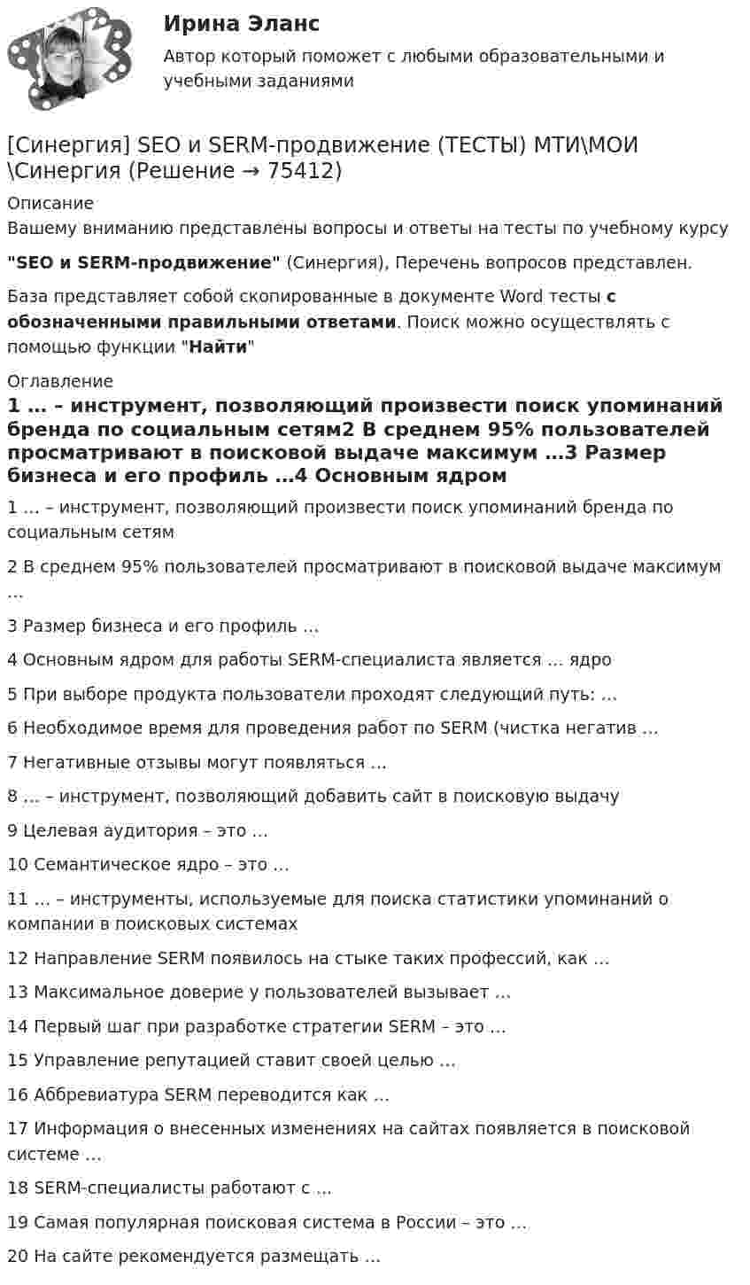      
            Описание
            Вашему вниманию представлены вопросы и ответы на тесты по учебному курсуSEO и SERM-продвижение (Синергия), Перечень вопросов представлен.База представляет собой скопированные в документе Word тесты с обозначенными правильными ответами. Поиск можно осуществлять с помощью функции Найти 
            Оглавление
            1	… – инструмент, позволяющий произвести поиск упоминаний бренда по социальным сетям2	В среднем 95% пользователей просматривают в поисковой выдаче максимум …3	Размер бизнеса и его профиль …4	Основным ядром для работы SERM-специалиста является … ядро5	При выборе продукта пользователи проходят следующий путь: …6	Необходимое время для проведения работ по SERM (чистка негатив …7	Негативные отзывы могут появляться …8	 … – инструмент, позволяющий добавить сайт в поисковую выдачу9	Целевая аудитория – это …10	Семантическое ядро – это …11	… – инструменты, используемые для поиска статистики упоминаний о компании в поисковых системах12	Направление SERM появилось на стыке таких профессий, как …13	Максимальное доверие у пользователей вызывает …14	Первый шаг при разработке стратегии SERM – это …15	Управление репутацией ставит своей целью …16	Аббревиатура SERM переводится как …17	Информация о внесенных изменениях на сайтах появляется в поисковой системе …18	SERM-специалисты работают с …19	Самая популярная поисковая система в России – это …20	На сайте рекомендуется размещать …  
            
            
            [Синергия] Email-маркетинг.Тест Синергия 2022г[Синергия] SEO и SERM-продвижение (ТЕСТЫ) МТИ\МОИ\Синергия [Синергия] Автоматизированные системы управления в строительной промышленности.Тест Синергия/МТИ 2023г  (100 баллов)[Синергия] Адаптация ребенка к условиям детского сада (ТЕСТЫ ОТВЕТЫ) Университет Синергия [Синергия] Адвокатура (Основы адвокатской деятельности)Тест Синергия 2022г (97 баллов)Синергия. Административное право тесты 151 вопрос[Синергия] Анализ финансово-хозяйственной деятельности.Тест Синергия/МТИ 2023г (100 баллов)Симметричное развитие народного хозяйства в региональном и отраслевом разрезах, защита интересов территорий - это цель института несостоятельности на ... экономикиСимметричное территориальное устройство означает, что политико-территориальные единицы:Симптомами стресса не являютсяСиндром дефицита внимания с гиперактивностьюСинергизм менеджмента, помимо эффекта масштаба, операционной экономии, со-инвестиций и др., дает прирост ...Синергизм управления является наличие у лидера ... и профессионализма, целеустремленности и контроля в сочетании с опытностью и профессионализмом команды при эталонах этике в организационной культуре.Синергия 3 семестр Рисунок 20 баллов из 20 Задание 1. Рисунок натюрморта из предметов с разной материальностью (сочетание матовых и блестящих предметов)