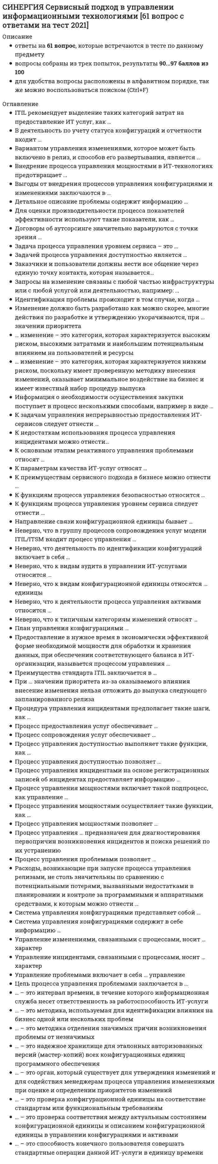      
          Описание
          Синергия, МОИ. Сервисный подход в управлении информационными технологиями. Итоговый тест. Ответы на вопросы.Для Синергии имеются и другие готовые работы. Пишем уникальные работы под заказ. Помогаем с прохождением онлайн-тестов. Пишите, пожалуйста, в личку (Евгений). 
          Оглавление
          ITIL рекомендует выделение таких категорий затрат на предоставление ИТ услуг, как … затраты на персоналзатраты на размещениеинформационно-консультационные затратызатраты на аппаратное и программное обеспечениезатраты на внедрение инноваций в ИТ-услугахзатраты на привлечение инвестицийВ деятельность по учету статуса конфигураций и отчетности входит … обеспечение правильного документирования базовых конфигурацийуменьшение опасности возникновения инцидентов и известных ошибок за счет тестирования и контроля внедренияпроверка электронного документадокументирование изменений CI от приемки до вывода из эксплуатацииобеспечение доступности информации о статусе в течение жизненного цикла услугиВ работе виртуальной службы поддержки Service Desk имеют место такие ограничения, как … то, что ввод данных осуществляется на едином, приемлемом для всех языкенеобходимость физического присутствия инженера по замене оборудованиянеобходимость физического присутствия технического специалиставедение общения через единую точку контактаВариантом управления изменениями, которое может быть включено в релиз, и способов его развертывания, является … программный релиздельта-релизпакетный релизсредний релизконтактный релизполный релизВнедрение процесса управления мощностями в ИТ-технологиях предотвращает … ввод ненужных инвестицийпроведение изменений мощностей случайным образомприобретение аппаратных средств с избыточной мощностьючастое применение резервного копированияВыгоды от внедрения процессов управления конфигурациями и изменениями заключаются в … накоплении статистической информации по проектамналаженном взаимодействии между тестировщиками, разработчиками и аналитиками, в прозрачном управлении проектомвозможности для компании быстро реагировать на авралы и срывы сроков проектаувеличении рисков, связанных со своевременным выполнением проекта с запланированными ресурсамисоответствии стандартам качества процессов разработки и сопровожденияВыделяют … релизы идентификационныетактическиезначительныемалые программныеДетальное описание проблемы содержит информацию … об оборудованиио времени и дате начала формирования записио документировании критериев выборкио заказчикеоб услугео пользователеДля оценки производительности процесса показателей эффективности используют такие показатели, как …среднее время разрешения инцидентовсредняя стоимость поддержки верификациичисло решенных инцидентов на одно рабочее место или на одного сотрудника службы Service Deskограничение по времени для посещения пользователей на сайтпроцент инцидентов, разрешенных первой линией поддержкивычисление доли неразрешенных инцидентовДоговоры об аутсорсинге значительно варьируются с точки зрения …потребленияоптимизации активоввладения аппаратным и программным обеспечениемзатратцен на ИТ-услугистепени партнерства бизнеса с поставщикомЗа актуализацию плана управления конфигурациями отвечает … системный администраторруководитель проектаменеджер процессаweb-технологЗадача процесса управления уровнем сервиса – этоопределение критичных для бизнеса ИТ-услуганализ и прогноз развития ИТ-инфраструктуры предприятиясогласование специфицированных требований к составу и параметрам ИТ-сервисов и объема ресурсов, предоставляемых ИТ-службеинвентаризация ресурсов ИТЗадачей процесса управления релизами является … информирование пользователей о проведении плановых работ, и об измененияхрегистрация и классификация обращений пользователей до оказания квалифицированной технической поддержки, непосредственно находясь на линии с пользователемобеспечение качества рабочей среды за счет использования формальных процедур и проверок при вводе в работу новых версийинформирование пользователей о текущем статусе обращенийЗадачей процесса управления доступностью является …  поддержка непрерывности бизнесаопределение требований бизнеса к доступности и реализация этих требований в инфраструктуре ИТ и организации сопровожденияподготовка предложения по изменениям ИТ-инфраструктурыанализ и прогноз развития ИТ-инфраструктуры предприятияЗаказчики и пользователи должны вести все общение через единую точку контакта, которая называется… виртуальной службой поддержки Service Deskлокальной службой поддержки Service Deskцентрализованной службой Service Deskтехнической службой Service DeskЗапросы на изменение связаны с любой частью инфраструктуры или с любой услугой или деятельностью, например: … телекоммуникационное и специализированное оборудованиестратегические планыобразовательные курсывнедрение программного продуктааппаратное и программное обеспечениеИдентификация проблемы происходит в том случае, когда … анализ данных инцидента показывает, что идет речь о повторяющихся инцидентаханализ данных инцидента консолидирует текущий статус конфигурациина этапе первичной поддержки и классификации инцидента удалось привязать его к существующим проблемам и известным ошибкамвозникает крупный или значительный инцидент, для которого необходимо найти структурное решение… изменение – это категория, включающая в себя изменения, которые не соответствуют согласованным политикам управления изменениями или явно запрещены НезначительноеЭкстренноеНесанкционированноеСтратегическое… изменение – это категория, которая характеризуется низким риском, поскольку имеет проверенную методику внесения изменений, оказывает минимальное воздействие на бизнес и имеет известный набор процедур выпуска Стандартное ЗначительноеЭкстренное Несанкционированное… изменение – это категория, которая характеризуется высоким риском, высокими затратами и наибольшим потенциальным влиянием на пользователей и ресурсы ЭкстренноеСанкционированноеЗначительноеВажноеИзменение должно быть разработано как можно скорее, многие действия по разработке и утверждению укорачиваются, при … значении приоритета тактическомвысокомнизкомсреднемэкстренномИнформация о необходимости осуществления закупки поступает в процесс несколькими способами, например в виде … аукционов на закупку оборудования из процесса управления изменениямисогласованных решений о закупках, выполняемых в рамках реализации изменений в ИТ-инфраструктурезаявок на закупку стандартного оборудования из процесса управления инцидентами и запросами на обслуживаниезаявок на участие в конкурсе на предоставление ИТ-услугК задачам управления непрерывностью предоставления ИТ-сервисов следует отнести … моделирование и планирование сценариев оптимизации ИТ-инфраструктурыоценку воздействия нарушений в предоставлении ИТ-услуг при возникновении чрезвычайной ситуацииподготовку планов повышения качества сервисаопределение периода, в течение которого предоставление ИТ-услуги должно быть восстановленоК недостаткам использования процесса управления инцидентами можно отнести… разработку системы по восстановлению нормального режима уровня услугконтроль за качеством мониторинга предоставляемых услугминимум информации о пользователях и предоставляемых услугахотрыв от работы телефонными звонками пользователейпользователей о проведении плановых работ, и об измененияхК основным этапам реактивного управления проблемами относят … налаживание благоприятных взаимоотношенийзанесение записи о проблеме в логсведение к минимуму процента неблагоприятных ситуацийисследование и диагностику проблемыобнаружение проблемывозможность расставить приоритеты в рамках работыК параметрам качества ИТ-услуг относят … стандартизациюнепрерывностьпроизводительностьдоступность и надежностьсогласованное время обслуживанияК преимуществу пакетного релиза можно отнести … обеспечение более длительных периодов стабильной работы для пользователейто, что для создания тестовой среды требуется меньше усилийминимизацию негативного влияния на бизнес со стороны ошибок и сбоеввозможность одновременного внедрения нескольких измененийК преимуществам полного релиза можно отнести…то, что для создания тестовой среды требуется меньше усилийобеспечение более длительных периодов стабильной работы для пользователейсбор и актуализацию информации о составляющих частях IT-инфраструктурывозможность одновременного внедрения нескольких измененийК преимуществам сервисного подхода в бизнесе можно отнести … согласованные уровни предоставления и поддержки услугформализацию отношенийавтоматизацию управленческого персоналасокращение жизненного цикла предоставляемых услугвозможность объективной оценки работы ИТ-службы и улучшения поддержки сервисовК преимуществам централизованной службы поддержки Service Desk для организаций, расположенных в нескольких офисах, можно отнести … улучшение общего обзора бизнес-деятельности для руководствавозможность распределения загрузки и разграничения уровней доступа к информации уменьшение операционных затрат нерациональное использование ресурсовК функциям процесса управления уровнем сервиса следует отнести … обеспечение соответствия соглашения об уровне внутренней поддержки службы ИС и субординированных контрактов ИС-службы с поставщиками оборудования, ПО и услугуправление версиями SLA, согласование и документирование SLAанализ проблемопределение системы планирования пропускной способности и измерения последнейК функциям процесса управления безопасностью относится … выбор систем и инструментов поддержания бизнеса детализация ИТ-услуг анализ проблем и рисков в этой области анализ производительностиК характеристикам связи конфигурационной единицы относят … доступность и обязательность заполнения атрибутовстепень партнерства бизнеса с поставщикомнаправление влияниямощность связивнедрение программного продуктаНаправление связи конфигурационной единицы бывает …прямымобратнымкосвеннымлинейнымНеверно, что в группу процессов сопровождения услуг модели ITIL/ITSM входит процесс управления … релизамипроблемамипроизводительностьюрациональностьюинцидентамифинансамиизменениямиконфигурациямиНеверно, что деятельность по идентификации конфигураций включает в себя … присвоение уникальных идентификаторовопределение атрибутов для каждой конфигурационной единицеопределение момента, когда эскалация берется под контрольпроцесса определение владельца, ответственного за каждую конфигурационную единицуНеверно, что к видам аудита в управлении ИТ-услугами относится … текущий аудитаудит-консалтингупрощенный аудитстандартный аудитНеверно, что к видам конфигурационной единицы относятся … единицы интерфейсныеоперативныеколичественныетекущиевнутренниеорганизационныевнешниесервисныеНеверно, что к деятельности процесса управления активами относится … контроль за документооборотомуправление жизненным циклом активовутилизация активовинвентаризацияоптимизация активовреализация активовНеверно, что к типичным категориям изменений относят … обязательное изменениеважное изменениесанкционированное изменениестандартное изменениенесанкционированное изменениеэкстренное изменениестратегическое изменениезначительное и незначительное измененияПлан управления конфигурациями … это план значительных мероприятийэто план по исследованию и диагностике инцидентовэто план от закупки до утилизацииподлежит регулярному пересмотруПредоставление в нужное время в экономически эффективной форме необходимой мощности для обработки и хранения данных, при обеспечении соответствующего баланса в ИТ-организации, называется процессом управления … уровнем услугсервисоммощностямифинансамиПреимущества стандарта ITIL заключается в … стандартизации работы ИТ-персоналаотсутствии руководства по практическому применению обобщенного в нем опытаиспользовании передового опыта и проверенных знанийнаправленности на обеспечение оптимального качества ИТ-услуг для потребителейпростоте внедрения методологии ITIL на предприятииПреимущество дельта-релиза – в … возможности одновременного внедрения нескольких изменений.том, что для создания тестовой среды требуется меньше усилийминимизации негативного влияния на бизнес со стороны ошибок и сбоев обеспечении более длительных периодов стабильной работы для пользователейПреимущества стандарта ITIL заключается в … направленности на обеспечение оптимального качества ИТ-услуг для потребителей использовании передового опыта и проверенных знаний стандартизации работы ИТ-персонала отсутствии руководства по практическому применению обобщенного в нем опыта простоте внедрения методологии ITIL на предприятииПри внедрении управления сервисными активами и конфигурациями необходимо учитывать такие возможные сложности, как … перегрузка процесса за счет бесконтрольной собираемости данныхнедостаток приверженности и поддержки руководства, не понимающего ключевую роль процессапривлечение и обоснование выделения фондов для процессапроблемы с обновлением программного продуктаПри … значении приоритета из-за оказываемого влияния внесение изменения нельзя отложить до выпуска следующего запланированного релиза стабильномсреднемнизкомвысокомэкстренномПроцедура управления инцидентами предполагает такие шаги, как … определение цели процесса и показателей достижения этой цели (количественных или качественных)отделение значимых причин возникновения проблемы от незначимыхназначение ответственного за процесс, задачей которого является достижение цели процесса обеспечение правильного документирования базовых конфигурацийПроцесс предоставления услуг обеспечивает … постановку целей, задач и метрик для процессов операционного уровнясогласование документооборотадоступ пользователей к ИТ-услугам, необходимым для выполнения бизнес-функцийустранение избытка или нехватки ИТ-ресурсовПроцесс сопровождения услуг обеспечивает …постановку целей, задач и метрик для процессов операционного уровняопределение приоритетности сервисовдоступ пользователей к ИТ-услугам, необходимым для выполнения бизнес-функцийпостоянное улучшение ИТ-процессаПроцесс управления активами позволяет … обеспечить накопление необходимой информации об активах и ее поддержание в актуальном состоянииобеспечить высокое и стабильное качество услуг, отвечающее требованиям ISO 9000обеспечить соответствие стандартам, правилам и спецификациямвосстановить прерванный сервис ИТ-услугПроцесс управления доступностью позволяет … произвести оценку возможностей виртуализации ИТ-ресурсовпроизвести оценку инцидентовопределить критичные для бизнеса ИТ-услугиконтролировать способность службы ИС, обеспечить экономически эффективный и устойчивый уровень доступности ИТ-сервисов, удовлетворяющий требованиям бизнесаПроцесс управления доступностью выполняет такие функции, как … анализ проблемразработка, тестирование и поддержка плана восстановления ИТ-услугиопределение приоритетности сервисоврегистрация проблем, угрожающих невыполнением SLA и подготовка рекомендаций по их устранениюПроцесс управления инцидентами на основе регистрационных записей об инцидентах предоставляет информацию … об идентификации недостающих звеньево статусе и числе неразрешенных инцидентовоб инцидентах с разбивкой по категориям, приоритетам и группам поддержки и др.о числе обнаруженных и зарегистрированных инцидентовпо расчету коэффициентов влияния инцидентов на бизнесПроцесс управления мощностями позволяет … установление защиты от вирусованализировать и прогнозировать развитие ИТ-инфраструктуры предприятияпроизвести разработку, тестирование и поддержку плана восстановления ИТ-услугипроизвести оценку возникновения чрезвычайной ситуацииПроцесс управления мощностями включает такой подпроцесс, как управление … возможностями бизнесавозможностями финансовдоступностью информациинепрерывностьювозможностями сервисамощностью ресурсовПроцесс управления мощностями осуществляет такие функции, как … рекомендации в отношении аутсорсинга (в области пропускной способности)определение приоритетность и сервисовинвентаризация ИТ-ресурсов, картографирование загрузки ИТ-сервисов и требований к ней, фиксирование результатовконтроль результативности каталога сервисовПроцесс управления … предназначен для диагностирования первопричин возникновения инцидентов и поиска решений по их устранению Конфигурациямижизненным циклом активовпроблемамиинцидентамиРасходы, возникающие при запуске процесса управления релизами, не столь значительны по сравнению с потенциальными потерями, вызванными недостатками в планировании и контроле за программными и аппаратными средствами, к которым можно отнести …большие перерывы в работе из-за плохого планирования выпуска релизовчастые перерывы в работе из-за сбоев в программном обеспечениипотерю исходных файлов, приводящую к повторной закупке программотсутствие защиты от вирусов, приводящее к необходимости лечения всей сетиувеличение времени разрешения инцидентов по приоритетам… релизы часто помогают в устранении ряда известных ошибок, включая известные обходные решения и быстрые исправления НезначительныеЭкстренныеЗначительныеСтандартныеРуководителю процесса управления инцидентами отчет необходим для… статистического анализа по управлению инцидентамиотслеживания хода выполнения процесса и определения тенденций развитияоценки производительности процессаидентификации нарушений исполнения соглашений об уровне услугСистема управления конфигурациями содержит в себе информацию … об инцидентах, известных ошибкахо сотрудниках и поставщикахо программном продукте (типа SLA)о ценах на ИТ-услугиСистема управления конфигурациями представляет собой …скорейшее восстановление нормального функционирования сервиса в соответствии с Соглашением об уровне услуг и минимизация воздействия отказа на жизнедеятельность бизнесанабор инструментов и баз данных, которые используются для управления данными о конфигурациях поставщиком ИТ-услугструктурирование и оптимизацию всех обновлений и измененийсписок, содержащий детали планируемых изменений и даты их осуществленияУ запросов на изменение множество причин, например: … если требуется решение, указанное в отчете об эскалацииизменение требований или направления бизнесанововведения или изменения в законодательствеизменение местоположениямодернизация программного продуктаУправление изменениями, связанными с процессами, носит … характер системныйаналитическийтехническийуправленческийУправление инцидентами, связанными с процессами, носит … характер системныйаналитическийтехническийуправленческийУправление проблемами включает в себя … управление реактивноенепредвиденноепроактивноеактивноеЦель процесса управления проблемами заключается в … уменьшении количества инцидентов за счет предотвращения их возможных причинформировании отчетности о достигнутом уровне услугутверждении плана значительных мероприятий по идентификацииминимизации негативного влияния инцидентов на бизнесЦель процесса управления релизами – это … снижение рисков благодаря раннему обнаружению несанкционированных измененийскорейшее восстановление нормального функционирования сервиса в соответствии с Соглашением об уровне услуг и минимизация воздействия отказа на жизнедеятельность бизнесапланирование и контроль развертывания обновлений программного и аппаратного обеспечения, обеспечение успешного применения многих изменений одновременносбор и актуализация информации о составляющих частях IT-инфраструктуры, обеспечение данной информацией прочих процессов управления услугами– это база данных, используемая для хранения записей о конфигурациях на всем протяжении их жизненного цикла Конфигурационная единицаБаза данных управления конфигурациямиВерификацияСервисные активы и конфигурации… – это интервал времени, в течение которого информационная служба несет ответственность за работоспособность ИТ-услуги Согласованное время обслуживанияДоступностьПроизводительностьНадежность… – это методика, которая помогает команде генерировать идеи, которые при этом не должны критиковаться и анализироваться Диаграмма ИшикавыАнализ Кепнера и ТрегоМозговой штурмКонфигурация активов… – это методика, используемая для идентификации влияния на бизнес одной или нескольких проблем Анализ Кепнера и ТрегоДиаграмма ИшикавыАнализ ПаретоАнализ потерь… - это методика отделения значимых причин возникновения проблемы от незначимыхВыборка случайных величинАнализ ПаретоДиаграмма КантаАнализ Кепнера и Трего… - это надежное хранилище для эталонных авторизованных версий (мастер-копий) всех конфигурационных единиц программного обеспеченияБиблиотека эталонного программного обеспеченияКонфигурационная база данныхЭскалацияИнтерфейс… – это орган, который существует для утверждения изменений и для содействия менеджерам процесса управления изменениями при оценке и определении приоритетов изменений Комитет по управлению конфигурациямиКонсультативный комитет по изменениямКомитет по управлению релизамиКонсультативный комитет по инцидентам… – это проверка конфигурационной единицы на соответствие стандартам или функциональным требованиям АудитЭскалацияКонфигурационная база данныхВерификация… - это проверка соответствия между актуальным состоянием конфигурационной единицы и описанием конфигурационной единицы в управлении конфигурациями и активамиЭскалацияИнцидентВерификацияАудит… – это способность конечного пользователя совершать стандартные операции данной ИТ-услуги в единицу времени ПроизводительностьСогласованное время обслуживанияДоступностьНадежность 
            
            
            [Синергия] Сервисный подход в управлении информационными технологиями (тест, зачет, экзамен, вопросы, ответы)СИНЕРГИЯ Сетевая экономика [Ответы на тесты МПФУ] 2021 г. СИНЕРГИЯ Скетчинг [90/100][Синергия] Современные информационные технологии.Тест Синергия 2021г (90 баллов) СИНЕРГИЯ СОВРЕМЕННЫЙ СТРАТЕГИЧЕСКИЙ АНАЛИЗ ТЕСТ ОТВЕТЫ (84/100)СИНЕРГИЯ Социальная антропология (ответы на тест)СИНЕРГИЯ Социальная антропология [Ответы Тесты 2021г.] 93 баллаСИНЕРГИЯ Русский язык (97/100)СИНЕРГИЯ. Русский язык в медиапространстве (83 балла + все ответы на тест)СИНЕРГИЯ Рынок ценных бумаг (70/100)СИНЕРГИЯ Рынок ценных бумаг ответы📝Тесты (83/100)[Синергия] Самоопределение и профессиональная ориентация обучающихся.Тест Синергия 2022г ( на 100 баллов)СИНЕРГИЯ Семейное право [47 вопросов с ответами на тест 2021][СИНЕРГИЯ] Семейное право ответы. Тест 2021г. (80 баллов)