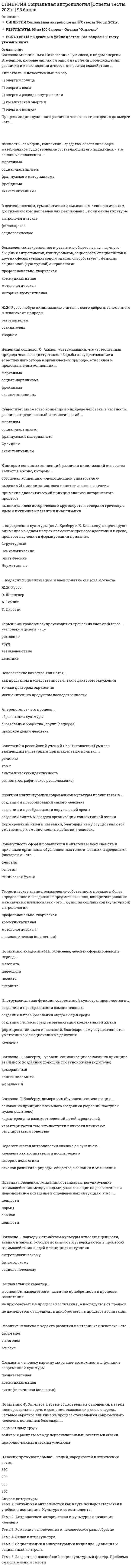    
          Описание
          Все вопросы с 3-х попыток и ответы к ним. Полная база вопросов. 82 вопроса с ответами.Сдано на 100 баллов из 100 (были попытки сдачи на 97 баллов). Год формирования базы ответов и сдачи - 2021.Верные ответы выделены зеленым цветом.После покупки, вы получите файл с ответами на вопросы, которые указаны ниже: 
          Оглавление
          1. С помощью социограммы можно установить: центральное … группы; наличие различных группировок; лицо, пользующееся наибольшим авторитетом в определенном отношении; лицо, не пользующееся симпатиями; взаимно отрицательные отношения и отсутствие устойчивых социальных связей2. Принятие единой … значений обеспечивает возможность партнеров понимать друг друга3. … личности – это формирование способности личности к жизнедеятельности в обществе на основе усвоения ею социальных ценностей и способов положительного поведения4. Общение как деятельность рассматривал в своей теории … А.Н. Леонтьев Г. Тард М. Дойч К. Левин5. Научный труд «Деятельность. Сознание. Личность» был создан …6. Источниками социализации являются: опыт раннего детства; взаимное влияние людей в процессе общения и деятельности; социальные …7. Оптико-кинестетическая система знаков включает … жесты, мимику, пантомимику визуальный контакт паралингвистику, экстралингвистику организацию пространства и времени8. «Матрица убеждающей коммуникации» предложена … М. Аргайлом К. Ховландом Г. Лассуэллом С. Холлом9. Статистически обработанные и графически изображенные результаты опроса называются …10. Социология как самостоятельная наука выделилась в середине … века11. Одни из первых исследований кинесики были проведены … В. Вундтом Ч. Дарвиным М. Аргайлом П. Экманом12. В каждом коммуникативном процессе происходит взаимное информирование и совместное постижение предмета, в нем даны в единстве деятельность, … и познание13. Предметом исследования в коллективной рефлексологии является поведение коллективов, поведение … в коллективе, условия возникновения социальных объединений, особенности их деятельности и взаимодействия членов коллектива14. Для выявления особенностей взаимоотношений в коллективе используется метод социометрии, разработанный … Дж. Морено А.Ф. Лазурским В.Н. Мясищевым Э. Гоффманом15. Метод … состоит в статистической обработке ответов испытуемых на вопросы об их желании вступить в контакт с другими членами группы в определенном виде деятельности наблюдения социометрии контент-анализа группового эксперимента16. Процесс социализации личности протекает на протяжении … периода раннего детства всей жизни человека младенческого возраста периода от рождения до подросткового возраста17. Основной недостаток метода наблюдения заключается в том, что он … позволяет получать только данные о реальном поведении людей требует больших временных затрат требует непосредственного включения в деятельность испытуемых требует использования специального оборудования18. Третья фаза социализации личности заключается в … освоении социальных ценностей и норм, в результате чего личность учится соответствовать всему обществу стремлении личности к собственной персонализации, самоактуализации и определенном воздействии на других членов общества стремлении личности к реализации своих запросов и потребностей интеграции каждого человека в определенную социальную группу, где он раскрывает собственные свойства и возможности19. Согласно В.Н. Мясищеву, социальная психология исследует изменения психической деятельности людей в группе под влиянием взаимодействия, особенности групп и психическую сторону процессов … общества личности бессознательного общения20. Информация, исходящая от коммуникатора, может быть двух типов: побудительная и … активизирующая констатирующая запрещающая социализирующая21. Для диагностики социально значимых качеств индивида используются методы … оценок и метод групповой оценки личности22. Установите соответствие между названиями функций общения и их характеристиками: A. Информационно-коммуникативная функция B. Регулятивно-коммуникативная функция C. Перцептивно-эффективная функция D. Аффективно-экспрессивная функция E. прием и передача информации F. организация взаимодействия людей в их совместной деятельности G. восприятие людей как социальных объектов, воздействие на их эмоциональную сферу H. эмоциональное самовыражение человека23. Социальная психология – это наука, изучающая закономерности поведения и деятельности людей, обусловленные их включением в социальные группы, а также … характеристики этих групп24. Для исследования влияния социальной группы на позиции личности применяется метод … группы референтной социальной подставной провокативной25. Второй этап дискуссий о предмете социальной психологии начался с публикации статьи …, опубликованной в журнале «Вестник ЛГУ» в 1959 году А.Г. Ковалева Л.С. Выготского Г.М. Андреевой А.Н. Леонтьева26. Метод … используется, если интересующие исследователя элементы поддаются формализации и встречаются с достаточно большой частотой наблюдения опроса анкетирования контент-анализа27. Теория установки в отечественной психологии была разработана … Б.Г. Ананьевым Д.Н. Узнадзе А.Н. Леонтьевым Л.С. Выготским28. Речь говорящего называется экспрессивной, а речевая деятельность воспринимающего – …29. В истории советской социальной психологии, согласно позиции Г.М. Андреевой, можно выделить два этапа научной дискуссии о предмете социальной психологии, которые относятся к 20-м годам ХХ века и … середине 40-х годов ХХ века 30-м годам ХХ века концу 50-х – началу 60-х годов ХХ века концу 80-х – началу 90-х годов ХХ века30. Согласно К.К. Платонову, личность – это человек как носитель … сознания общественных ценностей социальных ролей межличностных отношений31. Установите соответствие между названиями зон общения и установленными американскими нормами приближения человека к партнеру по общению: A. Интимная зона B. Личная зона C. Социальная зона D. Публичная зона E. 0–45 см F. 45–120 см G. 120–400 см H. 400–750 см32. Межличностные отношения существенно отличаются от общественных отношений своей … основой  когнитивной эмоциональной психологической социальной33. Социальная психология возникла на стыке наук – психологии и …34. Конъюнктивные чувства – это чувства, сближающие людей и объединяющие их, когда по отношению к другому демонстрируется готовность к … компромиссу соперничеству сотрудничеству приспособлению35. Установите соответствие между определениями личности и их авторами: A. Личность – совокупность общественных отношений, реализующихся в многообразных деятельностях B. Личность – субъект общественного поведения и коммуникации C. Личность – бытие, переходящее в идеальную форму D. Личность – человек как общественный индивидуум, субъект познания и объективного преобразования мира, разумное существо, обладающее речью и способное к трудовой деятельностиE. А.Н. Леонтьев F. Б.Г. Ананьев G. С.Л. Рубинштейн H. А.В. Петровский36. … – это механизм социализации, предполагающий следование какому-либо примеру, образцу; один из путей произвольного и чаще всего непроизвольного усвоения человеком социального опыта37. На этапе … социализации происходит перестройка личности в период зрелости и пребывания в социуме38. Первым известным случаем использования включенного наблюдения является исследование американского социолога … Э. Гоффмана Г. Олпорта Н. Андерсона В. Меде39. В.М. Бехтерев выступил с предложением создать особую науку – … рефлексологию социальную психологию психогенетику социальную педагогику40. Для минимизации влияния наблюдателя на поведение испытуемых используются специальные комнаты с зеркалом одностороннего видения – зеркалом … Гезелла Фрейда Юнга Торндайка41. Социальная психология использует методы, свойственные как общей психологии, так и …42. Э. Гоффман использовал метод … наблюдения в психиатрической клинике с целью выявления картины повседневной жизни персонала клиники и ее пациентов и влияния взаимоотношений в клинике на образ «Я» пациентов43. Согласно Б.Д. Парыгину, социальная психология изучает социальную психологию личности, социальную психологию общностей и общения, социальные отношения и … формы духовной деятельности социальную психологию групп этнические различия корреляты межличностной коммуникации44. В социальной психологии выделяются чувства конъюнктивные и …45. Социальное взаимодействие между людьми посредством знаковых систем в целях трансляции общественного опыта, культурного наследия и организации совместной деятельности называется …46. Классификацией выражений лица занимался … П. Экман Ч. Осгуд А. Тэшфэл С. Московичи47. Основателем проксемики является … Э. Холл М. Аргайл С. Московичи К. Бэрд48. По времени существования разделяются длительно существующие большие группы (классы, партии) и кратковременно существующие (…) митинги, аудитории, толпа союзы, организации демографические группы религиозные группы, общественные движения49. Большие организованные группы сложились в ходе социально исторического процесса, они результат развития …50. Высшей формой организованной группы считается …51. … – это совокупность индивидов и групп, относящихся к сфере влияния какого-либо государства и связанных между собой особыми отношениями (общность языка, традиций, культуры, а также самоидентификация)  Этнос Нация Культура Класс52. Параметрический подход Л.И. Уманского, основан на представлении о социально-психологических параметрах группы, являющихся отличительными признаками развития группы как …53. … диагностика – это комплексный процесс научного выявления и психологического изучения причинно-следственных связей и взаимоотношений в обществе54. Формальные структуры организации обладают такими свойствами, как обезличенность и однозначность, ограничивая поведение людей рамками их …  социальных статусов и ролей стереотипов и установок бытийного сознания когнитивных искажений55. … – это технология изучения требований, предъявляемых профессией к качествам личности работника (кандидата на должность), психологическим способностям, физическим возможностям и др.  Социограмма Профессиография Тестирование Профдиагностика56. Г.М. Андреева отмечает, что можно разделить социальную психологию на теоретическую и …Практическую57. К коллективам в духовной сфере относится коллектив в …  жилищно-коммунальном хозяйстве общественных организациях аппарате государственно-административных органов науке58. … – это объединение людей, имеющих общий значимый социальный признак, основанный на их участии в некоторой деятельности, связанной системой отношений, которые регулируются формальными или неформальными социальными институтами59. Нижний количественный предел малой группы начинается с …60. Стратометрическая концепция коллективообразования разработана …  Дж. Келли А.В. Петровским А.Н. Леонтьевым С.Л. Рубинштейном61. Характеристика сложившейся малой группы – функционирование в ней процессов … поведения62. Прикладная психология включает профессиональную социальную психологию, отраслевую социальную психологию и … социальную психологию63. Малые группы классифицируют по способу образования на …  неофициальные и официальные референтные и элитарные социально положительные и асоциальные первичные и вторичные64. Г.И. Челпанов в 20-х гг. ХХ века предложил разделить психологию на … психологию и собственно психологию65. По способу взаимодействия членов группы выделяются … группы  большие, средние и малые контактные(первичные) и дистанционные (вторичные) социальные слои, профессиональные группы и этнические семейные группы, организационные группы и национальные66. Неформальная структура складывается под воздействием психологических механизмов регуляции коллективной деятельности – …  приспособления, компромисса, аккомодации адаптации, коммуникации, идентификации активизации контактов, взаимопонимания, доверия инверсии, социализации, конфронтации67. Вступающий в организацию новый работник, занимая определенное место в ней, приобретает …, обусловленный тем стандартом поведения, который соответствует иерархическому месту его статуса в данной организации  социальную роль идентичность должностной статус комплекс обязанностей68. Профессиография выявляет … и содержательные особенности профессии69. Согласно …, личность – это формирующаяся в течение жизни совокупность индивидуальных психологических особенностей, определяющих своеобразное для данного человека отношение к себе, обществу и окружающему миру в целом  Ю.В. Щербатых Г.М. Андреевой М.И. Еникееву Б.Г. Ананьеву70. Отраслевая социальная психология изучает …  психологию социально-экономических систем социальную психологию управления психологию общественных кризисов социально-психологическую диагностику 71. Исследования нормативного влияния группового большинства, положившие начало экспериментальному изучению феномена конформного поведения, проводились в экспериментах …  А. Пиза П. Экмана В. Сатир С. Аша72. Объект социальной психологии управления – совместная деятельность … и групп людей по созданию материальных и духовных ценностей, нуждающаяся в организации и управлении73. … – это большие организованные группы людей, различающиеся по их месту в исторически определенной системе общественного производства, отношению к средствам производства, роли в общественной организации труда, способам получения и размерам доли общественного богатства  Нации Народы Классы Этносы74. Общение как деятельность рассматривал в своей теории …  А.Н. Леонтьев Г. Тард М. Дойч К. Левин75. … группа – это совокупность индивидов, непосредственно взаимодействующих друг с другом для достижения общих целей и осознающих свою принадлежность к данной совокупности76. Выделяют два вида психологической совместимости людей в группе: психофизиологическую и …77. Установите последовательность фаз развития социальной группы: =1 группа-кооперация =2 группа-коллектив =3диффузная группа =4группа-ассоциация78. … – это фиксация определенного положения, которое занимает тот или иной индивид в системе отношений; функция, нормативно одобренный образец поведения, ожидаемый от каждого, занимающего данную позицию  Социальная установка Социальная роль Личностная идентичность Поведенческий стереотип79. К реальным большим группам с короткими, но тесными контактами относятся …  *демографические группы *митинги, собрания *классы, сословия *партии, ассоциации80. Исторические формы этнической общности людей – племя и …81. В теории … поведение личности есть продукт поля взаимозависимых детерминант  К. Левина А.В. Петровского Л.И. Уманского Г.М. Гришиной82. К параметрам группы, согласно Г.М. Андреевой, относятся: …  композиция группы; структура группы; групповые процессы; групповые нормы и ценности; система санкций цели группы; задачи группы; форма основной деятельности группы; принципы функционирования группы социометрия группы; социальные ценности индивидов группы динамика группы; сплоченность группы; групповые потребности 
            
            
            СИНЕРГИЯ. Социальная Психология (100 баллов + все ответы на тест)[Синергия] Специальная психология.Тест Синергия 2022г (90 баллов)СИНЕРГИЯ Спортивное право [38 вопросов с правильными ответами на тест 2021]СИНЕРГИЯ Сравнительное правоведение - ответы на тесты (80/100)СИНЕРГИЯ Стандартизация, метрология и подтверждение соответствия (87/100)СИНЕРГИЯ СТАТИСТИКА ОТВЕТЫ📝2021 (БАЗА ТЕСТЫ)СИНЕРГИЯ Стратегии управления человеческим капиталом организации (Ответы 90/100)СИНЕРГИЯ Сервисный подход в управлении информационными технологиями [61 вопрос с ответами на тест 2021][Синергия] Сервисный подход в управлении информационными технологиями (тест, зачет, экзамен, вопросы, ответы)СИНЕРГИЯ Сетевая экономика [Ответы на тесты МПФУ] 2021 г. СИНЕРГИЯ Скетчинг [90/100][Синергия] Современные информационные технологии.Тест Синергия 2021г (90 баллов) СИНЕРГИЯ СОВРЕМЕННЫЙ СТРАТЕГИЧЕСКИЙ АНАЛИЗ ТЕСТ ОТВЕТЫ (84/100)СИНЕРГИЯ Социальная антропология (ответы на тест)