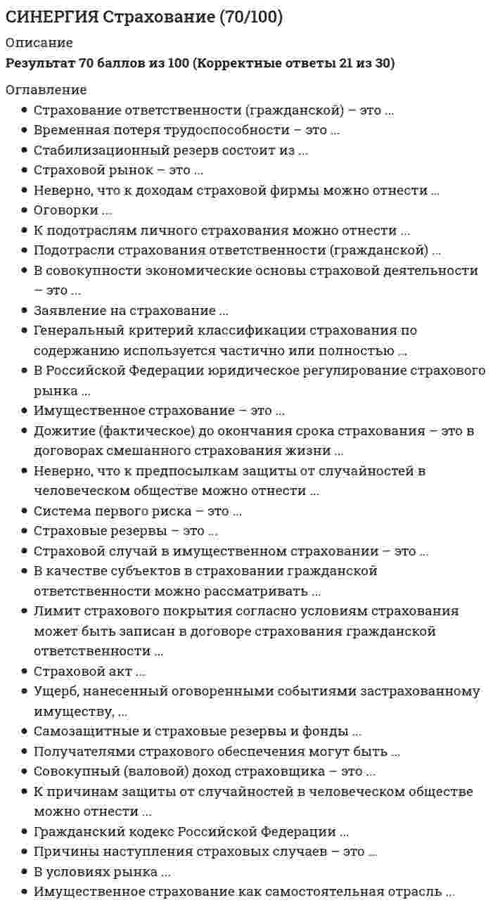     
          Описание
          Данные вопросы встречаются в тестах по Страхованию.Нажимаете одновременно ctrl+F. Становится активным окно поиска. Вводите несколько слов из интересующего вопроса. Нажимаете Enter. Система выдает результаты поиска и нужные слова выделяются цветом.Данные ответы дадут Вам возможность сдать тесты на хорошо и отличноПосле покупки вы получите файл с правильными ответами.Список вопросов, которые в файле, представлен ниже.Если вам нужна помощь с прохождением именно вашего теста, пишите мне в личные сообщения. Для этого перейдите в мой профиль и нажмите справа написать сообщение!Спасибо за покупку! 
          Оглавление
          Синергия Страхование Ответы по тестам. 51 ответов на вопросы. На отлично (95 из 100)Выплату страховой суммы бенефициару в момент смерти застрахованного независимо от времени ее наступления, предусматривает ... страхование пожизненноесмешанное срочное Страховой агент может представлять интересы …только одной страховой компанииодной или нескольких страховых компанийне более двух страховых компанийисключительно свои Дожитие (фактическое) до окончания срока страхования - это в договорах смешанного страхования жизни ...страховой рискпредполагаемое событие, на случай которого производится это страхованиестраховой случайпричина страхового случая Соглашение между страховщиком и страхователем, регулирующее их взаимные обязательстваправила страхованиядоговор страхованиямеморандум страхованияаварийный сертификатдоговор перестрахования Неверно, что субъектами личного страхования являются ...страховщики - правоспособные юридические лица, имеющие лицензию на все виды личного страхованиялица, в чью пользу не заключен договор личного страхования от несчастных случаевдееспособные граждане, заключившие со страховщиком договор смешанногострахования жизни на законных основанияхзастрахованные лица - сами страхователи .... объединяет в одном полнее риски пожара, кражи, стихийных бедствий, аварийПлавающее страхованиеСтрахование второго рискаСтрахование имущества с ответственностью за все рискиЭксцедентная схема страхования Плата за страхование (страховую услугу), которую страхователь обязан внести страховщику в соответствии с договором или Законом, называется …страховым возмещениемстраховым обеспечениемстраховой премиейстраховым тарифом Временная потеря трудоспособности - это ...несчастный случайпричина страхового случая в личном, в т.ч. смешанном страховании жизнистраховой случай, если он произошел на условиях договора страхования от несчастного случаяпричина несчастного случая Лимит страхового покрытия - это ...ограничение (лимит) страховых случаев, их причин и обстоятельств, предусмотренное в правилах СГОстраховая сумма, ограничивающая предел суммы страховой выплаты и соответствующая условиям договора страхованияограничение (лимит) страховых случаев, их причин и обстоятельств, предусмотренное в договоре СГОпонятие, используемое во всех отраслях страхования Заявление на страхование ...это документ, в котором страховщик игнорирует положения ст. 944 ГК Российской Федерацииэто документ, обязательный для вступления сторон в страховое отношениеэто документ произвольной формы и содержания Виды активов, принимаемых в покрытие страховых резервов ...перечислены в пунктах 1-5 «Правил размещения страховщиками средств страховых резервов»перечислены в разделе IV «Правил размещения страховщиками средств страховых резервов»названы в пунктах 7-9 раздела VI «Правил размещения страховщиками средств страховых резервов»названы в разделе II «Виды активов, принимаемых для покрытия страховых резервов»«Правил размещения страховщиками средств страховых резервов»должны удовлетворять только условиям диверсификации, возвратности и ликвидности Размер ущерба, вреда, нанесенного третьим лицам, в случае необходимости выплаты по договору страхования гражданской ответственности лицам отдельных профессий определяет...страхователь по согласованию со страховщикомстраховщикнезависимый экспертсамо пострадавшее лицоданный аспект упущен законодательством Неверно, что к предпосылкам защиты от случайностей в человеческом обществе можно отнести...внезапные, чрезвычайные события, потенциально опасные для людей, их имущества неожиданные природные или общественные явления, потенциально опасные для людей, их имуществалюбые события, наносящие вред личности, ущерб имуществу людейлюбые опасные событияслучайное нанесение вреда людям, ущерба их имуществу природными или общественными явлениями К имущественному относится страхование на случай утраты или повреждения ...средств наземного, водного, воздушного транспортапенсионного обеспеченияимущества., пострадавшего от страхователя или третьих лиц. связанных с ним пассажировгрузов Первичное страхование-это …передача риска от страховщика другой страховой компаниипредоставление страховой защиты клиентамстрахование крупных промышленных рисковзащита своего капитала или труда от непредвиденных событий Имущественное страхование обеспечивает страховую защиту ...имущественных интересов, не противоречащих законодательству Российской операции и связанных с расходами, к которым лице может быть принуждено в целях освобождения заложниковимущественных интересов, не противоречащих законодательству Российской операции и связанных с владением, распоряжением и пользованием имуществомлюбого имущества гражданских и юридических лиц Лицензирование страховой деятельности на территории РФ осуществляет …министерство финансов РФФедеральная служба по надзору за страховой деятельностьюгосударственный комитет по вопросам развития страхования РФГосударственный комитет по антимонопольной политике К страховым случаям, включаемым в объем страхового покрытия при смешанном страховании жизни, можно отнести...временную или постоянную потерю трудоспособности застрахованным, наступившую в результате страхового несчастного случаястраховые риски, записанные в договоре смешанного страхования жизни и фактически реализовавшиеся в период его действияДТП, при котором пострадали людитравму, полученную гражданином при добровольном алкогольном опьянениипредполагаемые события, записанные в договоре смешанного страхования жизни как страховые риски Объектами имущественного страхования могут быть имущественные интересы, связанные с …жизнью, здоровьем, трудоспособностью и пенсионным обеспечением страхователя или застрахованного лицавладением, пользованием, распоряжением имуществомвозмещением страхователем причиненного им вреда личности или имуществу физического или юридического лицаперестрахование Причины наступления страховых случаев - это ...то же, что страховые рискипредусмотренные условиями страхования, например, утрата и повреждение имуществастихийные (природные) или общественные случайные бедствия, приводящие к страховым случаямутрата или повреждение застрахованного имущества в результате стихийных(природных) или общественных опасных событий, предусмотренных условиями страхованиястихийные (природные) или общественные случайные бедствия, из-за которых риск ущерба имуществу (застрахованному) превращается из предполагавшегося события в реальное Полное страховое обеспечение...на последний день его действиявыплачивается при дожитии застрахованного до конца срока страхования, если договор полностью оплачен страховыми взносами выплачивается всегда в случае наступления инвалидности первой группывыплачивается только страхователювыплачивается в случае смерти застрахованного от любой причины Экономическая сущность страхования состоит в …формировании страховщиком страхового фонда за счет взносов страхователей, предназначенного для производства страховых выплат при наступлении страховых случаевособых перераспределительных денежных отношениях между участниками страхования по поводу формирования специального фонда, предназначенного для возмещения возможного ущерба в результате страхового случаяформировании фонда за счет страховых взносов страхователей, предназначенного для возмещения возможного ущерба в результате страхового случая Заявление о страховом случае ...подается страхователем страховщику вместе со страховым полисомподается для получения страхователем возмещения убыткаподается страхователем страховщику после реализации страхового рискаподается по решению самого страхователя Сущность понятия «страховой риск»предполагаемое событие, на случай наступления, которого проводится страхованиестраховой случай, с наступлением которого возникает обязанность страховщика произвести страховую выплату страхователю, застрахованному лицу, выгодоприобретателю или третьим лицамстраховая (рисковая) надбавка Страхование гражданской ответственности...тождественно личному страхованиюимеет принципиальные отличия от имущественного страхования по объектам страховой защитысогласно Закону РФ №4015-1 (первой редакции) является самостоятельной отрасльюсогласно Гражданскому кодексу Российской Федерации является самостоятельной отраслью страховой деятельности и в ГК РФ декларируется на основании тех же критериев, что и в Законе РФ «Об организации страхового дела в Российской Федерации» По договору имущественного страхования при наступлении страхового случая …возмещаются убытки, причиненные застрахованному имуществувыплачивается указанная в договоре страховая суммакомпенсируется стоимость утраченного имуществавозмещается ущерб, понесенный страхователем Гражданский кодекс Российской Федерации ...это акт прямого действиясодержит нормативы, одинаково обязательные для всех участников (субъектов) общественной жизни страныявляется генеральным регулятором общественной жизни в части имущественных и связанных с ними неимущественных отношенийявляется рабочим документом страховщика в его контактах с клиентамисодержит в себе особые условия страхования Договор страхования вступает в силу (если иное не предусмотрено договором) с момента …подачи письменного заявления страхователяподписания договора страховщиком и страхователемоплаты страховой премиинаступления страхового случая Главный источник страховых резервов - это ...расходы страховщика за отчетный периодинвестирование временно свободных денежных средств страховщикастраховые взносыдоходы страховщика за отчетный периодстраховые взносы и страховые выплаты Ответственность по выплате страхового возмещения перед страхователем при наличии договора перестрахования несет…прямой страховщикперестраховщикстраховая кампанияВ принципе возможно ...страхование моральной ответственностистрахование необязательной ответственностистрахование уголовной ответственностистрахование административной ответственностистрахование гражданской ответственности Контроль за деятельностью страховщиков осуществляет …Государственная Дума РФФедеральная служба страхового надзораПрезидент РФ К причинам защиты от случайностей в человеческом обществе можно отнестислучайные, в т.ч. опасные, естественные и общественные явления, могущие нанести вред людям или ущерб их имуществувред причиненный людям; повреждение, утрату их имущества, вызываемые случайными, в т.ч. опасными, природными или общественными явленияминанесение урона общественным, в т.ч. экономическим интересам людей любыми случайными событиямислучайные естественные и общественные явленияпредпосылки этой защиты Страхование представляет собой …отношение между страховщиками и страхователями по защите имущественных интересов физических и юридических лиц при наступлении определенных событий (страховых случаев) за счет денежных фондов, формируемых страховщиками из уплачиваемых страхователями страховых взносовсистему экономических отношений, включая образование специального фонда средств за счет предприятий, организаций и населения и его использование для возмещения ущерба в имуществе от стихийных бедствий и других явленийплату «за страх» Страховой акт может составляться ...без заявления страхователя о страховом случаестраховщикомкомпетентными органами, службами, учреждениями, располагающими сведениями остраховом случае в силу их служебных функцийлицом, уполномоченным страховщиком и выражающим его интересыстрахователем, или уполномоченным им лицом По договору личного страхования при наступления страхового случая …выплачивается страховое возмещение нанесенного ущерба жизни и здоровью застрахованного лицавыплачивается обусловленная в договоре страховая суммакомпенсируется потеря трудоспособности застрахованного лицакомпенсируется потеря в результате наступления страхового случая личных доходов застрахованного Перед подписанием договора имущественного страхования...Страховщик имеет право ознакомить заявителя с правилами страхованияЗаявитель обязан заплатить страховые взносыСтраховщик обязан ознакомить потенциального страхователя с текстом договора страхованияСтраховщик обязан ознакомить страхователя со страховым законодательствомРоссийской ФедерацииСтраховщик может вручить страхователю страховой полис Объектами страхования ответственности могут быть имущественные интересы, связанные с …жизнью, здоровьем, трудоспособностью и пенсионным обеспечением страхователя или застрахованного лицавладением, пользованием, распоряжением имуществомвозмещением страхователем причиненного им вреда личности или имуществу физического или юридического лица Цель личного страхования состоит в обеспечении страховой защитой имущественных интересов, не противоречащих законодательству Российской Федерации и связанных с ...личными экономическими интересами субъектов страхового рынкаличной ответственностью страхователей и застрахованных лицжизнью и здоровьем граждантрудоспособностью и пенсионным обеспечением гражданличной ответственностьюграждан перед третьими лицами Некоммерческое страхование - это ...деятельность, осуществляемая хозяйственными товариществами и обществамивид предпринимательства, связанный с некоммерческими страховыми организациями в форме юридических лицвид предпринимательства, связанный с производством прибыли в качестве основнойцеливид предпринимательства, связанный только с продажей страховых полисов Основной целью страхования является обеспечение …страховой защиты материальных интересов физических и юридических лицпополнения госбюджета за счет налоговых поступлений от страховых компанийсоциальной помощи населениюэффективной экономики за счет увеличения инвестиций страховых компанийТрехступенчатое юридическое регулирование страхования в Российской Федерации сложилось ...до 1917 г.в СССРпосле распада СССРв результате принятия Гражданского кодекса РСФСР в 1964 г.в результате образования РСФСР Оговорки...Применяются только в имущественном страхованииИспользуются страховщиками с целью усложнения содержания правил и договоров страхованияЭто иное название особых условий страхования, например, в правилах страхованияОтсутствуют в договорах, например, имущественного страхованияМогут быть представлены в виде ограничений и исключений Страховая защита состоится, если случайные опасные события ...являются предполагаемымимогут быть наблюдаемымиявляются только потенциальнымимогут фактически происходить, быть наблюдаемыми и измеримыми в натуральных или денежных показателях (сами или их последствия), отвечать признакам страхового рискасами или их последствия могут быть измерены в натуральных или денежных показателях Подотрасли личного страхования обозначены ...в главе 48 Гражданского кодекса Российской Федерациичастично в Законе РФ «Об организации страхового дела в Российской Федерации» (ст.32.9)в «Правилах формирования страховых резервов по страхованию иному, чем страхование жизни» Закон РФ «Об организации страхового дела в Российской Федерации» (в ред. от 31.12.97 №157-ФЗ)...в гл. 2 определяет договор страхованияв гл. 1 содержит определение выкупной суммыв главе IV определяет функции органа страхового надзора за страховой деятельностью в Российской Федерациив гл. 1 дает определение страховой ответственности Страховой акт...должен включать в себя существенные условия страхованиянашел отражение в гл. 48 ГК Российской Федерациисоставляется в имущественном страховании после страхового случаясоставляется в случае обнаружения факта страхования сверх страховой стоимостиможет нарушать тайну страхования Предмет страхования гражданской ответственности (СГО)...был определен в «Условиях лицензирования страховой деятельности на территории Российской Федерации»определен в Гражданском кодексе Российской Федерации есть то же самое, что объект СГОопределяется в некоторых правилах СГОопределен в федеральном страховом законодательстве Доходы от страховой деятельности - это ...доходы в виде арендной платыдоходы от произведенных страховых выплатфинансовые вложения в страховую деятельностьсуммы возврата страховых резервов Рисковая функция страхования ...приемлемую вероятностьэто сбережение и накопление страховых взносов страховщикомэто формирование нетто-взносов из специализированного страхового фондаявляется главной в системе его функций, т.к. оно (страхование) работает только со случайными событиями, имеющими коммерчески состоит в возмещении убытков в личном материальном обеспечении граждан предусматривает защиту законных имущественных интересов клиентов от любых случайных событий 
            
            
            Синергия Страхование Ответы по тестам. 51 ответов на вопросы. На отлично (95 из 100)СИНЕРГИЯ СТРАХОВАНИЕ ОТВЕТЫ - ТЕСТЫ (ЗАЧЁТ)СИНЕРГИЯ Судоустройство и правоохранительные органы (73/100)[Синергия] Тайм-менеджмент для СЕО.Тест Синергия 2021гСИНЕРГИЯ Теории обучения и воспитания ответы📝Тесты (93/100)СИНЕРГИЯ. Теория вероятностей и математическая статистикаСИНЕРГИЯ. Теория вероятностей и математическая статистика (90/100 + все ответы на тест)СИНЕРГИЯ Стандартизация, метрология и подтверждение соответствия (87/100)СИНЕРГИЯ СТАТИСТИКА ОТВЕТЫ📝2021 (БАЗА ТЕСТЫ)СИНЕРГИЯ Стратегии управления человеческим капиталом организации (Ответы 90/100)СИНЕРГИЯ. Стратегический Маркетинг (90 баллов + все ответы на тест)СИНЕРГИЯ Стратегический маркетинг (ответы на тест)[Синергия] Стратегический менеджмент.Тест Синергия 2022г (на 100баллов)Синергия Страхование 2021-2022. 40 ответов на вопросы (97 из 100) 