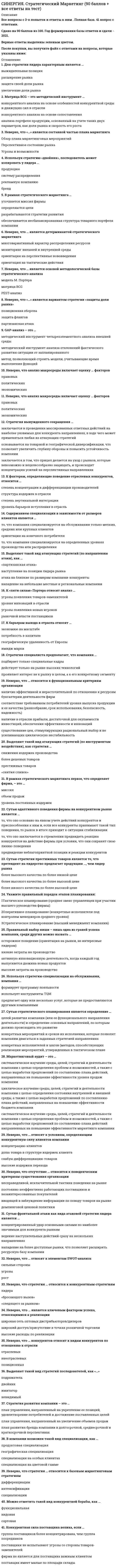      
          Описание
          42 вопроса (практически все, которые встречаются в данном тесте) и правильные ответы на нихдля удобства вопросы расположены в алфавитном порядке, так же можно воспользоваться поиском (Ctrl+F) 
          Оглавление
          GAP-анализ – это …В компании возможен такой вид специализации, как …В рамках стратегического маркетинга …В рамках стратегического маркетинга первое, что определяет фирма, – это …Выделяют такой вид атакующих стратегий (по инструментам воздействия), как стратегия …Выделяют такой вид атакующих стратегий (по направлению атаки), как …Выделяют такой вид стратегий последователей, как «…»Для стратегии лидера характерным является …Для товарных конкурентов характерно, что они …Используя стратегию «двойник», последователь может копировать у лидера …Используя стратегию специализации на обслуживании, компания …К барьерам выхода в отрасль относят …К «пяти силам» Портера относят анализ …К факторам, определяющие поведение отраслевых конкурентов, относится …Конкурентная сила поставщика велика, если …Маркетинговый аудит – это …Матрица BCG – это методический инструмент …Можно отметить такой вид конкурентной борьбы, как …Неверно, что анализ макросреды включает оценку … факторовНеверно, что … конкурентов относят к видам конкурентов по отношению к отраслиНеверно, что … относится к функциональным критериям организацииНеверно, что … относят к методам расширения рынкаНеверно, что … относят к элементам SWOT-анализаНеверно, что отсутствие … относится к поведенческим критериям существования организацииНеверно, что стратегия … относится к базовым маркетинговым стратегиямНеверно, что «…» является вариантом стратегии «защиты доли рынка»Неверно, что … является детерминантой стратегического маркетингаНеверно, что … является ключевым фактором успеха, относящимися к реализацииНеверно, что … является основой методологической базы стратегического анализаНеверно, что «…» является составной частью плана маркетингаОсновная стратегическая цель большинства компаний – это …Основной целью стратегического маркетингового планирования в предпринимательской деятельности современной компании являются …Правильный выбор ниши – лишь одна из граней успеха компании, среди других можно назвать …Роль маркетинга в стратегическом планировании компании – в том, что он …Содержанием специализации в зависимости от размеров клиентов является …Стратегия вынужденного сокращения …Стратегия специалиста предполагает, что компания …Сутью адаптивного поведения фирмы на конкурентном рынке является …Сутью стратегии престижных товаров является то, что претендент на лидерство предлагает продукцию …, чем лидер рынкаСутью стратегического планирования является определение …Сутью фронтальной атаки как вида атаковой стратегии лидера является …Укажите правильный порядок этапов планирования: 
            
            
            СИНЕРГИЯ Стратегический маркетинг (ответы на тест)[Синергия] Стратегический менеджмент.Тест Синергия 2022г (на 100баллов)Синергия Страхование 2021-2022. 40 ответов на вопросы (97 из 100) СИНЕРГИЯ Страхование (70/100)Синергия Страхование Ответы по тестам. 51 ответов на вопросы. На отлично (95 из 100)СИНЕРГИЯ СТРАХОВАНИЕ ОТВЕТЫ - ТЕСТЫ (ЗАЧЁТ)СИНЕРГИЯ Судоустройство и правоохранительные органы (73/100)СИНЕРГИЯ. Социальная Психология (100 баллов + все ответы на тест)[Синергия] Специальная психология.Тест Синергия 2022г (90 баллов)СИНЕРГИЯ Спортивное право [38 вопросов с правильными ответами на тест 2021]СИНЕРГИЯ Сравнительное правоведение - ответы на тесты (80/100)СИНЕРГИЯ Стандартизация, метрология и подтверждение соответствия (87/100)СИНЕРГИЯ СТАТИСТИКА ОТВЕТЫ📝2021 (БАЗА ТЕСТЫ)СИНЕРГИЯ Стратегии управления человеческим капиталом организации (Ответы 90/100)