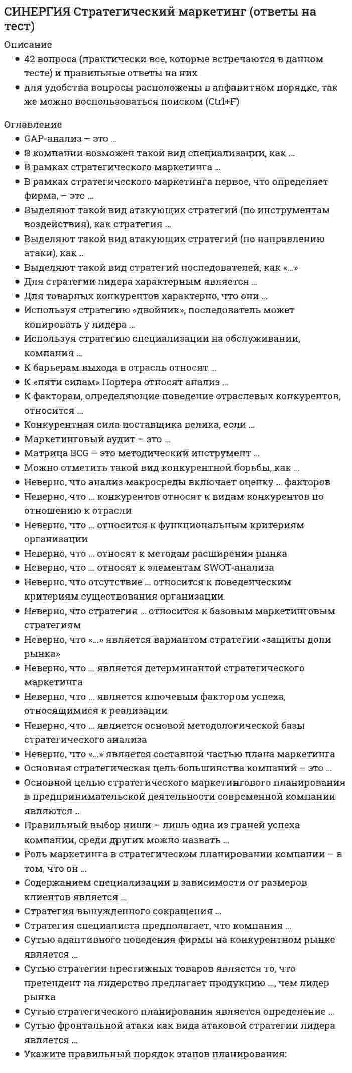     
          Описание
          Тест 20 вопросовСдано на 100 баллов в 2022г.Верно 20 из 20 вопросов.Скриншот с отметкой прилагается к работе. Ответы выделены цветом.После покупки Вы получите файл с ответами на вопросы которые указаны ниже: 
          Оглавление
          1. Отраслевая стратегия «снятия сливок» характеризуется тем, что компания ... снижает цены на свою продукцию по сравнению с конкурентами устанавливает высокие начальные (ажиотажные цены на новую продукцию копирует продукцию известных брендов разрабатывает и популяризирует свою торговую марку2. Успешное формирование и реализация стратегии возможны лишь при условии обладания менеджерами определенными компетенциями. Что является необходимым для менеджера-стратега? акцент на левополушарное мышление (логика., рациональность) умелая констатация текущего состояния внешней среды (внешняя среда как «фотография») синтез интуиции и творческого подхода3.... - это отдельный сегмент рынка или комбинация сегментов, в которых успешно работает компания или на которые она желает иметь выход В перспективе. 4. В рамках используемого корпорацией управления портфеля на основе матрицы Бостонской консалтинговой группы выяснилось, что бизнес-единица попала в поле матрицы., называемое «Дойная корова». Какая стратегия в отношении данной бизнес-единицы целесообразна? Почему? поскольку прибыльность низкая, но рынок быстро развивается, прежде всего, необходим анализ: сможет ли эта бизнес-единица превратиться в «Звезду» поскольку прибыльность высокая и растущая, необходимы максимальные инвестиции в эту бизнес-единицу поскольку прибыльность высокая, но темпы роста рынка низкие, необходимо поддержание прибыльности бизнес-единицы с одновременными инвестициями в другие направления бизнеса поскольку и прибыльность, и темпы роста рынка низкие, необходим «сбор урожая» и ликвидация данной бизнес-единицы5. Концепция стратегического управления рассматривает персонал организации, в качестве... одного из факторов конкурентного преимущества организации одного из ресурсов организации основного фактора сопротивления организационным изменениям основного источника стратегических инициатив6. ... портфельные стратегии основаны на использовании доступной информации для увеличения эффективности внести инвестиций по сравнению с простой диверсификацией. 7. Основной вывод который менеджмент организации должен сделать Б результате стратегического анализа, заключается в определении степени взаимного соответствия трех факторов: ... возможностей, которые рынок предоставляет организации целей, которые ставит перед собой организация целей ближайших конкурентов организации состояния законодательной базы государства, регулирующей экономические отношения ресурсов, которыми обладает организация8. Документ, устанавливающий стратегические цели и задачи организации, сроки, средства и способы их достижения, а также ресурсы, необходимые для реализации стратегии, называется стратегическим ... анализом планом процессом целеполаганием9. Главная задача анализа внутренней среды фирмы состоит в признании менеджментом необходимости ... начать внутриорганизационные изменения и наметить их направления в соответствии со стратегией организации сохранить текущий организационный уклад изменить характер экономических отношений с основными партнерами организации сокращения количество уровней иерархии организации и расширения сферы контроля менеджеров10. Для менеджера-стратега сотрудники являются основой организации. Какой подход к мотивации персонала использует менеджер-стратег? оперативно вознаграждав персонал за четкое исполнение должностных инструкций сосредоточить затраты на персонал на денежном вознаграждении, сэкономив на обучении и развитии сотрудников вознаграждать персонал за достижения в ключевых областях, важных для долгосрочного успеха11. К признакам стратегического менеджмента Б деятельности организации относятся: создание бюрократических организационных структур создание условий для непрерывного сбора и анализа информации экстенсивный подход к аккумулированию данных создание системы управления знаниями стремление влиять на процессы, происходящие во внешней среде12. Руководство организации уделяет определенное внимание задачам стратегического управления. Топ-менеджмент организации признает стратегические задачи достаточно важными, но решаются они в ряду других задач управления и в рамках традиционной для организации структуры. Как можно охарактеризовать стратегическое управление в данной организации? стратегическое управление носит плохо формализованный, фрагментарный, возможно, стихийный характер стратегическое управление охватывает своим влиянием все уровни управления и все производственно-хозяйственные функции организации стратегическое управление носит систематический, перманентный характер13. Полнее или частичное изменение организационной структуры является... действием в процессе реализации стратегии предприятия недопустимым крайне редким необходимым весьма распространенным ошибочным14. К специфическим школам стратегического менеджмента, относят... школу предпринимательства школу власти школу культуры школу конфигурации школу дизайна когнитивную школу15. И. Ансофф классифицировал виды стратегического управления в зависимости от степени нестабильности внешней среды. Какой из видов стратегического управления по данной классификации актуален при существенной нестабильности внешней среды? управление на основе экстраполяции тенденций (долгосрочное планирование) управление на основе предвидения изменений (стратегическое планирование) управление на основе гибких экспертных решений (ранжирование стратегических задач; управление по слабым сигналам)16. Коммерческая компания занимается разработкой стратегии. Какой из признаков, характеризующих стратегический и оперативный менеджмент, является в данном случае определяющим? развитие организации за счет сбалансированного взаимодействия с внешней средой поиск путей эффективного использования ресурсов, что обеспечит снижение себестоимости продукции объем продаж и прибыльность, что обеспечит компании устойчивее развитие17. Под... анализа понимают различные формализованные процедуры и операции, принятые формы и способы упорядочения и обработки данных, графические объекты., формулы, логические приемы и метафоры и т.п. 18. Анализ работы быстро растущей сети магазинов, расположенных в пяти крупных городах России, показал следующее. Только 65% покупателей довольны качеством и ассортиментом товаров, при этом почти 90% довольны расположением магазинов и ценовой политикой. Предложите вариант миссии для этой сети магазинов. «наша миссия - увеличить количеств покупателей, удовлетворенных качеством и ассортиментом, до 85 % за 2 года» «наша миссия - предоставлять покупателям качественные товары по доступным ценам» «наша миссия заключается в развитии нашей сети магазинов и их присутствии во всех крупных городах России»19. ... - это детальное описание будущего идеального состояния организации., которое служит ориентиром в процессе постоянных изменений в долгосрочной перспективе. 20. Удачная формулировка миссии должна содержать определенные компоненты, в частности «Продукты и услуги». На какой вопрос и почему отвечает компонента миссии «Продукты и услуги»? на вопрос: «Как производить?», поскольку иллюстрирует ориентацию на использование новейших или традиционных технологий на вопрос: «В чем уникальность организации?», поскольку иллюстрирует особенности, дающие стратегические преимущества организации по сравнению с конкурентами на вопрос: «Для кого производить?», поскольку иллюстрирует целевых потребителей: правительственные агентства, индустриальные потребители, определенные группы общества на вопрос: «Что производить?» поскольку иллюстрирует рыночные преимущества организации в сочетании с дополнительными ключевыми факторами успеха 
            
            
            [Синергия] Стратегический менеджмент.Тест Синергия 2022г (на 100баллов)Синергия Страхование 2021-2022. 40 ответов на вопросы (97 из 100) СИНЕРГИЯ Страхование (70/100)Синергия Страхование Ответы по тестам. 51 ответов на вопросы. На отлично (95 из 100)СИНЕРГИЯ СТРАХОВАНИЕ ОТВЕТЫ - ТЕСТЫ (ЗАЧЁТ)СИНЕРГИЯ Судоустройство и правоохранительные органы (73/100)[Синергия] Тайм-менеджмент для СЕО.Тест Синергия 2021г[Синергия] Специальная психология.Тест Синергия 2022г (90 баллов)СИНЕРГИЯ Спортивное право [38 вопросов с правильными ответами на тест 2021]СИНЕРГИЯ Сравнительное правоведение - ответы на тесты (80/100)СИНЕРГИЯ Стандартизация, метрология и подтверждение соответствия (87/100)СИНЕРГИЯ СТАТИСТИКА ОТВЕТЫ📝2021 (БАЗА ТЕСТЫ)СИНЕРГИЯ Стратегии управления человеческим капиталом организации (Ответы 90/100)СИНЕРГИЯ. Стратегический Маркетинг (90 баллов + все ответы на тест)