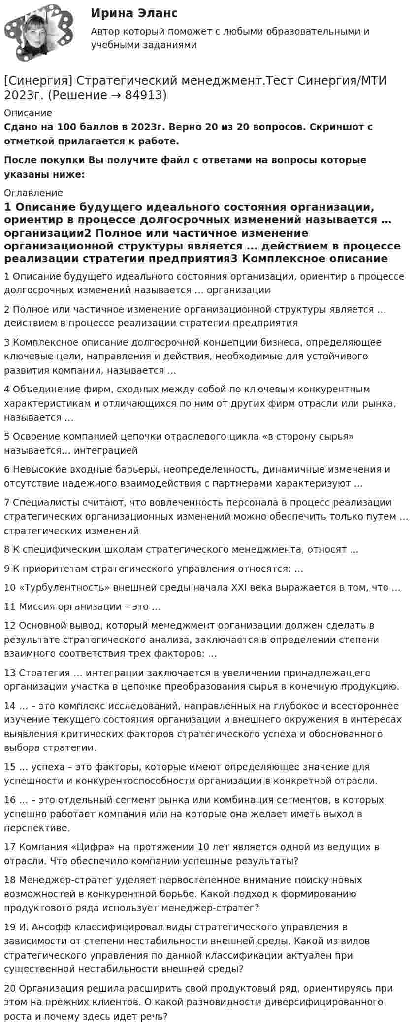     
            Описание
            Сдано на 100 баллов в 2023г. Верно 20 из 20 вопросов. Скриншот с отметкой прилагается к работе. После покупки Вы получите файл с ответами на вопросы которые указаны ниже: 
            Оглавление
            1   Описание будущего идеального состояния организации, ориентир в процессе долгосрочных изменений называется … организации2   Полное или частичное изменение организационной структуры является … действием в процессе реализации стратегии предприятия3   Комплексное описание долгосрочной концепции бизнеса, определяющее ключевые цели, направления и действия, необходимые для устойчивого развития компании, называется …4   Объединение фирм, сходных между собой по ключевым конкурентным характеристикам и отличающихся по ним от других фирм отрасли или рынка, называется …5   Освоение компанией цепочки отраслевого цикла «в сторону сырья» называется… интеграцией6   Невысокие входные барьеры, неопределенность, динамичные изменения и отсутствие надежного взаимодействия с партнерами характеризуют …7   Специалисты считают, что вовлеченность персонала в процесс реализации стратегических организационных изменений можно обеспечить только путем … стратегических изменений8   К специфическим школам стратегического менеджмента, относят …9   К приоритетам стратегического управления относятся: …10   «Турбулентность» внешней среды начала ХХI века выражается в том, что …11   Миссия организации – это …12   Основной вывод, который менеджмент организации должен сделать в результате стратегического анализа, заключается в определении степени взаимного соответствия трех факторов: …13   Стратегия … интеграции заключается в увеличении принадлежащего организации участка в цепочке преобразования сырья в конечную продукцию.14   … – это комплекс исследований, направленных на глубокое и всестороннее изучение текущего состояния организации и внешнего окружения в интересах выявления критических факторов стратегического успеха и обоснованного выбора стратегии.15   … успеха – это факторы, которые имеют определяющее значение для успешности и конкурентоспособности организации в конкретной отрасли.16   … – это отдельный сегмент рынка или комбинация сегментов, в которых успешно работает компания или на которые она желает иметь выход в перспективе.17   Компания «Цифра» на протяжении 10 лет является одной из ведущих в отрасли. Что обеспечило компании успешные результаты?18   Менеджер-стратег уделяет первостепенное внимание поиску новых возможностей в конкурентной борьбе. Какой подход к формированию продуктового ряда использует менеджер-стратег?19   И. Ансофф классифицировал виды стратегического управления в зависимости от степени нестабильности внешней среды. Какой из видов стратегического управления по данной классификации актуален при существенной нестабильности внешней среды?20   Организация решила расширить свой продуктовый ряд, ориентируясь при этом на прежних клиентов. О какой разновидности диверсифицированного роста и почему здесь идет речь?  
            
            
            [Синергия]Стандартизация и контроль качества в строительстве.Итоговый тест Синергия/МТИ 2023г [Синергия] Стратегический менеджмент.Тест Синергия/МТИ 2023г.[Синергия] Стратегический менеджмент.Экзамен Синергия (MBA)🌞Синергия Стратегическое планирование и управление проектами 2022 На отлично![Синергия] Страхование и страховое законодательство.Тест Синергия 2022г (97 баллов)[Синергия]Страхование и страховое законодательство.Тест Синергия/МТИ 2023г  Синергия, Тайм-менеджмент для СЕО,  Тайм-менеджмент для руководителей_М, на отлично[Синергия]Система управления проектами организации.Итоговый тест Синергия/МТИ 2023г.[Синергия]Система управления проектами организации.Итоговый тест Синергия/МТИ 2023г.(22 из 30)[Синергия]Система управления проектами организации.Компетентностный тест Синергия/МТИ 2023г.Синергия, Современный строительный рынок, на отлично[Синергия] Социальная психология.Тест Синергия 2022г (Сборник 86 вопросов) [СИНЕРГИЯ] Специальная математика и основы статистики - Ответы на тест[СИНЕРГИЯ] Спортивное спонсорство [Все темы] (100/100 баллов + верные ответы МФПУ Синергия/МосАП)