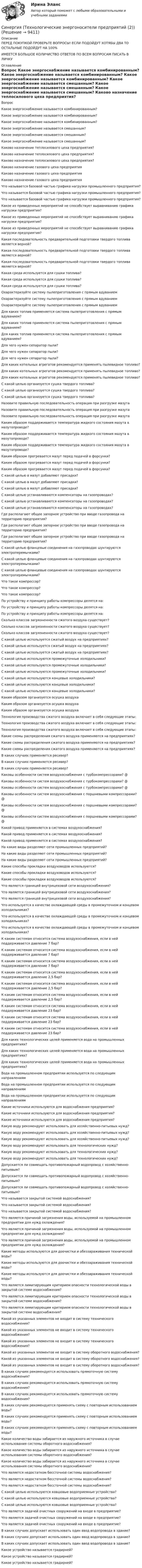      
          Описание
          ПЕРЕД ПОКУПКОЙ ПРОВЕРЬТЕ ВОПРОСЫ! ЕСЛИ ПОДОЙДУТ ХОТЯБЫ ДВА ТО ОСТАЛЬНЫЕ ПОДОЙДУТ НА 100%ИМЕЕТСЯ БОЛЬШОЕ КОЛИЧИСТВО ОТВЕТОВ ПО ВСЕМ ВОПРОСАМ ПИСАТЬ В ЛИЧКУ 
          Оглавление
          Вопрос Какое энергоснабжение называется комбинированным? Какое энергоснабжение называется комбинированным? Какое энергоснабжение называется комбинированным? Какое энергоснабжение называется смешанным? Какое энергоснабжение называется смешанным? Какое энергоснабжение называется смешанным? Каково назначение теплосилового цеха предприятия? Каково назначение теплосилового цеха предприятия? Каково назначение теплосилового цеха предприятия? Каково назначение газового цеха предприятия Каково назначение газового цеха предприятия Каково назначение газового цеха предприятия Что называется базовой частью графика нагрузки промышленного предприятия? Что называется базовой частью графика нагрузки промышленного предприятия? Что называется базовой частью графика нагрузки промышленного предприятия? Какое из приведенных мероприятий не способствует выравниванию графика нагрузки предприятия? Какое из приведенных мероприятий не способствует выравниванию графика нагрузки предприятия? Какое из приведенных мероприятий не способствует выравниванию графика нагрузки предприятия? Какая последовательность предварительной подготовки твердого топлива является верной? Какая последовательность предварительной подготовки твердого топлива является верной? Какая последовательность предварительной подготовки твердого топлива является верной? Какая среда используется для сушки топлива? Какая среда используется для сушки топлива? Какая среда используется для сушки топлива? Охарактеризуйте систему пылеприготовления с прямым вдуванием Охарактеризуйте систему пылеприготовления с прямым вдуванием Охарактеризуйте систему пылеприготовления с прямым вдуванием Для каких топлив применяется система пылеприготовления с прямым вдуванием? Для каких топлив применяется система пылеприготовления с прямым вдуванием? Для каких топлив применяется система пылеприготовления с прямым вдуванием? Для чего нужен сепаратор пыли? Для чего нужен сепаратор пыли? Для чего нужен сепаратор пыли? Для каких котельных агрегатов рекомендуется применять пылевидное топливо? Для каких котельных агрегатов рекомендуется применять пылевидное топливо? Для каких котельных агрегатов рекомендуется применять пылевидное топливо? С какой целью организуется сушка твердого топлива? С какой целью организуется сушка твердого топлива? С какой целью организуется сушка твердого топлива? Назовите правильную последовательность операция при разгрузке мазута Назовите правильную последовательность операция при разгрузке мазута Назовите правильную последовательность операция при разгрузке мазута Каким образом поддерживается температура жидкого состояния мазута в мазутопроводе? Каким образом поддерживается температура жидкого состояния мазута в мазутопроводе? Каким образом поддерживается температура жидкого состояния мазута в мазутопроводе? Каким образом прогревается мазут перед подачей в форсунки? Каким образом прогревается мазут перед подачей в форсунки? Каким образом прогревается мазут перед подачей в форсунки? С какой целью в мазут добавляют присадки? С какой целью в мазут добавляют присадки? С какой целью в мазут добавляют присадки? С какой целью устанавливаются компенсаторы на газопроводах? С какой целью устанавливаются компенсаторы на газопроводах? С какой целью устанавливаются компенсаторы на газопроводах? Где располагают общее запорное устройство при вводе газопровода на территорию предприятия? Где располагают общее запорное устройство при вводе газопровода на территорию предприятия? Где располагают общее запорное устройство при вводе газопровода на территорию предприятия? С какой целью фланцевые соединения на газопроводах шунтируются электроперемычками? С какой целью фланцевые соединения на газопроводах шунтируются электроперемычками? С какой целью фланцевые соединения на газопроводах шунтируются электроперемычками? Что такое компрессор? Что такое компрессор? Что такое компрессор? По устройству и принципу работы компрессоры делятся на: По устройству и принципу работы компрессоры делятся на: По устройству и принципу работы компрессоры делятся на: Сколько классов загрязненности сжатого воздуха существует? Сколько классов загрязненности сжатого воздуха существует? Сколько классов загрязненности сжатого воздуха существует? С какой целью используется сжатый воздух на предприятиях? С какой целью используется сжатый воздух на предприятиях? С какой целью используется сжатый воздух на предприятиях? С какой целью используются промежуточные холодильники? С какой целью используются промежуточные холодильники? С какой целью используются промежуточные холодильники? С какой целью используются концевые холодильники? С какой целью используются концевые холодильники? С какой целью используются концевые холодильники? Каким образом организуется осушка воздуха Каким образом организуется осушка воздуха Каким образом организуется осушка воздуха Технология производства сжатого воздуха включает в себя следующие этапы: Технология производства сжатого воздуха включает в себя следующие этапы: Технология производства сжатого воздуха включает в себя следующие этапы: Какие схемы распределения сжатого воздуха применяются на предприятиях? Какие схемы распределения сжатого воздуха применяются на предприятиях? Какие схемы распределения сжатого воздуха применяются на предприятиях? В каких случаях применяется ресивер? В каких случаях применяется ресивер? В каких случаях применяется ресивер? Каковы особенности систем воздухоснабжения с турбокомпрессорами? @ Каковы особенности систем воздухоснабжения с турбокомпрессорами? @ Каковы особенности систем воздухоснабжения с турбокомпрессорами? @ Каковы особенности систем воздухоснабжения с поршневыми компрессорами? @ Каковы особенности систем воздухоснабжения с поршневыми компрессорами? @ Каковы особенности систем воздухоснабжения с поршневыми компрессорами? @ Какой привод применяется в системах воздухоснабжения? Какой привод применяется в системах воздухоснабжения? Какой привод применяется в системах воздухоснабжения? На какие виды разделяют сети промышленных предприятий? На какие виды разделяют сети промышленных предприятий? На какие виды разделяют сети промышленных предприятий? Какие способы прокладки воздуховодов используются? Какие способы прокладки воздуховодов используются? Какие способы прокладки воздуховодов используются? Что является границей внутрицеховой сети воздухоснабжения? Что является границей внутрицеховой сети воздухоснабжения? Что является границей внутрицеховой сети воздухоснабжения? Что используется в качестве охлаждающей среды в промежуточном и концевом холодильниках? Что используется в качестве охлаждающей среды в промежуточном и концевом холодильниках? Что используется в качестве охлаждающей среды в промежуточном и концевом холодильниках? К каким системам относится система воздухоснабжения, если в ней поддерживается давление 7 бар? К каким системам относится система воздухоснабжения, если в ней поддерживается давление 7 бар? К каким системам относится система воздухоснабжения, если в ней поддерживается давление 7 бар? К каким системам относится система воздухоснабжения, если в ней поддерживается давление 2,5 бар? К каким системам относится система воздухоснабжения, если в ней поддерживается давление 2,5 бар? К каким системам относится система воздухоснабжения, если в ней поддерживается давление 2,5 бар? К каким системам относится система воздухоснабжения, если в ней поддерживается давление 23 бар? К каким системам относится система воздухоснабжения, если в ней поддерживается давление 23 бар? К каким системам относится система воздухоснабжения, если в ней поддерживается давление 23 бар? Для каких технологических целей применяется вода на промышленных предприятиях? Для каких технологических целей применяется вода на промышленных предприятиях? Для каких технологических целей применяется вода на промышленных предприятиях? Вода на промышленном предприятии используется по следующим направлениям Вода на промышленном предприятии используется по следующим направлениям Вода на промышленном предприятии используется по следующим направлениям Какие источники используются для водоснабжения предприятия? Какие источники используются для водоснабжения предприятия? Какие источники используются для водоснабжения предприятия? Какую воду рекомендуют использовать для хозяйственно-питьевых нужд? Какую воду рекомендуют использовать для хозяйственно-питьевых нужд? Какую воду рекомендуют использовать для хозяйственно-питьевых нужд? Какую воду рекомендуют использовать для технологических нужд? Какую воду рекомендуют использовать для технологических нужд? Какую воду рекомендуют использовать для технологических нужд? Допускается ли совмещать противопожарный водопровод с хозяйственно-питьевым? Допускается ли совмещать противопожарный водопровод с хозяйственно-питьевым? Допускается ли совмещать противопожарный водопровод с хозяйственно-питьевым? Что называется закрытой системой водоснабжения? Что называется закрытой системой водоснабжения? Что называется закрытой системой водоснабжения? Что является причиной загрязнения воды, используемой на промышленном предприятии для нужд охлаждения? Что является причиной загрязнения воды, используемой на промышленном предприятии для нужд охлаждения? Что является причиной загрязнения воды, используемой на промышленном предприятии для нужд охлаждения? Какие методы используются для доочистки и обеззараживания технической воды? Какие методы используются для доочистки и обеззараживания технической воды? Какие методы используются для доочистки и обеззараживания технической воды? Что является лимитирующим критерием опасности технологической воды в закрытой системе водоснабжения? Что является лимитирующим критерием опасности технологической воды в закрытой системе водоснабжения? Что является лимитирующим критерием опасности технологической воды в закрытой системе водоснабжения? Какой из указанных элементов не входит в систему технического водоснабжения? Какой из указанных элементов не входит в систему технического водоснабжения? Какой из указанных элементов не входит в систему технического водоснабжения? Какой из указанных элементов не входит в систему оборотного водоснабжения? Какой из указанных элементов не входит в систему оборотного водоснабжения? Какой из указанных элементов не входит в систему оборотного водоснабжения? В каких случаях рекомендуется использовать прямоточную систему водоснабжения? В каких случаях рекомендуется использовать прямоточную систему водоснабжения? В каких случаях рекомендуется использовать прямоточную систему водоснабжения? В каких случаях рекомендуется применять схему с повторным использованием воды? В каких случаях рекомендуется применять схему с повторным использованием воды? В каких случаях рекомендуется применять схему с повторным использованием воды? Какое количество воды забирается из наружного источника в случае использования системы оборотного водоснабжения? Какое количество воды забирается из наружного источника в случае использования системы оборотного водоснабжения? Какое количество воды забирается из наружного источника в случае использования системы оборотного водоснабжения? Что является недостатком бессточной системы водоснабжения? Что является недостатком бессточной системы водоснабжения? Что является недостатком бессточной системы водоснабжения? С какой целью используются ковшовые водоприемные устройства? С какой целью используются ковшовые водоприемные устройства? С какой целью используются ковшовые водоприемные устройства? Что является задачей очистных сооружений на входе в предприятие? Что является задачей очистных сооружений на входе в предприятие? Что является задачей очистных сооружений на входе в предприятие? В каких случаях допускает использовать один ввод водопровода в здание? В каких случаях допускает использовать один ввод водопровода в здание? В каких случаях допускает использовать один ввод водопровода в здание? Какое устройство называется градирней? Какое устройство называется градирней? Какое устройство называется градирней? 
            
            
            Синергия || Технологии и системы искусственного интеллекта || Синергия ответы тест 6 семестрСинергия (Технологические энергоносители предприятий (2))Синергия, Технология программирования (4 темы), на отличноСинергия, Технология программирования, С++, темы 1-3[Синергия] Трудовое право.Тест Синергия/МТИ 2023г.Синергия Трудоустройство и развитие карьеры (3/3) Итоговый тест 2023 год на высокий балл [Синергия] Трудоустройство и развитие карьеры.Тест Синергия/МТИ 2023г (100 баллов)  Синергия тест сдан декабрь 2023 года Тема 13. Юридические факты как основания возникновения обязательств: понятие и видыСинергия тест. Управление проектами 44 стр и 2 файл с  доп ответами. Все ответы + Итоговый тест 90-100 СИНЕРГИЯ тест. Устройство и функционирование информационной системы Синергия тест. Финансовый менеджмент !Тесты с ответами! 147 ответов на отлично!Синергия, Технико-криминалистическое обеспечение раскрытия и расследования преступлений, 7 семестрСинергия Технико-криминалистическое обеспечение раскрытия и расследования преступлений Итоговый тест 2023 (95 БАЛЛОВ)Синергия || Технологии Больших данных (BigData) синергия ответы на тест || синергия BigDate
