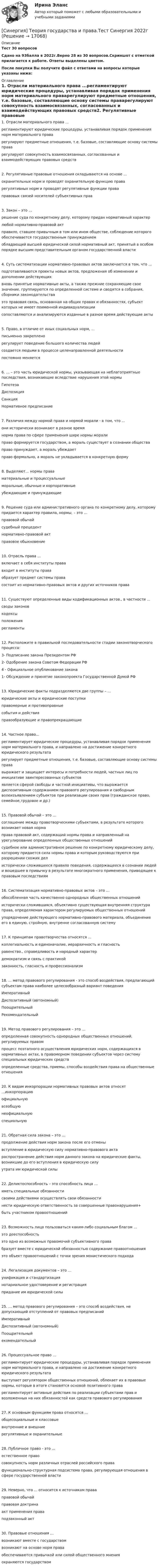     
          Описание
          Тест 30 вопросовСдано на 93балла в 2022г.Верно 28 из 30 вопросов.Скриншот с отметкой прилагается к работе. Ответы выделены цветом.После покупки Вы получите файл с ответами на вопросы которые указаны ниже: 
          Оглавление
          1. Отрасли материального права ...регламентируют юридические процедуры, устанавливая порядок применения норм материального праварегулируют предметные отношения, т.е. базовые, составляющие основу системы праварегулируют совокупность взаимосвязанных, согласованных и взаимодействующих правовых средств2. Регулятивные правовые отношения складываются на основе … охранительных норм и проводят охранительную функцию права регулятивных норм и проводят регулятивные функции права правовых связей носителей субъективных прав3. Закон – это … решение суда по конкретному делу, которому придан нормативный характер любой нормативно-правовой акт правило, ставшее привычным в том или ином обществе, соблюдение которого обеспечивается государственным принуждением обладающий высшей юридической силой нормативный акт, принятый в особом порядке высшим представительным органом государственной власти4. Суть систематизации нормативно-правовых актов заключается в том, что ...подготавливаются проекты новых актов, предложения об изменении и дополнении действующихвновь принятые нормативные акты, а также прежние сохраняющие свое значение, группируются по определенной системе и сводятся в собрания, сборники законодательстваэто правовая связь, основанная на общих правах и обязанностях, субъект которых не имеет поименной индивидуализациисопоставляются и анализируются изданные в разное время действующие акты5. Право, в отличие от иных социальных норм, … письменно закреплено регулирует поведение большого количества людей создается людьми в процессе целенаправленной деятельности постоянно меняется6. … – это часть юридической нормы, указывающая на неблагоприятные последствия, возникающие вследствие нарушения этой нормы Гипотеза Диспозиция Санкция Нормативное предписание7. Различия между нормой права и нормой морали - в том, что ...они исторически возникают в разное времянорма права по сфере применения шире нормы моралиправо формируется государством, а мораль существует в сознании обществаправо принуждает, а мораль убеждаетправо формально, а мораль не укладывается в конкретную форму8. Выделяют... нормы праваматериальные и процессуальныеморальные, обычные и корпоративныеубеждающие и принуждающие9. Решение суда или административного органа по конкретному делу, которому придается характер правила, нормы, – это …правовой обычайсудебный прецедентнормативно-правовой акт правовое обыкновение10. Отрасль права …включает в себя институты прававходит в институты праваобразует предмет системы правасостоит из нормативно-правовых актов и других источников права11. Существуют определенные виды кодификационных актов., в частности ...своды законовкодексыположениярегламенты12. Расположите в правильной последовательности стадии законотворческого процесса:3- Подписание закона Президентом РФ2- Одобрение закона Советом Федерации РФ4 - Официальное опубликование закона1- Обсуждение и принятие законопроекта Государственной Думой РФ13. Юридические факты подразделяются две группы – … юридические акты и юридические поступки правомерные и противоправные события и действия правообразующие и правопрекращающие14. Частное право...регламентирует юридические процедуры, устанавливая порядок применения норм материального права, и направлено на достижение конкретного юридического результатарегулирует предметные отношения, т.е. базовые, составляющие основу системы прававыражает и защищает интересы и потребности людей, частных лиц по инициативе заинтересованных субъектовявляется сферой свободы и частной инициативы, что выражается диспозитивным содержанием правового регулирования и свободным волеизъявлением субъектов при реализации своих прав (гражданское право, семейное,трудовое и др.)15. Правовой обычай – это … соглашение между правотворческими субъектами, в результате которого возникает новая норма права правовой акт, содержащий нормы права и направленный на урегулирование определенных общественных отношений судебное или административное решение по конкретному юридическому делу, которому придается сила нормы права и которым руководствуются при разрешении схожих дел исторически сложившееся правило поведения, содержащееся в сознании людей и вошедшее в привычку в результате многократного применения, приводящее к правовым последствиям16. Систематизация нормативно-правовых актов – это … обособленная часть качественно однородных общественных отношений исторически сложившаяся, объективно существующая внутренняя структура права, определяемая характером регулируемых общественных отношений упорядочение действующего нормативно-правового материала, объединение его в единую, стройную, внутренне согласованную систему17. К принципам правотворчества относятся ...коллегиальность и единоначалие, иерархичность и гласностьравенство., справедливость и народный характердемократизм и связь с практикойзаконность, гласность и профессионализм18. ... метод правового регулирования - это способ воздействия, предлагающий субъектам права наиболее целесообразный вариант поведенияИмперативныйДиспозитивный (автономный)ПоощрительныйРекомендательный19. Метод правового регулирования – это …определенная совокупность однородных общественных отношений, регулируемых правомпроцесс поэтапного осуществления юридических норм, содержащихся в нормативных актах, в правомерном поведении субъектов через систему специальных юридических средствопределенные средства, приемы, способы воздействия права на общественные отношения20. К видам инкорпорации нормативных правовых актов относят …инкорпорациюофициальнуювсеобщуюнеофициальнуюспециальную21. Обратная сила закона – это …продолжение действия норм закона после его отменывступление в юридическую силу нормативно-правового актараспространение действия норм данного закона на юридические факты, возникшие до его вступления в юридическую силуутрата им юридической силы22. Деликтоспособность – это способность лица …иметь специальные обязанностисвоими действиями осуществлять свои обязанностинести юридическую ответственность за совершенные правонарушения+быть участником правоотношений23. Возможность лица пользоваться каким-либо социальным благом …это дееспособностьэто одно из возможных правомочий субъективного правабразует вместе с юридической обязанностью содержание правоотношенияэто объект правоотношений с точки зрения монистического подхода24. Легализация документов – это …унификация и стандартизациянотариальное удостоверение и регистрацияпридание им юридической силы25. … метод правового регулирования – это способ воздействия, не допускающий отступлений от правовых предписанийИмперативныйДиспозитивный (автономный)Поощрительныйекомендательный26. Процессуальное право …регламентирует юридические процедуры, устанавливая порядок применения норм материального права, и направлено на достижение конкретного юридического результатавыступает регулятором общественных отношений, облекает их в правовые нормы, которые в итоге становятся основой позитивного праварегламентирует активные действия по реализации субъектами прав и возложенных на них обязанностей как средств правового регулирования27. К основным функциям права относятся …общесоциальные и классовыевнутренние и внешниерегулятивные и охранительные28. Публичное право - это ...естественное правосовокупность норм различных отраслей российского правафункционально-структурная подсистема права, регулирующая отношения в сфере государственной власти29. Неверно, что ... относится к источникам праваправовой обычайправовая доктринаакт применения праваподзаконный акт30. Правовые отношения …возникают вместе с государствомвозникают на основе норм праваобеспечиваются привычкой или силой общественного мненияохраняются государством 
            
            
            [Синергия] Теория вероятностей и математическая статистика.Тест Синергия 2022г[Синергия] Теория государства и права.Тест Синергия 2022г[Синергия]Теория и методика воспитания младших школьников.Тест Синергия 2022г (93 балла)[СИНЕРГИЯ] Теория и практика квалификации преступлений.фю_БАК(1/2) (95/100 баллов + верные ответы МФПУ Синергия/МосАП)Синергия, Теория и практика расследования отдельных видов преступлений, 7 семестрСинергия Теория и практика расследования отдельных видов преступлений Итоговый тест 2023 (90 БАЛЛОВ)[Синергия]Теория и технологии начального математического образования.Тест Синергия/МТИ 2023г.[Синергия] Стратегический менеджмент.Тест Синергия/МТИ 2023г.[Синергия] Стратегический менеджмент.Экзамен Синергия (MBA)🌞Синергия Стратегическое планирование и управление проектами 2022 На отлично![Синергия] Страхование и страховое законодательство.Тест Синергия 2022г (97 баллов)[Синергия]Страхование и страховое законодательство.Тест Синергия/МТИ 2023г  Синергия, Тайм-менеджмент для СЕО,  Тайм-менеджмент для руководителей_М, на отлично🏅Синергия Тема 1. Физическая культура в общекультурной и профессиональной подготовке обучающегося Ответы на отлично! (100/100) Синергия / МТИ / МосАП
