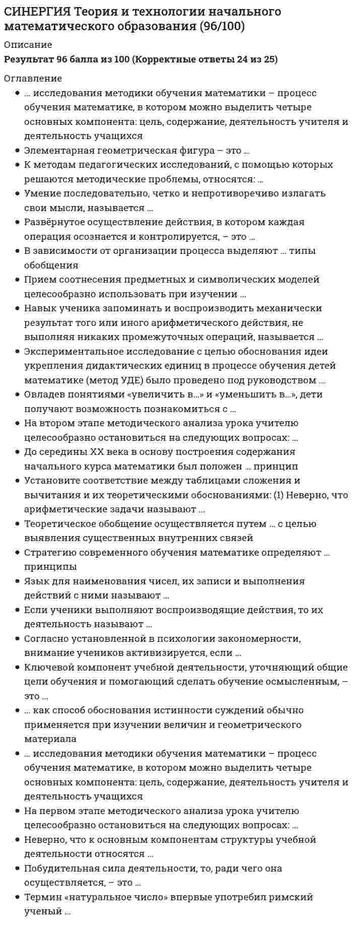    
          Описание
          47 вопросов с ответами (практически все ответы из онлайн-теста)Результат 83 балла из 100  - Оценка ХорошоВсе ответы выделены цветом в файле 
          Оглавление
          1. Использование разнообразных форм, методов и приемов обучения, повышающих степень активности учащихся в учебном процессе, - одно из важнейших ... к современному уроку русского языка в начальной школе  2... - это особая краткая инструкция, в которой перечислены условия выбора той или иной орфограммы; предписание, устанавливающее порядок выполнения орфографического действия, направленного на выбор верного варианта написания  3... - это фонетическое упражнение, которое заключается в делении слова на слоги, определении места ударения, установлении звукового состава слова и характеристики каждого звука без учета графического, морфемного и орфографического состава слова  4... - вид комплексного упражнения по развитию речи, который требует создания текста на определенную тему  5. Артикуляционная гимнастика, упражнения в громкости и темпе произношения, занимательное азбуковедение применяются на ... уровне работы по развитию речи  6... - это проблемная ситуация, выбор между правильным и неправильным написанием  7. Переход от односложных высказываний к развернутым - одна из задач ... уровня работы по развитию речи младших школьников  8. Формирование языковых и речевых умений, функциональной грамотности учеников одновременно со становлением комплекса универсальных учебных действий на основе деятельностного подхода - особенность учебно-методического комплекса ...  9... цель уроков русского языка - ознакомление учащихся с языковыми и речевыми понятиями, с правилами языка и речи как основой для формирования учебно-языковых и речевых действий  10. Процесс работы над понятием в начальной школе включает в себя следующие этапы:...эмпирический этаптеоретический этапэтап замены понятияэтап углубления понятияэтап применения понятияэтап выхолащивания смысла понятия  11. Современным методом обучения грамоте является ...буквослагательныйслоговойзвуковой аналитико-синтетическийзвуковой аналитический  12. В учебно-методическом комплексе ... обучение грамоте в первом классе и русский язык в первом - четвертом классах представляют собой непрерывный курс, разработанный одним авторским коллективом (Р.Н. Бунеев, Е.В. Бунеева, О.В. Пронина)«Начальная школа XXI века»«Школа 2100»«Гармония»«Школа России»  13. Урок работы над ошибками может включать в себя ...анализ письменных работ учеников и выявление типичных ошибокповторение теоретического материала (правил)изучение нового материала (правил)обучение приемам работы над ошибкамиупражнения по закреплению орфограмм, вызывающих затрудненияпроектную деятельность учащихся  14. Специфика начального языкового образования обусловлена тем, что ребенок впервые осознает язык как ...средство общенияпредмет изученияоснову национального самосознанияявление культуры  15. Во всех программах для начальных классов предусмотрено изучение таких частей речи, как:имя существительноеимя прилагательноеимя числительноеглаголместоимение (на примере личных местоимений)предлогнаречиесоюзчастицамеждометие  16. Планируемые результаты на уроке русского языка в начальной школе делятся на ...развивающиепредметныепознавательныеличностныеметапредметные  17. К разделам начального языкового образования относятся ...обучение грамотеобучение языковой теорииобучение правописаниюобучение синтаксисуобучение морфемикеразвитие речи  18... методики преподавания русского языка в начальной школе-это процесс овладения младшими школьниками теорией и практикой родного языка в условиях обучения, то есть получение начального языкового образованияЦельЗадачаОбъектПредмет  19... - это результат абстрагирования и обобщения существенных признаков, свойственных словам, словосочетаниям, предложениям, морфемам, лексемам и т. п.ТеорияЯзыковая теорияПонятиеГрамматическое понятие  20. В структуру технологической карты урока входят ...блок целеполаганияинструментальный блоквизуальный блокорганизационно-деятельностный блоканалитический блок  21. Установите последовательность проектирования урока русского языка на основе технологической карты:Тип ответа: Сортировка1 определение темы урока и усваиваемых понятий2 осмысление и формулировка целей и результатов урока3 проектирование и указание технологии, методов, приемов4 определение типа урока и проектирование его этапов5 подробная характеристика технологии обучения на каждом этапе проектируемого урока  22. К задачам изучения морфемики и словообразования в начальной школе относятся ...формирование знаний о частях словазнакомство с основными произносительными нормами, введение их в речевую практикупрактическое ознакомление с некоторыми способами словообразованияразвитие логики мышлениясоздание условий, способствующих пониманию взаимосвязи между лексическим значением слова и его морфемным составомулучшение дикции  23. Установите последовательность работы над орфографическим правилом на уроке:Тип ответа: Сортировка1 мотивация изучения правила2 раскрытие сущности правила3 работа над формулировкой правила4 применение правила на практике  24. Блок целеполагания технологической карты урока включает в себя ...тему урокатип урокаплан урокапланируемые результаты  25. Характеристика каждого этапа урока включает ...указание этапа урока (название)обоснование используемых методов и приемовуказание планируемых результатовописание деятельности учителя и учащихся  26. Овладение учебными действиями с языковыми единицами и умение использовать знания для решения познавательных, практических и коммуникативных задач - это один из ... результатов освоения основной образовательной программы начального общего образованияличностныхпредметныхметапредметныхуниверсальных  27. К задачам уроков письма относятся ...укрепление руки и улучшение координации движений при письмеформирование правильной осанкитренировка слухаовладение инструментарием письмаисправление индивидуальных недостатков почеркаулучшение остроты зрения  28. К методическим условиям успешного усвоения понятий в начальной школе можно отнести ...изучение нового понятия с использованием схем и таблицзаучивание существенных и несущественных признаков понятиявключение нового понятия в систему ранее изученныхпоиск антонимичных понятийиспользование проблемных методов обучения и коллективного поиска учащимисяоткрытие в понятии новых смыслов  29. Автоматизированное умение по владению способами обозначения звучащей речи на письме-это ...почеркорфографическая зоркостьграмотностьорфографический навык  30... - вид упражнения, в основе которого лежит воспроизведение содержания высказывания, создание текста на основе образцаДиктантИзложениеСочинениеОсложненное списывание  31. Продолжительность непрерывного письма в период обучения грамоте составляет не более ... минут5101520  32. Установите соответствие между понятиями, изучаемыми в начальной школе, и их характеристиками:Тип ответа: Сопоставление«слог», «словесное ударение», «звук»«имя существительное», «имя прилагательное», «глагол», «предлог»«предложение», «подлежащее», «сказуемое», «словосочетание»«корень», «приставка», «суффикс», «окончание», «однокоренные слова» фонетические понятиямороологические понятиясинтаксические понятиясловообразовательные понятия  33. Работа по развитию речи младших школьников ведется на четырех уровнях:произносительном, лексическом, синтаксическим, смысловомзвуковом, лексическом, синтаксическом, текстовомзвуковом, фразеологическом, синтаксическим., смысловомпроизносительном, словообразовательном, синтаксическом., текстовом  34. Сознательное орфографическое действие включает в себя ...поиск орфограммы и применение орфографического правилапостановку орфографической задачи и её решениепоиск проблемной ситуации на письме и её решениеприменение орфографического правила к конкретному случаю и написание буквы-орфограммы  35. К основным задачам работы по развитию речи младших школьников относятся ...развитие фонематического слухаформирование устной речи и навыков речевого общения с окружающимиуточнение и обогащение словарного запасаактивное усвоение иноязычных (заимствованных) словсовершенствование умений в области культуры речиразвитие мышц артикуляционно-речевого аппарата  36. «Усвоить понятие» означает...найти в учебнике определение и выучить еговыявить и усвоить существенные признаки понятия, научиться на основе этих признаков подводить под понятие определенные объектынаучиться видеть за внешней формой явления его языковую рольпонять сущность грамматического явления и сделать вывод о правильности написания  37. К особенностям речи первоклассника, затрудняющим процесс обучения, можно отнести ...отсутствие четкого плана, логики изложенияэмоциональностьобилие разговорных форм, просторечийнарушение орфоэпических и синтактических нормнеумение сосредоточиться, рассеянность  38. К умениям морфемного анализа в начальной школе можно отнести ...умение определять место ударения в словеумение, подбирая и сравнивая однокоренные слова, выделять в слове кореньумение подбирать слова заданной слоговой структурыумение, изменяя слово, выделять окончание и основуумение, сравнивая однокоренные или одноструктурные слова, выделять приставку и суффиксумение выделять грамматическую основу предложения  39. Формирование умений читать и писать, речевых умений через выделение, анализ, содержательное обобщение и последующую конкретизацию объективных оснований действий - особенность учебно-методического комплекса ...«Начальная школа XXI века»«Школа 2100»системы развивающего обучения Д.Б. Эльконина - В.В. Давыдовасистемы развивающего обучения Л.В. Занкова  40. К упражнениям по обучению слоговому чтению относятся ...чтение слогов в букварных столбикахчтение слов с помощью абакачтение про себячтение слогов по слоговой таблицечтение слов по словарючтение предложений и мини-текстов  41. К условиям успешного развития речи младших школьников относятся ...умение читать, приобретенное до поступления в школухорошая речевая среда., позволяющая ребенку в процессе общения усваивать образцы использования средств языка в речисформированная орфографическая зоркостьтактичность учителя и родителей при исправлении речевых ошибок  42. ... - это прикладная педагогическая наука, которая изучает цели, содержание, принципы, средства и методы обучения русскому языкуДидактика преподавания русского языкаТеория и практика преподавания русского языкаМетодика преподавания русского языкаТехнология преподавания русского языка  43. К основным условиям успешного обучения младших школьников грамотному письму относятся ...мотивация овладения грамотным письмомразвитие мышления, способности к анализу текстаразвитие зрительной памяти, внимания к буквенному и морфемному составу словаовладение навыками самоконтроля при письмеразвитие творческого воображения  44. К обобщенным орфографическим умениям, которые необходимо сформировать у школьника при обучении грамотному письму, относятся ...умение анализировать написанную букву и отличать правильное написание от неправильногоумение обнаруживать орфограммыумение определять тип орфограммы и выбирать способ её проверкиумение быстро писать и выбирать слова не задумываясьумение контролировать орфографическую правильность письмаумение определять правильное написание по наитию  45. В начальной школе на лексическом уровне развития речи применяют ...работу с пословицами и поговоркамичтение букваряработу с синонимамианализ незнакомых и трудных словситуативные задачи, творческие и деловые игрыдиалог, свободный обмен мнениями  46. Каллиграфия - это умение ...правильно писатьбыстро писатьчетко и красиво писатьграмотно и логично излагать свои мысли на бумаге  47. Механизм чтения складывается из ... составляющихзрительныхсмысловыхтактильныхслуховыхпсихологических  
          Список литературы
          Теория и технологии начального языкового образования ответы Синергия (Сборник тестов)Тема 1. Общая характеристика начального языкового образованияТема 2. Теоретические основы и технология обучения грамоте в начальной школеТема 3. Теоретические основы и технология формирования основ лингвистических знаний в начальной школеТема 4. Теоретические основы и технология обучения правописанию в начальной школеТема 5. Теоретические основы и технология развития речи учащихсяТема 6. Технологическая карта урока русского языка в начальной школе
            
            
            СИНЕРГИЯ Теория и технологии начального языкового образования ответы (Сборник тестов)СИНЕРГИЯ Теория менеджмента [110 вопросов с правильными ответами на тест 2021]СИНЕРГИЯ ТЕОРИЯ МЕНЕДЖМЕНТА (БАЗА ОТВЕТОВ) ТЕСТЫ 2021 СИНЕРГИЯ. Теория отраслевых рынков (87 баллов + все ответы на тест)СИНЕРГИЯ Теория систем и системный анализ ответы.Тест [87/100]СИНЕРГИЯ Теория экономических информационных систем (83/100)Синергия. Тест 2022. Веб-дизайн оптимизация сайтов. 87-93 баллов.СИНЕРГИЯ. Теория вероятностей и математическая статистика (90/100 + все ответы на тест)СИНЕРГИЯ Теория государства и права (2) [61 вопрос с ответами на тест 2021]СИНЕРГИЯ ТЕОРИЯ ИГР (Ответы 88/100)[Синергия] Теория игр.Тест Синергия 2021г (84 балла)СИНЕРГИЯ Теория информационных процессов и систем [93 вопроса с ответами на тест 2021]СИНЕРГИЯ Теория и практика рекрутинга [43 вопроса с ответами на тест 2021]СИНЕРГИЯ Теория и технологии начального литературного образования (93/100)