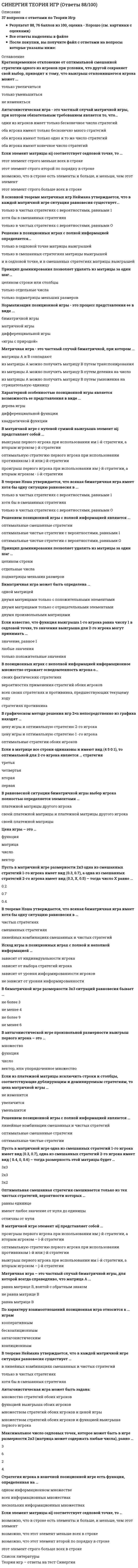    
          Описание
          Сдано на 84 балла в 2021г. Верно 21 из 25 вопросов. Скриншот с отметкой прилагается к работе. Ответы выделены цветом.После покупки Вы получите файл с ответами на вопросы которые указаны ниже: 
          Оглавление
          1. Матричная игра – это частный случай биматричной игры, для которой всегда справедливо, что матрица Аравна матрице Вравна матрице В, взятой с обратным знаком не равна матрице В        2. Максимальное число седловых точек, которое может быть в игре размерности 2×3 (матрица может содержать любые числа), равно …46233. Решение в позиционных играх с полной информацией определяется...только в смешанных стратегиях матрицы выигрышейтолько в седловой точке матрицы выигрышей и в седловой точке, и в смешанных стратегиях матрицы выигрышей4. В равновесной ситуации биматричной игры выбор игрока полностью определяется элементами …своей платежной матрицы и платежной матрицы другого игрокаплатежной матрицы другого игрокасвоей платежной матрицы5. .Если в матрице все строки одинаковы и имеют вид ( 4 5 0 1), то оптимальной для 2-го игрока является … стратегиятретьяперваячетвертаявторая6. Биматричная игра может быть определена …двумя произвольными матрицамиодной матрицейдвумя матрицами только с отрицательными элементамидвумя матрицами только с положительными элементами7. Нормализация позиционной игры – это процесс представления ее в виде …«игры с природой»дифференциальной игрыбиматричной игрыматричной игры8. Антагонистическая игра – это частный случай матричной игры, при котором обязательным требованием является то, что …оба игрока имеют бесконечно много стратегийоба игрока имеют конечное число стратегийоба игрока имеют одно и то же число стратегийодин из игроков имеет бесконечное число стратегий9. Матричная игра – это частный случай биматричной игры, при которомИз матрицы А можно получить матрицу В путем умножения на отрицательную единицу Из матрицы А можно получить матрицу В путем деления на числоИз матрицы А можно получить матрицу В путем транспонирования Матрицы А и В совпадают    10. Решением позиционной игры с полной информацией являются ...оптимальные чистые стратегии с вероятностями, равными 0 оптимальные чистые стратегии с вероятностями, равными 1оптимальные смешанные стратегии11. Если элемент матрицы aij соответствует седловой точке, то …возможно, что этот элемент меньше всех в строкеэтот элемент строго больше всех в строкевозможно, что этот элемент второй по порядку в строкевозможно, что в строке есть элементы и больше, и меньше, чем этот элемент12. Характерной особенностью позиционной игры является возможность ее представления в виде ...дифференциальной функцииквадратичной функциидерева игры13. В графическом методе решения игр 2×n непосредственно из графика находят …цену игры и оптимальную стратегию 1 -го игрокацену игры и оптимальную стратегию 2-го игрокаоптимальные стратегии обоих игроков14. Если известно, что функция выигрыша 1-го игрока равна числу 1 в седловой точке, то начения выигрыша для 2-го игрока могут принимать …любые значениязначение, равное 1только положительные значения15. По характеру взаимоотношений позиционная игра относится к … играмбескоалиционнымантагонистическимкоалиционнымкооперативным16. В биматричной игре размерности 3×3 ситуаций равновесия бывает …не менее 6не более 3не менее 4не более 917. .Пусть в матричной игре одна из смешанных стратегий 1-го игрока имеет вид (0.3, 0.7), одна из смешанных стратегий 2-го игрока имеет вид ( 0.4, 0, 0.6) – тогда размерность этой матрицы будет …3×33×22×318. Если из платежной матрицы исключить строки и столбцы, соответствующие дублирующим и доминируемым стратегиям, то цена матричной игры …увеличитсяуменьшитсяне изменится19. Пусть в матричной игре размерности 2×3 одна из смешанных стратегий 1-го игрока имеет вид (0.3, 0.7), а одна из смешанных стратегий 2-го игрока имеет вид ( 0.3, X, 0.5) – тогда число X равно …0.20.70.420. Цена игры – это …функцияматрицавекторчисло21. В основной теореме матричных игр Неймана утверждается, что в каждой матричной игре ситуация равновесия существует …хотя бы в смешанных стратегияхтолько в чистых стратегиях с вероятностями, равными 0только в чистых стратегиях с вероятностями, равными 122. В матричной игре с нулевой суммой выигрыша элемент aij представляет собойоптимальную стратегию первого игрока при использовании противником i-й или j-й стратегиипроигрыш первого игрока при использовании им j-й стратегии, а вторым игроком - i-й стратегиивыигрыш первого игрока при использовании им i-й стратегии, а вторым игроком - j-й стратегии23. В позиционных играх с неполной информацией информационное множество отражает осведомленность игрока о …стратегиях противникавсех своих стратегиях и противника, предшествующих текущему ходувероятностях применения стратегий обоих игроковсвоих фактических стратегиях24. Принцип доминирования позволяет удалять из матрицы за один шаг …целиком строки или столбцытолько подматрицы меньших размеровтолько отдельные числа25. Оптимальная смешанная стратегия смешивается только из тех чистых стратегий, вероятности которых …имеют любое значение от нуля до единицыотличны от нуляравны единице 
            
            
            [Синергия] Теория игр.Тест Синергия 2021г (84 балла)СИНЕРГИЯ Теория информационных процессов и систем [93 вопроса с ответами на тест 2021]СИНЕРГИЯ Теория и практика рекрутинга [43 вопроса с ответами на тест 2021]СИНЕРГИЯ Теория и технологии начального литературного образования (93/100)СИНЕРГИЯ Теория и технологии начального математического образования (96/100)СИНЕРГИЯ Теория и технологии начального языкового образования ответы (Сборник тестов)СИНЕРГИЯ Теория менеджмента [110 вопросов с правильными ответами на тест 2021]СИНЕРГИЯ СТРАХОВАНИЕ ОТВЕТЫ - ТЕСТЫ (ЗАЧЁТ)СИНЕРГИЯ Судоустройство и правоохранительные органы (73/100)[Синергия] Тайм-менеджмент для СЕО.Тест Синергия 2021гСИНЕРГИЯ Теории обучения и воспитания ответы📝Тесты (93/100)СИНЕРГИЯ. Теория вероятностей и математическая статистикаСИНЕРГИЯ. Теория вероятностей и математическая статистика (90/100 + все ответы на тест)СИНЕРГИЯ Теория государства и права (2) [61 вопрос с ответами на тест 2021]