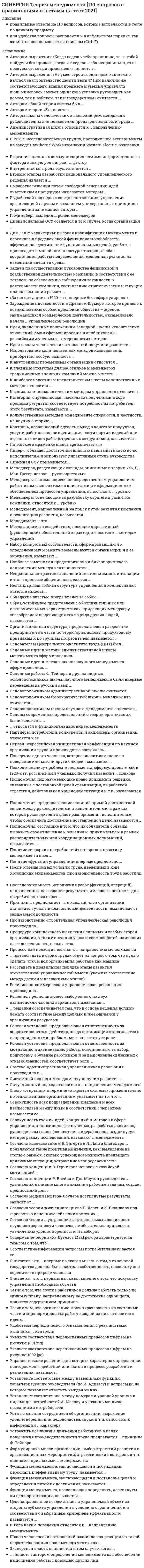    
          Описание
          База ответов на тесты Теория Менеджмента СинергияРезультаты: 90, 93 балла - Оценки отлично 
          Оглавление
          Последовательность исполнения работ (функций, операций), направленных на создание результата, имеющего ценность для потребителя, называют ...ситуациейсистемойцепьюпроцессом Укажите соответствие перечисленных процессов цифрам на рисунке:A. 1B. 2C. 3D. 4 E. Внешние факторыF. Симптомы ситуацииG. Оценка ситуацииH. Оптимальное решение Тезис о том, что организацию можно «разложить» на составные части и «пронормировать» работу каждой из них, относится к идеям ...школы научного менеджментаадминистративной школыбюрократической школышколы человеческих отношений Идеи, аналогичные положениям западной школы человеческих отношений, были сформулированы и опубликованы российскими учеными … американских авторовпозжепрактически одновременно с публикациямиранееК наиболее известным представителям школы количественных методов относится …Л. КлейнД. ФорестерГ. ЭмерссонР. КалманА. РаппопортМ. ФоллеттФ. ТейлорОдной из наиболее значительных особенностей японского менеджмента долгое время считался неписаный закон, называемый …пожизненным наймом работниковстремительным карьерным ростомнаучно-техническим прогрессомподдержкой отечественного производителяШкола человеческих отношений возникла как реакция на такой недостаток ранних школ менеджмента, как …отсутствие научных трудовизлишне большое внимание человеческому фактору и психологии человекамалое внимание задачам повышения производительности труда рабочихмалое внимание человеческому фактору и психологии человекаПолномочия, предполагающие наличие прямой должностной связи между руководителями и исполнителями, в рамках которой руководители отдают распоряжения исполнителям, чтобы обеспечить достижение поставленной цели, называются …согласительнымирекомендательнымиконтрольно-отчетнымилинейнымиКатегория, определяющая, насколько полученный в ходе процесса результат соответствует потребностям потребителя этого результата, называется …взаимосвязьювзаимодействиемвзаимоподчинениемвзаимозависимостьюДля … ОСУ характерны: высокая квалификация менеджмента и персонала в пределах своей функциональной области; эффективное достижение функциональных целей; удобство производства малой номенклатуры товаров; слабая координация работы подразделений; медленная реакция на изменения внешней средыматричнойдивизиональнойфункциональнойлинейнойАвторы школы человеческих отношений рекомендовали руководителям для повышения производительности труда…привлекать работников к обсуждению нововведенийобеспечивать возможности для общения работников и обмена опытомизменить конструкцию инструментов, используемых работником для выполнения заданийдетально изучать рабочие задания и анализировать движения, которые требуются работникам для ее выполненияустранять все лишние движения работниковпоощрять интерес работников к работеСоответствие информации запросам потребителя называется ее…эргономичностьюдоступностьюрелевантностьюсвоевременностьюК главным стимулам для работников и менеджеров традиционных японских компаний можно отнести ...чувство принадлежности к коллективуэкономический фактор (деньги)гордость за свою фирмустремительный карьерный ростОбладание властью всегда влечет за собой …неуверенностьответственностьбезнаказанностьудовлетворениеСложность механизмов контроля должна быть …минимальной из всех возможныхмаксимальной из всех возможных при минимальных расходах на их реализациюмаксимальной из всех возможныхсоответствующей сложности управляемого объекта – организацииТезис о том, что группа работников должна работать только по единому плану, направленному на достижение одной цели, является содержанием принципа …единоначалияединства действийсправедливостискалярной цепи полномочийФункция менеджмента, позволяющая определять, достигнуты ли цели организации, называется …координациейорганизациейпланированиемконтролем… относится к функциональным видам менеджментаУправление финансамиМенеджмент в сфере телевиденияПроизводственный менеджментМенеджмент в гостиничном бизнесеБанковский менеджментУправление проектамиУправление персоналомМенеджмент в социальной сфереУстранить все лишние движения работников в целях повышения производительности труда предлагается … принципеФ. Tейлорав третьемв первомв пятомво второмв четвертом«Закон ситуации» в 1920-х гг. впервые был сформулирован …М. ФоллеттА. РаппопортомР. КалманомЛ. БерталанфИМенеджеры, занимающиеся непосредственным управлением работниками, контактами с клиентами и информационным обеспечением процессов управления, относятся к … уровнюсреднемувысшемупервичномуКонтроль, позволяющий сделать вывод о качестве продуктов, услуг и работ на основе оценивания части партии изделий или отдельных видов работ (отдельных сотрудников), называется …выборочнымобщим (тотальным)открытымфункциональнымСогласно исследованиям B. Зигерта и Л. Ланга благодаря … появляются такие позитивные явления, как: выявление не столько ошибок, сколько успехов; возможность предвидеть кризисные ситуации; устранение неопределенности планированиюконтролюмотивациидирективному управлениюкоординацииПосле отмены новых условий труда, введенных в ходе Хоторнских экспериментов, производительность труда работниц …не измениласьснизилась, но осталась на более высоком уровне, чем до начала экспериментовповысилась в несколько разснизилась до уровня, который был до начала экспериментовПолномочия, подразумевающие право принимать решения, связанные с постановкой целей организации, выработкой стратегии, действиями в кризисной ситуации и т.п., называются …представительскимифункциональнымиобщимиблокирующимиЛинейная ОСУ применяется …на нижних уровнях иерархии крупных компанийв организациях малого бизнесав организациях большого размерана верхних уровнях иерархии дивизиональных ОСУв бригадах и звеньяхСовокупность всех подразделений компании и всех взаимосвязей между ними в соответствии с иерархией, называется ее …системой менеджментатехнологическим цикломорганизационной культуройорганизационной структуройПроцедура комплексного выявления сильных и слабых сторон организации, а также внешних угроз и возможностей, влияющих на ее деятельность, называется …TQM-менеджментомматематическим моделированиемSWОT-анализомРАЕI-кодомГ. Минцберг выделил … ролей менеджеровпятьсемьдесятьЧетырнадцатьB организационных коммуникациях помимо информационного фактора важную роль играет … факторфинансовыйличностныймаркетинговыйпроизводственныйМенеджмент, направленный на поиск путей развития компании и реализацию развития, называется …стратегическимоперационнымпроизводственнымфинансовымB 1928 г. исследовательскую группу, проводившую эксперименты на заводе Hаwthоrnе Wоrks компании Wеstеrn Еlесtriс, возглавил …Анри ФайольФредерик ТейлорДуглас МакГрегорЭлтон МэйоОсновоположником школы научного менеджмента считается …Генри ГанттМэри Паркер ФоллеттАнри ФайольФредерик ТейлорОснователем Центрального института труда (ЦИT) был …С. СтрельбицкийА. ГастевВ. БехтеревВ. ДобрынинДивизиональная ОСУ создается в том случае, когда организация …останавливается в своем развитииориентирует свою деятельность на различные группы клиентоввыходит на новые рынки (регионы, страны)стремится к одновременной реализации нескольких однородных проектовначинает производить разнообразные виды продукцииПервая Всероссийская инициативная конференция по научной организации труда и производства состоялась …в мае 1954 г.в марте 1934 г.в январе 1918 г.в январе 1921 гЛидер-… обладает достаточной властью навязывать свою волю исполнителям и использует директивный стиль руководствалибералавтократдемократОрганизационная структура, предполагающая разделение предприятия на части по территориальному, продуктовому признакам и по группам потребителей, называется …матричнойдивизиональнойфункциональнойлинейнойПонятие «иерархия потребностей» в теорию и практику менеджмента ввел …Фредерик ГерцбергВиктор ВрумАбрахам МаслоуДуглас Мак-ГрегорНабор конкретных обстоятельств, сформировавшихся к определенному моменту времени внутри организации и в ее окружении, называют …комплексомситуациейпроцессомсистемойФункция менеджмента, заключающаяся в побуждении персонала к эффективному труду, называется …контролеммотивациейпланированиеморганизациейСчитается, что … первым высказал мнение о том, что искусству управления необходимо обучатьСократАристотельКонфуцийХаммурапиШкола наук о поведении относится к … направлению менеджментагуманитарномуклассическомусовременномуПонятие «функции управления» впервые предложено …Г. ГанттомА. СлоаномФ. ТейлоромА. ФайолемВторым этапом разработки рационального управленческого решения является …диагностика проблемывыявление и изучение альтернативных вариантов решенияформулировка ограничений и критериевоценка вариантовЗадачи по осуществлению руководства финансовой и хозяйственной деятельностью компании, в соответствии с ее Уставом, по обеспечению соблюдения законности в деятельности компании, составлению стратегических и текущих планов компании решает менеджер по персоналуменеджер по продажамгенеральный директорадминистраторСогласно модели Портера-Лоулера достигнутые результаты зависят от …способностей сотрудникаприложенных работником усилийхарактерных особенностей работникастрогости системы контроля за работой сотрудниковточности и детальности составления плана деятельности работникаНаиболее заметными представителями бихевиористского направления менеджмента являются …Крис АрджирисДуглас Мак-ГрегорМакс ВеберРенсис ЛайкертЭлтон МэйоФредерик ГерцбергМери Паркер ФоллеттРолевая установка, предполагающая ответственность за корректировочные действия, когда организация сталкивается с непредвиденными проблемами, соответствует роли …предпринимателясвязующего звенанаблюдателяответственного за отсутствие сбоевПринцип … предполагает, что каждый член организации становится участником плановой деятельности независимо от занимаемой должностиединстваучастиягибкостинепрерывностиУправленческие решения, для которых характерна определенная повторяемость действий или шагов в процессе разработки и реализации, называют…нерациональныминезапрограммированнымизапрограммированнымирациональнымиВнутренний контроль осуществляется …назначенными сотрудникамисобственниками организацииадминистрациейпредставителями аудиторской фирмысотрудниками уполномоченных государственных органовНеправильная трактовка значений жестов, мимики, интонации и т.п. в процессе общения называются …восходящими информационными потоками«информационным мусором»дезинформациейневербальными преградамиСогласно теории … устранение факторов, вызывающих рост неудовлетворенности человека, не обязательно приводит к увеличению удовлетворенности, и наоборотдвух групп факторов Ф. Герцбергасправедливости (равенства) Дж.С. АдамсаД. Мак-Клелландаиерархии потребностей А. МаслоуФормулировка мисси организации, выбор стратегии развития и организационных мероприятий, стратегический контроль и т.п. являются признаками … менеджментацелевоголинейногофункциональногоУстные мнения сотрудников об организации, выражение удовлетворения или недовольства, слухи и т.п. относятся к информации … характерауправленческогофинансовогосоциально-психологическоготехническогоМетоды прямого воздействия, носящие директивный (руководящий), обязательный характер, относятся к … методам управленияорганизационно-распорядительнымсоциально-психологическимэкономическимСогласно концепции Р. Блейка и Дж. Mоутон руководитель, уделяющий излишне много внимания рабочим задачам, создает предпосылки для …повышения производительности труда без каких-либо негативных последствий для психологического климата в коллективеусиления недовольства работников, что приводит к конфликтамснижения недовольства работников, что приводит к удовлетворенности работников условиями трудаснижения текучести кадров на предприятииУдобством периодического ознакомления с результатами отличатся … контрольвыборочныйнаглядныйскрытыйпредварительныйОсновоположником бюрократической школы менеджмента считается …Анри ФайольМакс ВеберФредерик ТейлорКарл МарксСогласно концепции B. Герчикова человек с хозяйской мотивацией …стремится брать на себя полную ответственность за делоготов выполнять работу с максимальной отдачей без всякого контроля со стороныищет возможности доказать, что способен выполнять работу, которая не каждому под силутребует высокой оплаты своего трудане настаивает на том, чтобы работа была очень интересной или высокооплачиваемойСчитается, что … впервые высказал мысль о том, что основой государства должна быть частная собственность, поскольку она коренится в природе человекаСократАристотельПлатонКонфуцийИдеи школы человеческих отношений получили развитие …в 1800–1885 гг.в период 1885 г. – 1920-е гг.в 1920–1930-е гг.в 1930–1950-е гг.Светско-административная управленческая революция происходила в …в 1605–1562 гг. до н.э.в 1792–1750 гг. до н.э.в 605–562 гг. до н.э.в V тыс. до н.э.Использование количественных методов исследования приобретает особую важность …в сложных условияхв условиях, характеризующихся малым набором количественных характеристикв условиях, требующих обработки большого массива информациив простых условияхв условиях дефицита времениАвтором выражения «Не умея строить один дом, как можно взяться за строительство десяти тысяч? При наличии же соответствующего знания предмета и умения управлять людьми человек сможет одинаково успешно руководить как домом, так и войском, так и государством» считается …ПлатонАристотельСократХаммурапиСитуационный подход относится к … направлению менеджментасовременномугуманитарномуклассическомуОсновные работы Ф. Tейлора и других видных основоположников школы научного менеджмента были впервые переведены на русский язык …в 1918–1921 гг.в 1911–1914 гг.в 1920–1930-е гг.в 1904–1908 гг.Образ, устойчивое представление об отличительных или исключительных характеристиках, придающих менеджеру своеобразие и выделяющих его из ряда других людей, называется …рольюнавыкомкомпетентностьюимиджемНестандартная, гибкая структура управления и коллективная ответственность …характерны для американского менеджментане характерны ни для американского, ни для японского менеджментахарактерны для японского менеджментаТеорию о глобальном рынке и концепцию «информационного работника» разработал …А. ФайольА. ГастевП. ДрукерР. КалманВыработкой подходов к совершенствованию управления организацией в целом и созданием универсальных принципов управления занимались авторы …школы научного менеджментабюрократической школыадминистративной школыОсновы современных представлений о теории организации были заложены …В. БехтеревымН. ВиткеА. БогдановымА. ГастевымСистемный подход к менеджменту получил развитие …в 1920–1950-е гг.в период с 1885 г. по 1920-е гг.в период с 1920-х гг. по настоящее времяв период с 1950-х гг. по настоящее времяРешение, предполагающее выбор одного из двух взаимоисключающих вариантов, называется …стандартныммноговариантнымбинарныминновационнымРелигиозно-коммерческая управленческая революция происходила …в 605–562 гг. до н.э.в V тыс. до н.э.в XVII–XVIII вв.в период 1885 г. – 1920-е гг.Основоположником административной школы считается …Абрахам МаслоуФредерик ТейлорЭлтон МэйоАнри ФайольАдминистративная школа относится к … направлению менеджментагуманитарномусовременномуклассическомуПартнеры, потребители, конкуренты и акционеры организации относятся к ее …внутренней средевнешней среде прямого воздействиявнешней среде косвенного воздействиясистеме плановПоведение одного человека, которое вносит изменение в поведение или мысли других людей, называется …принуждениемвластьюмотивациейвлияниемАвтором теории «Z» является …Крис АрджирисРенсис ЛайкертУильям ОучиМери Паркер ФоллеттЭкспертная власть появляется в том случае, когда …руководитель способен быстро и точно определить, кто из его подчиненных является экспертом в том или ином делеруководитель является самым высококлассным специалистом в своей сфере деятельностиподчиненные соглашаются с указаниями руководителя, потому что признают его превосходство в знаниях и опытеруководитель обладает такими личными качествами, благодаря которым его выделяют и уважают, восхищаются им, хотят быть на него похожимиK социально-психологическим методам управления относится …регулирование межличностных и межгрупповых отношений в коллективеличный пример руководителярегламентирование и нормирование всех видов деятельностисоздание организационной структуры управленияморальное поощрениеубеждение и внушениеПолномочия, состоящие в том, что их обладатели обязаны выразить свое отношение к решениям, принимаемым в рамкахраспорядительных или координационных полномочий, называются …согласительнымилинейнымиобщимипредставительскимиПроизводственно-строительная управленческая революция происходила ...в V тыс до н.э.в период 1885 г. - 1920-е гг.в 1605-1562 гг. до н.э.в 605-562 гг. до н.э.... пытался дать в своих трудах ответ на вопрос о том, что нужно сделать, чтобы вся организация работала как машина Ф. ТейлорА ГасгевМ. ВеберП. ДрукерСовокупность схожих идей, концепций и методов в сфере управления, а также коллектив ученых, разрабатывающих под руководством главы (основателя, лидера) школы выдвинутую им программу исследований, называют... менеджментаакадемиейуниверситетомнаучно-исследовательским институтомнаучной школойРасставьте в правильном порядке этапы развития отечественной управленческой мысли (укажите соответствие между датами и названиями этапов):1900-1910-е гг.1920-е гг.1930-1950-е гг.1960-1980-е гг.1990-е гг. по настоящее времязарождениеинтенсивное развитие на мировом уровнезатяжной кризис и глубокое отставаниеактивное возрождение«догоняющее» развитиеАвтором выражения «Когда ведешь себя правильно, то за тобой пойдут и без приказа; когда же ведешь себя неправильно, то не послушают, хоть и прикажешь» является ...СократАристотельСиддхартха ГаутамаКонфуций... является автором определения менеджмента как обеспечения выполнения работы с помощью других лицМери Паркер ФоллеттФредерик ТейлорКрис АрджирисМакс ВеберМенеджеров, разделяющих взгляды, описанные в теории «X», Д. Мак-Грегор назвал ... руководителямиавтократичнымидемократичнымилиберальнымибюрократичнымиОсновные идеи и методы школы научного менеджмента сформировались ... в 1800-1885 rr.в период 1885 г - 1920-е гг.в 1920-1930-е гг.в 1930-1960-е гг.Процессный подход относится к... направлению менеджментаклассическомугуманитарномусовременномуПодход к анализу проблем менеджмента, сформулированный в 1920-х гг. российскими учеными, получил название... подходаэмпирическоготехнологическогопсихологическогосоциальногоЗарождение письменности в древнем Шумере, которое привело к возникновению особой прослойки общества - жрецов, занимающихся коммерческой деятельностью, ознаменовало начало ... управленческой революциирелигиозно-коммерческойсветско-административнойпроизводственно-строительнойбюрократическойКоличественные методы в менеджменте опираются, в частности, на научную теорию ...принятия решенийисследования операцийотносительностиигрмассового обслуживаниябольшого взрываоптимальных системУстановите соответствие между названиями функций, характеризующих руководителя (по И. Адизесу) и вопросами, на которые позволяет ответить каждая из них:A ProducingB integratingC AdministratingD Entrepreneur  E что нужно сделать?F Как это нужно сделать?G Кто это должен делать?H Когда и зачем это нужно сделать?Латинское выражение mаnus аgе означает «…»делать рукамимыслитьуправлятьчитатьСлово «открытая» в термине «открытая система» применительно к хозяйственным организациям указывает на то, что …для нормального функционирования любой организации ей необходимо обмениваться с внешней средой разнообразными ресурсамисовременные крупные хозяйственные организации, как правило, являются открытыми акционерными обществамидля нормальной и бесперебойной работы хозяйственным организациям достаточно ресурсов, имеющихся у них в собственностидоступ в такие организации открыт для всех желающихАвтором общей теории систем был …Л. КлейнА. РаппопортЛ. БерталанфиР. КалманЦеленаправленное воздействие на управляемый объект со стороны субъекта управления в условиях ограничений и в соответствии с выбранным критерием эффективности называется …анализомуправлениемкоординациейпланированиемСогласно теории жизненного цикла П. Херси и К. Бланшара под «зрелостью исполнителей» понимается их …общее образование и опыт работы по профессиижелание достигнуть поставленной целивозрастобразование и опыт в отношении конкретной задачи, которую необходимо выполнитьспособность нести ответственность за свое поведениеМенеджеры, отвечающие за разработку стратегии развития компании, относятся к … уровнюсреднемувысшемупервичномуСодержание теории «Х» Дугласа МакГрегора характеризуется тезисом о том, что …чтобы заставить людей трудиться, необходимо использовать принуждениебольше всего люди хотят защищенностиспособности к творческому решению проблем часто встречаются у работниковесли условия благоприятные, люди не только примут на себя ответственность – они будут стремиться к нейесли люди приобщены к организационным целям, они будут использовать самоуправление и самоконтрольлюди изначально не любят трудитьсяК социально-психологическим методам управления относится …создание организационной структуры управленияличный пример руководителярегулирование межличностных и межгрупповых отношений в коллективерегламентирование и нормирование всех видов деятельностиубеждение и внушениеморальное поощрение... решения обеспечивается тем, что в основе решения должно лежать соответствие между целями и имеющимися у организации ресурсамиРеализуемостьАдаптивностьСвоевременностьУстойчивостьМенеджмент - это ...понятие, являющееся синонимом понятия «бизнес»совокупность методов, принципов, средств и форм управления хозяйственными организациями с целью обеспечения высокой эффективности их работыпонятие, полностью соответствующее понятию «управление», независимо от природы и особенностей объекта управлениянаука об управлении финансовыми потоками предприятияВыработка решения путем свободной генерации идей участниками процедуры называется методом ...ситуационного анализаэкспертных оценокмозгового штурмаДельфиОбраз, устойчивое представление об отличительных или исключительных характеристиках, придающих менеджеру своеобразие и выделяющих его из ряда других людей, называется ...компетентностьюнавыкомимиджемрольюУкажите соответствие перечисленных процессов цифрам на рисунке:A.1B.2C.3D.4E.Входы (ресурсы)F.Воздействия внешней средыG.Выходы (продукция)H.Обратные связи (выручка, информация о продажах и т.п.)Установите соответствие между номерами уровней уровнями пирамиды потребностей А. Маслоу и указанными ниже названиями 
            
            
            СИНЕРГИЯ ТЕОРИЯ МЕНЕДЖМЕНТА (БАЗА ОТВЕТОВ) ТЕСТЫ 2021 СИНЕРГИЯ. Теория отраслевых рынков (87 баллов + все ответы на тест)СИНЕРГИЯ Теория систем и системный анализ ответы.Тест [87/100]СИНЕРГИЯ Теория экономических информационных систем (83/100)Синергия. Тест 2022. Веб-дизайн оптимизация сайтов. 87-93 баллов.Синергия. Тест 2022. Копирайтинг. 93 балла - 5.Синергия. Тест 2022. Основы маркетинга и базовое автоворонок. 93 баллаСИНЕРГИЯ ТЕОРИЯ ИГР (Ответы 88/100)[Синергия] Теория игр.Тест Синергия 2021г (84 балла)СИНЕРГИЯ Теория информационных процессов и систем [93 вопроса с ответами на тест 2021]СИНЕРГИЯ Теория и практика рекрутинга [43 вопроса с ответами на тест 2021]СИНЕРГИЯ Теория и технологии начального литературного образования (93/100)СИНЕРГИЯ Теория и технологии начального математического образования (96/100)СИНЕРГИЯ Теория и технологии начального языкового образования ответы (Сборник тестов)