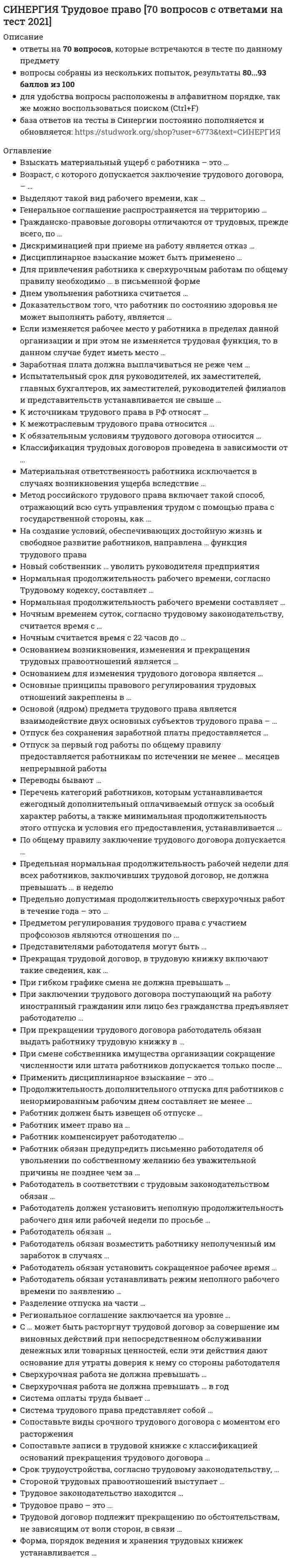      
          Описание
          Самая полная, свежая база вопросов! 125 вопросов с ответами на отлично. Сдано на 100 баллов из 100. Это самая большая подборка новых ответов по этому предмету в Синергии!Все набрано в Word, можно искать с помощью поиска.Как искать нужный вопрос в файле? Нажимаете одновременно ctrl+F. Становится активным окно поиска. Вводите несколько слов из интересующего вопроса. Нажимаете Enter. Система выдает результаты поиска и нужные слова выделяются цветом. Данные ответы дадут Вам возможность сдать тесты на хорошо и отличноПосле покупки вы получите файл, где верный ответ выделен цветом.Список вопросов, которые в файле, представлен ниже.Если вам нужна помощь с прохождением именно вашего теста, пишите мне в личные сообщения. Для этого перейдите в мой профиль и нажмите справа написать сообщение!Спасибо за покупку! 
          Оглавление
          Подстрекатель к преступлению не подлежит уголовной ответственности (на основании ст. 31 Уголовного кодекса РФ «Добровольный отказ от преступления»), если он …предпринял все зависящие от него меры, чтобы предотвратить совершение преступлениядобровольно и окончательно отказался от доведения преступления до концане смог склонить других лиц к совершению преступлениясвоевременным сообщением органам власти или иными предпринятыми мерами предотвратил доведение преступления исполнителем до конца 2. В число обязательных признаков состава преступления входит …предмет преступленияпреступное деяниевинавменяемость лица 3. Уголовное наказание назначается от имени …государстваПрезидента РФнарода РФсуда (судьи), вынесшего обвинительный приговор 4. Если лицо, совершающее тайное хищение имущества, продолжает свои действия после обнаружения их третьими лицами, но без применения насилия, содеянное квалифицируется как …  5. Государственная измена не может совершаться в форме …шпионажаоказания консультационной помощи другому государству во враждебной деятельностивыдачи государственной тайнызаговора с целью захвата власти 6. Соучастие возможно лишь в …умышленном преступлении с формальным составомумышленном преступлении с материальным составомпреступлении, совершаемом с прямым умысломумышленном преступлении 7. Восполнить пробел уголовного закона может …только законодательВерховный Суд РФКонституционный суд РФлюбой суд 8. Несовершеннолетие лица, совершившего преступление, является …основанием освобождения от уголовной ответственностиисключительным обстоятельствомобстоятельством, смягчающим наказаниеобстоятельством, исключающим преступность деяния 9. Убийством согласно ст. 105 Уголовного кодекса РФ признается … причинение смерти другому человеку 10.Соотнесите виды мер воспитательного воздействия и их описания:A. Обязанность загладить причиненный вредB. Ограничение досуга и установление особых требований к поведению несовершеннолетнегоC. Передача под надзорD. ПредупреждениеE. мера воспитательного воздействия, возлагающаяся с учетом имущественного положения несовершеннолетнего и наличия у него соответствующих трудовых навыковF. запрет посещения определенных мест, использования определенных форм досуга, в том числе связанных с управлением механическим транспортным средством, ограничение пребывания вне дома после определенного времени суток, выезда в другие местности без разрешения специализированного государственного органаG. возложение на родителей или лиц, их заменяющих, либо на специализированный государственный орган обязанности по воспитательному воздействию на несовершеннолетнего и контролю за его поведениемH. разъяснение несовершеннолетнему вреда, причиненного его деянием, и последствий повторного совершения преступлений, предусмотренных Уголовным кодексом РФA-D , B-F, C-G, D-H 11.Геноцид может осуществляться по признакам принадлежности к …религиозной группелицам, имеющим определенные физиологические особенности (например, форма черепа)социальной группенациональной группе 12.Публичное заявление о признании идеологии и практики терроризма правильными, нуждающимися в поддержке и подражании – это публичное … терроризма 13. Неверно, что основанием освобождения от уголовной ответственности является …деятельное раскаяниеприменение судебного штрафаневменяемость лица, совершившего преступлениепримирение с потерпевшимистечение сроков давности привлечения к уголовной ответственностисовершение отдельных преступлений в сфере экономической деятельность 14. Отрасль российского права о преступлениях и наказаниях называется уголовным правом, т.к. …отрасль права о преступлениях и наказаниях зародилась раньше другихтермин «уголовное» произволен от слова «головщина», которым по Русской Правде обозначалось убийство и наказание за него по степени важности нормы о преступлении и наказании располагались «во главе угла» Законодательства 15. Состав преступления включает в себя … преступлениянаказания, которые могут быть назначены за совершениехарактеристику общественной опасностинаиболее существенные признаки 16. Материальным признаком преступления признается …наказуемостьобщественная опасностьпротивоправностьвиновность 17. Ответственность за провокацию необходимой обороны наступает …по правилам о превышении пределов необходимой оборонына общих основанияхпо правилам о необходимой оборонепо правилам о крайней необходимости 18. Покушение на убийство может быть совершено …с прямым и косвенным умысломумышленно или по неосторожноститолько с прямым умысломтолько с косвенным умыслом 19. Идеология насилия и практика воздействия на принятие решения органами государственной власти, органами местного самоуправления или международными организациями, связанные с устрашением населения и (или) иными формами противоправных насильственных действий, – это …  20. Штраф может быть назначен …несовершеннолетним, имеющим работу и имущество, за счет которого может быть взыскан штрафнесовершеннолетним, имеющим имущество, за счет которого может быть взыскан штрафвсем несовершеннолетнимнесовершеннолетним, имеющим работу 21.Применение вооруженной силы государства против суверенитета, территориальной неприкосновенности или политической независимости другого государства или каким-либо другим образом, не совместимым с Уставом Организации Объединенных Наций (ООН), образуют акт …  22. В случае систематического нарушения принудительной меры воспитательного воздействия ...Несовершеннолетний ставится на учет в комиссии по делам несовершеннолетнихСрок принудительной меры воспитательного воздействия продлевается, но не более чем на один годЗа несовершеннолетним устанавливается административный надзорПринудительная мера воспитательного воздействия отменяется и несовершеннолетний привлекается к уголовной ответственности 23. Превышение необходимых для задержания совершившего преступление лица мер влечет уголовную ответственность….причинения вредаТолько в случае небрежногоТолько в случае легкомысленногоТолько в случае умышленногоКак в случае умышленного, так и в случае неосторожногоТолько в случае неосторожного 24. Лицо освобождаемое от уголовной ответственности …Признается виновным в совершении преступленияНе является судимымНе может быть привлечено к гражданской ответственностиИмеет право на возмещение ущерба связанного с привлечением к ответственности 25. Субъектом шпионажа может бытьЛицо без гражданстваИностранный гражданинГражданин РФ 26. Мотивом посягательства на жизнь государственного или общественного деятеля может быть…Устрашение населенияЛичная неприязньМесть за государственную или политическую деятельность 27. В число принципов уголовного права предусмотренных Уголовным кодексом РФ…Законность и гуманизмСостязательность сторон и рациональное применение мер принужденияОбъективное вменение и приоритет общественных интересов над личнымиНеотвратимость ответственности и демократизм 28. К исключающим преступность деяния обстоятельствам, по уголовному кодексу РФ относят …Крайнюю необходимостьВыполнение профессиональных функцийНеобходимую оборонуОбоснованный рисксогласие потерпевшего на причинение вреда29. Оборона от посягательства, не существующего в действительности, при наличии обстоятельств, позволяющих обороняющемуся предположить наличие посягательства, называется … 30. Признак противоправности преступления предполагает, что …имеет место психическое отношение лица к совершенному общественно опасному деянию в форме умысла или неосторожностидеяние описано в качестве преступного в Уголовном кодексе РФза совершенное преступление может последовать наказаниедеяние причиняет вред или создает угрозу причинения вреда объекту уголовно-правовой охраны 31. Использование неисправного оружия или макета оружия для совершения хищения …всегда квалифицируется как разбой с применением оружиявсегда квалифицируется как насильственный грабежвсегда квалифицируется как неквалифицированный разбойквалифицируется как разбой с применением оружия, если потерпевший не понимал, что ему угрожают непригодным к использованию оружием, как насильственный грабеж или неквалифицированный разбой – если понимал 32. Наличным признается посягательство, которое …уже началось, но еще не закончилось, а также если есть реальная угроза нападения или для обороняющегося не был ясен момент окончания посягательстваеще не началось, но имеются основания полагать, что оно осуществится в будущемуже закончилось, но обороняющийся находится в состоянии аффекта и причиняет вред посягающему из мести за состоявшееся нападение 33. Под иными действиями, устрашающими население и создающими опасность гибели человека, причинения значительного имущественного ущерба либо наступления иных тяжких последствий, в «Террористическом акте» следует понимать …нанесение на стены зданий граффити экстремистского содержанияобстрел жилых домовразрушение транспортных коммуникацийуничтожение лесных насаждений 34. Устойчивая группа лиц, заранее объединившихся в целях осуществления террористической деятельности либо для подготовки или совершения одного, либо нескольких преступлений, предусмотренных ст. 205.1, 205.2, 206, 208, 211,220, 221, 277, 278, 279, 360 и 361 Уголовного кодекса РФ, либо иных преступлений в целях пропаганды, оправдания и поддержки терроризма, – это …  35. Ни при каких условиях не может быть освобождено от уголовной ответственности в связи с истечением сроков давности лицо, совершившее …разбойгеноцидубийство двух и более лицтеррористический акт, повлекший умышленное причинение смерти человеку 36. К числу преступлений против общественной безопасности относят …бандитизморганизацию экстремистского сообществазахват заложникатеррористический акт 37.Соотнесите признаки состава преступления с его элементами:A. ДеяниеB. ВменяемостьC. ВинаD. Общественные отношенияE. объективная сторона преступленияF. субъективная сторона преступленияG. субъект преступленияH. объект преступленияA- E, B-G , C- F, D- H 38. Одной из целей уголовного наказания является …изоляция осужденного от обществавозмещение вреда, причиненного потерпевшемувозмездиевосстановление социальной справедливости 39. Проникновение в жилище c согласия проживающего в нем лица, выведенного в заблуждение, следует квалифицировать …как действие, не содержащее состава преступлениякак нарушение неприкосновенности жилищакак нарушение неприкосновенности частной жизнитолько как мошенничество 40. Субъективная сторона преступления отражает …количество лиц, участвовавших в преступлениивнешнее проявление деянияпризнаки лица, совершившего преступлениявнутреннее отношение лица к содеянному 41. Потерпевшим от насильственных действий сексуального характера может быть …только лицо женского пола только лицо мужского пола лицо, достигшее 14 летлицо как мужского, так женского пола 42. Неверно, что система наказаний, по действующему уголовному законодательству, включает …обязательные работыпринудительные меры медицинского характераисправительные работыарест 43. Судебный штраф является …обязательным видом наказаниядополнительным видом наказанияиной мерой уголовно-правового характераоснованием освобождения от наказания 44. Разбой окончен с момента …завершения нападениязавладения имуществомполучения возможности распорядиться имуществомначала нападения 45. Состав преступления – это совокупность предусмотренных уголовным законом объективных и субъективных признаков, характеризующих общественно опасное деяние как … 46. Публичные призывы к осуществлению экстремистской деятельности образуют оконченное преступление с момента …хотя бы одного призывакогда такие призывы были услышаны (восприняты) хотя бы одним человеком склонения хотя бы одного лица к осуществлению экстремистской деятельности 47. Простое убийство не может быть совершено …по мотиву кровной местипо мотиву местипо мотиву ревностииз сострадания 48. Соотнесите группы видов наказаний и примеры наказаний, входящих в эти группы:A. Основные виды наказанийB. Дополнительные виды наказанийC. Наказания, применяемые в качестве как основных, так и дополнительных видов наказанийD. обязательные работы, исправительные работы, ограничение по военной службе, принудительные работы, арест, содержание в дисциплинарной воинской части, лишение свободы на определенный срок, пожизненное лишение свободы, смертная казньE. штраф, лишение права занимать определенные должности или заниматься определенной деятельностью и ограничение свободыF. лишение специального, воинского или почетного звания, классного чина и государственных наградA-E , B-F, C-E 49. Неверно, что аффект может быть вызван …действиями потерпевшего, совершенными в состоянии необходимой обороныаморальными действиями потерпевшегодействиями потерпевшего, образующими гражданское правонарушениедействиями потерпевшего, образующими административное правонарушение 50. Соучастие в преступлении …влияет на квалификацию преступленияв отдельных случаях образует привилегированный состав преступлениявлияет на назначение наказания 51. Соотнесите признаки добровольного отказа и деятельного раскаяния:A. Деятельное раскаяниеB. Добровольный отказC. добровольность и окончательностьD. совершение преступления впервыеE. возмещение вредаF. совершенное преступление – небольшой или средней тяжестиG. явка с повиннойA-C B- D,E,F,G 52. Преступление признается оконченным, если …в результате действий виновного наступили общественно опасные последствиявиновный добровольно завершил осуществление преступления до того, как фактически был причинен вредвиновный выполнил все задуманные им действияв деянии присутствуют все признаки состава преступления, предусмотренного Уголовного кодекса РФ 53. Уголовное право – это самостоятельная отрасль права, представляющая собой совокупность юридических норм, которые …определяют, какие деяния являются преступлениями, и какое наказание может быть назначено за их совершение, основание и пределы уголовной ответственностирегулируют деятельность по возбуждению, расследованию, рассмотрению и разрешению уголовных делрегулируют отношения, возникающие при исполнении (отбывании всех видов уголовного наказания и иных мер уголовно-правового характера) 54. К числу основных видов наказания относят …условное осуждениеисправительные работылишение права занимать определенные должности и заниматься определенной деятельностьюштраф 55. Расположите категории преступления в порядке возрастания степени тяжести:1 преступления небольшой тяжести2 тяжкие преступления3 преступления особой тяжести4 преступления средней тяжести1,4,2,3 56. Вооруженный мятеж может совершаться с целью …получения финансовой и иной материальной выгодынасильственного изменения конституционного строяоказания влияния на принятие решения органами власти и международными организациямиустрашения населения 57. Согласно ст. 87 Уголовного кодекса РФ несовершеннолетними признаются лица, которым ко времени совершения преступления исполнилось … лет, но не исполнилось восемнадцать лет 58. Лицо, совершившее преступление посредством использования других лиц, которые не подлежат уголовной ответственности в силу недостижения возраста, невменяемости или других обстоятельств, предусмотренных Уголовным кодексом РФ, является … преступленияпособникомпосредственным исполнителемподстрекателемнепосредственным исполнителем59. Причинение смерти по неосторожности является …самостоятельным составом преступлениявидом убийства по неосторожностивидом привилегированного убийствавидом простого убийства 60.Формальным признаком преступления признается …противоправностьвиновностьнаказуемостьобщественная опасность 61. Установите соответствие степени тяжести преступления и сроков, по истечении которых со дня совершения преступления лицо, совершившее преступление, освобождается от уголовной ответственности:A. Особо тяжкого преступленияB. Преступления средней тяжестиC. Тяжкого преступленияD. Преступления небольшой тяжестиE. шесть летF. два годаG. десять летH. пятнадцать летA-H, B-E, C- G,D-F 62. Преступлением признается виновно совершенное общественно опасное деяние, запрещенное уголовным законом под угрозой … 63. Срок лишения права заниматься определенной деятельностью, назначенного в качестве дополнительного наказания к лишению свободы, исчисляется с момента …отбытия лишения свободыуказанного в приговоревступления приговора в законную силуначала отбываниялишения свободы 64. Непосредственным объектом хищений выступает …конкретная форма собственностиимуществоличностьсфера экономики 65. Соотнесите категории преступлений с характером и степенью общественной опасности деяния:A. Преступления небольшой тяжестиB. Тяжкие преступленияC. Особо тяжкие преступленияD. Преступления средней тяжестиE. умышленные деяния, за совершение которых максимальное наказание, предусмотренное УК РФ, не превышает пяти лет лишения свободы, и неосторожные деяния, за совершение которых максимальное наказание, предусмотренное УК РФ, превышает трех лет лишения свободыF. умышленные деяния, за совершение которых УК РФ предусмотрено наказание в виде лишения свободы на срок свыше десяти лет или более строгое наказаниеG. умышленные деяния, за совершение которых максимальное наказание, предусмотренное УК РФ, не превышает десяти лет лишения свободыH. умышленные и неосторожные деяния, за совершение которых максимальное наказание, предусмотренное Уголовным кодексом РФ (УК РФ), не превышает трех лет лишения свободыA-H, B-G , C-F, D- E 66. Согласно ст. 356 Уголовного кодекса РФ, незаконные, проводимые в значительном, массовом количестве действия по изъятию, присвоению, расхищению, уничтожению, вывозу имущества, не вызываемые военной необходимостью, – это … национального имущества 67. Массовое уничтожение растительного или животного мира, отравление атмосферы или водных ресурсов, а также совершение иных действий, способных вызвать экологическую катастрофу, – это … 68. Лицо может быть освобождено от уголовной ответственности в связи с примирением с потерпевшим, если оно … совершило преступление небольшой или средней тяжести 69. Доведение до самоубийства не может осуществляться путем …отказа выполнить требования потерпевшего, высказанные под угрозой совершения самоубийствасистематического нанесение побоевугроз причинить существенный ущерб потерпевшемусистематического оскорбления потерпевшего 70. Неверно, что в число элементов состава преступления входит … преступленияобъектсубъектобщественная опасностьобъективная сторона71. Содержание принципа законности составляет …требование уважения прав человекатребование равенства лиц, совершивших преступления, в отношении уголовной ответственноститребование применения наиболее благоприятного для обвиняемого законазапрет аналогиизапрет нести уголовную ответственность 72. Причинение вреда в состоянии крайней необходимости признается правомерным, если причинен вред …меньший, чем предотвращенный вредменьший, чем предотвращенный вред, или равный предотвращенному вредуравный предотвращенному вреду или более значительный, чем предотвращенный вредравный предотвращенному вреду 73. Неверно, что объективную сторону наемничества входит …вербовка наемникапропаганда участия в вооруженных конфликтах за вознаграждениеобучение наемникаматериальное обеспечение наемника 74. Предметом присвоения и растраты является …имущество, переданное виновномуимущество, вверенное виновномулюбое чужое имуществогосударственное имущество 75. Совершение взрыва, поджога или иных действий, устрашающих население и создающих опасность гибели человека, причинения значительного имущественного ущерба либо наступления иных тяжких последствий, в целях дестабилизации деятельности органов власти или международных организаций воздействия на принятие ими решений – это … 76. Расположите элементы состава преступления в правильном порядке, от первого к четвертому:1 объект преступления2 субъективная сторона преступления3 объективная сторона преступления4 субъект преступления1, 3, 2, 4 77. Штраф в качестве дополнительного наказания может применяться …как в случаях, прямо предусмотренных в санкции статьи Особенной части Уголовного кодекса РФ (УК РФ), так в иных случаяхтолько по усмотрению судатолько в случаях, предусмотренных санкцией статьи Особенной части УК РФтолько если осужденный имеет заработную плату 78. В организацию деятельности общественного или религиозного объединения либо иной организации, в отношении которых судом принято вступившее в законную силу решение о ликвидации или запрете деятельности в связи с осуществлением экстремистской деятельности (ч. 1 ст. 282.2 Уголовного кодекса РФ), не могут включаться такие действия, как …пропаганда деятельности такой организациисозыв собранийвербовка новых участниковпроведение шествий 79. Совершение вне пределов территории РФ взрыва, поджога или иных действий, подвергающих опасности жизнь, здоровье, свободу или неприкосновенность граждан РФ в целях нарушения мирного сосуществования государств и народов, либо направленных против интересов РФ, а также угроза совершения указанных действий образуют акт международного … 80. Неверно, что тайным является хищение, совершенное в …присутствии лиц, не являющихся посторонними для виновногоотсутствии посторонних лиц, если виновный считает, что они присутствуютприсутствии лиц, не предполагающих о противозаконности изъятия имуществаприсутствии малолетних детей, не осознающих сути отношений собственности 81. Освобождение от уголовной ответственности по действующему уголовному законодательству РФ может быть отменено …если действующее уголовное законодательство не предусматривает отмены освобождения от уголовной ответственностипри совершении лицом тяжкого или особо тяжкого преступлениявследствие неуплаты судебного штрафапри совершении лицом преступления небольшой или средней тяжестипри ведении лицом антиобщественного образа жизни 82. Неверно, что в число признаков состава преступления входит …место совершения преступлениярецидив преступлениявозраст субъектамотив совершения преступления 83. Освобождения от уголовной ответственности несовершеннолетнего с применением принудительных мер воспитательного воздействия возможна при совершении …преступления небольшой или средней тяжести, а также тяжкого преступлениятолько преступления небольшой или средней тяжестипреступления любой степени тяжеститолько преступления небольшой тяжести 84. По своей юридической природе принудительные меры воспитательного воздействия являются …видом наказанияразновидностью принудительных мер медицинского характераиной мерой уголовно-правового характераразновидностью условно-досрочного освобождения от наказания85. Состав преступления «Убийство в состоянии аффекта», указанный в ст. 107 Уголовного кодекса РФ (УК РФ), по отношению к составу преступления «Убийство», указанному в ст. 105 УК РФ, является …квалифицированнымосновнымпривилегированнымдополнительным 86. Сопоставляя такие наказания, как арест, содержание в дисциплинарной воинской части, ограничение свободы, лишение права занимать определенную должность или заниматься определенной деятельностью, можно утверждать, что наиболее строгое из них – это …арестсодержание в дисциплинарной воинской частилишение права занимать определенную должность или заниматься определенной деятельностью ограничение свободы 87. Диверсию может образовывать …совершение взрывамассовое уничтожение людейраспространение эпизоотий 88. К целям задержания совершившего преступление лица при причинении ему вреда следует отнести …отмщениедоставление органам властиисправление виновноговосстановление социальной справедливостипресечение возможности совершения новых преступлений 89. Может являться предметом хищения имущество, …принадлежащее супругу виновногонаходящееся в общей долевой собственности с участием виновногопринадлежащее близким родственникам виновногонаходящееся на умершем при захоронении 90. Определение преступления в Уголовном кодексе РФ является …формально-материальнымбланкетнымформальнымматериальным 91. Соотнесите виды соучастников преступления с их определениями:A. ИсполнительB. ПодстрекательC. ОрганизаторD. ПособникE. лицо, склонившее другое лицо к совершению преступленияF. лицо, непосредственно совершившее преступлениеG. лицо, руководившее совершением преступленияH. лицо, содействовавшее совершению преступленияA-F, B-E, C-G, D-H 92. Освобождение от ответственности в связи с деятельным раскаянием может предусматриваться …в Особенной части Уголовного кодекса РФ (УК РФ) для тяжких и особо тяжких преступлений, в Общей части УК РФ для остальных преступленийтолько в Особенной части УК РФтолько в Общей части УК РФ  93. Неверно, что видом преступлений против общественной безопасности являются …преступления против общей безопасностипреступления, связанные с осуществлением экстремистской деятельностипреступления, связанные с нарушением специальных правил безопасностипреступления, связанные с нарушением установленных правил обращения с общеопасными предметами 94. Сопоставляя такие наказания, как исправительные работы, лишение специального, воинского или почетного звания, классного чина и государственных наград, штраф, лишение права занимать определенные должности или заниматься определенной деятельностью, можно утверждать, что наименее строгое из них – это …лишение специального, воинского или почетного звания,лишение права занимать определенные должности илиисправительные работызаниматься определенной деятельностьюштрафклассного чина и государственных наград 95. Восполнение пробела в праве путем применения закона к случаям, прямо им не предусмотренным, но аналогичным тем, которые регулируются этим законом, – это … 96. Под применением уголовного закона по аналогии понимается …применение уголовного наказания за деяния, не предусмотренные в качестве преступления действующим уголовным законодательствомпривлечение к уголовной ответственности за действия (бездействие), не указанные прямо в Уголовном кодексе РФ, но сходные с обозначенными в нем преступлениямипривлечение к уголовной ответственности социально-опасных элементов, не совершивших никакого преступления, но опасных своими связями с преступной средой 97. Признак общественной опасности преступления предполагает, что …имеет место психическое отношение лица к совершенному общественно опасному деянию в форме умысла или неосторожностидеяние причиняет вред или создает угрозу причинения вреда объекту уголовно-правовой охраныдеяние описано в качестве преступного в Уголовном кодексе РФза совершенное преступление может последовать наказание 98. К угрозам при вымогательстве относят …угрозу уничтожения или повреждения имуществаугрозу насилиемугрозу распространения сведений, порочащих потерпевшего или его близкихлюбую угрозуугрозу лишить потерпевшего покровительства по службеугрозу распространения сведений, способных причинить существенный вред правам или законным интересам потерпевшего и его близких 99. Неверно, что в число принципов, закрепленных в гл. 1 Уголовного кодекса РФ, входит принцип ...ГуманизмаПрезумции невиновностиЗаконностиРавенства граждан перед законом 100. Состояние защищенности жизненно важных интересов личности, общества и государства от внутренних и внешних угроз … 101. Право на задержание совершившего преступление лица имеютВсе лицаТолько сотрудники правоохранительных органов и военнослужащиеТолько потерпевшие от преступленияТолько сотрудники правоохранительных органов 102. В объективную сторону геноцида входят такие действия, какНасильственное переселениеНасильственное воспрепятствование деторождениюПричинение средней тяжести вреда здоровьюПринудительная передача детей 103. К квалифицированным видам убийства относят…Убийство, совершенное общеопасным способомУбийство в состоянии алкогольного или наркотического опьяненияУбийство, совершенное по мотиву религиозной ненавистиУбийство, совершенное из хулиганских побуждений 104. При необходимой обороне посягательство должно бытьпротивоправным и аморальнымнаказуемым и реальнымвиновным и наказуемымобщественно опасным, наличным, действительным 105. По непосредственному объекту Уголовный кодекс делится наСтатьиГлавыРазделы106. Допускается ли применение уголовного закона по аналогии?допускается;не допускается. 107. В соответствии с действующим уголовным законодательством, граждане Российской Федерации, совершившие преступление на территории иностранного государства…не подлежат выдаче этому государству;подлежат выдаче этому государству;подлежат выдаче этому государству только в случае наличия международного договора. 108. Преступление – это …виновно совершенное общественно опасное деяние, запрещенное уголовным законом под угрозой наказания;общественно опасное деяние, запрещенное уголовным законом под угрозой наказания;виновно совершенное общественно опасное деяние, запрещенное уголовным или административным законом под угрозой наказания. 109. Преступлениями небольшой тяжести признаются…умышленные деяния, за совершение которых максимальное наказание, предусмотренное УК РФ, не превышает двух лет лишения свободы;неосторожные деяния, за совершение которых максимальное наказание, предусмотренное УК РФ, не превышает двух лет лишения свободы;умышленные и неосторожные деяния, за совершение которых максимальное наказание, предусмотренное УК РФ, не превышает двух лет лишения свободы. 110. Тяжкими преступлениями признаются…умышленные и неосторожные деяния, за совершение которых УК РФ предусмотрено наказание в виде лишения свободы на срок свыше десяти лет или более строгое наказание;умышленные деяния, за совершение которых максимальное наказание, предусмотренное УК РФ, не превышает десяти лет лишения свободы;умышленные деяния, за совершение которых УК РФ предусмотрено наказание в виде лишения свободы на срок свыше десяти лет или более строгое наказание. 111. Совершение двух или более преступлений, предусмотренных различными статьями или частями статьи УК РФ, ни за одно из которых лицо не было осуждено признается…неоднократностью преступлений;совокупностью преступлений;рецидивом. 112. Совершение умышленного преступления лицом, имеющим судимость за ранее совершенное умышленное преступление, признается…неоднократностью преступлений;совокупностью преступлений;рецидивом. 113. Общими условиями привлечения к уголовной ответственности являются:достижение определенного возраста;вменяемость, наличие определенной профессии;вменяемость физического лица, достижение определенного возраста;вменяемость, наличие определенной профессии, достижение определенного возраста. 114. Уголовной ответственности за перечисленные преступления: убийство (статья 105), умышленное причинение тяжкого вреда здоровью (статья 111), умышленное причинение средней тяжести вреда здоровью (статья 112), похищение человека (статья 126), изнасилование (статья 131), насильственные действия сексуального характера (статья 132), кражу (статья 158) подлежит лицо, достигшее ко времени совершения преступления…четырнадцатилетнего возраста;шестнадцатилетнего возраста;восемнадцатилетнего возраста. 115. Лицу, совершившему предусмотренное уголовным законом общественно опасное деяние в состоянии невменяемости…назначаются принудительные меры медицинского характера;оно подлежит уголовной ответственности на общих основаниях;лицо освобождается от уголовной ответственности. 116. Виновным в преступлении признается лицо, совершившее деяние…только умышленно;умышленно или по неосторожности. 117. Преступление признается совершенным с прямым умыслом…если лицо осознавало общественную опасность своих действий (бездействия), предвидело возможность или неизбежность наступления общественно опасных последствий и желало их наступления;если лицо осознавало общественную опасность своих действий (бездействия), предвидело возможность наступления общественно опасных последствий, не желало, но сознательно допускало эти последствия либо относилось к ним безразлично. 118. Преступление признается совершенным по небрежности…если лицо предвидело возможность наступления общественно опасных последствий своих действий (бездействия), но без достаточных к тому оснований самонадеянно рассчитывало на предотвращение этих последствий;если лицо не предвидело возможности наступления общественно опасных последствий своих действий (бездействия), хотя при необходимой внимательности и предусмотрительности должно было и могло предвидеть эти последствия.119. Покушением на преступление признаются…умышленные действия (бездействие) лица, непосредственно направленные на совершение преступления, если при этом преступление не было доведено до конца по не зависящим от этого лица обстоятельствам;приискание, изготовление или приспособление лицом средств или орудий совершения преступления, приискание соучастников преступления, сговор на совершение преступления либо иное умышленное создание условий для совершения преступления, если при этом преступление не было доведено до конца по не зависящим от этого лица обстоятельствам. 120. Предусмотрена ли действующим уголовным законодательством за приготовление к преступлению?да;нет;да, но только к тяжкому и особо тяжкому преступлениям. 121. Преступление совершенное организованной группой, если оно совершено устойчивой группой лиц, заранее объединившихся для совершения одного или нескольких преступлений, считается совершенным…группой лиц;группой лиц по предварительному сговору;организованной группой;преступным сообществом. 122. Эксцесс исполнителя - это…отказ исполнителя от совершения преступления на стадии покушения;отказ исполнителя от совершения преступления на стадии приготовления;совершение исполнителем преступления, не охватывающегося умыслом других соучастников. 123. Сколько видов наказаний предусмотрено действующим уголовным законодательством?13;10;9;7. 124. Лишение специального, воинского или почетного звания, классного чина и государственных наград, а также конфискация имущества применяются как…основные наказания;дополнительные наказания;дополнительные или основные наказания в зависимости от категории дел. 125. Все ли уголовные наказания назначаются по приговору суда?да, абсолютно все;нет;нет, отдельные наказания (штраф, арест) накладываются административными органами. 
            
            
            Синергия Уголовное право 125 ответов на отлично! Сдано на 100 баллов из 100. Это самая большая подборка новых ответов по этому предмету в Синергии!Синергия. Уголовное право. Ответы на ГОСы. Решение 30 задач на ГОСыСИНЕРГИЯ УГОЛОВНЫЙ ПРОЦЕСС.ТЕСТЫ ОТВЕТЫ 2021.(СБОРНИК ОТВЕТОВ НА ОТЛИЧНО)СИНЕРГИЯ Управление IT-проектами [76 вопросов с ответами на тест 2021]СИНЕРГИЯ Управление жизненным циклом информационных систем (87/100)СИНЕРГИЯ Управление инновационным проектом [45 вопросов с ответами на тест 2021]СИНЕРГИЯ Управление инновационным проектом (73/100)Синергия Тест Основы экономической теории. Все ответы на вопросыСИНЕРГИЯ Технико-экономическое обоснование проекта (100/100)СИНЕРГИЯ Технический рисунок (87/100)СИНЕРГИЯ Технологии программирования (ответы на тест)СИНЕРГИЯ Технология обслуживания и стандарты сервиса в гостиничном и ресторанном бизнесе [77/100][Синергия] Технология обслуживания и стандарты сервиса в гостиничном и ресторанном бизнесе.Тест Синергия 2021г на 100балловСИНЕРГИЯ Тренинг предприимчивости (ответы на тест)