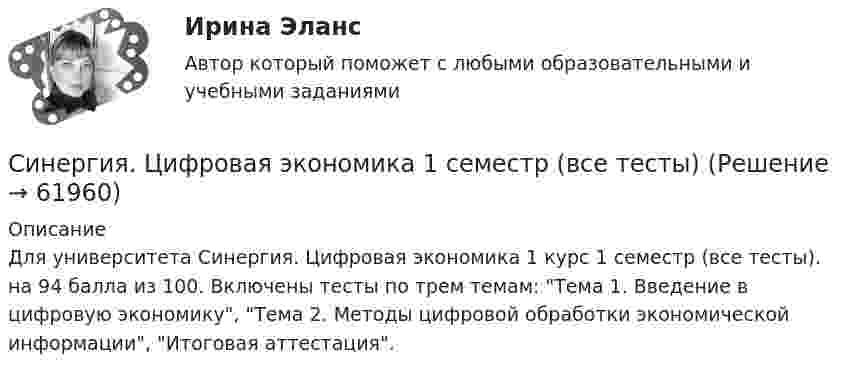      
            Описание
             Для университета Синергия. Цифровая экономика 1 курс 1 семестр (все тесты). на 94 балла из 100. Включены тесты по трем темам: Тема 1. Введение в цифровую экономику, Тема 2. Методы цифровой обработки экономической информации, Итоговая аттестация.   
            
            
            СИНЕРГИЯ   ЦИФРОВАЯ ТРАНСФОРМАЦИЯ   Свежие Ответы к тесту Зачет 100%Синергия. Цифровая экономика 1 семестр (все тесты)[Синергия] Цифровая экономика 1 семестр Синергия (189 вопросов) 👌Синергия Цифровая экономика 3 семестр (Тема 6 + Тема 7 + Тема 8 + Итоговый + Компетентностные тесты) 250 ответов.  (90/100)👌Синергия Цифровая экономика за 3 семестр. Экзамен. Компетентностный тест (100/100 баллов)Синергия Цифровая экономика за 3 семестр. Экзамен. Компетентностный тест (100/100 баллов)[Синергия]Цифровая экономика.Итоговый тест Синергия/МТИ 2023г[Синергия] Финансовая грамотность.Итоговый тест Синергия/МТИ 2023г (100 баллов)Синергия Финансовая грамотность Ситуационный практикум! На 50 баллов![Синергия] Финансовая грамотность.Тест Синергия 2022г (100 баллов)[Синергия] Финансовое право.Тест Синергия 2022г (Сборник 50 вопросов)[Синергия] Финансовый менеджмент.Тест Синергия 2022г (93 балла)Синергия Финансовый менеджмент ! Тесты с ответами! 147 ответов на отлично! синергия Фреймворки JavaScript  веб-разработка 3 семестр 
