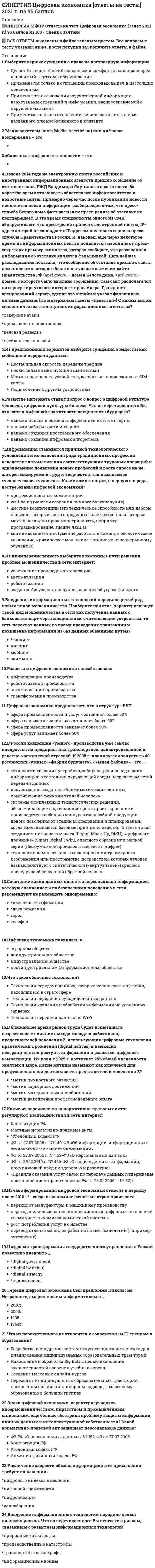     
          Описание
          Синергия ЭкзаменИзбирательное право - ответы на итоговый тест (В тесте 30 вопросов)Оценка - ХОРОШО!!! (80 баллов)Ниже предоставлены ответы на 30 вопросов из тестаМожно пользоваться поиском нужного ответа в файле 
          Оглавление
          Подписные листы для сбора подписей в поддержку выдвижения кандидата в депутаты изготавливаются …за счет средств государственного фондаза счет средств избирательного фонда кандидата или партиивсегда только за счет личных средств кандидатаВыборы президента РФ назначает...Совет федерацииЦентральная избирательная комиссия РФ (ЦИК РФ)Государственная Дума РФдействующий президент РФРегистрацией избирателей (граждан РФ), находящихся за рубежом, занимается ...руководитель дипломатического представительства РФруководитель консульского учреждения РФчрезвычайный уполномоченный посол РФДля подачи жалобы в суд на обжалование решений или действий (бездействия) избирательных комиссий предварительное обращение в вышестоящую комиссию …является обязательным условиемне является обязательным условиемявляется обязательным условием, если нарушены избирательные права… – это совокупность денежных средств, аккумулируемых на специальном банковском счете, предназначенных для финансирования избирательных кампаний кандидатов и избирательных объединенийЧисло избирательных бюллетеней не должно превышать более чем на … число зарегистрированных избирателей по конкретному виду и уровню выборов0,5%2%3,5%1,5% На выборах органов местного самоуправления сельских поселений законом субъекта Федерации может быть предусмотрено создание избирательного фонда кандидата без открытия специального избирательного счета в случае, если расходы на финансирование избирательной кампании кандидата не превышают …5 тыс. руб.70 тыс. руб.50 тыс. руб.100 тыс. руб.Финансирование механизма выборов - это ... финансовое обеспечение самой возможности организации и проведения выборовтолько прямоетолько косвенноепрямое и косвенноеДеятельность депутата на непостоянной основе означает, что он ...осуществляет полномочия без отрыва от основной производственной или служебной деятельности и получает лишь частичное денежное вознаграждение за депутатскую деятельностьне сможет баллотироваться на следующий срокосуществляет полномочия, не получая денежного вознаграждения и без отрыва от основной производственной или служебной деятельностиПрезидентом Российской Федерации может быть избран гражданин РФ, постоянно проживающий на территории Российской Федерации …не менее 5 летне менее 10 летне менее 15 летс рожденияИзбирательное право в субъективном смысле - это ...совокупность конституционно-правовых норм, которые регулируют порядок организации и проведения выборов депутатов и выборных должностных лиц органов государственной власти и местного самоуправленияправо граждан избирать и быть избраннымиправо граждан участвовать во всех мероприятиях по подготовке и проведению выборов Публикация результатов опросов общественного мнения, прогнозов результатов голосования, их размещение в информационно телекоммуникационных сетях (включая сеть «Интернет») запрещена в течение … до дня голосования и в день голосования10 дней14 дней5 днейГлавы местных администраций муниципальных образований должны предоставлять в распоряжение участковых избирательных комиссий помещения для голосования …Безвозмезднопо строго фиксированным расценкамплатно Кандидаты и избирательные объединения должны представить итоговый финансовый отчет не позднее чем через … со дня официального опубликования результатов выборов30 дней10 дней7 дней20 днейИзбирательное право закреплено в … Конституции РФстатье 27статье 18статье 32статье 42В соответствии с законом о выборах, в случае если уполномоченный на то орган или должностное лицо не назначит выборы в сроки, предусмотренные законом, либо данные органы отсутствуют, то право назначения выборов, переходит к ...избирательной комиссииПрезиденту РФГенеральному прокурору РФДля регистрации кандидат, собиравший в свою поддержку подписи, представляет в Центральную избирательную комиссию (ЦИК РФ) подписные листы с подписями избирателей и другие необходимые документы не ранее чем за … до дня голосования80 дней и не позднее чем до 18 часов по московскому времени за 45 дней100 дней и не позднее чем за 80 дней100 дней и не позднее чем за 30 днейВозрастной ценз для кандидата в Президенты РФ – не моложе …35 лет25 лет27 лет30 летПредметом избирательного права являются ...общественные отношения, которые возникают в сфере подготовки и проведения выборов в органы государственной власти и местного самоуправлениявыборы совета директоров в акционерных обществахобщественные отношения, которые возникают в сфере подготовки и проведения выборов в органы местного самоуправленияпроцессы голосования в Государственной Думе по кандидатурам Председателя Правительства РФ, Председателя Государственной Думы, Счетной палаты, Центрального банка РФ… избирательная система – это система, при которой распределение депутатских мест между партийными списками производится в зависимости от количества голосов, полученных каждым спискомПропорциональнаяСмешаннаяМажоритарнаяФедеральный закон от 12 июня 2002 г. № 67-ФЗ Об основных гарантиях прав и права на участие в референдуме граждан РФ устанавливает исчерпывающий перечень источников формирования избирательного фонда, к которым относятся ...собственные средства избирательного объединения или кандидатасредства, выделенные кандидату выдвинувшим его избирательным объединениемдобровольные пожертвования граждандобровольные пожертвования юридических лицсредства, которые выделяют органы государственной власти, иные государственные органы, органы местного самоуправлениясредства, которые выделяют благотворительные и религиозные организации, а также учрежденные ими организацииРешения или действия (бездействие) избирательной комиссии субъекта РФ или ее должностного лица, нарушающие избирательные права граждан, обжалуются в …Центральной избирательной комиссии (ЦИК РФ)избирательной комиссии субъекта РФизбирательной комиссии муниципального районаПри проведении выборов в органы государственной власти субъектов РФ, органы местного самоуправления обязательному размещению подлежат сведения о финансовой операции по расходованию средств из соответствующего избирательного фонда в случае, если ее размер превышает …30 тыс. руб.40 тыс. руб.50 тысяч руб.Избирательная комиссия субъекта РФ формируется сроком на …5 лет1 год3 года7 летС 2012 г. одномандатные и многомандатные избирательные округа, на основании данных о численности избирателей, зарегистрированных на соответствующей территории, образуются сроком на …2 года5 лет7 лет10 летРегистрация избирателей и установление численности зарегистрированных на территории муниципального образования, субъекта Федерации, в РФ и за пределами территории РФ избирателей происходит по состоянию ... каждого года с использованием Государственной автоматизированной системы РФ Выборы (ГАС Выборы)1 января и 1 июля1 февраля и 1 августа1 марта и 1 сентябряКомплексы для электронного голосования в России впервые были использованы в ходе голосования на пяти избирательных участках …Великого НовгородаМосквыМосквы и Санкт-ПетербургаПолитическая партия вправе выдвинуть на пост Президента РФ ... от своей партиитолько одного кандидатане более трех кандидатовне более двух кандидатовДепутатом Государственной Думы РФ может быть избран гражданин РФ не моложе … и имеющий право участвовать в выборах21 года18 лет25 лет30 летРешение о проведении электронного голосования принимается …Центральной избирательной комиссией РФ (ЦИК РФ)Государственной Думой РФПрезидентом РФ 
            
            
            Синергия Экзамен Избирательное право Ответы к тестуСИНЕРГИЯ Экологическое право / Основы экологического права (ответы на тест)Синергия Экологическое право. Ответы 2021✔️БАЗА ТЕСТОВСИНЕРГИЯ Экология [65 вопросов с ответами на тест 2021]СИНЕРГИЯ Экология (93/100)СИНЕРГИЯ ЭКОЛОГИЯ ТЕСТЫ 📝 ОТВЕТЫСИНЕРГИЯ Эконометрика [101 вопрос с ответами на тест 2021]Синергия Финансовый менеджмент тест 5 семестр 147 вопросовСИНЕРГИЯ Финансы [99 вопросов с ответами на тест 2021]СИНЕРГИЯ Финансы, денежное обращение и кредит 83/100СИНЕРГИЯ Финансы, денежное обращение и кредит [90/100]СИНЕРГИЯ Финансы, денежное обращение и кредит [97/100]СИНЕРГИЯ Цифровая трансформация в менеджменте [43 вопроса с ответами на тест 2021]СИНЕРГИЯ Цифровая трансформация в менеджменте 4 семестр