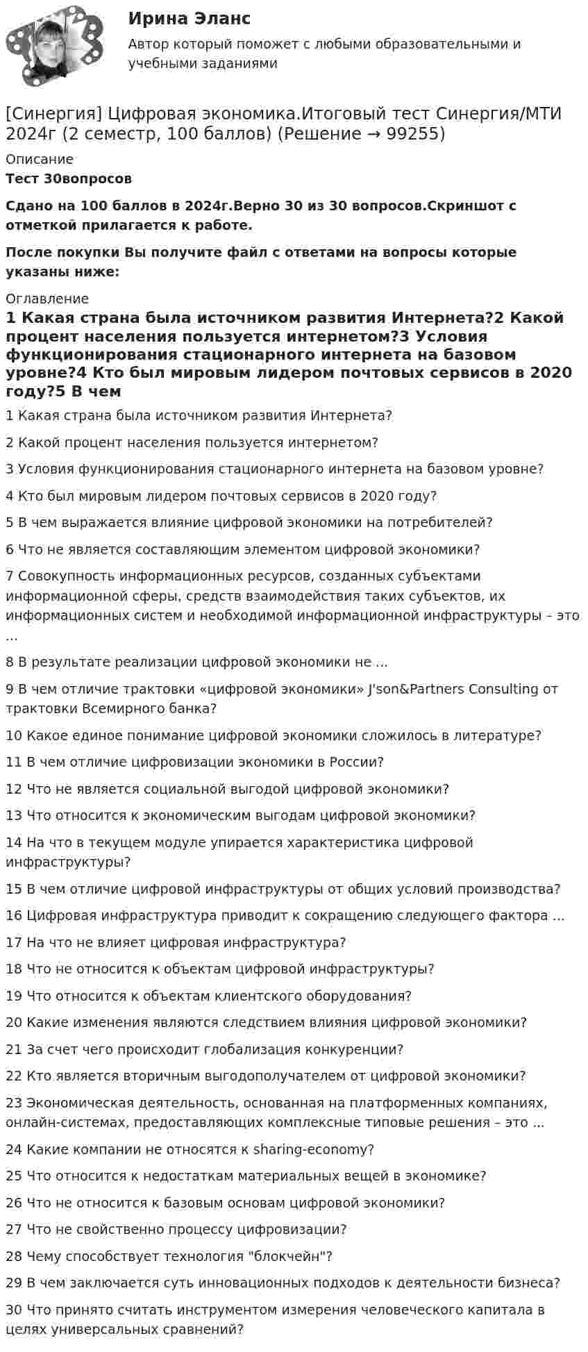     
            Описание
            Тест 30вопросовСдано на  100 баллов в 2024г.Верно 30 из 30 вопросов.Скриншот с отметкой прилагается к работе. После покупки Вы получите файл с ответами на вопросы которые указаны ниже: 
            Оглавление
            1   Какая страна была источником развития Интернета?2   Какой процент населения пользуется интернетом?3   Условия функционирования стационарного интернета на базовом уровне?4   Кто был мировым лидером почтовых сервисов в 2020 году?5   В чем выражается влияние цифровой экономики на потребителей?6   Что не является составляющим элементом цифровой экономики?7   Совокупность информационных ресурсов, созданных субъектами информационной сферы, средств взаимодействия таких субъектов, их информационных систем и необходимой информационной инфраструктуры – это ...8   В результате реализации цифровой экономики не ...9   В чем отличие трактовки «цифровой экономики» J'son&amp;Partners Consulting от трактовки Всемирного банка?10   Какое единое понимание цифровой экономики сложилось в литературе?11   В чем отличие цифровизации экономики в России?12   Что не является социальной выгодой цифровой экономики?13   Что относится к экономическим выгодам цифровой экономики?14   На что в текущем модуле упирается характеристика цифровой инфраструктуры?15   В чем отличие цифровой инфраструктуры от общих условий производства?16   Цифровая инфраструктура приводит к сокращению следующего фактора ...17   На что не влияет цифровая инфраструктура?18   Что не относится к объектам цифровой инфраструктуры?19   Что относится к объектам клиентского оборудования?20   Какие изменения являются следствием влияния цифровой экономики?21   За счет чего происходит глобализация конкуренции?22   Кто является вторичным выгодополучателем от цифровой экономики?23   Экономическая деятельность, основанная на платформенных компаниях, онлайн-системах, предоставляющих комплексные типовые решения – это ...24   Какие компании не относятся к sharing-economy?25   Что относится к недостаткам материальных вещей в экономике?26   Что не относится к базовым основам цифровой экономики?27   Что не свойственно процессу цифровизации?28   Чему способствует технология блокчейн?29   В чем заключается суть инновационных подходов к деятельности бизнеса?30   Что принято считать инструментом измерения человеческого капитала в целях универсальных сравнений?  
            
            
            [Синергия] Цифровая экономика.Итоговый тест Синергия/МТИ 2024г (1 семестр, 95 баллов)[Синергия] Цифровая экономика.Итоговый тест Синергия/МТИ 2024г (2 семестр, 100 баллов)[Синергия] Цифровая экономика.Компетентностный тест Синергия/МТИ 2023г (3 семестр) Синергия Цифровая экономика Лабораторный практикум № 5 Институты системы образования в условиях цифровой экономикиСИНЕРГИЯ Цифровая Экономика Ответы ко всем тестам Экзамен ОТЛИЧНО[Синергия] Цифровая экономика.Промежуточные тесты (Темы 3-5) Синергия/МТИ 2023г.[Синергия] Цифровая экономика Синергия 2022г (3 семестр Итоговый, промежуточный) 79 вопросов на 90баллов👌Синергия Цифровая экономика за 3 семестр. Экзамен. Компетентностный тест (100/100 баллов)Синергия Цифровая экономика за 3 семестр. Экзамен. Компетентностный тест (100/100 баллов)[Синергия]Цифровая экономика.Итоговый тест Синергия/МТИ 2023г[Синергия]Цифровая экономика.Итоговый тест Синергия/МТИ 2023г.[Синергия] Цифровая экономика.Итоговый тест Синергия/МТИ 2023г (1  семестр) [Синергия] Цифровая экономика.Итоговый тест Синергия/МТИ 2023г (2 семестр) [Синергия] Цифровая экономика.Итоговый тест Синергия/МТИ 2023г (3 семестр) 