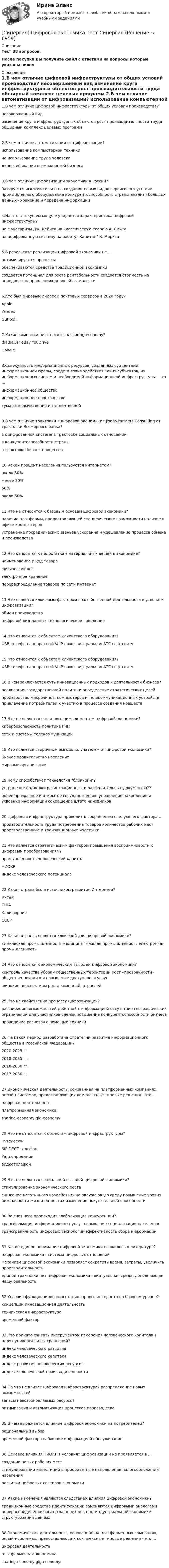      
          Описание
          Тест 38 вопросов.﻿После покупки Вы получите файл с ответами на вопросы которые указаны ниже: 
          Оглавление
          1.В чем отличие цифровой инфраструктуры от общих условий производства? несовершенный вид изменение круга инфраструктурных объектов рост производительности труда обширный комплекс целевых программ 2.В чем отличие автоматизации от цифровизации? использование компьютерной техники не использование труда человека диверсификация возможностей бизнеса 3.В чем отличие цифровизации экономики в России? базируется исключительно на создании новых видов сервисов отсутствие промышленного оборудования конкурентоспособность страны анализ «больших данных» хранение и передача информации 4.На что в текущем модуле упирается характеристика цифровой инфраструктуры? на монетаризм Дж. Кейнса на классическую теорию А. Смита на оцифрованную систему на работу Капитал К. Маркса 5.В результате реализации цифровой экономики не ... оптимизируются процессыобеспечиваются средства традиционной экономики создается потенциал для роста рентабельности создается стоимость на передовых направлениях деловой активности 6.Кто был мировым лидером почтовых сервисов в 2020 году? Apple Yandex Outlook  7.Какие компании не относятся к sharing-economy? BlaBlaCar eBay YouDrive Google 8.Совокупность информационных ресурсов, созданных субъектами информационной сферы, средств взаимодействия таких субъектов, их информационных систем и необходимой информационной инфраструктуры - это ... информационное общество информационное пространство туманные вычисления интернет вещей 9.В чем отличие трактовки «цифровой экономики» J'son&amp;Partners Consulting от трактовки Всемирного банка? в оцифрованной системе в трактовке социальных отношений в конкурентоспособности страны в трактовке бизнес-процессов 10.Какой процент населения пользуется интернетом? около 30% менее 30% 50% около 60% 11.Что не относится к базовым основам цифровой экономики? наличие платформы, предоставляющей специфические возможности наличие в офисе компьютеров устранение посреднических звеньев ускорение и удешевление процесса обмена и производства 12.Что относится к недостаткам материальных вещей в экономике? наименование и код товара физический вес электронное хранение перераспределение товаров по сети Интернет 13.Что является ключевым фактором в хозяйственной деятельности в условиях цифровизации? обмен производство цифровой вид данных технологическое поколение 14.Что относится к объектам клиентского оборудования? USB-телефон аппаратный VoIP-шлюз виртуальная АТС софтсвитч 15.Что относится к объектам клиентского оборудования? USB-телефон аппаратный VoIP-шлюз виртуальная АТС софтсвитч 16.В чем заключается суть инновационных подходов к деятельности бизнеса? реализация государственной политики определение стратегических целей производство микрочипов, компьютеров и телекоммуникационных устройств привлечение потребителей к участию в процессе создания новшеств 17.Что не является составляющим элементом цифровой экономики? кибербезопасность политика ГЧП сети и системы телекоммуникаций 18.Кто является вторичным выгодополучателем от цифровой экономики? Бизнес правительство население мировые организации 19.Чему способствует технология блокчейн? устранение подделки регистрационных и разрешительных документов?? более прозрачное и открытое государственное управление накопление и усвоение информации сокращение штата чиновников 20.Цифровая инфраструктура приводит к сокращению следующего фактора … производительность труда потребление товаров количество рабочих мест производственные и транзакционные издержки 21.Что является стратегическим фактором повышения восприимчивости к цифровым преобразованиям? промышленность человеческий капитал НИОКР индекс человеческого потенциала 22.Какая страна была источником развития Интернета? Китай США Калифорния СССР 23.Какая отрасль является ключевой для цифровой экономики? химическая промышленность медицина тяжелая промышленность электронная промышленность 24.Что относится к экономическим выгодам цифровой экономики? контроль качества уборки общественных территорий рост «прозрачности» общественной жизни повышение доступности услуг широкие перспективы роста компаний, отраслей 25.Что не свойственно процессу цифровизации? расширение возможностей действий с информацией отсутствие географических ограничений для участников сделок повышение конкурентоспособности бизнеса проведение расчетов с помощью техники 26.На какой период разработана Стратегии развития информационного общества в Российской Федерации? 2020-2025 гг. 2018-2035 гг. 2018-2030 гг. 2017-2030 гг. 27.Экономическая деятельность, основанная на платформенных компаниях, онлайн-системах, предоставляющих комплексные типовые решения - это ... цифровая деятельность платформенная экономика! sharing-economy gig-economy 28.Что не относится к объектам цифровой инфраструктуры? IP-телефон SIP-DECT-телефон Радиоприемник видеотелефон 29.Что не является социальной выгодой цифровой экономики? стимулирование экономического роста снижение негативного воздействия на окружающую среду повышение уровня безопасности жизни на местах изменение покупательной способности 30.За счет чего происходит глобализация конкуренции? трансформация информационных услуг повышение социализации населения трансграничность цифровых технологий эффективность сбора информации 31.Какое единое понимание цифровой экономики сложилось в литературе? цифровая экономика - система цифровых отношений механизм цифровой экономики позволяет сократить время, затраты, увеличить производительность единой трактовки нет цифровая экономика - виртуальная среда, дополняющая нашу реальность 32.Условия функционирования стационарного интернета на базовом уровне? концепции инновационная деятельность техническая инфраструктура временной фактор 33.Что принято считать инструментом измерения человеческого капитала в целях универсальных сравнений? индекс человеческого развития индекс человеческого капитала индекс развития человеческих ресурсов индекс человеческой производительности 34.На что не влияет цифровая инфраструктура? распределение новых возможностей запасы невозобновляемых ресурсов оптимизация и автоматизация процессов производства 35.В чем выражается влияние цифровой экономики на потребителей? рациональный выбор временной фактор снабжение информацией обслуживание 36.Целевое влияния НИОКР в условиях цифровизации не проявляется в ... создании новых рабочих мест стимулировании инвестиций в приоритетные направления налогообложении населения развитии цифровых секторов экономики 37.Какие изменения являются следствием влияния цифровой экономики?  традиционные средства идентификации заменяются цифровыми аналогами перераспределение богатства переход к постиндустриальной экономике структуризация данных 38.Экономическая деятельность, основанная на платформенных компаниях, онлайн-системах, предоставляющих комплексные типовые решения - это ... цифровая деятельность платформенная экономика sharing-economy gig-economy  
            
            
            [Синергия] Цифровая экономика Синергия 2022г (3 семестр Итоговый, промежуточный) 79 вопросов на 90баллов[Синергия] Цифровая экономика.Тест Синергия   Синергия Экзаменационный тест Общий менеджмент-[Синергия] Экзамен Общий менеджмент. (Тест) Синергия МВА 2022г[Синергия] Эконометрика.Итоговый тест МТИ/Синергия 2023г[Синергия] Эконометрика.Итоговый тест Синергия/МТИ 2023г[Синергия] Эконометрика.Компетентностный тест Синергия/МТИ 2023г[Синергия] Цифровая экономика.Итоговый тест Синергия/МТИ 2023г. (90 баллов)[Синергия] Цифровая экономика.Итоговый тест Синергия/МТИ 2024г (1 семестр, 95 баллов)[Синергия] Цифровая экономика.Итоговый тест Синергия/МТИ 2024г (2 семестр, 100 баллов)[Синергия] Цифровая экономика.Компетентностный тест Синергия/МТИ 2023г (3 семестр) Синергия Цифровая экономика Лабораторный практикум № 5 Институты системы образования в условиях цифровой экономикиСИНЕРГИЯ Цифровая Экономика Ответы ко всем тестам Экзамен ОТЛИЧНО[Синергия] Цифровая экономика.Промежуточные тесты (Темы 3-5) Синергия/МТИ 2023г.