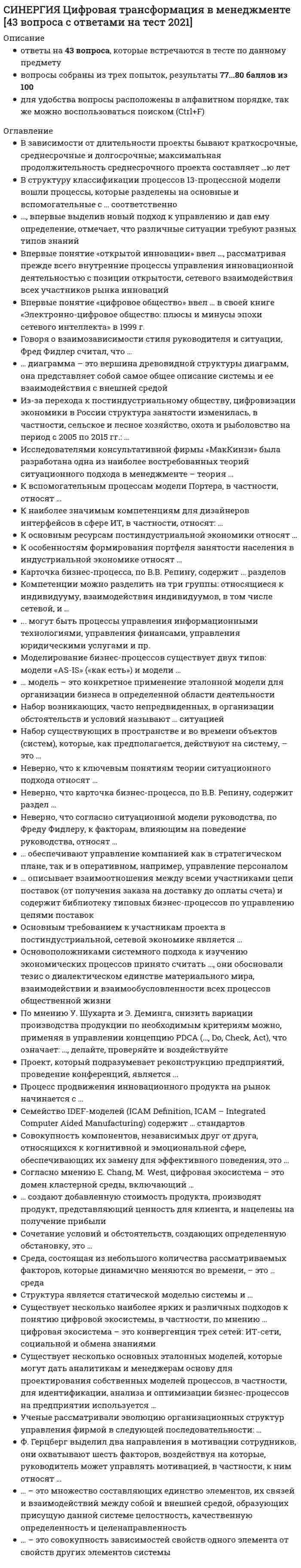     
          Описание
          Тест сдан на 83 балла В файле вопросы и ответы (выделены желтым цветом) 
          Оглавление
          Цифровая трансформация в менеджменте В зависимости от длительности проекты бывают краткосрочные, среднесрочные и долгосрочные; максимальная продолжительность среднесрочного проекта составляет …ю лет  В структуру классификации процессов 13-процессной модели вошли процессы, которые разделены на основные и вспомогательные с … соответственно  …, впервые выделив новый подход к управлению и дав ему определение, отмечает, что различные ситуации требуют разных типов знаний  Впервые понятие «открытой инновации» ввел …, рассматривая прежде всего внутренние процессы управления инновационной деятельностью с позиции открытости, сетевого взаимодействия всех участников рынка инноваций  Впервые понятие «цифровое общество» ввел … в своей книге «Электронно-цифровое общество: плюсы и минусы эпохи сетевого интеллекта» в 1999 г.  Говоря о взаимозависимости стиля руководителя и ситуации, Фред Фидлер считал, что … … диаграмма – это вершина древовидной структуры диаграмм, она представляет собой самое общее описание системы и ее взаимодействия с внешней средой  Из-за перехода к постиндустриальному обществу, цифровизации экономики в России структура занятости изменилась, в частности, сельское и лесное хозяйство, охота и рыболовство на период с 2005 по 2015 гг.: … Цифровая трансформация в менеджменте Исследователями консультативной фирмы «МакКинзи» была разработана одна из наиболее востребованных теорий ситуационного подхода в менеджменте – теория …   К вспомогательным процессам модели Портера, в частности, относят …  К наиболее значимым компетенциям для дизайнеров интерфейсов в сфере ИТ, в частности, относят: …  К основным ресурсам постиндустриальной экономики относят …  К особенностям формирования портфеля занятости населения в индустриальной экономике относят …  Карточка бизнес-процесса, по В.В. Репину, содержит … разделов  Компетенции можно разделить на три группы: относящиеся к индивидууму, взаимодействия индивидуумов, в том числе сетевой, и …  ... могут быть процессы управления информационными технологиями, управления финансами, управления юридическими услугами и пр.  Моделирование бизнес-процессов существует двух типов: модели «AS-IS» («как есть») и модели …  … модель – это конкретное применение эталонной модели для организации бизнеса в определенной области деятельности  Набор возникающих, часто непредвиденных, в организации обстоятельств и условий называют … ситуацией  Набор существующих в пространстве и во времени объектов (систем), которые, как предполагается, действуют на систему, – это …  Неверно, что к ключевым понятиям теории ситуационного подхода относят …  Неверно, что карточка бизнес-процесса, по В.В. Репину, содержит раздел …  Неверно, что согласно ситуационной модели руководства, по Фреду Фидлеру, к факторам, влияющим на поведение руководства, относят …  … обеспечивают управление компанией как в стратегическом плане, так и в оперативном, например, управление персоналом  … описывает взаимоотношения между всеми участниками цепи поставок (от получения заказа на доставку до оплаты счета) и содержит библиотеку типовых бизнес-процессов по управлению цепями поставок  Основным требованием к участникам проекта в постиндустриальной, сетевой экономике является …  Основоположниками системного подхода к изучению экономических процессов принято считать …, они обосновали тезис о диалектическом единстве материального мира, взаимодействии и взаимообусловленности всех процессов общественной жизни  По мнению У. Шухарта и Э. Деминга, снизить вариации производства продукции по необходимым критериям можно, применяя в управлении концепцию PDCA (…, Do, Check, Act), что означает: …, делайте, проверяйте и воздействуйте  Проект, который подразумевает реконструкцию предприятий, проведение конференций, является …  Процесс продвижения инновационного продукта на рынок начинается с …  Семейство IDEF-моделей (ICAM Definition, ICAM – Integrated Computer Aided Manufacturing) содержит … стандартов  Совокупность компонентов, независимых друг от друга, относящихся к когнитивной и эмоциональной сфере, обеспечивающих их замену для эффективного поведения, это …  Согласно мнению E. Chang, M. West, цифровая экосистема – это домен кластерной среды, включающий …  … создают добавленную стоимость продукта, производят продукт, представляющий ценность для клиента, и нацелены на получение прибыли  Сочетание условий и обстоятельств, создающих определенную обстановку, это …  Среда, состоящая из небольшого количества рассматриваемых факторов, которые динамично меняются во времени, – это … среда  Структура является статической моделью системы и …  Существует несколько наиболее ярких и различных подходов к понятию цифровой экосистемы, в частности, по мнению … цифровая экосистема – это конвергенция трех сетей: ИТ-сети, социальной и обмена знаниями  Существует несколько основных эталонных моделей, которые могут дать аналитикам и менеджерам основу для проектирования собственных моделей процессов, в частности, для идентификации, анализа и оптимизации бизнес-процессов на предприятии используется …   Ученые рассматривали эволюцию организационных структур управления фирмой в следующей последовательности: …  Ф. Герцберг выделил два направления в мотивации сотрудников, они охватывают шесть факторов, воздействуя на которые, руководитель может управлять мотивацией, в частности, к ним относят …  … – это множество составляющих единство элементов, их связей и взаимодействий между собой и внешней средой, образующих присущую данной системе целостность, качественную определенность и целенаправленность  … – это совокупность зависимостей свойств одного элемента от свойств других элементов системы   
            
            
            СИНЕРГИЯ Цифровая трансформация в менеджменте 4 семестрСИНЕРГИЯ Цифровая экономика [ответы на тесты] 2021 г. на 95 балловСинергия Экзамен Избирательное право Ответы к тестуСИНЕРГИЯ Экологическое право / Основы экологического права (ответы на тест)Синергия Экологическое право. Ответы 2021✔️БАЗА ТЕСТОВСИНЕРГИЯ Экология [65 вопросов с ответами на тест 2021]СИНЕРГИЯ Экология (93/100)Синергия Финансовый менеджмент ! 2021 год Тесты с ответами! 147 ответов на отлично! Синергия Финансовый менеджмент ! Новые Тесты с ответами! 150 ответов на оценку отлично! Синергия Финансовый менеджмент тест 5 семестр 147 вопросовСИНЕРГИЯ Финансы [99 вопросов с ответами на тест 2021]СИНЕРГИЯ Финансы, денежное обращение и кредит 83/100СИНЕРГИЯ Финансы, денежное обращение и кредит [90/100]СИНЕРГИЯ Финансы, денежное обращение и кредит [97/100]